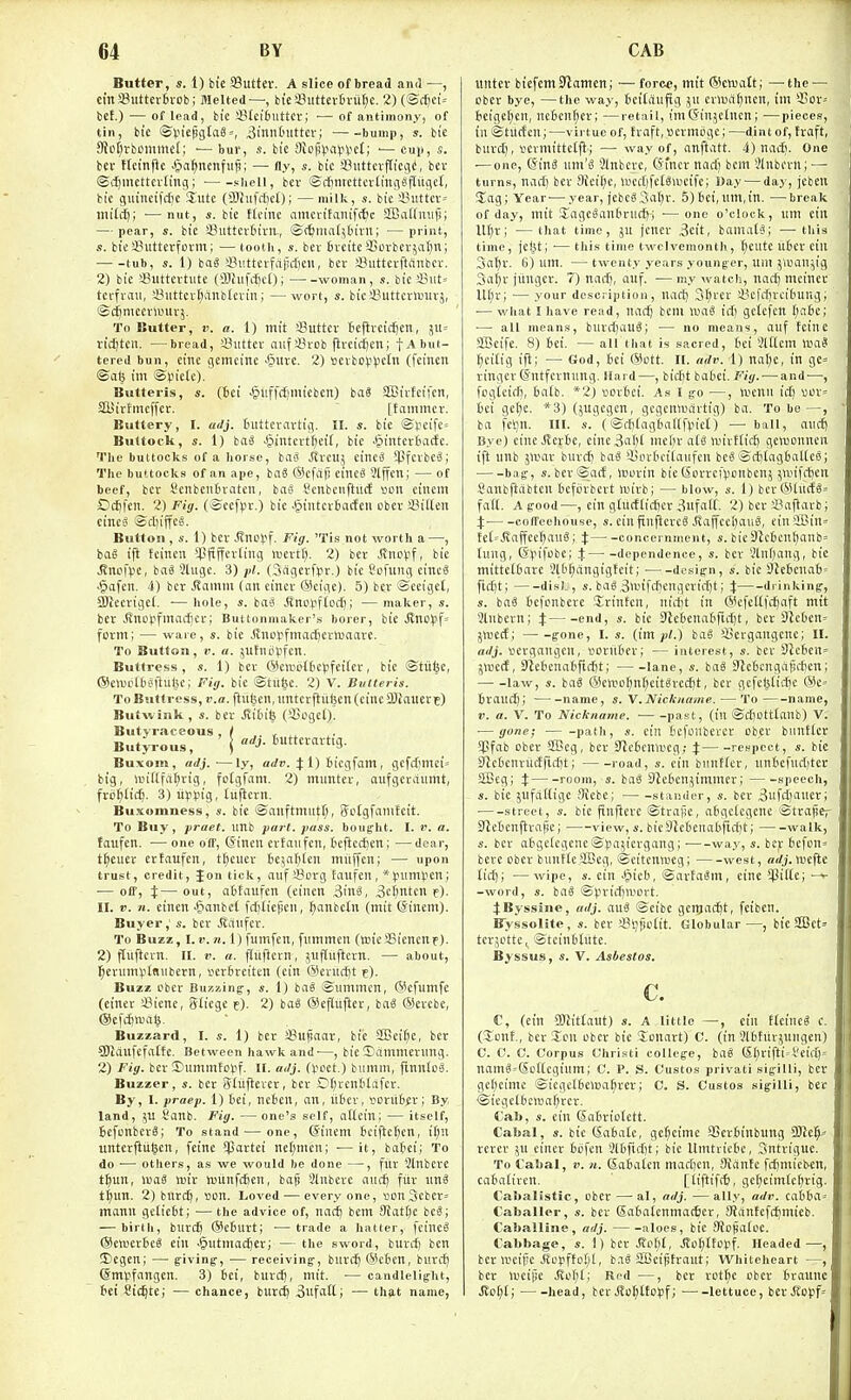 Butter, s. 1) bie SSutter. A slice of bread and —, cinSButtevBvob; Melted—, tieajuttcttru^c. 2) (@(fiei= bet.) — of lead, bie 23Ici6utter; — of antimony, of tin, bie ©t.n'epgta8=, ^innCnitter; -bump, s. bie 9ioI)vbcmme(; ■— bur, s. bie 8{op\ia(itiet; — cu)), s. fcev Hcinftc .tia^ncnfiiji; — fly, s. bie S3iittcv)TiCiie, bcv ©itjiiicttcvliuii; shell, bcr @ff)nicttevliuiitH'ii»1tlr bie guiiicifdic 'XnU (5)hifd)c0 j —milk, s. bie ~i!uttev= tnil^i —nut, «. bie Heine ameritanif(|c SBallniitl; — pear, s. bie aSiittevtirn., ©ttntat^tirn; —print, ,•!. bieSButterfotm; — tooth, s. ber 6veiteSBovber;al)n; tub, s. 1) baS 3?iitterfapc[)cu, ber i^utterftanbev. 2) bie sButtertute (OJhifdjet); woman, s. bie Siut= tcffnui, 4*iittci'[;anblevin; —wort, s. bie iiuttcvluiivj, ©c^mceriuuvj. To Butter, r. a. 1) mil '-Butter teflvci(l)en, 511= ric^ten. —bread, Suttev aitfiHob ftretd^cn; f-* but- tered bun, eine gemeine •§urc. 2) sevbop^Jctu (feitieii <Bab im ©piete). Butteris, s. (id ■gliffdjmicben) ba8 SBivfeifcn, SttJirtmeffer. [tammcv. Buttery, I. adj. tutteravtig. II. s. bie ©tcife= Buttock, s. 1) baS §intert^eif, bie >§intevbade. The buttocks of a horse, haS jtreuj eineS iJJfevbe^; The buttocks of an ape, iaS ®cf(i|j eineS Slffen; — of beef, bcv l*enbenI3vaten, bag Senbcnftiid son einem OcSfcTi. 2) Fig. (-Scefpt.) bie Jjintcvbacteii obev SJilten cinci- ©rl)iffeg. Button , s. 1) ber JJno)>f. Fig. f is not worth a—, bag ift fciiien *l!fiffevling inertf). 2) ber Jvnoijf, bie ^rtpfvie, bag 3Uigc. 3) pi. Oagerfsr.) bie t'oumg etncg •§afen. 4) bcr .Rainm (an eincr Wcige). 5) ber Secigct, Slleerigel. — hole, s. bag Jlnopflocti; — maker, s. ber ^nDlifmac{)cr; Buttonmaker's borer, bie Jlnc^jf' form; — ware, s. bie Jinoiifmaciieriiiaare. To Button, I', a. jtltnopfcn. Buttress, s. 1) ber 6)eaioU>e))feifcr, bie ©titfee, ®e>uctt)gflu(5e; Fig. bie ©tu^e. 2) V. Butteris. To Buttress, f.a.ftiibcn.iintcrftiifeen (eine SUauetE) Butwink , s. ber JJibife (Coget). Butyraceous , / .. , Butyrous, ' | ^J-6crartig. Buxom, ailj. —ly, a</». 4:1) ticgfam, gcfcfmici= big, iniftfa^rig, fotgfam. 2) mimter, aufgcraumt, frd^lic^. 3) li^ipig, luftern. Buxomness, s. bie issanftmiitt), Sotgfamfcit. To Buy, praet. unb part. pass, bought. I. r. a. laufen. — one off, (Jincu erfaufen, 6eficcJ)en; —dear, t^euer erfaufen, t^euer Bejaljten tnitffen; — upon trust, credit, Jon tick, aufSorg tanfen , *l)urrH)cn; — off, t—out, abfaufen (einen 3ing, 3e()ntcn f). II. V. n. einen ^lanbct fcf)Iie|!cn, f)anbetn (mit ©ineni). Buyer,' s. ber Jlaufcr. To Buzz, l.r. n. 1) fumfcn, fiimmcn (wicSBicncnf). 2) ftuftcrn. II. v. a. fliifiern, jufluftern. — about, l^ennnptdiibern, serfireiten (cin ®ciud)t f). Buzz ober Buzzing-, 1) bag Siimmcn, ®cfumfe (einev !8iene, Sliege f). 2) bag ®eflufter, bag ®evebe, @efcf)tua§. Buzzard, I. s. 1) ber iBu^aar, bie 2[Bei[;e, ber CWdufefalfe. Between hawk and'—, bieSdmmerimg. 2) Fig. bcr 3)itmmfopf. II. a<lj. (poet.) biimm, fLnntog. Buzzer, s. bcr Stuftevcr, ber Dt)rentilafcr. By, I. praep. 1) bei, ncben, an, iiber, soru6A'i By, land, Sanb. Fig. —one's self, attein; — itself, Befcnberg; To stand — one, @incm bciftc^en, if)n untcrftufecn, feinc !partei nc[;mcn; ■—it, bafiei; To do — others, as we would be done —, fur Slnbcre t^un, U'ag iriir tuiinfctien, bafj Slnbere auct; fur ung t^un. 2) burcC), son. Loved — everyone, »on3cbcr= rtianu gefiebt; — the advice of, nacf) bem 9{att;c beg; — birth, burd) @e6urt; —trade a hatter, feincg ©ewerbeg ein .gutmactjer; — the sword, buret) ben ®egen; —■ g-iving-, — receiving, bnri^ @e6en, burd^ ©mpfangen. 3) 6ci, burcij, niit. ■— candlelight, 6ei Cic^te; — chance, burc^ 3ufatt; — that name, unter btcfcntStamen; — force, mit ®cwalt; —the — ober bye, —the way, tcilduftg crluat^ncn, im Q3or-- bcigcf)cn, ncben^er; —retail, im(Jinjetncn; —pieces, in ©tucfcn;—virtue of, fraft, sermbge; —dint of, traft, burd), \iermittcl|l; — way of, anftatt. 4) nadi. One -—one, @ing um'g Sinbeve, C>iner nad) bem ^Inbevn; — turns, nad) ber 3fei(;e, »ued)fc{ga'cife; Day — day, jcbeu !Iag; Yeai—year, jebeg3al)r. 5)bei,um,in. —break of day, mit Sageganbruc^-j •—one o'clock, um cin m)r; —that time, ju jener 3eit, bamatg; —this time, jel^t; ■— this time twelvemonth, f)eute iiber ein 3a^r. 6) um. —twenty years younger, um jluan.^ig 3a^u jiinger. 7) nadj, auf. —my watch, nac^ mcinec Uf)r; — your description, nad) S^trer !ycfd)reibuug; ■— what I have read, uadj bem tuag id) getefcn (;a6e; — all means, buvd)aug; — no means, auf fcine SlBeifc. 8) bei. — all tliat is sacred, bci ^Iffem WaS ^cilig ift; — God, bci ©ott. II. adv. 1) na(;c, in gc= ringer (jntfernung. Hard—, bic[)t bobei. Fig. — and—, fogieidj, batb. *2) sorbci. As I g-o —, Ivcnu id) «or= bei gct)e. *3) (,5ugcgcn, gcgcnirdrtig) ba. To be—, ba fetin. III. s. (©d'tagballfpict) — ball, aiicfi Bye) eine Jtcrbe, eine3al)t mcbr ala nnvftiff) gewonncn ift unb jltmr burdj bag '-Borticilaufen beg©d)tagbaltegi bag-, s.ber®acf, icorin bie CSorrei'iJonben; ^anfi'fecn Sanbftobteu bcfiirbcrt mirb; — blow, s. 1) ber®lucfg= fal(. A good—, ein gtucftid)cr3ufaU. 2) ber'i'aflavb; X coffeehouse, s.einfinftcregitaffee!)aug, einSlBin= tet=.Kaffee^aug; J concernment, «. bie9^cbeni)anb= (ung, (Sjiifcbe; % dependence, s. ber 3lnf)ang, bie mittetbarc 3l6^angigtcit; ■ design, «. bie SJlebcuab' fid)t; disL;, s. bag3iv)ifd)cugcvid)t; % drinking, s. bag bcfcnberc Jrinfcn, iiid)t in ®cfettfci^aft mit Slubern; % «■ 9te6enabftd)t, ber Sleben^ jnjecf; gone, I. s. (im.pl.) bag SSergangene; II. adj. sergangen, voritber; — interest, s. bcr 3tcben= jwctf, 9icbeuabfid)t; lane, s. bag 3'lebengd5d)cn; law, s. bag ®ewo^in[;eitgrcd)t, bcr gcfel^tidje ®e= brand); —-name, s. \. Nickname. — To name, 1'. a. V. To Nickname. past, (in ®d)Ott(anb) V. ■—gone; path, s. cin bcfenbevcr obev bunttcr *l!fab obev SScg, bcv Jlcbcnircg; X respect, s. bie 9tc6envu({ftd)t; road, s. ein bunfter, unbefudjter SBeg; X room, s. bag Stebenjimmcr; speech, s. bie jufa({ige Mebe; stander, s. bcr 3«fd)auev; street, s. bie finficvc ©tvafic, abgctegene ©tvaper Stebcnfivafic; view,«. bie 9Jebenabftd)t; walk, s. ber abgctegene ©).ia;;ievgang; way, s. bcv befon= beve obev bunfleSBcg, ©eitennjeg; west, arfj. uieflc (id); —wipe, s. ein -^tcb, ©avtagm, eine ^pittc; -word, s. bag ©pvidjlvort. JByssine, adj. mi ©eibe genjac^t, feiben. Byssolite, s. ber 4^i;potit. Globular—, btc 2Cct» tcvjcttCj ©teinbdite. Byssus, s. V. Asbestos. c. C, (ein 9)iit(aut) s. A little —, ein flcineg c. (lonf., bcv Ion obev bie Jonavt) C. (in 3lbtuvjuugen) C. C. C. Corpus Christi college, bag S(;viftt»Veid)= namg'CSoltcgium; C. l'. S. Custos privati sigilli, bcv gcljcimc ©icgctbeiua^vev; C. S. Custos sigilli, ber ©icgc(bcw)a(;vev. Cab, s. ein Ga6vio(ett. Cabal, s. bie Sabate, ge^cime aScrbinbung 9J!e^-- vcvev 5U cinev btifcn 3lbfid)t; bie llmtrictH-, .^\ntriguc. To Cabal, v. n. (Sabateu mad)cn, fliantc fdiniicbcn, caba(ircn. [(iftiftfe, ge(}eim(c^vig. Cabalistic, obev —al, adj. —all.y, adv. cabba= Caballer, s. bev Saba(enmat6cv, 9Jantefd)mieb. Caballine, adj. aloes, bie 9Jopa(oc. Cabbage, s. 1) bcv Jto(;(, J{o(;(topf. Headed—, bcr ireipc Jtopffe[j(, b.ig 2Bcipfraut; Whiteheart —, bcv iveipe Rsi\)i\ Red —, bev vot^e obev bvaunc Jlot)(; head, ber Jto()(topf; lettuce, bevJ^opf'