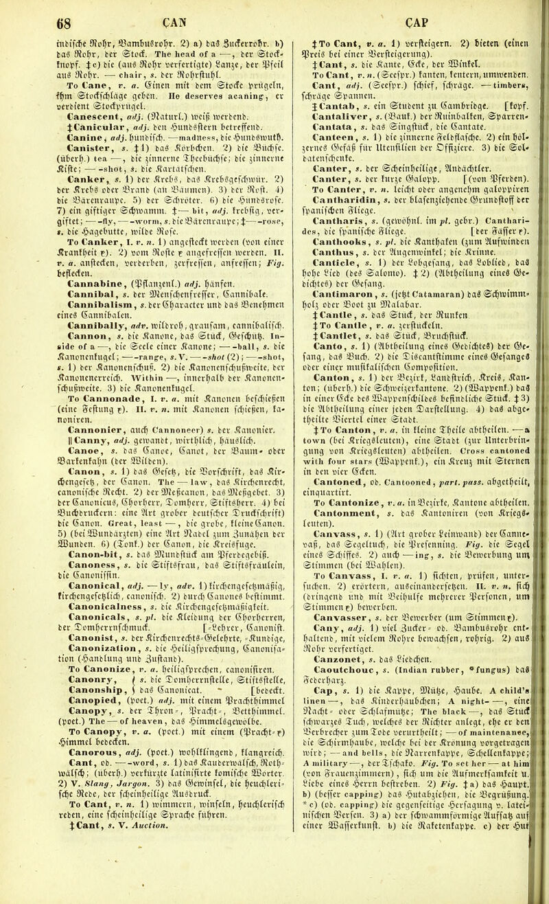 mbif(^e SioXjv, SSambnStcXjT. 2) a) ba3 .SiirfertDfir. b) taS 9iet}r, ber ®to(f. The head of a —, bcv @tccf- fiioff. Jc) bie (auS 9ic^t serfcrtigtc) Sanjc, ber ^l^fcif aiiS Sio^r. — chair, s. bcv 9tc(;rftu^[. To Cane, r. o. @incn mi't bcm ©tocfc ^riigctn, ■f^m @to(ffrf)tage gctcii. lie deserves acaning, ev serbicnt Stocfpi-ugcl. Canescent, adj. (SJatutl.) UKij) U'erbcnb. JCanicular, ailj. bcii .§unbe|iern bctrejfeiib. Canine ^ adj. luiiibtfcf). —madness, bie ^inibsiuut^. Canister, s. 4:1) tai ^crlic^cil. 2) bic aSiictfc. (u6crl;.) tea —, bic ^iimcrnc 5[)ecfnicl5fc; bic jiiincvne J?i|lc; shot, s. bic .(Tartiitfdien. Canker, s. 1) bcv .drct'S, baci JfrcIiSgcfrfmiiv. 2) bcv Jlrcf'S cbct iH-iinb (ait iViiimcn)- 3) bcv Stcft. 4) bie 33avcnvaul>c. 5) bcv ©diviitcv. fi) bie JpmibSvofc. 7) ein giftigev ©ttwainm. t— bit, aJj. frcfefig, vtV' giftct; ■ ny, worm, s. bici8avcnvviin.'c; J ro.se, ». bie Jpagctuittc, niitbc 9icfc. To Canker, I. v. n. 1) angcjlccft Uicvbcit {von ciitcv JIvanti)eit p). 2) vam 9loflc t niigefvcffcu luerbcn. II. r. a. anftccfen, tcvbcvten, ^crfrcffcu, anfteffcii; Fig. beflccfcn. Cannabine, (^pflaii^eiil.) ar/j. t)anfcn. Cannibal, s. bcv 3)ieiif(f)enfveffev, Gannifcate. Cannibalism, s.bcv(5t)avactcv imb ba^ J8cncf;mcn cinc8 Gfinnifcaten. Cannibally, arf». wifbvcfi, gvaufam, cannibcitifil). Cannon, s. bic Jlanonc, ba3 ©tiict, @cf(^u§. In- side of a—, bic @cc(c cincv .(tancne; • ball, s. bie .SJancncnfugcl; —^-range, s.V. — -shot (2); shot, t. 1) bcv .Snnoncnfcfjufi. 2) bie .5fattcncnfif)ufitt)cifc, bcv .Sianonencvvciili. Within—, inncvl;at0 bcv Jtaiicncu- f(^uftBeitc. 3) bie Jlanoncntiigcl. To Cannonade, I. v. a. mit .SranciKn tcfc^icjicu (eine Scftung f). II. r. n. mit .(lancncn frtjicpcn, ta- nonivcn. Cannonier, nucf) Cannoneer) s. bcv .(tancnicv. 11 Canny, adj. gomiilbt, «)ivt(;licf), [;au6ticf). Canoe, s. iai Sance, CSonot, bcv !8aum» ober fflavfcntal^n (bcv 3Bitben). Canon, s. 1) ba« ®cfcfe, bie 9ScvfcJjvift, baS Rif ^cngcfc(5, bcv (Salton. The — law, bn« .Rivcficnvecjit, canonifcfie Sicc^t. 2) bcvSUiepcanon, baga)icj!gc6ct. 3) bcv SaiicnicuS, (£[;ov[)cvv, £omf;cvv, ©tiftsl;evv. 4) tci aSuttbviirfcvn; cine 5lvt gvotcv bcutfi{)cv 3>vtitff(^vift) bic Sancn. Great, least ■—, bic gvctc, t(cinc(5anon. 5) (t'ci Sffinnbavjtcn) eine 3lrt DIabct jiim 3uaOcn bcv SCunben. G) (lent.) ber Ganon, bic Jtreisfugc. Canon-bit, s. ba8 9)iunbftiitf am $fevbegc6ig. Canoness, bic ©tiftjfvau, baS ©tiftgfvautein, tic (Sanoniffin. Canonical, adj. —ly, adv. 1)fivcScngefcljmajjig, fivc^cngefcglid), cancnifdi. 2) buvd) Sauoncg bcftimmt. Canonicalness, «. bic Jfivcticngcfcijmajiigtcit. Canonicals, s. pi. bie J?Icibimg bcv (5t)cvf)evvcn, bcv £omr;cvvnf(^murf. [--Sel)vcv, (Sancnift. Canonist, s. bev Jlivc6cnve4t§=@clc(;vtc, ^Jtunbigc, Canonization, s. bie JpciiigfVvec^ung, (Son£inifa« tion (^anbhmg unb 3uflaub). To Canonize, v. a. tjciltgriJvcc^cn, canonifivcrt. Canonry, / s. bic Iomf;cvvnfleKe, ©tiftSftcf(e, Canonship, ) bag CSanonicat. * [ticbecft. Canopied, (^oct.) adj. mit cinem ?Pvac{)t()immct Canopy, s. bcv S[)vcn = , 3^vaii)t = , !8ctt()immct. (poet.) The — of heaven, bag -^immcCggctubtbc. To Canopy, v. a. ((Joct.) mit cinem (*Pva(^t=f) .§immcl 6ebecfcn. Canorous, adj. (^JDct.) tt)of;(ftingcnb, flangveic^. Cant, cb. word, s. 1) bag .Saubevtudlfcft, 91011;= wdtft^; (itt'cvf;.) scvHivi;te latiniftvte tomifdje SBortcr. 2) V. Slang, Jargon. 3) bag ©cwinfct, bie ^eucij£evi= fd^e 9tcbc, bcv fdjein^citigc ?[ugtvuiJ. To Cant, r. n. 1) ivimntcvn, winfctn, ^euc^tevifd6 reben, eine fc^cinf;citige ©^jvac^c fitf^ven. :(Cant, s. V. Auction. Xto Cant, V. a. I) uevHetgevn. 2) bieten (einen 5|Svcig Iiei cincv Jljevftcigcvung). 4Cant, $. bie Jlantc, (i:cfc, bcv SBinfcI. ToCant, r. ji.(©ccf^v.) tantcn, tentevn,umtuenben. Cant, adj. (©cefl-'v.) fc^icf, fcijvdgc. —timbers, fd)Viigc S^anncn. J Cantab, s. ein ©tubcnt jii (Som6vibge. [tcijf. Cantalivor, «. (S?aut.) bcv Stuinbatten, ©pavven- Cantata, s. bag ©ing|lucf, bic (Santate. Canteen, .<r. 1) bic ;inncvnc getbflafc^c. 2) ein l^iil 5cvneg (5)cfap fiiv Utenfiticn bcv Offijievc. 3) bic ©ct* batcnfrf)cnte. Canter, s. bcv @cj)cinl)cilige, 5lnbdcl)tlcv. Canter, s. bcv hiv^c Oatcvp. [(lion *Pfevben). To Canter, v. n. lcicJ)t ober angcnc[;m gatostHvcn Cantharidin, s. bev btafcn}icr;cnbc CSvunbfioff ber fpanifcfccn Slicgc. Cantliaris, s. (gcn5ij§n(. \m pi. getv.) Canthari- dcs, bic fpanifc^e iJtiegc. [bev Sciffevr). Canthooks, s. pi. bic J?antr;afen (jum Slufwinbcn Canthus, s. bcv 3(ngcnn)intet; bic ivvinne. Canticle, s. 1) bcv Cotgcfang, bag Soilieb, baS ^o(;e Jieb (beg ©atomo). } 2) (il6t(;cilnng eincS ®e- bid)teg) bev @cfaug. Cantimaron, s. (jc^t Catamaran) ba3 ©(^tvtinm> f)o(5 cbcv Soot ju 9}lala6av. JCantle, s. bag ©tiid, bev Stuntcn. JTo Canlle, v. a. ^cvftudcln. iCantlet, s. bag ©tiict, >8vucl)fiiicf. Canto, s. 1) (3l6tt;ei[ung eincg (ScbicftteS) bcv ®e- fang, bag !8udfi. 2) bic Jigcantftimme eincg ®efangc3 obcv cincv miifitafifcficn (iompofition. Canton, s. 1) bcv a'c^ivf, I'anbftvicf), Jtveig, J?an- ton; (iifievt).) bie ©(f)iDci^cvtantonc. 2) (aBarvcnt.) ba3 in cincv(Scfc beg SBavpcnfttiitbcg tcfinblicfic ©titif. bic 3ttitt)ci(ung einev jcben Darflcttung. 4) bag obgc- tf)ci(te ftjicvtcl einev ©tobt. J To Canton, v. a. in ftcinc H)ci(c atit^citen. •—a town (6ei .ffvicggfcutcn), cine ©tabt (juv Unterbvin- gung von J?vicgg(cuten) atttjcilcn. Cross cantoned with four stars (aBap)?ent.), cin J1VCU5 mit ©tevnen in ben vn'cv ©cfen. Cantoned, ob. Cantooned, part. pass. a(igctf;cilt, cinguartivt. To Cantonize, r.a. inSBcy'vtc, .Rantonc o(it(;ei(en Cantonment, s. bag .Rantonivcn (von Jtviegg* (cntcn). Canvass, s. 1) (3lvt gvofccc ^cinvoanb) bcvdanne- vafi, bag ©cgcltucf), bie iPvcfcnning. Fig. bie ©cget eincg ©cf)iffeg. 2) au(^ ■—ing, s. bie iBenjevbnng um ©timmcn (bci 2Ba(;Ien). To Canvass, I. r. a. 1) fidjtcn, pviifen, untcv- fudjcn. 2) cviivtcvn, augcinanbcvfclsen. 11. v. n. fi(^ (bvingcnb I'.nb mit !8cii;utfe mc^vcvcv $evfoncn, um ©timmcn e) bcvucvten. Canvasser, s. bev sBctucrtev (um ©timmcnf). Cany, arfj. 1) viet 3cfev-- ob. Samfcugvo^v ent- f)attcnb, mit victcm 9(oI;vc fccfoacfifen, vc(;vig. 2) au6 9io(;v vcrfevtigct. Canzonet, «. bag Jiebctjen. Caoutchouc, s. (Indian rubber, *fungus) bn8 5cbcv(;avj. Cap, s. 1) bic Jlappe, 9JJiil.5e, .§au6e. A child's linen —, bag Jtinbcvf;du6cfjcn; A night , eine 9lad)t= obcv ©cl)[afmu5c; The black—, bag ©tiict fcfjttiavjeg Suci), wetdjeg bev 9{icf)tcv antcgt, e^e ev ben U.'ev6vccJ)cv ^umJobc «evnvtf;citt; —of maintenanee bie ©ct)ivml;au()c, ivetcfjc tci bev Jtvonung vcvgctvagcii wivb; —and bells, bie Stavvcntavpc, ©ct)cltcntap)3C A military —, bev Xfctjato. Fig. To set her — at him (von gvaucnjimmevn), fic^ um bie Slufmcvtfamteit U l'ic6c eincg .§evrn beftvcbcn. 2) Fig. 4: a) bag Jpoupt b) (bcffcv capping) bag .§uta6jie(;cn, bie iBcgvixiung *c) (cb. capping) bie gcgenfcitige .^cvfagung ». tatei nifcf)en SScvfcn. 3) a) bcv fiSnjammfijTmige Stuffafe au cincv SBaffevfunji. b) bie 9iatetenfatJi3e. c) bev ^nt