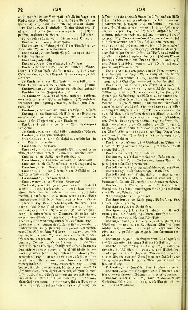 UHtTen«i.ninM. 2) bet Kce^tgfatl, b(c 9h(^tSfrage, *cr JRe(^t^r;aube(, 3Jc(^)tgfivcit, ^rcjcji. 3) bev SBctrcff, bte <Soc^c. 4) ber3«fianb, bte ©telle. 5) bctSoK, Sofu«. To Case, V. a. 1) einflccfen (in eint ©c^efbcr). 2) uterjie^en, icbcifen (anemiteinemSuttera(f). X3)ah' flrcifen, objie^en (bic -§aut). [©tatitf). To Caseharden, i. a. ^ftrttn (ba^ ©ifcn, ben Caseic, s. —acid, bte Jfa^failvc. Casemate, s. (i^cftimiVJbaii) 1)ber©tiirftettev, bie iJafemattc. 2) bic 3)iincn'oninncii. Casement, Si bcc ijetiftcrflugef. To open the—; bo8 Scnfier ijffncn. Caseous, adj. fdfig. Casern, s. iaS .§cerc(e6aubc, bie JTafevtte. Cash, s. ba« Baave @clb bet itaufleutcn u. S£Se($«- tcvnc, bie SSaavfcijaft, Saffc. Ready —, iai 6aave @etb. book, s. ba3Jtaffen£)U(^; keeper, ». ber J?affircr. To Cash, r. a. (6ci ^taufteutcn), —a bill, cincn SCBct^fct (mit bsarcm ®c(bc) cintofcn. [bauiii. Cashe-wnuf, s. bcv 9iierert= ob. Gf(e^if;antenlaus» Cashier, s. ber 5nffcnfii^vcr, 5a|Tirev. To Cashier, v. a. 1) afcfctjcn. ciUfctjcn, taffivcit. — a soldier, einen ©ctbaten tafflren. }2) nuf[)e6en, iocrnict)ten, fiir ungiittig cvttdrcn, tafflren (eine SStr- orbnung f). Cashoo, s. iai Sac^ougummi, beraSifamfugeffaft. Casing, basSuttcml, bieSdjeibe, ber Uebcvjug. '—of a wall, bic Settfeibung cincr SOiaiier; —with stone (bcim SOaffcrbaiic), bai $la(fnicrt. Cask, s. 1) boS Sap, bic Tcnnc. 2) {au^ Casque) ber ^iclm. To Cask, V. a. in ein Saf fitllcn, einfiilten (33iev c). Casket, s. ba^ Sunietcntdflc^cn. J To Casket, v. a. in ein jjafic^cn cerfc^Iicpcn, in einem Jtdfic{)cn ^jerwa^rcn. Cassada, V. Cassavi. Cassavi, s. cine amevifonif<^c 5PfIanjc, auS bercn SBurjct iai SOianiptmc^t, SJianiotbrob bercitct unrb. Cassia, s. bie Saffie, ber Saffienbaum. Cassidony, s. ba« ©tccSaStraut, ©todjeatraut. Cassine, s. bie Saffinenflaube, ber *lJoragual)t§ee. Cassino, i. (ein v!?arte'nfl>ie() baS Safino. Cassock, s. 1) iai Obertfeib ber ©eifific^en. iaS Itnterffcib ber @cijlticl)cn. Cassonade, s. ber Sarinjucfer. Cassowary, s. ber (Safuar, ^ornticget. To Cast, prcet. uni part. pass. cast. I. V. a. 1) iDcrfen. —lots, Socfc wcrfcn; —seed, focn; —an- chor, Slnfer werfen, antern; —headlong-, ^inab' Iperfen, I^inaSftnrjen. Fig. Both were cast, SSeibe tcnrben verurt^eilt, ^aben ben ^JrDjefi tterferen. 2) son ftct) >rerfcn. Fig. Cast offclothcs, afte JJfeibcr;—the horns, (ba« (Senjcifl) ahwcrfen; ■—lustre, gtdn^cn; ■—heat, -&i^e gcBcn. 3) iionuerfen (©tnja^ ben ^^un- bene). 4) aufiuerfcn (einen Damme). 5) giepcn, a6- giepen (eine (SIccfe, iBifbfdufee). 6) berecftnen. —an account, cine Siccfjnung cntiBcrfen, auffefcen. Fig.— one's nativity , (5incm bie Olatisitdt flellen; —about, um^crwcrfcn, umticrfireucn; —-against, uorreerfcn, sorriicfen ((Sincm fcinc Scalere); —away, wn fid) werfen, tttcgnjcrfen. Fig. scrfdjwenben, ccrt^un, »cr= fc^teubcrn, sergcubcn; —away care, bic ©orgcn Bannen; To cast one's self away, fic^ in'^ 33ct= berBcn fliirjen; (©eefpr.) ©c^iPrutfi teibcn, ftranben; Our ship was cast away, unfer ©djiff fd)eitertc; — back, 5Utiirfnjerfcn; -—by, aBfegcn; -—^down, nic' bcrttjerfen. Fig. —-down one's eyes, bie Slugen nic' berfc^fagen; He is much cast down, er ifl fe^r nicbevgefd)tagcn ; —forth, nuSwcvfen. Fig. — forth beams, flra^ten;—in (into), ^incinttierfen; —off, 1) (fid) einer ©adic enttebigcn) abrtcrfen, a6fd)uttctn, i3cr= toffcn, abbanfen; (©cefpr.)—off the topsail sheets, bte©d)i;ten amiKarsfcgcItoBOinbcn. Fig. — off a son, einen ©o^ enterbcn; — off the care, fid) ber ©orge ent' lebigen, bie ©orge fa^ren (affcn. 2) (Bei 3agern) lc6» taffcn. — offthedoffs,bic.§unbc toStaffcn, auf boSSfflitb ^cljen. 3) f)inter fic^i juvitdfaffcn, liBcr^orcn. —out, ^inauSn'erfen, fcrtjageit. Fig. auSfiopen; ■—^out de- vils, S^cufct au^treiben; —up, 11 in bie .§b^c Wer- fen, aufwerfen. Fig. lunt fic^i gcBen, auffd)lageu. 2) rccBnen, jufamnicnre^nen, jii^lcn. ■—upon, barauf werfen. Fig. To east one's-self upon a friend, ftcQ auf einen Srcunb vicrtaffcn, fic^ an i^n wenben; — young-, fritf; gebarcn, mipgcBdrcn. II. (wen. gcBr.) V. n. 1) fid) wcrfcn (vom ■!?olje). 2) fidi burd) (Miefien obcr ©c^mcijen formcn taffen. 3) (©ecfpr.) atrnjcid/cn, abfaltcn. 4) fi(^ iibergcBcn, Brctftcn. J 5) auf (StiuaS fmncn, bie ®cbanfcn auf ©twaS ridjtcu. —about, 1) (je6t3agerf¥r.) fit^ umttenben. %1) titer ©tmaS na^- finnen, auf (StnjaS benten. Cast, prwt. u. part. pass. »on To Cast. — away, I. s. ber ©diijfBrnt^ige. Fig. ein aupcrft taficrf)aftcr a)Jenf(^, aScrworfenev. II. o</j. unnit^, n)ertl;icS. — -iron, s. iai ®uficifen; steel, s. ber ©ufjfia^t. Cast, s. 1) bai SiScrfen, ber Sffiurf. A stone's — , ein ©teiniuurf; A winning —, ber cntf^cibcnbc 3Burf, * SBurf jum ®c(te; To make a— (SdgcrflJV.), bie .^unbe jur 3luffud)ung hti 2Bi(bc^ auS einanbcr trci- Bcn. 2) ber ©ufi (cincr Sigure). Fig. —of verse, ber Qjcrebau. 3) (bic 9Ji(6tung, na^i lueic^er eine ©at^s geworfen wirb) berSCurf. Fig. —of the eye, bieSe- Wegung be^ 3lugc«, ber JBtict; *To have a-—^in one's eye, f^lieten. 4) (ba^®e»i)orfcne) ber SEBurf. Fig. eine Sluancc, ein©d)attcn, cincJpiuneigung, cin©titdd;en, eine $ro6e. 5) ba3 gegi'i'fcne !8ilb. Fig. bie 5orm, @c- flatt; —of mind, bie ®cmutl;a«, bic Denfung^art. 6) (fc«iel, aU auf einmal gewcrfen }U toerbeu fflegt) ber SBurf. Fig. A — of hawks, ber ghig (Sdgcrfrr.), ein *Panr iJalteu. 7) in ®iepereicn) bie eingufiroI;re, ber (Singujjtrid)tcr. Cast, s. (ber ©tamm, baS ©efc^fec^t in Oflinbien) bicStafic. They are men of your-—, eS finbfieute •oon curcm ©d)(agc Cast, s. bev .SJniff, Spftff, ©treic^. Castanet, s. bic Daumcnt^a^^^ler, (Sajlagnette. Caste, s. bie J?a|ie. To lose—, [einen Wang unb feine fnif^erc ©tetlnng scrticren. Castellan, s. berSiirguugt,©d)toS»ogt,(Sa|ict[an. Castellany, jj.bie ©d)lcj)segtci, Safteilanci, Castellated, nrfj. 1) cingcfafit, mit cincr SSlianev von ©tcincn obcr SBarfftcincn um&aut (wic ein 3icf;- Brunnene). 2) mit iE[)iirmct)cn unb 3innen scrfclten. Caster, s. 1) (Siner, ber icirft. 2) ber Stcdiner, 33crcd)ncr. 3) bie Kciucmcffingenc Siotte (an benSitpcn eineS iBetteS, *el;nftul;lc«e)- To Castigate, v. a. }ncJ)tigcn. Castigation, «. bie ^uc^tigung, SSeflrafung. Fig. bic scr)ud)te sBeffernng. Castigator, s. ber sBcricfitigcr. Castigatory, J I. s. bcr ,1aucftfd)Cmef. II. ailj. (wen. gebr.) al^ 3nd)tigung bicnenb, jitc^tigenb. Castile soap, s. bic fpanifdje ©cifc. Casting-house, «. bie ®ic§erci, ©cBmelj^iitte, ba3 ®icp§aul -—net,*. ba« Sfflurfgaru, S[finrfne^ (5um Sifd)fange); —vote,s. bic cntfcBeibenbe ©timmc. To five the —, jwift^cn gteic^ gct^citten ©timmcn ent ■ fc^eiben. Castings, *. pi. 1) bie ®ugw)aarcn. 2) (Sdgerfvr,, baS ipurgirmittel fiir einen Satten) bte daUm^iVLc. Castle, s. iai @d)(Dp, bic !8urg. Fig. Castles in the air, yuftfd)(bffcr. gate, s. iai ©dftopt^or; • keeper, s. ber ©djtc^ijogt, JBurgsogt; —ward, .1. eine 3t6ga6c »on ben Senjol^nern bcr ©i^to^= ober sBurgvcgtei ^ur Unterr^attung u. Scmat^ung beS ©c^lof- fe«, bcr Surg. ToCastle, v.n. (im©c6ad^fpielc) roci^en, rcid)ircn. Castled, adj. mit ©d)tbffern obcr Sljurmcn •otv fe^eu. —elephants, SJ^iirmc tragenbc ©fep^mteu. Castor, s. bcr SiBcr. Fig. (audj Castor-hat) bct Gaftor^ut, feine .&ut. nut, s. bie ^Purgirnup; — -oil, s. bal 9iicinu«ijt.