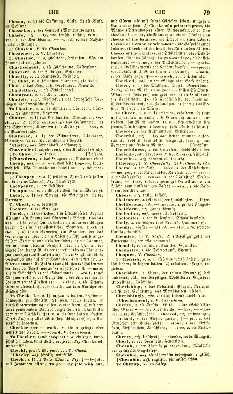 Chasm, «. 1) b(e Dcjfming, Uit. 2) tk J?Iuft, cr @(t)tunb. Chasselas, s. bcr ©utcbcl (SBcinti-ciiiBenavt). Chaste, adj. — ly, adv. ttufcf), juc^tig, rein; — ree, s. bcr Jlcufc^tmum; weed, s. ba« J?a^crt» ?fofkin (*Ptlanjc). To Chasten, V. To Chastise. Chasteness, s. V. Chastity. To Chastise, r. a. judjtigcil, Bejirafcit. Fig. I'm 3aumc fatten, ja^mcn. Chastisement, s. bic 3itd)tic\iing, SBcflrafung. Chastiser, «. bcr 3ud)tigcr, !8cftrafcr. Chastity, s. bic ^cufd)l)cit, Sictn^eit. *To Chat, V. It. fct)tt>a|cit, ^tavycrn, tt'iutcvn. Chat, s. baS ©cfc^watj, ©c^jtauber, ®c«j(if(^. JChatellany, s. bie ©(.-^(oinuigtct. Chatoyant, s. bag ^af^cnaugc. Chattels, s. pi. (!)Jcd)tiifvr.) bag Jcti'cgttcfjc fficr- iiidgcn, bic bcfticgtict)e •§atc. To Chatter, r. n. 1) fc^nattcrn, ^(aubcrit, i'diV- Vcrn. 2) frfjnattcrn, t(ai.'Vcvn. Chatter, s. 1) bai @cfdiiuittcr, ®el.'(iH))}cr, ©e- ^'(aubcr. 2) (beffcr chattering) baiS ©cfdjnattcr. 3) baS ©djnattern, Jltapiietn (»ov JJiltc e). — box, s. bic 5Jtaubcrtafd)C. Chatterer, s. 1) bcr ©cfjuattcrcr, 5ptaubcrcr, ®d)tt3d^cr. 2) bcr ©eibcnfc^ttjan^ (35pgci). * Chatty, adj. fdjttiafefiaft, gcfcf)\ua^ig. Chavender (aucE) cheven), ». bcr JJautfcorS (Sifdj). ■j-To Chaw,'ti. a. taueit. [J^icrcS. jChawdron, s. bag @ingctt>cibc, (Sebarmc cincS Cheap, adj. •—ly, adv. \vof}l\e\l; Dog , fpott- Wo^tfeil. Fig. To make one's self too —, fic^ iDcg» tncrfcn. To Cheapen, r. a. 1) fcitfc^cn. 2) imSpreifc fatten ntartien (cine StBaarc); Fig. t)eratifc|cn. Cheapener, s. bcr 3eitfff)cr. Cheapness, s. bie S)of)lfcil[)eit (etncr SEBaarc t). Cheat, s. 1) bcr JBctrug, bie Setrugetet. 2) bcr aSetriigcr. To Cheat, v. a. Bctriigcrt. Cheater, s. bcr SBctritgcr. Check, s. 1) basSdjacf] (im©rf)af[jf\.n'cte). Fig.hit Memmt, tin 3aum; bag ^liubcrniB; Scfiacij; Hounds at a—, (3agerfii.) -§unbc, wctdje bie 'Spur fcrfcfjlagen ^a6cn. 2) eine 2lrt pffcnt(id)er iBcanitcn. Clerk of the—, a) (bcim ©ccwefen) cin Seamter, bcr bag ®egenrcgifter iibcr bic ini ^lafcn ju iptt^moiitf; angc- flclttcn Scclciitc iinb ,'lrOcitcr fuf;rt; b) cin ii^canitcr, bcr mit bcni glcicfecn @cfct)aft liOcr bic gcmncn bcr ©arbe icauftragt iff. 3) bcr currcfponbircubcDJamcng- jug, .§anb5Ug (aiif i'anf^cttctn); * bie in ©ngtanb libliciie Wetbanivcifung auf cincn SJanquicr. 4) cine Jlrt gcanu- fettcr Ccinwanb. 5) (ga(£n.) bag '.'Uifaffen beg Sattcn iM.in berSagb bcrSogct, iuoranf er afcgcrtctjtet ifl. —mate, s. (im ©d^ad^fi.ncie) bag ©djadjtnatt; roll, (aucf) Chequer-roll) s. bag *i)cr;cic^ni)i, bic Ctfte bcr -§au3- bcamtcn (cincg Jitrften f); ■— string-, s. bic Scfenur in cincr 5pri»attutfc^e, wcburc^ man bem Jlutfc^cr cin 3eid^en gibt. To Check, I. v. a. 1) im3aumc (fatten, tcjafjnicn, BiJnbigcn, jnriicffatten. 2) (wen. gc6r.) tabeln. 3) buret) ©cgcnredinung (iriifen, contrcitircn. 4) mit bcm correfyonbirenben ^Japicre «erg(ci(^en (cin SSanfbiitct pber cinenSBcrfifet)- tH- ». n. 1) innc fatten, ftccfen, 2) (Sattn.) auf allcg Sffiitb (Isef. fcf)(cc^teteg) or;nc lln- terfdjieb (cggcl)cn. Checker cber ■—■ work, bie cingctcgte ober ll3iirfciict)te 2lrbcit. ■ board, V. Chessboard. To Checker, (and) chequer) v. a. einiegcn, bnnt- fc^cdig mad)cn, tuntfc^edig vcrjiercn. f/jr. Checkered, untcrmifd)t. Checkt, praet. unb part. «on To Check. II Cheeky, adj. fc^edig, hjiirfeti^. Cheek, s. 1) bic !8ade, SBangc. Fig. f—-byjole, mit Semanben atteinj To go — by jole with one, tnit Ginem wit mit fcineg ®lci(^cn IcBcn, umge^cn, Samerabcn feiju. 2) Cheeks of a printer's press, bi« aBitnbc (®eitcnl)c(jer) ciner >-8ud)brnrfcrin-cffc; Tho cheeks of a mast, bie SBangcn an cintm ffliaftc; The checks of the balance, bie ©d)Cre an ciner SCage; Cheeks of a crane or wind-beam, bic ■^afpcKiaumc; (©ccfvr.) Cheeks of the head, bic Stnit an ben .SInfen; Cheeks of the windlass, bic ®d)i[b6anten cbcrSdiill banten; Cheeks (sides) of a fun-carriag-e, bieSaffct- tenaianbc; bone, s. bcr iVidcntnodien; graft- ing-, s. (bci (Sartncrn) baj Jlcrbenvfi'i'^'fcn; ■ piece, «. bag Sarfcnftnrf, *J?ificr (an eincm -*petme); tooth, s. bcr 'i^aden^at^n; J varnish, s. bie ©cbminfc. Clieeked, adj. an bcr SBangc obcr !8ade I)abcnb. Cheer, s. 1) bic jDJafji^cit, Jafct, a3eiin'rtbiing. 2) Fig. a) bcr OJiiitt). Be of good—, faffcn ©ic 2)intl); What —? (Seefvr.) lin'c ge^t egV b) bie (finiabung jnr 5rb()(ic^tcit. rfc) bic gro^tidjteit, bcr 5rc>l)ftnn. d) bcr Srcubenrnf, bag ^ujauc^jcn. e) (pcct.) bag@c- fidit, Jlnc'ferjcn, bie 3)iicnc. To Cheer, I. r. a. 1) crfrciicn, cr^citern. 2) (mit up) a) troftcn, aufriditcn. b) (Sincn aufmnntcvii, an» treibcn, ii)m SDhitl) mad)cn. II. v. u. fid) crl)citcrn, )id) frencn, iBiut^ faffcn. Cheer up! faffc'Dhitl)! frifc^auf.' Cheerer, s. bcr Slufmuntcrer, (Jr^citercr. Cheerful, adj. — ly, adv. [;citcr, muntcr, aufgc- raumt, frc^lid), frcunblid); sergnngt, frcnbig; mit ijreubcn; mit fref)cm 3)!utl)e. [jrol^finn. Che«;rfulness, s. bic •■§eitcrfcit, ffrij^(id)tcit, bcr Cheerily, adv. l]V .Cheerfully. 2) i;i(?r>.frifd) auf! Cheerless, adj. frciibcnlog, traurig. JCheerly, 1) V. Cheerfully. 2) V. Cheerily (2). Cheese, s. bcr .Safe. ■— cake, «. bcr itafetudjen; — monger, s. bcr i^afc^anbtcr, Jldjcframer; — press, s. bic JJafe^Jreffc; —rennet, s. bag SBatbftro^, SDlcicr- traut; ■ tray, s. hjagenfprmigeg ®eftctl auf eincm Sifd)e, jnm 2luffcl5cn beg Jtdfcg; ■ vat, s. bie Jlafe- ferm, bcr jldfcnaiif. Cheesy, adj. fafig, Jdficftl. Ciieiropter, s. (Slaturt.) ber ^anbfltigter. [tofcr. Chelil'erous, adj. ■— insects, s. pi. bit 3angcn- Cheliform, adj. jangenformig. Chelonian, adj. mLior|d)i(bfrdtartig. Chelonites, s. bcr i-'infcnftcin, ©cfimatbenflcin. Chely, s. bic ©d)cre (beg i^rebfeg, ^ummcrge). Chemic, (beffcr •— al) adj. — ally, adv. fdjcibc* tunftig, c^cmii'd). Chemise, 1) V. Shift. 2) (Ccfejiigunggf.) bii (futtcrmaucr, bcr 3}fauctmantc(. Chemist, s. bcr ©c£)cibetunftlcr, (S^cmiter. Chemistry, s. bic 3d)cibehinfl, (SI;cmic. Chequer, V. Checker. To Cherish, r. a. 1) lieb unb U'ertf) flatten, 5<lrt- lidj iicben; in ^■|)rcrt I;attcn. 2) crl)alten, iJflegen, er« jicf)cn. Cherisher, s. (Jincr, bcr (cincn ffrcunb f) £ic6 unbttjcrt^ ^dtt; bcr Ser^ificger, SlBcl;(t^dter, (Srjie^er; Unterftu^er, »i?cfi^uli;er. Clierishing, s. bag (Sr^attcrt, '^Jflcgcn, ©rjicbtn. bic 'i'flcafr (Sr()altung; bag SBertfibaltcn, Cicben. Clierishingly, adv. jartlid) ticbenb, tiebtofenb. JCherishment, s. V. Cherishing. Cherry, s. bic Jlirfd)C. Wild —, bie 2Beid)fc£fir- fibc; Winter , bic 3ubenttrfd)e; ■— bay, lau- rel, s. bcr.Rirf($tcrber; —cheeked, orfj. rot^a'angig; ■— orchard, s. bcr .Rirfc^cngartcn; J— pit, s. ba* (5H-iibd)cn (ein Jtinberfpiet); ■— stone, s. bcr Jvirft^- flcin, Jlirfcbenftetn, JEirfc^tern; tree, s. bcr JJirfc^* baum. Cherry, adj. firfc^rot^. —cheeks, rct^e SIBangetf. Cliert, «. bcr ■P)ornfiein, Seucrftein. Cherub, «. bcr (S^crub; pi. @f)crubim; (ajiatcrf.) bcr geflugefte ©ngctgfppf. Cherubic, adj. bic S^erubim betreffenb, cnglif(^. tCherubin, adj. cngtifd^, ^immlifc^ fc^dn. To Cherup, V. To Chirp.