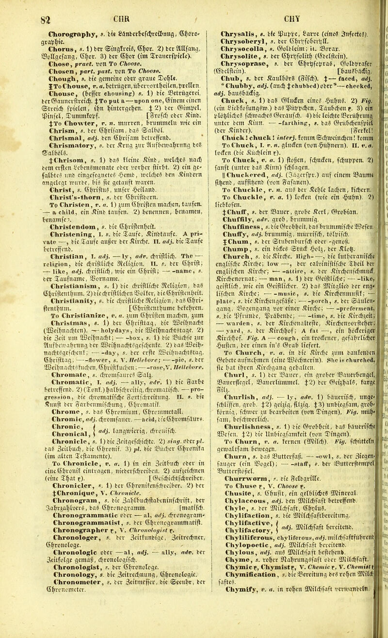 Chorograpliy, ». bi« fianbctBtfdJtettmig, (S^cro« Chorus, s. 1) ber ®mgfi'ciS, S^or. 2) bcr 'Mfaiig, SBctlgefaiig, 6t;or. 3) bcr S^ot (im Sraucvftn'ete), Chose, praet. vcn To Choose, Chosen, part. past. »pn To Choose. Chough, s. bie gemcinc cbcr grauc I)cl;l8. JTo Chouse, r. a.Bctviigen,lijcrvovtf^ciien,preHen. Chouse, (Beffer chousing) s. 1) bic Setriigevei, bcr®aimcrftrctc^. JTo put a — upon one, (Sincm cincn ©tvcic^ ftnckn, i^n ]^intcrgc:^m. i 2) bcr ©imvcl, ipinfct, Diimmtc>.if. [Srcfct; cbcv Jtiiib. JTo Chovvter, r. n. imirrcn, fcnimmetii ivic citi Chrism, s. bev (5f;ttfam, ba? ©att'ot. Chrlsmal, adj. ben Sferifam ictrcjfciib. Chrismatory, s. bcr Jlnig Jiir Ohiftovalirimg bc6 JChrisom, s. 1) ba« Kcinc Jvinb, ivelfficS nadj btm crflcn i'cCicngmcnatc cbcr verier ftirtt. 2) cin gc- fatt'tcS nub cingcfcgnctcS -(pcmb, n?c(d)cS bcii ^tnbcvn nngclcgt hnirbc, Hi fic gctaiift warcn. Christ, .■(. Stjriftii?, unfcr ^citanb. Christ's-thorn, s. bcr S^riftborn. To Christen, v.a. i) jiim Sfjriftcu mocf)cn, taufcn. '— n child, cin J?mb tnufcn. 2) icncnncn, tcnamcn, {jenamfci. Christendom, s. bic Sfjriftcn^ci't. Christening, I. s. bie Sailfc, J?inbtaufc. A pri- vate —, bic !Enufe au^cr bcr ^irc^c. II. oiij. bic S^aufe t'Ctrcffcnb. Christian, I. adj. — ly, adr. rfirtfltic^. The ■— religion, bic diviftliific SJcligicn. II. s. bcr 6(;rifl; — like, adj. rfirifttic^, unc cin CSf;rifl; name, c. ter SJaufnamc, SBcrnamc. Christianism, «. 1) bic cfirifitic^c 3{cIigion, ba6 e^rillcnt^iim. 2)biccf)rift£irf)cn iBoftcr, bic(Shriftcn^)cit. Christianity, «. bic c^rijt(ict)e SJctigton, ba8 (5f)ri» Pentf}nnt. [G^riftcnt^umc bcfc^rcn. To Christianize, v. a. ^iim CSi^riftcn mad)cn, jutn Christmas, «. 1) bcr Sfjrijltag, bic SIBcifinacfit (SK5ci^narf)tcn). —holydays, bic SIBctljnarfitstagc. 2) bie 3cit nm SBci^nacfit; • box, s. 1) bic S?uff)fc jur 2luf6oraT)rting bcr SBci^niidjt^gcfdjcnfc. 2) baS SlBcif;' nacfiti^gcffficnt; ■ day, bcr crftc 511*cifjua(f)t8tag, (Sf^rifitag; —^-flowcr, V. HeUehore; ■ pic, s. bcr SSciljnacIjtshicticn, E^viftfurfjcn; rosc,V. Hellebore. Chromate, s. cSromfaurcS ©alj. Chromatic, I. adj. — nlly, adr. 1) bic SarBe fictrcffcnb. 2) (lonf.) ]^n(6fc()rcitig, cfiromatifcfj. -— pro- gression, bic rijrpniatifc^c (yLn-tKf)rcit\ing. II. i>. bis ffimft bcr Sarf cumifdnmg, G[;rcmatif. Chrome, ba? G^rpiniinn, (Etjrcmmctall. Chromic, adj. djrcmfaucr. —acid, tieSflromfflurf. Chronic Chronical, adj. tangtl'icrig, cfiroiu'fdj. Chronicle, s. I)bic3citgefc^ic^tc. 2) si«j.oberp tne Bcittuc^, bic 6(;rcnif. 3) pi. bie !8nrf)cr Sf;rpnit(i (im attcn Icftamcntc). To Chronicle, v. a. 1) in cin 3eitfn(6 fbcr in ctneStjronif cintrngcn, niebcvfii)rci6cn. 2) aufjcicfincu (cine I^at e)- [(Sicfdjiditfd^rcibcr. Chronicler, «. 1) bcr S[)rpnitenfi1)rvi(icr. 2) bcr JChronique, V. Chronicle. Chronogram, bic i5at;[6u(^ftat'cninf(^rift, bcr 3ii^rjo^£v3ero, baS (S^ronogramm. fmatifdi. Chronogrammatic cbcr ■— al, adj. d^rcnogram- Chronogrammatist, bcr Sr;rcncgrnmmatiji. Chronographer c, V. Chronolotjist p. Chronologer, s. bcr 3citfnnbtgc, 3citrcc^ncr, (Sfjronotoge. Chronologic cber —al, adj. —ally, adv. bcr 3eitfctge gcmap, c^ronolcgifc^. Chronologist, bcr (5f;ronctcge. Chronology, s. bic 3eitrcd)nung, (S^rcnotogte. Chronometer, s. bcr Beitmfffcr, bic ®ccnl;r, ber (S^rcnemctcr. Chrysalis, t. b(« 5pu>?V'c, farvc (cincJ 3nfecfca). Chrysoberyl, s. bcr (Sf>rl;fctierl)Ct. Chrysocolla, «. ©otbfcim; it. Sorar. Chrysolite, ». ber 6^rijfolit§ ((Sbctftcin). Chrysopraso, s. bcr SI;ri)fot)ra§, (SJctbtrafer (ebctflcin). [6au?BS*g, Chub, s. ber iJauIfCrS (SifdEi). X—faced, adj. * Chubby, adj. (and^ J*''''''<^'')fbcr*—cheeked, adj. BmiSJSrftg. Chuck, ». 1) ba§ (iUii(fen cincS -^vAjwi. 2) Fig. (cin Sictfofung^tB.) ba^$nli)j(^cn, SftuJdicnt. 3) cin )>Io^(i(^c3 fdiWadjcSC^Icrgnfrf). 4) bic tcidjtc Scrit^ruug nntcr bcm .Rinn. farthing-, ». baS ©riif'd^cnfvncl (bcr .Cinbcr). [Scrtet! Chdck! chucli I interj. fcmmSdjnjcind^cn! fomm To Chuck, I. r. n. gintfcn (vcn .gii^ncrn). 11. »•. a. Iccfcn (bic .5vitd)(cin t). To Chuck, V. a. 1) jtcfjcn, fi^nifen, fc6u(5)icn, 2) fanft (nntcr bag .(tinn) fdjfngcn. llChuckored, adj. Oagerffr.) nnf cincm 5?aumi ftljcnb, nnffifecnb (uon (?afancn). To Chuckle, r. n. awi bcr .!Jet)(c ladjcn, fidjern. To Chuckle, r. a. 1) tcrfcn (wic cin •§u^n) 2) ficfctofen. JChuff, s. bcr Saner, grcte J?crl, (^)rc6ian. Chuffily, adr. grcfi, Brnmntig. Chuffiness, s. bic 65rc6(;cit, baS Brnmmifdic SBcfen. ChufTy, adj. Brunimig, mtirrifrf), tcllnfd). JChum, s. bcr ©tnBcnBnrfdi obcr -gcncfi. Chump, s. cin bicfeS ©tiift Jictj, bcr Ji£o^i Church, s. bicJtirdie. High-—, bic lutBcranifi engtifrfie .Svirdie; tow —, bcr caKn'niftifdje J^cit bet cnglifc^cn Jtirdjcj ■ attire, s. bcr J?ird^cufdiimiJ, .SircBcncrnat; — man, s. 1) bcr (?'ktftlid)c; ■ like, gcifttidi, ipic cin @cifKicBcr. 2) bag aRitgltcb bcr eng tifrfjcn Jtirt^c; ■ music, s. bie .(vircficnmnfit; — plate, s. bic JJirdjcngcfiipc; porch, s. bcr ©dutcn- gang, i'cgcngang ^or cincr Jlird)c; preferment. «. bic ffninbc, SjjriBcnbe; time, s. bic Jvird),^cit: — warden, s. bet .Sirrficnattcjlc, iJirdjcnsorftc^cr — yard, s. ber .Kirdjl^of; A fat —, cin ^iilfcrigct ilird)f)cf. Fig. A — cough, cin trctfcncr, gcfif^irli^ct .§n|lcn, ber cincn in'S @ra6 licfcrt. To Church, r. a. in bie Jlird)c ^nni bantenbcni ©cBctc anfncf;men (cine aBcrfjncrin). She in churched,! ftc Bat i^rcn >(iirdigang gc^altcn Churl, s. \) bcr Saner, cin grcBer SancrBengel, Sanerflegct, aSancrtiiinmct. %2) ber CikijtjatS, forge, Sitj. Churlish, adj. — ly, adv. 1) Bfiucrift^, imgC'i fcBtiffcn, grcB. ^2) gcijig, filjig. JS) unbicgfam, grc6' tijrnig, frfnucr ffi BcarBcitcn (»cn 5)tngcn), Fig. ntit^^ fam, Bcfffiwcrtid). Churlishness, s. 1) bic @rcBr;cit, bag Bflucrtff^t 3Bcfen. XZ) bic llnBiegfanifctt (son Tingcn) To Churn, r. a. kmcn (51!iffB)- Fig. fdinttetnj gcnjaltfam Bcttjcgcn Churn, s. bog Suttcrfaf!. ■ owl, s. bcr 3icgeni faiigcr (cin Siogct); staff, f. bcr ff>nttcrftcmVct Suttcrftcpcl. Churrworm, .-. bic ffclbgritlc. To Chuse f, V. Choose f. Chusite, «. (Sfiufit, cin gctBIiicg 2)Jtneval Chylaceous, adj. ben 5DJi(d)fnft Betreffcnb. Chyle, «. ber 5[«i(d)faft, (Sl^ijlug. Chylifaction, s. bic 3Ki(d^faftBcrcitnng. Chylifactive, Chylifactory, adj. aKiti^faft Bereitcnb. Chyliliferous, chyliferous, fff/j.nii£difaftfuI;rctH Chylopoetic, adj. 3J2i(difaft Bereitcnb. Chylous, adj. ang 5ffii(rf)faft Bcftct^cnb. Chyme, ji. roBct SRaI)riinggfaff cbcr aPiitc^fa^, Chymicf, Chymistf, V. Chemic f, V. Chemistt Chymification, s. bic aSereitnng beg ro^cn $!Jiiftf faftcg. Chymlfy, r. a. in rcr;cn aJiitd'faft vcrnianbcfti