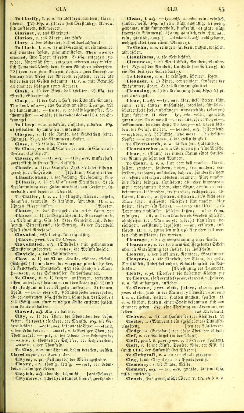 To Clarify, I. v. a. 1) afcHtireii, l,1iitoiii, ttdicn, frfuMicii. J2) Fig. aufflrtrcn (bcnliScrftanbt). II. v. n. ftrf) aiiftlarcn, i)t\l njevbcii. t'larinet, s. taS (^(avinctt. Clarion, ba^ (SKivin, bi'e 3ntte. Clary, s. bev ©diarlci, bnS ©dinrtac^traiit. To Clash, I. r.n. 1) init GkviSufct) an ciliaiibct ob. auf cinanbcv ftcftcn, jiifammcnftcficii. Their swords clashed, tt)vc Dcflcn tlirrtcn. 2) Fig. cntgecjcit, jU' wibci-, ^inbcrlid) fcijn, ciitflcflcn arfccitcn cbev tuivtcn, fic^ SemanbcS a.iDi1;at)cii, fcincu Slificfjtcit twiberfe^cn. *3) (won ben jnjei sBvicfcn jniifc^eu \)vd ©cvre^on' bcnten) ben a?vtcf bci? Sliibcven cvt;altcn, qcrvibc aU bicfev ben bc6 (Jvften Iicfcinnit, ii. v. a. mit ©ctciiifd) an eiiKinbcv fdifaflcn (\\vd ilcvV'Cv). Clash, s. 1) bev Stop, bag OcHirr. 2) Fig. bcr ©tvett, Sffiibcrfpnidi. Clasp, s. 1) bev'§aten,^aft, bic©d}na[(c,®)iange. The hook of a — , baS .§aEd)en an cincr i3i.mngc. Si2) bie Umarmung. ■—knife, s. bag (Sintcgenicffcr, Sa^ fcftenmeffevj nail, (Clasp-headed-iiail)*. bcv.§a» tennagct. To Clasp, V. a. jut^atetn, em^atcn, ju^afen. Fig. a) fcftt}attcn. h) umfaffen, nmarmen. Claspcr, s. 1) bic fflantc, bag ®dtcfdjen (emcr *!.?f(an5c). 2) bie ivlammcvn, •§atcn. Class, s. bic 61affc; Dvbuung. To Class, v.a. nac^(Slaffen ovbncn, inGtaffen a6» tteiteu, ctaffifiy'vcn. Classic, ob. —al, adj. —ally, iiJv. mii|icrl;aft, ^ortvcfflit^ in feiner Hxt, ctaffifd). Classic, s. l)bet (Skffifer. 2)y/. bie tatciuifcjicnu. gviediifdicn ©(^viften. tt^citmig, Klaffiftcaficn. ClassiHcatiou, s. bic Sadjung, il!cvfad)ung, Qin^ JClassis, s. 1) bie CSIaffc (von QJicnfdicn). 2) bie iBevfaninitung obev 3ufammcnhnift von ^pevfoncn, u\= nerf)all) ciucg £>efonbcru sBcjtvtg. To Clatter, I. v.n. 1) ftingcn, ttivvcn, raffctn, fiam^>fcn, tva^Vetn. 2) ftatfdjcn, fd)lv'at«n. II. ». «. tlingcn, ftivveu (affcn. [SCovtcn. Clatter, «. bag (Scraffet; ein cit£cr ?avni •om Clause, 4-. 1) bcr iBcvgIeic[)gVnntt, '-licrtraggpuntt, bie JScftimniung, S(aufc(. 2) bev ®cmein|>vnd), Sc^v-- ftn-ud), ©ittenfpvucft, bic ©entcnj. 3) bcr 3icbct()ci(, jr;ei[ cincg Sicbcfafeeg. Clavated, adj. tnotig, tnovvig, flfiig. J Clave, prail. von To Cleave. Clavellated, adj. (©djcibef.) mit getvanntcm SBeinfteinc jiilievcitct. —ashes, bic 5Beinfteinafrf)c. Clavicle, s. bag ©djliiffctbcin. Claw, s. 1) bie Jttauc, Ji'vafle, ©d)ere, ©c^atc. (©cftiffgt).) Iron-claws for warping- planks by fire, bic Sencvtijcfe, 4?ranb6odc. £2) (bic Jjanb) bic Jitauc. i — back, s. bcr ©cf)mcicf)(er, 5ud)gfcf)itianjcr. To Claw, V. a. 1) tva^en, anftrabcit, jcvfral^cn, ri^cn, aufrigen, fd)vaninicn (mit ben Slagctnt). 2) (mit off) glcic^fiim mit ben DJdgcln augtvaljcn. 3) tvaucn, fi^ctn. —away cbcr off, JJEtaucn^ie6c h3icbevt;oIcn; a£)= Ob. augtvdljcn. Fig. Jfrficltcn, fdimd(;cn.2) (©ccfpv.) bag ©d^iff von etnev >vinbigcu Jluftc cntfernt t;attcn, vom Janbe a6^attcu. Clawed, adj. Jitaiicn fjat'cnb. Clay, s. 1) bcr SOon, bie I^onevbc, bcr ?et)m, Settcn. 2) ((soet.) bie (Svbe, bcr aKenfcfi. Fig. bie (Se» 6red)(id)tcit. coldjorfj. faitluicbic (5rbc; land, s. ber Sc^mtoben; marl, ,v. fatfartigcv 'Jfion, bev S^onmevget; —--pit, .«. bfe Sf)on= obcv ^.'climgnibe; slate, s. tI)onavtigcv ©c^icfcv, bcr ©d)icfcvftcin; ■—-stone, s. bev Slionftcin. To Clay, v.a. mit'S^on ob.ScIjm tebcden, lucijien. Clayed sugar, bcv Saviiijiicter. Clayes, s. pi. (5cftnngg6.) bie aBeibengcpicdjte. Clayey, adj. t^onig, tcttig. •—soil, ber 8et)m> 6obcn, (c(;miger 58cbcn. Clayish, adj. tfionidjt, tet)m{c^t. [geS ©d)n.icvt. Claymore, s. (ntott.) ein langeg, treitcg, ^iveiJianbi' Clean, I. adj. ■—ly, adj. II. adv. rciu, vcinfi^, faitfccr, weij!. Fig. a) rein, nid)t augfd^ig. b) fcrtig, gewanbt, nidjt ftitmyert^aft, fuuftveicfi. c) gtatt, nic^t tnorrig (v. I'ciumcn f). d) gan^, gdn^lic^, vein, f ll. adv. rein, ganjlid), ganj. % timbered,o<//.ivo[;tgebai'.ct, tt)oI;tgcftattet (von cinem 9)iannet). To Clean, v. a. reinigen, fdutiern, fuheu, tuafc^eii, oBnjafc^cn. Cleanliness, s. bie SKcinticfitcit. Cleanness, bie Meintiditcit, 9Jein^cit, ©aut'cr' fett. Fig. a) bic 3icinl;cit, Itnfc^utb (bcr ©ittene). b) bie aicinftcit (ber ©djrcitartf). To Cleanse, v. a. 1) reinigen, fd)euern, fcgen. Cleanser, s. 1) ©inev, bcv rcinigct, fciubevt; ber 2lu8vdnmev, 3egcv. 2) bag Skinigunggmittct. Cleansing, s. 1) bie SScinigung (audjfi'fr.) 2) jj/. bag Jlngfcgfel. Clear, I. adj. ■—ly, adv. !(ar, ^et(, ticiter, lid)t, btinn, rein, (autcr; imfd)u£big, tabetlog, fcfiulb-tog; fd)ntbenfrei; fvei, unbcfangcn, un^avtciifc^; (©ccfpv.) t(av; fa^rbar. II. ober —ly, adr. voltig, ganjtid;, ganju.gar. To come off—, fvei auggc^cn; Tog-et—, iogtommcn, buvdnrifdicn; To keep — of, bavou ttci> bin, bie ®cfaf)v mcibcn. ■—headed, adj. I)cttbcntcnb; — sighted, adj. (;cUfid)tig. Tlie most — , bic (jcUflcn .SoV'fe; •—sig-htedness, s. bie .^cltfiditigfcit. To Clearstarch, r. a. ftdvten (ein .^atgtud)t). Clearstarcher, s. eine aDdfd)cvinfiivfcineai'df(^c. Clear, s. (i^tuf.) bev inncvc 3{aum eincg .^laufeg; ber 9{anm 5itnfc^en ben SIBdnbcn. To Clear, I. v. a. Hax ober ^c(l mad)en, ttdvcii. fjctten, reinigen, fdufccrn, Xnit^tn, frei mad)en; ver- tveibcn, verjagcn; augftocfen, 6a()neni ^iniifievftn-ingen Ob. feljcn; abtragen, atktcn, vdumcn; *4-Uat5 mac^en, in'g SJeine Bvingen, (iquibircn; a6= obev Binircgrdii men; toegrdumen, tjcC'cn, o^nc 3lb5ug govinncn, rein tctommcn; togf).iredjcn, frcifvved)cn; rccttfcrtigen; ab' Wrtrcn, lantern; anf§citern, er^citcvn, in'g Sid)t obcr .fitarc fcijcn, anftofcn; (©ccfyr.) !Iav madjen, ffav fatten, tlavcn (ein JaUf). —away the lifts —, bic So^cnante nac6taffen, fdjietien laffen; —of ob. from, veinigcn; ■— off, ang bcm Maufien ob. @rotcn fdjteifcn, afcfc^teifen (ben SJiavmove); (ukvt).) lignibiren, tc- vidjtigcn, vodftdnbig t'cjatjtcn; —^up, cvftdren, auf» ftdren. II. r. «. (5un'citcn mit up) ttar obcv ^e(l wcv ben, ftd^ oufttdren; frei h;erbcn. Clearage, s. bic Jpinwcgrdumung etnev ©ad)c. Clearance, s. ber (v.cincm©d)iffegctogte)©c6cin litter bic ©ntvid)tnng beg i?o(lcg, bcv Soltfdicin. Clearer, s. bev *.?liiftlarcv, Sieinigcv, aBcgrdumcf. Clearness, s. bic itfavfteit, bcr ©Ian;, bie '^leltc, ©euttid^teitjUnbefc^otten^cit, ©cfiutbtoftgtcit, bic9ieb> (icftteit. [a3cfc)ligung beg Tauwcrfg. Cleats, s. pi. (©ccfvr.) bic (jotjcrncn Jvtoben ;uv To Cleave, (faftverattct)prcpt. cleaved, u.^clave, V. n. fid) an^dngcn, anttct'cn. To Cleave, prwl. cleft, ^clove, clave; part, pass, cleft, (unb in bcr Statnrg.e Inglvcitcn cloven.) I. V. a. ttiefcen, fpatten, fpalten mac^en, i>dt(cn. II. V. 71. ttieben, fvalten, cinen ©patt kEommen, fid) von cinanbcr gebcii. Fig. eine Jtjcttung ob. Srcnnnng cr= tciben. [bag JUcbcfvaut. Cleaver, s. 1) bag .^acfmeffev (bcv 3(cifd)cr). 2) Cleche, s. (SSapftnt) cin (gefd'obencg)©d)luffct> tingtrcuj. [ten ber SBatfcvcvbc. Wedge, s. (SBevgbau) bev obeve Zbdl bcv ©rf)ic6.' Clef, «. bev ©c^ltiffet (in ber DJiuftt). Cleft, pra'l. U. part. pass. v. To Cleave (I'pattcn). Cleft, s. 1) bie .fffuft, ©i.'altc, 3iil5c, bcr Mip. 2) (aud^ Clift) ber J^ufn'utft (6ei $ferbcn). To Cleftgraft, r. a. in ben Sfatt (ifrolifcn. Cleg, (aucft Cleg-fly) s. bic'l!fcrbef)ornif!. Clemency, s. bie@nabe, 2)ii(be. Clement, ffrfj. — ly, adv. gndbig, fanftmitt^u'g, mitb; mittcibig. Clench, (bag gclv6r)nli(6e SEort) V. Clinch 3 u. 4