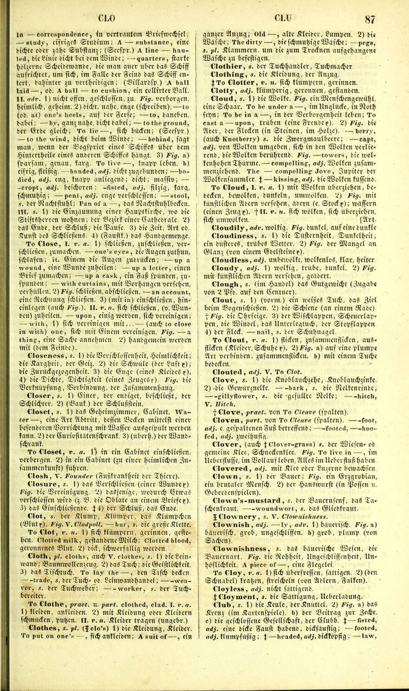 in — eorrcspondcnce, (it scrtraiitcm '-Pctcfnjc(^icl; — study, cifn'(\c8 ©tiibiuin ; A—substance, cmc bttfitc otcv jitl^c Sut'ftanj; (©ocfrr.) A line — hau- led, bic Piiiic bictt tct bcmSffiinbc; —-quarters, flnvfc t^iUjcvnc ©c^eibcwitnbc, bic man qitcv lifrcv baS ©(fiijf nufrit^tct, iim fi(^, tin gattc bcr Sctiib baS ©(tiff t tcvt, baljinter ju «citl;cibigcn; (~.8il[arbfp.) A ball laid —, Ob. A ball — to cushion, cin ccflt'rtcri8al(. II. adv. 1) nic6t offcn, (icfd^offcn, ju. Fig. Dcrtcvcjcn, ^icimli*, (ic(;cinT. 2) bttfct, na()c, engc (fi^jrcifcen).—-to (Ob. at) one's heels, nuf bev (?crfe; —-to, banctcn, babct; —by, cianjnatjc, bic6tba6e{; —totlieground, bcr (Srbc gtcic^i; To lie—, fic^ tijcfcn; (©cefvv.) — to the wind, bit^t t'cim SSBinbc; ■—behind, fngt man, wcnn bcr sBogfvvict ctncS'SrfjiffcS liter bcm .§intcrt^ci(c cincS anbcvcn ©cOiffcS r;angt. 3) Fig. a) fvorfam, gcnau, farg. To live—, tnafp (ctcn. b) cifrig, ftcipig. —banded, ffrfj. birfitjngctntnbcn; —bo- died, adj. cng, fnap^i anticgcnb; bicfet; maffio; — -crept, adj. tcfc^orcn ; -fisted, ndj. fiily'g, farg, ff^mul^ig; —pent, cngc vcvfitjicffcn; —-stooi, bcrDiarbtftufef; Pan of a—, baa DJat6tfliir;t6c(fcn. !1I. s. 1) bic ©injauniing cincr ^iauVHtircftc, iro bic ©tiftSfjcrrcn wo^ncn; bcr iBcjirf cincr Satjcbratc. 'I) baS (Snbc, bcr @c6tu^i bic^Jlaiifc. .3) bic^cit, Slrt ob. Slixv.\t bcS ©(^ticficnS. 4) (gauftt.) bag JpanbgcmcTigc. To Close, I. r. a. 1) fcfciic^en, jufttlic^cn, ^jcr» idjIicBcn, jiimaAcn, —one's eyes, bic3lugcn jUt^un, (■(^lafcn; it. ©incm bic 3lHgcn jubrittfcn; —up a wound, cine aSunbc Jll^ctlcn; —up a letter, cincn SBricf jiimac^en; —;up a cask, cin gap fpiinbcn, jU' fl?unben; — with curtains, mit SBor^dngcn scrfcfjcn, v>ciTju([cn. y)Fi(/. f(fiKc|icn,a6f(t(icpcn. —an account, cdic Sictfiiumg ft^ticjscn. 3) (mit in) cinf^iicjicn, ^in« cinlcgcn (auc^ Fig.), ii. v.n. ftt^i fc^ticfen, (». 2Bun ben) jnr)ci[cn. —upon, cinig tuerbcn, fi(^ »crcinigen; — with, 1) fi(6 ttcrcinigcn mit...— (aii(^ to close in with) one, firf) mit ©inem »crcinigcn. Fig. —a thinff, cine @ac6e anner;men. 'I) ^anbgemein wcrbcn mit (bcm geinbe). Closeness, s. 1) bica3erf[6(o|Tcnr)cit, .ipcimtictitcit; Ke Jtargf;cit, bcr ®cij. 2) bic ©tfrnnitc (ber Snftf); bic Suritcfgcjogcnl^cit. 3) bic ©ngc (cinc8 ,(J(cibc8 f). 4) bie ©ic^te, 5)ic6tigfeit (cincS ,3cugcgf). Fig. bie SScrfniivfung, SScrSinbung, ber 3iifammenf;ang. Closer, s. 1) Sincr, bcr cnbtgct, I'cft^ftcfit, ber ©(^(ic^iter. 2) (S*aut.) ber ©ttrufiftein. Closet, s. 1) bag (Scf^cimjimmcr, datinet. Wa- ter—, cine 5lrt 3l6tritt, beffcn S3etfcn mittctfi cincr t'cfonbercn'^orri(6tung mitSBaffcr auagcfputt njcrbcn fann. 2) ber Suriofitatenft^irant. 3) (literl;.) bcr SJBanb- f^rant. To Closet, r. a. 0 in cin Satinet cinftfcliejicn, , scrtergcn. 2) in cin Satinet (ju cincr fjcimliifien 3u- fammentunft) fitl)ren. Closh, V. Founder (gnfifranff;eit ber .'5T;icrc). Closure, .<;. 1) bag ^Jerf^iicficn (cincr aSiinbCf). Fig. bie SSereinigung. 2) baSjenige, looburt^ Stn-a-? scrft^ioffen njtrb (5. i'. bic Oblate an cincm SBricfcf). 3) ba8 <5infc^(iefienbc. Xi) bcr ©(^[ujj, bag ©nbe. Clot, s. ber J?(umv, .Sliumver, bag .(?(iimti(^cn (4?lut?). Fig.V.Clodpoll. —bur, s. bic grolscJvlcttc. To Clot, r. V. 1) fi(f) ffitmiJcrn, gerinncn, gcfle< I)cn. Clotted milk, gcftanbcncSOHffb: Clotted blood, geronneneg SSdit. 2) birf, ftSmcrfaflig rocrben. Cloth, pi. cloths, au(6 V. clothes, s. I) bicSein« loanb; SaumnjoKenjcng. 2)bag3;utti; btc@cifttif6fcit. 3) baS Sife^ttict). To lay the—, ben Sifti) bccfen, trade, s. bcr1urt;» Ob. Sctnttjanbljanbcf; wea- ver, s. bcr SEtK^weter; worker, s. ber Suc^- bcrcitcr. To Clothe, prael. u. part, clothed, clad. I. v.n. 1) fteiben, anftciben. 2) mit ,S(cib«ng cbcr Jvtcibcrn f^^mttrfcrt, 'pu|cn. 11. v.n. iftciber tragen (tingcbr.) Clothes, s. pi. (JcIo'b) 1) bie Jfleibung, JJtcibcr. To put on one'.* —, fi(^ anftcibcn; A suit of—, ein ganjcr Jlnjug; Old —, altc Jltetbcr, Sumpcii. 2) bic 3Bafc6e; The dirty —, b{cf(^mu§igc2BiSf(^e; —pe^s, s. pi. jtiammern, um bic jum SErorfncn aufgel)angcn« 2Bdf^c JU befcjligcn. Clothier, s. bcr Su^^cinbler, Euttmac^cr. Clothing, 3. bic .Rteibung, ber Vlnjug. JTo Clotter, V. n. fi(^ tlitmlJcrn, gerinncn. Clotty, adj. ffiinHJcrig, geronnen, geftanbcn. Cloud, 1) bie SBoltc. Fig. einSltcnfcfecngcnni^l, eine©(^aar. To be under a —, imItngtiirfe, inSJotl^ feijn; To be in a—, in bcr 9]crtorgent)eit (ctcn; To casta — upon, tritten (cine greubCf). Z) Fig. bit 3lbcr, ber glctfcn (in ©tcinen, im >5o(5e). —berry, (aut^i Knotborry) s. bie 3ttiergmau(tccre; ■—capt, adj. son SBotten umgeten, ft* in ben 9BoIten loertie- rcnb, bicSBoItcn tenir^renb. Fig. —towers, bie irot- tcn^o^cnS^iirme. — compelling, adj. 9Bc(ten infant- menjic^cnb. The — compelling Jove, Su^itcr bcr SSBolfenfanimfcr. X — kissing, adj. bieSBotfen tilffenb. To Cloud, I. If. a. 1) mit SBoltcn litcrjiel^cn, be- bccfen, bctDoltcn, buntcfn, nmvoolfcn. 2) Fig. mit I tunftiitten 3lbcrn vcrfel^en, rtbern (e. ©tocf c); ttnlffcrn (cincn 3eug5). t- •'• f'tt* roijltcn, fi(^ uterjic^cn, flitl umttjoltcn. [2lrt. Cloudily, ffrfi'. roottig. Fig. buntc(, auf cine bunfle Cloudiness, «. 1) bic ®ii|}crn^ett, !Dunfelicit; cin buftcrce, trilbcS SBcttcr. 2) Fig. bcr iBJangci an ®ian; (wn cincm Sbclftcincf). Cloudless, a>/j. itnbewoitt, IBoffenfog, ftar, f;eitcr. Cloudy, adj. 1) Woitig, trube, buntct. 2) Fig. 1 mit hmftCi^cn Vlbcrn scrfcijen, geabcrt. ] Clough, s. tim >*panbcl) ba« @iitgen)ii^t (3«flab« 1 tton 2 $fb. auf ben Sentucr). Clout, 1) (sovm.) ein nieijieg Iu(6, bag 3icl bcim !8ogenf({)iej!cn. 2) bic ©t^icne (nn cincm !)iabc) J Fig. bic Oljrfcige. 3) bcr 5Bift6tavvcn, ©(^cncrlaV 1 (5cn, bic SBinbef, baS ltnter(cgtuc6, ber ©toV^f(aV')?cn, j 4) ber gtecf. —nail, .1. bcr ©ctutnagct. To Clout, r. a. 1) flicfcn, iufammcnflirfcn, aug« fli(fen (JJteibcr, ©ctu^^c f). 2) Fig. a) auf cine vUitnlic 3trt ncrtinbcn, jufammenflicfen. b) mit cincm lui^e bcbctfcn. Clouted, adj. V. To Clot. Clove, 1) bic .Rnobfaut^je^c, Jtnotiou(65inte. 2)-bic ©ctDiirjnclIc. bark, s. bic 9^elfenrinbc; g-illyflowcr, «. bic gefuUtc Slcltc; hitch, V. Hitch. f Clove, praet. ^3on To Cleave (fpattcn). Cloven, part, tion To Cleave (\faiUn). foot, adj. c. gcfvaltcncnguji bctrcffenb; footed, hoo- fed, adj. jVBci()ufig. Clover, (au(^ tClover-grass) s. bcr SSSicfcU ob gemeiuc Jftee, ©ttjuctfenttec. Fig. To live in—, im ilcbcrflufic, im iCoUauf tcben, 3l((c8 imItctcrjJuji f;abcn. Clovered, adj. mit Stlcc ober Su5erne bcn)a(6fcn Clown, s. 1) bcr a?aucr; Fig. ein Srjgrobian, cin brutaicr *'Oicnf(^. 2) bcr .^anSwiirft (in ^Poffcn 11. @etei'benfpic(en). Clown's-mustard, «. ber 33auernfenf, baS %a' ft^entraut. woundwort, s. bag ©(iebtraut. J Clownery, V. Clownishness. Clownish, —-ly, adv. l)bauerif(6. Fig. a) bancrifrb, grot, ungcfc^iiiffcn. b) grob, ^(um)) (von ®a(^en). Clownishness, s. taS baucrift^c SSefen, bic iBaucrnart. Fig. bic aio^t;cit, Ungcftbfiffen^ctt, Itn- t)ofii(6feit. A piece of-—, cine glcgclei. To Cloy, v. a. Dfitti itterfrcffcn, frtttigcn. 2) (ben ©ctnabet) fraljen, ftrcit^cin (oon Jlbtern, ga(fen). Cloyless, adj. nicfct fdttigenb. JCIoyment, s. bic ©attigung, Uetcrlaburtg. Club, s. 1) bic Jlcute, ber.Jtnuttct. 2) Fig. a) ba8 itrcu; (im Jiartcnf).ncfc). b) ber i^citrag jiir 3c*e. c) bie gcf*Ioffcnc Ocfcirftjiaft, ber Sfutt. J —fisted, adj. cine bicJc gauft l^atcnb, bicffiuflig; —footed, adj. tfurnvfiifiig: t —headed, adj. birffiilsfig ; —law.