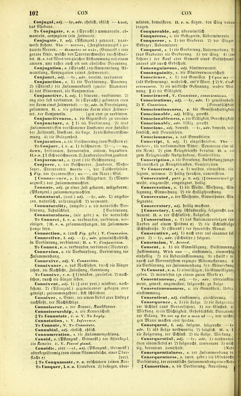 Conjugal, nrfj.—ly, adv. cl;eli(^, c^lii^. — knot, To Conjugate, t: a. (®ri\K6(.) um»uaiite[n, a6« wonbeln, conjugircit (ein ^citocit). Conjugate, I. adj. ('Jjpanjcnl.) flcpaart, Vaar- weife llc^cnb. The — nerves, (i^evglicbcriiiiiisf.) iTe» ^joarteDJcvuen; —diameter or axis, ((Svbnu'fit.) ctnc gevabe Sinie, wetcSc ben Qucrbuvtfcmcffcr biiv4f(6iici bet. II. s. ba§ SBoi-t \>oncjleittici-Slbftanimuuii luit ciiieiii anbern, unb ba^cv autfe oft uon a()nlic6ci- 'iVtcutuuq. Conjugation, s. (iSpva(tl.)bieUiinuanblung, -Ab- wanbtung, Sonjugation (cincS ,3citn>ovtci5). Conjunct, ai/j. —ly, ttdi\ ueveiiit, sciiumbeti Conjunction, £. 1) bie SScvtiubiing, iUaciruiuv 2) (©tevnt.) bie 3iifnmmcntimft (^wcicv lUanctcn) 3) bal 33iubcn)oi't, bie Soujunction. Conjunctive, I. adj. 1) tiubettb, fiertn'ilbeub. 2) dig obev fefl vcvbunbeit. 3) (©(.n-acttO getumbcn (voii bev Sovnicinc03citnjorteg). — ly, adr. iu4!erctiuguiig, jiifammcu. II. s. bie gefcuubcne (5ovni ciucS .Settiuor- US, bee Sonjunctio. fgcn ober ^it uei-binbert. Conjunctiveness, ». bie (5igenft6aft 511 Mcvcini- Conjuncture, s. \ 1) bie 'i'Evbintuiig. 2) (iai >3ufamnientveffen »cvfc^iebencr Umftnnbc ober^ufdHc) ber 3cit))uutt, Itnifianb. bie Cage. 3) bieUctereinftiiii' mung. 4) bie CSctcgenl^cit. Conjuration, s. bie ln'ff6n)LU-ung («on (Seijlern e). To Conjure, l.r. a. 1) bcfctjlviiren. 2)—, —up, down, Ijerbaniicn, I;ev«orvufeu, citivcn, tejaubern. n.i'.n. t I)fic6»etfc6«.iijrcn.2),3nii6erei treiben.jaubein. Conjurement, s. ((.loct.) bic !8cf(6>Dcnmg. Conjurer, s. in Scf^vuiu'cv, .Snitbcvcv, SSBa^r- fagev, iStevnbeiiter. Bottle —, bee 'inf(6ciit>te(ev. S Fig. bev Jjcienmeipcr; no —, ein 3lan-; (Sfet. t Connasrenre, ». 1) bie a)iitgeburt. 2) (SBunb- tirjneif.) baS .SufaminentuatSfen. Connate, adj. ju einev3eit gebcvcn, mitgetoten; (5PfCanjcn(.) jufammengeiva^fen. Connatural, (veet.) adj. —ly, adv. 1) ange6u« veil, natitvtic^), uvfpcungli*. 2) sevmanbt. Connaturality, (iingcfcv.) s. bie natitrlicfee 3Ber- binbung, 3le^ntic6fcit. [iUevbinbung. Connaturalness, (nic gcbv.) s. bie nattitlitbe To Connect, I. v. a. vevtmivfeii, «cv('inben, uer' einigen. fit. r. «. jnfammen^angcn, im 3ufamnicn' fjange fcljn. Connection, s. (aut^ Fig. gcbv.) V. Connej-inn. Connective, I. adj. —ly, adv. gemeinf(6aft(i(^, (n SSerbinbung,»ev6inbenb; II. s. V. Conjunciion. To Connex,». a. Devtniivifcn.Berbinben ('UUn-tevE)- Connexion, s. bic sBcvtnnpfung, S3evbinb«ng, bev Bufammen^ang. Connexive, adj. V. Connective. Connivance, s. ba3 D'la(^fc()en, bnv(6 bic Siugcv fe{)en, bie Slat^ficbt, ^ulfipung. Sonni»enj. To Connive, v.n. Jl)ttjinten, juwintcn. 2)na(^« fe^en, burtj; bie gingcv fefjen. Connivent, adj. 1) (}: obev l>oet.) iuintenb; nacfc. fe^cnb. 2) {*l]flanjent.) gcgcneinanbev gcbogcn obev geneigt; jufnmrnengc^cnb, flit fcfcliejienb. Conniver, s. (Sinev, bev einemUebct obev llnfugf iiat£)ric^t, bev SRat^fitttige. Connoisseur, s. bev JJenucv, Jtunflfcnnet. Connoisseurship, s. bie .(tennei-fdjaft. J To Connotate, v. a. V. To fmpli/. Connotation, s. V. Inference. To Connote, V. To Connotate. Connubial, adj. c[)eti(^, c^ii^. Connumeration, s. bie ^nfaminen^iitjlung. Conoid, s. (fpjJonjcnt., ©vbrneSt.) tev ilftcvfcgcl, bie .Stcncibe. it. V. Pineal gland. Conoidic, obev —al, adj. (^pfi'inient., (Svbmcjjf ) aftcviegclfcivmig (non cinem iBlumenteltSe, einev Dbei- flti^c e) IVev). Xto Conquassatc, ». a. cvf^itttevn (cinen Jtdr- To Conquer, I,». a. l)etobevn. 2) beficgcn, itbev» I luinben, betneijlcvn. II. r./(. r'tflfii, ben ®ieg bason tvagen. Conquerable, adj. iibevnjinbfi*. Conqueress, bic Sertegevin, Ucbcvnjinbcri}! Conqueror, s. 1) bev (Svobcvev. 2) bcr ©iegct sBcficgcv, Uebevmiiibcv. Conquest, s. 1) bie @robevnng, ItnteviDcvfung. 21 {iai (Svoberte) bie (Jvobevnng. 3) bev ©ieg. 4) (.ini Cc^cnv.) bev ,(Tauf obev ©vjoevb eincS iUfi^tljnmS I anbcvS at« buvt^ Gvbfc^aft. j Consanguineous , adj. btutSoeviuanbt. Consanguinity, s. bic SBfutSBCvmanbtft^aft. ; Conscience, s. 1) bai ©cnnffen. J Upon my — ' (n(S !8ctf)cuvung), twnljvlit^i, aiifSCort. 12) V. Coft- \ sciousness. 3) bie n)ivtli(^e ©efinming, >oafire'iVei : niing. |4) bie sBiltigtcit. i Conscienced, V, Conscious, conscientious. ! Conscientious, adj. —ly, adv. 1) gemiffen^aft, 2) V. Conscious. |'iiebcnflicfcteit j Conscientiousness, *. bic ®e)v)iffenf)afttgfeit ! Conscionable , adj. bitlig, gcvetbf. I Couscionableness, s. bie'i?i[ligteit, Wevctttigfeit Conscionably, adv. bittig , gevectt. i Conscious, orfj. bcmupt. —ly, ai/i-. bemiijit, >i)ih j fcntfi^, mit SBciuuijtfeljn. I Consciousness, s. ba6 SSctBllStfeijn. 1 Conscript, I. adj. 1) eingefitviebcii. The - ! fathers, bie sevfammcltcn SSrttcv, ©enatovcn (tni al i ten ilipm). 2) jum JlviegSbienfle bevnfen. 11. a. bci j jnm JIvieg8bienfte JluSgctjobcnc, ©onfcvidivte. j Conscription, s. bie i^cvufnng, 5luSf)ebung jnngei I aiiannftbaft ju J?vieg«bienftcn, (Jonfcvivtion. I To Consecrate, v. a. 1) iucif)en, ciniuei^cn, ein j fegnen, toibtnen. 2) ^cilig ftvedjen, canonifiven. Consecrated, pan. p. xi. adj. con.secrale) gC' »v)cii)t, cingewci(;t, cingcfegnet, l)ei(ig. Consecration, s. 1) bie SJBci^c, ®ei^ung, Gin. fegnung, ©inwei^ung. 2) bie Jjeitigf^vcAung. Consecrator,«. bcvSBei^eiibc, (Sinn)ei()enbc, (Sin fegncnbc. Consecratory, adj. ^citig mat^cnb. JConsectary, I. adj. fr^lupniapig, folgevet^t, con fequent. 11. s. bev @c^hip[nl5, Sotgefa^. Consecution, s. 1) iaS 3lufeinnubevfo(gen (bei Sarben auf einem $vi8nta c), 2) bie ®(6inpfo(ge ©c^jfupvei^c. 3) (©tevnt.) bev fijnobiftte llionat. Consecutive, adj. 1) nact) obev iiiif ctnonbcr fot genb. 2) —ly, adv. (©c^ult>v.) folgenb. Consension, V. Accord. Consent, s. 1) bie (Sinnjiitigung, i'ei|'timmiing Bnftimmung. With one—, einflimmig, cinmittfjig eint;c(tig. 2) bie Uebeveinflimmung. 3) (.^eilf.) bi buvt^ baS SlevBenfljftcm evjeugte aJiitcmV'jtnbnng. 4 bieSSevbiubung, bev3ufammen^ang. 5) b. OJiitiuivfuug To Consent,!', n. 1) cinwilligen, bic (Jiniuittiguni geben. 2) mitroivtcn (jn eincni gutcn SBcvfe t). Consentaneous, adj. —ly, adr. ribereillflimj nienb, gcmap, angenteffen; fofgcverbt, ju 3oigc, Consentaneousness, bic ®cmiipf;eit, Uebcv cinftimmung. Consentient, adj. einflimmig, gfcicbfovniig. Consequence, «. l)bie 5o(ge. 2) bie golgaiiua bev ©t^ilnji (au8 *Sovbevfafeeu). 3) bev ©infiup, bi aBivfnng. 4) bicSBit^tigfcit, (5vf)cb(i(f)teit,i8cbe;itunp bet iBcIang. To set up for a man of—, ben witfcti gen SJJann maiScn obev fvictcn. Consequent, I. adj. folgenb, folgcvectt. —ly adv. 1) ah 8o[gc not^ittjenbig. 2) folg(i(6. ll. s. 1 bic golgcvung, bev ©c^luf. 2) bie Solge, aBivEung. Consequential, —ly, adr. 1) notfelueubii (t>on cincmllebet f). 2)folgcvciit, confeqiient. 3) an(6 tig, bebeutenb, Vomi-'fjoft. |.>Kcb( Consequentialness, bev Sufaninicnfiaitg be Consequentness, s. (wen. gebv.) bie fcbliifivertit sBcvbinbiing, bev ovbcnttiie 3ufamnienl)ang ciuccSiebi Consertion, s. bic iScvbinbung, 'Jliiiiaftnng.