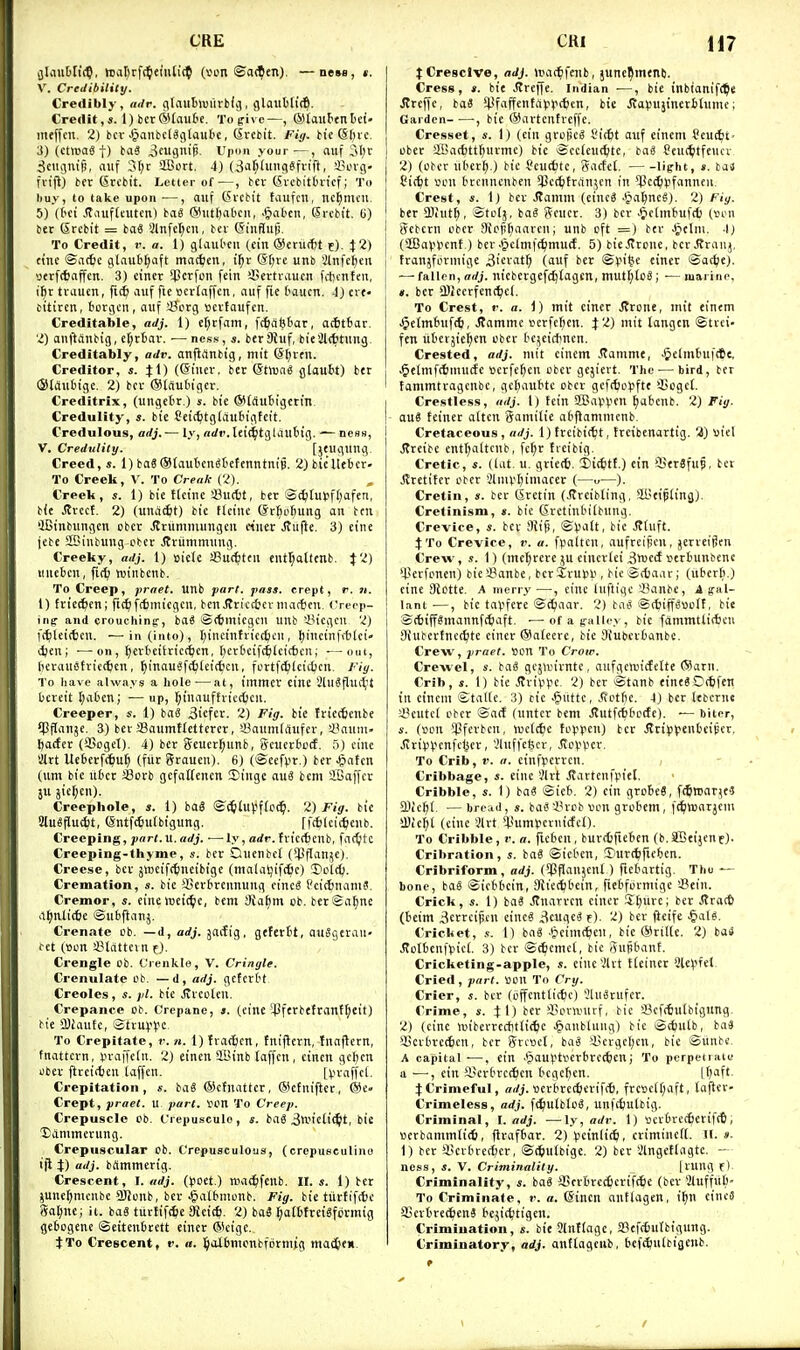 CRE jjliiuOftc?, Wv-it^rfc^eiuli't^ (vcn ©a(^eil), —new, *. V. Credibility. Credibly, adr. gtautluurbdj, glaubtic?. Credit,*. 1) bcr®(au£ic. Topivc—, ©tauttnbei- meffcn. 2) bcv ^anbclScilaubc, (Srebit. Fig. btc Sl;ic. 3) (ctttjag t) biiS ^eiigTiip- V\mn your—, nuf ^ciicinifi, auf 3I;c aBort. 4) (,3a[;timciSfvift, '-Bovg- in'fi) bfr Srcbit. Letter of—, bcv (^vcbitbi'tcf; To liuy, to take upon —, auf (5vcbit taufcn, nc^mcii. 5) (tci .(Taufteutcn) ba« (Miitl)abcii, .Pial'cii, Srcbt't. (i) bet Srcbit = baS 4lnfcr;cu, bev (SinfJujj. To Credit, v. a. 1) glaul'cii (ein ©criicfjt f). \2) cine ©a(6e gtau6[;aft matJien, i^r (5f)re unb 2lnfeJ)eu yerfcbaffcn. 3) einer *perfcn fein SSertiMucn fcbcnfen, ihr tvaucn, fidj auf fte ocvlaffcn, auf fie t'aucn, i) cve« citiren, borgeii, auf !Borg Bcvfaufcn. Creditable, adj. 1) et;i:fam, fc^idfebar, acfittor. l) onftanbig, cl;t6av. ■— ness, s. ber 9hif, bieSltfctung. Creditably, adv. anfidnbig, mit @[;rfn. Creditor, s. Jl) (Giuer, ber @tma^ giaubt) ber (Sldufcigc. 2) bcv (SlSubigcr. Crcditrlx, (unget't.) i. bie O'lSubigctin. Credulity, bie Ceit^tgldubigteit. Credulous, adj.— ly, «di'. teid^tgldubig. — ness, V. Credulity. [jeuguug. Creed,*. 1) baS (Slaulicn^tetenntnip. 2}bie'Uebcr. To Creek, V. To Creak (2). Creek, s. 1) bie ttcinc 43u(t)t, ter Scfcturfl^afen, bie J?rect. 2) (unditit) bie flcine (Sr^obung an ten QBinbungen obcr Jtrumniungen ciuer Jtujle. 3) eine jebe SBinbung cbcr jtviimmnng. Creeky, adj. 1) »icle SSucfjteu entl;otlenb. J 2) Mliebcn, ftc^ winbenb. To Creep, praet. unb part. pass, crept, r. ji. t) triecfecn; ft(^f(6micgcn, benJtriccfccr niactjen. Creep- ing and crouchintf, baS ©(tmicgcn unb >43icgcn 2) fcbleiiten. •—in (into), binnttit(6i^ti. l)intin\<bUi' djeu; ■—on, ^evbciirict^en, berbcifc^lcitbcn; —out, licrauetrict^cn, ^inauSfcbtei(6cn, fcrtfc^ileicbcn. J'iy. To have always a hole ■—at, tmmer cine SluSfluitt bcreit I;aben; — up, l^iuaufh-iecfcen. Creeper, s. 1) baS Biefet. 2) Fig. bie Iricctenbe Cpfianje. 3) bev SSaumtretterer, 33aum(i'i«fcr, synum- Ijacfcr (SSoget), 4) ber Seucr^unb, gcuerbcct. 5) cine art Uebcrff^u^ (fiir Srauen). 6) (©eefpr.) ber J^atcn turn bie iibcr Sorb gefoITencn 2)ingc auS bem SBaffer 3U jic^jen). Creephole, *. 1) baS <SiS!in\^\lc(^. 2) Fig. bie 2lu8flu4t, entf^utbtgung. [ftfcleic^icub. Creeping, part.vi.adj. —ly, adr. tvicttenb, fartjltc Creeping-thyme, s. ber Ducnbct (^Pflanjc). Creese, bcv jttjeifttncibige (malaljifdbc) 'Dol(^|. Cremation, s. bie iBerbrennung oincS i'cic^nam?. Cremor, «. cine tneit^e, bem 3{a§m eb. bcrSafinc .il)nlic6e ©ubftanj. Crenate ob. —d, adj. gacfig, geferbt, auSgerau- c~et (»on a?ldttevn f). Crengle cb. Crenkle, V. Cringle. Crenulate cb. — d, adj. gcfcrbt Creoles, s. pi. bie Jvvcoleu. Crepanee ob. G'repanc, s. (cine iJJferbetrant^eit) bie ajJaufe, ©tvui-'Vc To Crepitate, r. n. 1) fratten, tniflern, fnajlern, fnattcvn, vraffcin. 2) einen SBinb laffcn , cincn gel)cn uber flrcitten laffcn. [V'l'affcl- Crepitation, «. baS ©ctnattcr, @cfniflcr, ©£> Crept, praet. u part. »pn To Creep. Crepuscle ob. t'repusculo, s. ba6 ^wiciit^lt, bie Danimerung. Crepuscular cb. C'repusculous, (crcpusculino ifl %) adj. bSmmerig. Crescent, 1. adj. (poet.) mati^fenb. II.*. 1) ber ^unef^mcnbc iBJcnb, ber ^atbnicnb. Fig. bie tiirfiftbc ^al;nc; it. baS tiittifcSc SJictcf). 2) ba3 l^otbtreigfcrmig gebogene ©eitcnbrctt einer ®cige.. tTo Crescent, t>. «. IJalbnicnbfijrmig ntacfcew CRI H7 tCresclve, adj. U'ar^fenb, junc^menb. Cress, *. bie .Rreffe. Indian ■—, bie inbionift^e JJrcffe, ba« '4-'faffcnta»i)i(t)cn, bie J?al)Ujinerbtume; Garden- •—, bie ®avtenfrcffc. Cresset, s. 1) (ciu grc^cS Si(6t auf eincni feucbt' obcr aBacbttbuvme) bie i£cc(eu<tite, taS feuttitfeucv 2) (obcr ubcr^.) bie Scuct)tc, gacfet. li^ht, ». baJ Cit^t son brcnncnben 3]ctttran5cn in ^cijuifannen. Crest, *. Ij bcv .ffamm (eincS JJabneS). 2) hiy. ber aihitt), Stclj, ba^ Scucr. 3) bcv .Pictmbufd) (son j gcbcrn obcr Dici!()aarcni unb oft =) bev .ijclni. -IJ (SCBaVVcnt.) beV'^cimft^mutf. 5) bieJTrcne, ber J?vanj, I fvanjformige 3ievat^ (auf ber ©V'i^e einer ©ac^ie). [ — fallen, adj. nicbcrgcfc^tagcn, mutf;IoS; ■— marine, I ». ber 2)Jccrfent^cl. To Crest, r. a. i) mit einer JJrone, mit einem .^etmbufcfe, .Ramme ucrfeben. $2) mit tangcn ©trei- fen iibcrjie^cn obcr bc^eicbncn. Crested, adj. mit einem .(lammc, .^c'lnbuftfie, .§elmf(6niu(fc vcrfebcn obcr gejicrt. The — bird, ber fammtragcnbc, gcbiiubte obcr gcfcto^fte 3>oge(. Crestless, iidj. 1) fein SffiapV'cn ^abcnb. 2) Fig. • auS tciner aftcn gamilie obflammcnb. Cretaceous, adj. 1) trcibit^t, frcibenartig. 3) »iel Jtrcibc cnt()altcnb, fc^r fieibig. Cretic, «. (lat. u. grie*. Iiitiitt.) ein ffierSfup, bet J^retiter obcr Aniv>biniacer (—u—). Cretin, s. ber (Srctin (itreibling, aBei^lingJ. Cretinism, s. bie Sretinbifbnng. Crevice, *. ber !Ri§, ©Vatt, bie JItnft. JTo Crevice, v. u. fpaitcn, aufreificn, jerreifJen Crew, s. 1) (mc^rerc ju cincrtci 3vocc£ »trbunbcnc '4]erfoncn) bie yjanbe, bcrSru^li, bic ©(6a,u-; (uberli.) cine 9iotte. A merry —, cine Inftige 43anbe, A g-al- lant —, bie tavfcre ©^aar. 2) baei ©(fcipoolf, bie ©(biff8mannfc5)aft. —ofag-alley, bie fammtlifben Siubertnct^tc einer ®atecre, bie Siubcrbanbe. Crew, praet. »cn To Crow. Crewel, s. baS gcsanrntc, aufgrtuicfette (Sam. Crib, *. 1) bie Jlrivpc. 2) ber ©tanb <ineS0(6fen in einem ©taltc. 3) cic -Oiittc, .Rctbe. 4) ber lebcrne i'cutct obcr ©a({ (nntcr bem Jlutfcbbctte). •— biter, s. (son $ferbcn, »uc[c6c toiipcn) ber itrii3(?enbeiEcr. JtriV(?enfc1^er, Vluffefecr, JioVVer. To Crib, V. a. cinfpcrrcn. Cribbage, *. cine ?lrt JTartcnfpiel. Cribble, s. 1) ba« ©icb. 2) ein grobeS, fcSwar^e? 3) icbt. — breml, s. ba« i^vcb vcn gvobem , fc^wavjem !l)ie^( (cine iJlvt ^*umScriiicfcO- To Cribble, r. a. ficbcn, burcbfieben (b. SJBeijen E)- Cribration, *. iaS ©icbcn, ©urt^ficbcn. Cribriform, adj. (^Pflaujcnt) ficbartig. Tho — bone, bo6 ©icbbcin, Sitei^bcin, ficbfcvmige 'JSein. Crick, *. 1) iai Jtnarvcn einer Sljxire; ber Jtracti (beim ^cttcijic eii'cS 3cugeiSf). 2) ber fieife ^lal^. Cricket, .s. 1) baS .^eimt^eit, bie (S)ritie. 2) baiS .!fotbcnf»5ic(. 3) ber ©t^emd, bic j^nsbanf. Cricketing-apple, s. cine!2lrt tleiner 9lc^n'el Cried, part. OOn Tn Cry. Crier, s. ber (offcntlit^c) 5Ut«rufcr. Crime, s. Jl) ber iPornnirf, bic >8cf(tutbignng. 2) (cine n)ibcvrccfitli(tc .^anblung) bic ©c^ulb, ba3 ajerbrcticn, ber Srcoct, ba^ U>crgel;cn, bie ©unbe. A capital •—, ein .§aul.'tserbvc(6enj To perpetiaiu a —, ein ©cvbrcitcn bcgcbcn. Ujaft. :t:Crimeful, arfj. Bcvbvcctievifrb, ftcBci^aft, tafler- Crimeless, adj. ft^utblcS, unfcfcutbig. Criminal, I. adj. —ly, adr. I) S)evbre(6crif(ti »crbamm(i(6, ftrafbar. 2) ^jcinliti), crimincK. II. ». 1) ber l!cvbrc({)cr, ©(feufbige. 2) ber iJlngetlagtc. — ness, *. V. Criminality. [rung f) Criminality, *. bag SCerbrec^crif^^ie (ber Sluffub- To Criminate, r. a. ©incn antlagen, i^n cincS SScvbtec^enS bejic^tigen. Crimination, s. bit Slnflagc, S3cf<6utbigung. Criminatory, adj. anftagciib, bef^utbigenb.