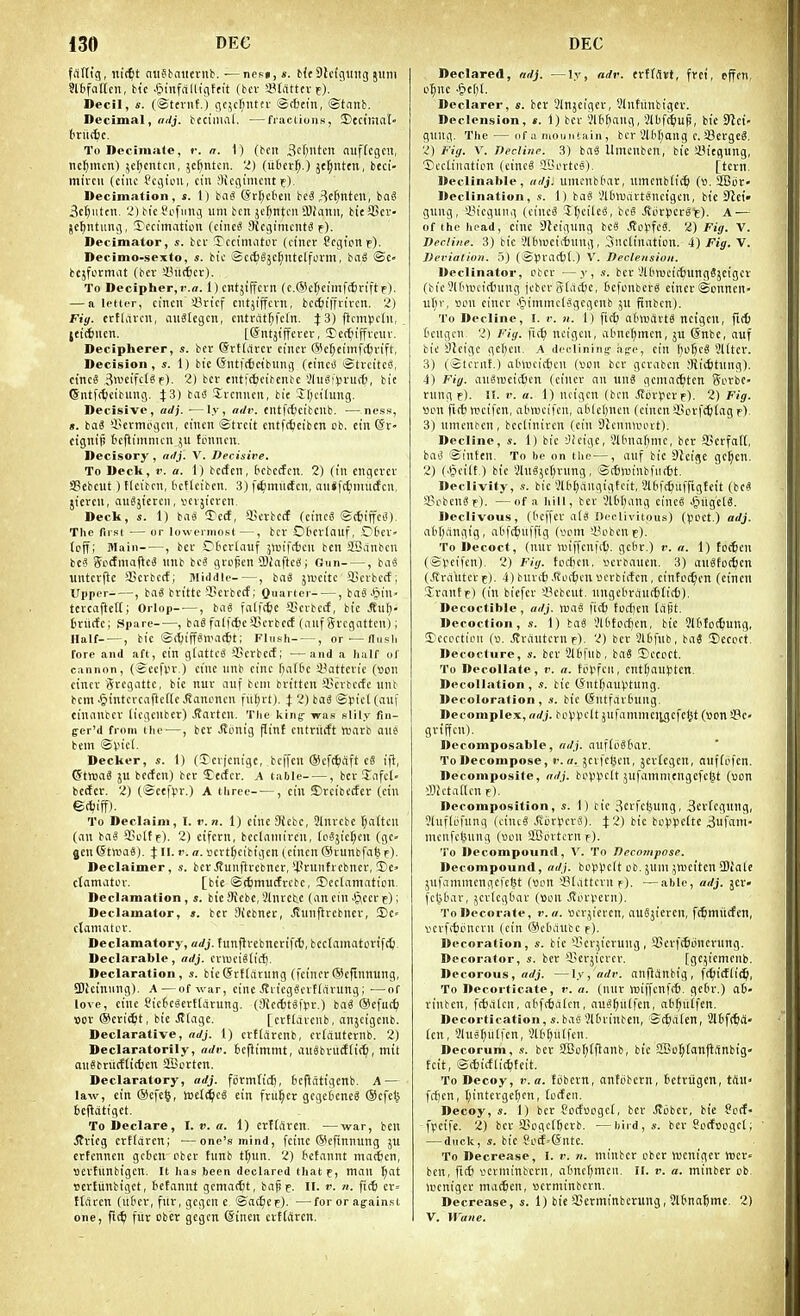 frtlUg, nictt aiiSKuieiMib. ■—nesj, s. b<t9lc{guiig juni ?lbfal[cn, bte .^infcilligftit {bev Stdttev e). Decil, s. (©teviit.) gcjcfintev @c6ein, ®tnnb. Becimal, mlj. bfciiiial. —fraclioiiK, ©ect'mat bxniic. To DeciniJile, r. n. 1) (belt Sc^ntcn nuffcgcn, nc^mcn) 5c|)cntcn, 5c^ntcn. 'Z) (ixbn^.) jel^nttn, bcci- mircii (cine ?cgicn, cin ;1icginicnt f). Decimation, s. I) bfiS ©rr^eteit be^^c^ntcn, bag 3cftMttii. 2) bic t'L'fiiiig um ben jcr;nti'ii Slinnii, bieSScv- jeljntung, Iccimatitin (eincS Oicgimciita f). Decimator, bcv TccinuUor (ct'ticr Segionie). Decimo-sexto, *. bic ©ct6§jc^nt£[form, ba§ ©C' bcjformiit (bcv iBitt^cr). To Decipher,r.o. l)cntjtffcvn (c.(51cf)cimf(l)riftf). — a letter, cilicil >J3vicf cntjijfcni, bcc^tfflivcn. 2) Fiy. crfliivcn, aiiglcgcn, cntvat^fctn. J 3) flcmpcdi, jet(6ncit. [@ntjtffcrcr, ©ec^iffvcuv. Decipherer, s. ber ©rtdiccv cincv @c^etmffl)vift, Decision , s. i) bie (Siitfrfjcibung (cincO StrcitcS, c{nc8 3wciftJ^f)- 2) bcr entfrbtibente 'JliiSi).n-u(6, bit ©ntfc^eibuiig. J3) bai3 Svcnucu, bic *5r;ci(ung. Decisive, «<//. —ly, ndv. cntfttcibcnb. —ness, ». baS 4?evmogcn, ciucn ©trcit cntft^cibcn cb, cin ©r- cignip tcfiimmcn ;u fbnncit. Decisory , nrfj. V. Decisive. To Declt, r. a. I) bccfcii, bcbccfcn. 2) (ill cngcrcv a?cbcut) flctbcn, fccflciben. 3) fiimiictcn, aii*fc£;mucfcn, jiercii, auSjtcrcn, iicvjicrcn. Deck, s. 1) bag !rc(f, aScrbcrf (cinc« ©c^liffct^), The first — or lowermost —, bcr OOcvtauf, iDticl'- (cfTi Main , bcv Ctcvtauf jiniftfccii ben ilBanbcn be? godmaftcS nnb beg gvo^en 3)iaftc8 i Gun , bag untcvjlc aicrbccf; Middle-—, bag jnjcitc fficvbctf ; Upper ■, bag brittc SScvbctf; Quarter , bag.(pin. tcvcaftetCi Orlop , bag fatfc^c 93crbctf, btc ,ffu^' trnrfc; Spare , bag falftjc^jcrbcct (auf Svcgatten); Half , bic ©rt;iffgn'a[6t; Flush , or-—flnsli fore and aft, cin giattcg SScvbctf; —and a half of cannon, (eccfw ) ctnc unb cine fjaific sBattevic (»on cincv Svcgattc, bie nuv anf bcni brittcn SBcvbecfc unb bcm .ijintercafteffc >Kanoncn ful;rt). J 2) bag ©picl (auf cinanbcv (icgcnbet) J?arten. The king- -was slily fin- ger'd from the—, ber ,Ronig pinf entriicft «arb one bem ©Viet. Decker, s. 1) (3)cvjenigc, bcffen ©cfc^rtft c8 ift, ©tnjag ju bccfcn) bcr 5;e(ifcr. a table , bcv Jafcl- beder. 2) (©cefpr.) A three , cin ©rcibetfer (cin To Declaim, I. v.n. 1) ci'ncSicbc, 3lnvcbe tjaften (an bag SJottf). 2) etfcrn, bcclaniircn, (psjicljcn (gc- gen Cf tnsag). X ll. v. a. »evtf;cibigen ( cincn (^Uunbfabf). Declaimer, s. ber Jtunftvcbnet,'-I'vunfrcbncr, I'C- ctomatov. [bie ©^imuctrcbc, Declamation, Declamation, s. bicSiebe,Slnvetc (ancin-^^eevF); Declamator, ». bcr Siebnec, Jtunflvebncv, S)C ctamatcv. Declamatory, adj. tun|lvebnerif(^, bectainatorift^. Declarable, ndj. cvnjcigtid^. Declaration, s. bie(Srflarung (feiner®efinnung, SJleinung). A—of ^v^r, einc .Srieggcvtfarung; —of love, cine Sic6egcrt(arung. (3?c(f)tg|>r.) bag @cfu(^ Dov ®m(i)t, bie jl(agc. [crtducnb, anjcigcnb. Declarative, ndj. 1) crftiircnb, cvfauternb. 2) Declaratorily, adi'. tcfiimmt, angbviitfttt^, tnit angbntcffirtjen SBcrten. Declaratory, adj. formfid), 6cfiatigcnb. A — law, cin ®efe6, wcl^cg ein frii^er gcgeijeneg (Scfc^ tejldtigct. To Declare, 1. v. a. 1) erttciren. —war, ben ^rieg crtlaren; —one's mind, fcinc @efinnung ju crtcnnen gcbcn cbcv fnnb tr;nn. 2) tetannt maiften, Bertunbigen. It has been declared thatf, man ^at Bertunbigct, tctannt gcmacfct, bapc. II. v. ?i. fic^ cv« ftaren (ittev, fuv, gcgcn e, ©at^ep). —for or against one, fit^ fiir ober gcgcn (Sincu cvttSrcn. Declared, ndj. —ly, adv. trttStst, fret, effcn, D^nc .&ef;l. Declarer, s. bcr 3injciger, Vlnfiinbigcv. Declension, *. 1) bcr Jlt^ang, Slbft^iup, bic SJlci- gnng. The — of a mountain, bcr 3i('[)ang c. fflergeg. 2) Fi(). V. Decline. 3) bag Umcnbcn, bic !Biegung, ■Declination (cincg -iBovtcg). [tern. Declinable, adj. umenbimr, umcnb(ic^ (». ilGor' Declination, .«. 1) bag '.'Ibwartgncigcn, bic S'lei' guug, iiicgunii (cincg Itjcilcg, beg J\orpergE). A — of the head, cinc SK'ignng beg Jfo^-'feg. 2) Fig. V. Decline. 3) bic Slbtuciitung, inclination. 4) Fij. V. Deviation. 5) (©pratfcl.) V. Declension. Declinator, ober —y, s. bcr VltiroeicSunggjeiger (tieSIMKcittnug jebcr Slaci^e, befouberg cincrSonnen- ul;v, Bon cincv Jjiintnclggeqcnb ju finbcn). To Decline, I. v. n. 1) fif^ adwdvtg ncigen, fi(^ ('cugcn, 2) Fiy. fic^ ncigen, abne^men, ju @nbc, auf bic SJcigc gel;en. A declining a(,'e, ein Ijo^cg 3lttcv. 3) (©tcvnt.) adincicfccn («on bcv gcvabcn ;Ric6tuiig). 1) Fig. augnjcicDcn (einer an ung gcmac6tcn Sorbc- rnngf). if. r. «. 1) ndgcn (ben .(tijviicrp). 1) Fig. »on firtinicifen, alnvcifcn, ablcljncn (cincn iun-fctilag pi, 3) umcnten, bectiniren (cin OJcnnnnut). Decline, s. 1) bic 'Jicige, 3U'naf)mc, ber JGcrfatl, bag ©inten. To be on tlic—, auf bie DJeigc gc^cn. 2) (J?ci(t.) bic 5lug;cl)run9, ©(6n)inbfii(6t. Declivity, s. bic 3l61)angigfcit, SKifdjiiffigteit (beg 5J?obcngf). —of a hill, ber 3l£it)ang cincg ^Siigelg. Declivous, (Oeffer a(g Declivitous) (Jicct.) adj. abt)angig, atifc^)iiffig (vom U^obenif). To Decoct, (miv lv)iffcnf(i). gcbr.) v. a. 1) to(6cn (©ijcifcn). 2) Fig. toct)cn, ocrbauen. 3) angfot^cn (.fird'utcrt). 4) buvtf) .Roiljcn ucvbirtcn, cinfoc^en (cincn ivanfr) (in biefer fflebent. nngclivauc&liit). Decoctible, adj. njag \it) todjen (afit. Decoction, s. 1) bag 31(itocf)cn, bic Jlbtot^ung, Decoction (». Jlvdntcvn f). 2) bcv Slbfub, bag Decoct. Decocture, s. bcv Slbfiib, bag Decoct. To Decollate, r. n. fiH'fcil, cntl)autitcn. Decollation, s. bic (S-ntf;auVtung. Decoloration, s. bic @ntfar(ning. Decomplex, adj. bopV' jnfammci;gcfel}t (Bon !!9c- griffen). Decomposable, adj. auflogfiav. To Decompose, f.jcvfc^en, jcvlegen, nuffiifcn. Decomposite, adj. bovV^'t jufamniengefc(5t («on lllJctattcn f). Decomposition, s. 1) bic 3cvfcljung, 3ev(cgung, ?luf(ofnnq (eincg .Sorvcvg). i'i) bic bo|.'¥clte 3ufani- nicnfcljung (uon SLBovtcvn r). To Decompound, A'. To Decompose. Decompound, adj. boppclt Ob. }um jweitcn SDialc jufammcngcfcfct (Bon 331attcvn f). —able, adj. jer» fcl^bar, jertcgdar (Bon .(tovvevn). To Decorate, v. a. Bcrjicren, augjievcu, fcSmiicfen, vevfitonern (cin (Sctuiubc f). Decoration, s. bie fficrjicrung, SScrftSoncrnng. Decorator, s. bcv 33erjicvcv. [gc^icmenb. Decorous, ffrfj. —ly, adv. anflinbig, ft^itflid^i, To Decorticate, r. a. (uiiv miffcnfrf). gcdr.) aS- vintcn, fcfcalcn, abfcfcaien, augt;n(fen, ab^ulfen. Decortication, s. bae'.'Ibrinben, St^lalen, 2l6f(6d- Icn, 3lu8^ulfcn, SlH^nlfcn. Decorum, ,■!. bcv 2Bo^(ftanb, bie 5Bol;fan)liinbig- teit, ©(fcicflic^ifeit. To Decoy, r.a. ti)bern, antobcrn, tetriigen, trtu« fcf)cn, t;intergel)cn, [oefcn. Decoy, s. I) ber Sorfsogcl, bcr .Stijber, bie Sod- freife. 2) ber SBogctftcrb. —bird,s. ber Socfoogcl; — duck, s. bic So(f=@ntc. To Decrease, I. v. n. minber ober wenigcr tt)cr« ben, fic6 vcrminbcrn, aftnctjmen. II. v. a. minber cb. wcniger ma(^cn, Bcrminbcvn. Decrease, s. 1) bie SSerminbcruug, Slbnafime. 2) V. Wane.