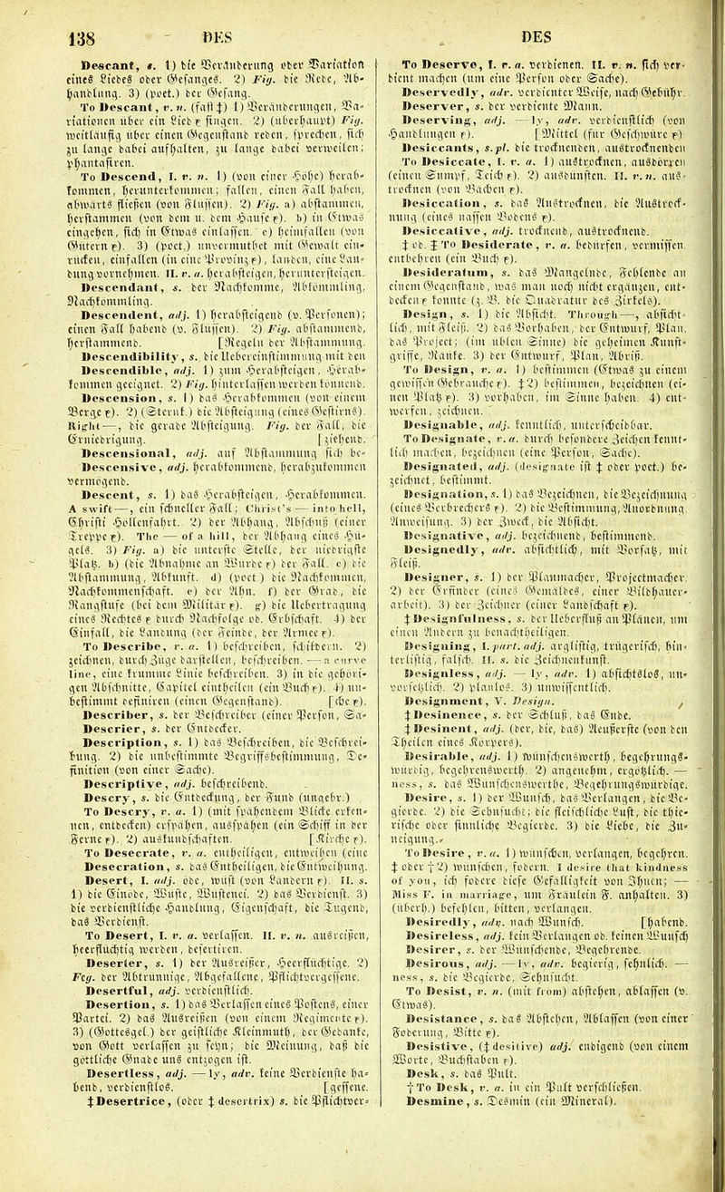 ne«c<tnt, I. 1) tic aScv.liibentng obev Sariatfcn ctneS ficbeS obcv (5^cfiingt«. 2) Jfig. bie 9icbc, 516- ^anbliiiig. 3) (i-H'et.) bcv ©cfanj. ToWescant, v.ti. (faflj) 1) ffici-aiibcnutgcit, 'I'a- n'atipncn ilfcci- cin Sicb c fiiuicn. 2) (uOcvt;aunt) Fitj. wcitlduftij uiu cineit (Slcgciiftiinb vebcn, fprcct)cu, fii'£) jii (anijc babci aitffatten, 511 (nnge tabci «envcitcn; To Descend, I. i'. 11. I) (Sou ci'ncv ■ftif)c) ficmt- Tommcn, r)cv«iitcvti.Miiiiu'it; fallen, cincii Aall l)al'cii, nhvavt^ flicpcu (wn iyliiffcn). 2) Fiy. a) abflamiiicii, rjcvftammcn {von bcni 11. bcm Jpaiifcf). b) in Ptiv.i'o ciiigc^cn, fid) in 6t>ua3 cinlaffcn.' 0) f;cinifattcn (von ©utcvne). 3) (pcct.) nnvcrnuttfict mil fi'climlt cin- vilrfcu, cinfaltcn (in cine *lnovM'n^f), liiivbcu, cincSaU' bung Bovnetjmcn. II. r. a. f;cia(iftcigcii, ^cnintcvftcigcn. Descendant, s. bcv Stndjtcmmc, ','lttiMnniling, SJiiifitommling. Descendent, oilj. 1) r)craBflcigcnb («. 5Pcvfonen); cinen Sail tjatcub (». Sliiffcn). 2) Fig. at'l^aniincnb, r)cvflainnKnb. [Jliegcln bcv Jll'ftaninuiug. Descendibility, s. bic llctcicinftininuing mit ben Descendible, adj. 1) \nm ■'Jcval'ftcigen, ■CHvat'- tonimen geeignet. 2) Fii;. l)intcvlaffen wci bcn fonncnb. Descension, s. I) baS .*5eva(itiininien (von cincm SScrgc c). 2) (Stcvnt.) bic Sll'ficig'.ing (eincj OkftivnS). Rifflu —, bic gcvabe Sltftcigung. Fii/. bcv Salt, bic Svniebi'igung. [vttienb. Descensional, «//;'. auf ?ll>flannuung firti 6e- Descensivc, adj. f;craOtoninieub, licvalijufomiticu ■oetmogcnb. Descent, s. 1) bgS -fieratiftcigcit, -PicvaBtcnimeii. A swift —, cin fc^neUer 5a((; Chri^i's — into hell, Sr^vifti .goltcnfatut. 2) bcv VlO^ang, i?l6fLtin|! (cincv XvcV'Vcj). The — of a hill, ber 21bt;ang cincj .(ju- gclS, 3) Fig. a) bic iintevftc Stetle, bcv iiicbvigflc 9.Ua^. b) (bic Jlbnafjnic an ilnivbc f) bcv (vall. c) bic ?ltflaminuug, 'Jlbfunft. d) (V'oet) bic Siartihnnnicn, 9lac()fonimenfc[)aft. 0) bcv I'lfin. f) bcv ®vab, bic Jliangftufc (t'ci bcni COlilitdv f). g) bic Uebcrtraguug cincS !)icrfitc§f bnvrfi SJarfifolgc ob. (SvOfrfiai't. 4) bcv ©infatl, bic S'anbnng (bcv Aeinbe, bcv 3lvmecf). To Describe, r. n. 1) bcfdivciben, fdiifljcvn. 2) jcictmen, buvd)3ngc bavftellcn, I'cfifjveiticn. ■—a curve line, cine hummc Sinic kfctjvcilien. 3) in bic gctjijvi- gcn 3l6fitnittc, @a)>itct cintt^cilcn (ein SSurfjf). un- bcflimnit refiniven (cinen (SVgcnftanb). [t6cp). Describer, s. bcv sBefrfjvcibcv (cincv SPevfon, ®a- Descrier, s. bcv CSntbccfcv. Description, s. 1) baS i8efit)vci6cn, bic i'cfcljvei- {•ung. 2) bic nntcftimmtc i8egviffc>6cftimnuiug, de- finition (ton cincv Saclje). Descriptive, nrfj. befcfjveifcenb. Descry, s. bic (Jntbcefung, bcv Sitnb (iinqcbv.) To Descry, r. a. 1) (mit fpa^cnbeni 'i^lietc cvtcn- lien, cntbccfcn) evf^iat)cn, au'3fpa(;cn (cin ©rfjiff in bcv gcvncf). 2) aushmbfifiaftcn. [.divrfic f). To Desecrate, r. a. cut[)ci(igen, cntivcijien (cine Desecration, s. ba3(Snt^ciligen, bic(Sntl»cit;ung. Desert, I. m/j. ijbc, ttjiift (»on SanbevUf). II. s. 1) bic Sinobc, aCiifte, aBuffcnei. 2) ba6 iBcvbienft. 3) bic yevbienfllicf)e-^anblung, ©igenfc^aft, tie Sugenb, baS aSevbicnft. To Desert, I. v. a. »cv(affcn. II. v. n. au6fcii)cn, fiefflucljtig wevbcn, bcfevtircn. Deserter, s. 1) bcv ?ln^vei|!ev, .tjecvfliiifjtigc. 2) Ftg. bcv 2l('tvunniflc, 216gcfa(lenc, ippiilitscvgcffcnc. Desertful, adj. scvbienftlirf). Desertion, s. 1) bag SBevIaffcnciucS !PoftcnS, cincv 5l?avtei. 2) baS 31uSveiHcn (son cincm Sieginicntc f). 3) (®otte«gcl.) bcv geiftlicfic .fflcinmutt), bcv®ebanfc, son ®ott scvlaffen 511 fel;n; bic DJfcinung, bap bie gottticfjc ®nabcun0 cnt;ogcn ifl. Desertless, adj. —ly, adr. teinc 9}evbicnftc T)a» tenb, scvbienfttcS. [geffcnc. JDesertrice, (obcv :(: descrtrix) s. bie $flic£)tscv» To Deserve, I. r. a. scvbienen. II. v. n. ftrt) vn- btcnt niacfien (urn eiuc i^crfon obcv ©acfic). Deservedly, adr. scvbicntcv ^IBcife, natt) ®efitl)v. Deserver, s. bcv scvbicntc 3J!ann. Deserving, adj. —ly, adr. scrbienfiiicii (oon .§anbtungcn f), [SJIittcl (fuv 0cfrt)anivc f) Desicciints, s.pl. bie tvocfncnbcn, auStvodncnbcn To Desiccate, I. r. a. I) auJtvotfnen, auSbovjcn (cincu ©umvf, leicb r)- 2) anSbiinftcn. II. r.ii. anS- tvoffnen (vou ^l^icbcn r)- Itesiccation, s. baS Slnetvocfnen, bie 3lu8tvcff- uung (cinc'3 naffcii sBobcnS e). Desiccative, adj. trocfnciib, auStvocfrtcub. i Ob. J TO Desiderate, r. a. tebilvfen, sevmiffen, cnttH'lJien (ein ihid-j f). Desideratum, s. hdS Slfangcinbc, 5ef)(cnbc an cincm Wcgcnffanb, limo man nodj nirt;t evganjen, ent- bccfenf tonnte (^ 35. bic Cnabvatuv bc5 SivEclo). Design, s. 1) bie '.'ll'firtit. Throiig-h —, a6firf;t' lid), mitjlcip. 2) baS iunliat'cn, bev Gntmuvf, X^ian. ba>3 *livojcct; (im utlen Sinnc) bic ge()eimen Jlnnft- gviffc, aidnfe. 3) bcv (Jntwuvf, i|3(an, '.'lOviji. To Design, r. a. 1) bcftinimcn ((StiuaS 5U cincm gosiffcn ®c()vand)ce). 4:2) I'eftimnicn, dcjeic^nen (ci- nen *ji(a^ f). 3) sov^at'cn, im Siunc I^al'ett. 4) cut- wcvfcn, 5cicfmcu. ' Dcsignable, adj. fcniittid), untcvft^cibtav. To Designate, r.n. buvd) I'cfonbevc 3cid)cn fcnnt- lid) ma;1;cn, ('C.jcirfjucn (cine ipcvfon, ©adjc). Designated, adj. (ile.sig-nate tft J obcv \^BCt.) 6c- jcic^nct, Ocftimmt. Designation,.!. 1) baS SBcjeici^ncn, bic23e5eid)Uluui (eiue« iH'v£u-ci-f)cv6 f). 2) bic 35cftimnuing, Vlnovbniing 31na'cifung. 3) bcv 3>wccf, bie 316^*1. Designativo, adj. bc5cidinenb, 6ejlinimenb. Designedly, adr. al'fiditlic^, mit a>ovfa(}, mit Stcifi. Designer, s. 1) bcv *4^ianinarf)cv, 5Pvcjcctmad)ev. 2) bcv (5rfinbcv (einc:> ®cnialbc^, cincv 45ilbf;ancv- avtcit). 3) bcv 3cid)ncv (cincv t'anbfcftaft f). 4 Designl'uliiess, s. bev llcbcvfluj! an Splanen, nm cinen 3lnbcrn ju (>cnad)ti)eiligcn. Designing, I.part.adj. avgliftig, tviigevifd), fiin^ tcvliftig, falfd). I(. s. bie 3eidineiifiinft. Designless, adj. ~ ly, adr. 1) abfid)t8lo3, nU voifdjlirfi. 2) Vlauloi-. 3) iiinviffcntlidi. Designment, V. Design. ^ ^Desinence, s. bev ®ci)lufi, baS @nbe. jnesinent, adj. (bev, bie, baS) Slcufcvjte (son ben ,Xl;cilcn cinc^ JvcvperS). Desirable, adj. 1) roiin|d)enevocvtf;, Jegc^viingS- Ivnvbig, 6cge[)veng\sevtl;. 2) angenc()m, cvgol^liil). — ncss, s. bag ?Bunfrf)cn3>scvtf)e, !Pcgc()vung8isitvbigc. Desire, s. 1) bcr 'iOiinfdi, baj4!cvlangcn, bici^c- gicvbc. 2) bie Sclmntiti; bie flcifd)lid)c t'lift, bic tl)ic- vifd)c obcv finnlidic 33egicvbc. 3) bie I'icbc, bic 3ii« neigung.» To Desire, r.a. 1) IsiinfrBcu, Scvlangen, 6cger;ven. $ obcv 12) n.ninfd)cn, fobcvn. I de.'ire liiat kindness of you, id) fobeve biefe ®cfdlligtcit son 3f;ucn; — Jiiss F. in nianiag-e, um Rvdulcin 5. ant;atttn. 3) (ntcvl).) tefer)len, titten , scvlangen. Desiredl}-, nrfi?- nad) SBunfd). [(;a6cnb. Desireless, adj. fcinSScvlaugen ob. fcincn ill'unfdj Desirer, bev ''iCiinfdjenije, !J3egc()vcnbe. Desirous, adj. —ly, adv. fccgievig, fe^nlic^. — nes.s, s. bie iBcgievbc, ®el;nfucr)t. To Desist, v. n. (nu't from) atflct;en, n£i(affcn (s. 6t«)a«). Desistance, s. baS 3(£ijicl;cn, 3l6taffen (son cincv' (Sobevung, SBittc f). Desistivc, (Jdesitive) adj. cnbigcnb (son cincm 2Bovte, !j?ud)fta6cn r). Desk, s. ba« *}}na. fTo Desk, !■. a. in cin Q]iift scrfdilicfen. Desmine, s. Xcjmin (cin SUineraf).