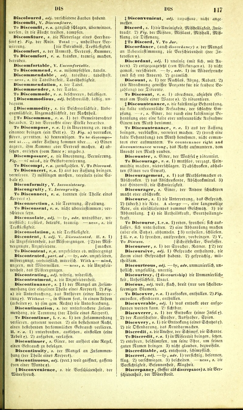 Discoloured, adj. vcrfiljicbeiic (Jai'6cii f;atctlb. Discomfit, V. Discomfilirre. To Discomfit, r.a. jiait^tict) f(&tai]cii, ufccrtuintcii, u'cvfcu, tn bie tfliictjt tveibcii, bampfcu. Discomfiture, s. bic 9licbcvIiiC(C ciiiee .^ccv^aiu fciis e)- Piy- bcv Shiiii. Total—, uii[;ci(6ave >-Her= ani-nuuv ( bic in'tvutniifj, iniftloftfifcit. Discomfort, ». bcc Uiniiut^, 'iicibnip, Jlummcr, To Discomfort, t'. a. fraiitcii, tvauviii madden, t'ctnttu'ii. Discomfortabie, V. Vncomforlable. To Discommend, r. a. iinticmvfc[)(cii, tabclii. Discommendable, /k/J. tatdtar, tabclf^aft. -iH'ss, s. bic SabcK'avtcit, 'iabcU;aftigfeit. Discommendation, «. bcr Jabcl. Discommendcr, s. bcv labtcv. To Discommode, i\ a. tcfff)>i.>crcii, Sctiiftiiitti. ^Discommodious, aJj. bcfdjannliif), laftii), iui= bcqiicm. j:Discommodity, bic 3?cfrf)ii'cr(i(f)tcit, Uiitc- qiicmlirf)fcit, lliujcmai^tiiljfcit, bcr 9Jn(ttf;ci(. jTo Discommon, r. a. 1) be? G>ictncinberci'f)tct* bciaiit'cn. 2) bcr Hervccfitc cincr Stcttc t'cvaiibcii. To Discompose, v. a. i) in Uiunbiiiiiig ob. buvd) cinanbcr briiigcn (ciii a3ctt rj. 2) Fiy. a) scrnicfcu, fiovcii, jcrrutteu. b) BfUiuul^igeit. To be discompo- sed ai..., aujicr Siiffuiii) tommcn liter... c) Sincn rtrgeru, il)m .Jtiimmer obcr '-Bcrbruj! ma^cn. d) ab' fc^eii, eiUfcf^en (vom 3linte f; iingctir.). Discomposure, s. bic Uitorbiiiini(, fficrluirrung. /'(■(/. —or iiii:id, bic (Seiftc^venvirruiig. To Discompt, r.a. Jliruifjal;tcil. V. To Discount. To Disconcert, r.a. 1) aii^ bcr Stiffiwg t'ringcii, vcrwirrcii. 2) uiijilingcu mac^en, serciteln (cine (5a= talc r). Disconformity, V. Inconsistency. Discongruity, V. Incongruily. To Disconnect, v. a. trennen (bic Jf^cite einc3 .<ii.ivvcv6 f). Disconnection, s. bic STrcnnung, Spadung. To Discousent, r. n. nic()t iitcrciiiftimmcn; »cr= idjiebcii fcljit. Disconsolate, adj. —ly, adv. untroRtar, un= Iroftliil); t.ofitoS, tetriiW, trauvig; —ness,«-. bic ■Iroftlerigfcit. Disconsolation, s. bie Jri'ftCofigteit. Discontent, I. adj. V. Discontented. II. s. 1) bic Itnjiifricbciihcit, bagSJiijivevgniigcii. t2)bcraRif« wcrgiuigtc, Ui^ufricbcuc. [nunfccn. To Discontent, r.a. iinjufvicben cb. mifrocrgnugt Discontented, part, ad . — ly, adr. unjufriebcn, mifjscrguugt, tfcrbricplidj, miirrifc^. With a — mind, ungecn, mit SBiberiuitten. —ness, «. bie Unjufrie^ bcii^cit, bas aUiliscrgnugcn. Discontenting, adj. an'brig, mibcrtict). Discontentment, s. bic llnjufricbent)cit. Discontinuance, «. X 0 l^ci' QJiaiigct an 3ufam= meiif)ang (bcr ciu;cincn X£)cilc eines .(vor^erS). 2) Fig. a) bic Uiitcrtrcdning, ba-j 3luf(;orcn (cincr Untcrre^ tungp). Without —, in ©incrn fort, in cinemVU()em (artcitcn f). b) (im gem. 9icd)te) bic Untertvecfning. Discontinuation, s. ber nntcrtroificnc 3ufam= mcnt;ang, bic Xrcnnung (bcr Jl;ci(c cinc^ .ffcrperl). To Discontinue, I. r. n. 1) ben 3nfamnienf)ang veriicrcn, getrcnnt lucrbcn. 2) cin tcftcljcnbc^ Mcc^t, cineu 6cftc[;cnbcn tcrfpmnitirticn ©cbraucft vcrlicrcn. II. r.a. 1) iintertrcdjen, auSfc|cn, einjlettcn (eine Slrtcitf). 2) aufgeten, verlaffcn. Discontinuer, s. (Jincr, bcr anf[)ort eine SRegcf, cinen ©ctrancf) jn bcfctgen. Discontinuity, s. bcr OJIangct an 3ufailitncn» l;ang (bcr Incite cineS JtoryerS). Discontinuous, adj. (pcct.) Uicit geuffnet, gaffcnb (von cincr 2Bnnbe e). :t:Disconvenience, s. bic 93crffl)icbenf;cit, ber ^iBiberfvrni-ft. j:Disconvenieut, adj. iwipaffcni), nii-^t angc^ nicffen. Discord, s. 1)bicllncinigfcit, iBiifi^cUigtcit,3n)ie= trad)t. 2) Fig. ber iBiintcn, ffliifilaut, !Biiiir;aa, a)lig> ftang, bic Tiffonanj. XTo Discord, V. To Jar. Discordance, (and) di.scordam;y) s. bcr3)Jangc[ an llctcrcinftimmiing, tic 'Berfd)icbcnl;cit (ber 3n. tcrcifcn t). Discordant, adj. 1) nncinig (niit firfi, nut ?ln= bern). 2) cntgcgcngefc^t (ri^n IBivfungcn p). 3) nid)t gcniaB, ^crfctiiebcn. —ly, adr. 1) ini iBibcrfvriK^e (niit firf) inib Vlnbcrn). 2) gramlid). Discount, s. 1) bcr fiadjtafi, I'lb^ug, aiabatt. 2) (bic Jltrcdinnng gctuiffer ^^Jrc^tnte fur bie frul;crc 33e» jai;(img) bcr 3)ijccnto. To Discount, r.a. I) abrc*ncn, a65ier;cn ((5t' l»a8 am ^?rcifc cincr iiviarc f). 2) biaccntiren. :]:Discountenance, s. bic fatiftnnige sBc^anbtung, bic faltc unfrcnublic^c Slufnatmc, bcr fd)lcd)te ©m= Vfang. —r, s. @iner, ber burd) cine fattfinnigc i^e- £)anb(iing ober cine tatte ober nnfrennblidjc 'JUifna^mc (Sincm ben OJiiit^ tenimmt. To Discountenance, r. a. 1) an^ bcr Saffnng tringcn, iicrtlnffcn, scnvirrt madjcn. 2) (bind) eine talte i^cljanblung) ben iBhitT; 6enc[)mcn, ni*t ermun» tern obcr aufmuntern. To countenance right and discountenance wrong-, baS Siec^t aufmuntcrn, bem Unrcd)t ben ffliut^ rauben. Discounter, s. (Sincr, ber SEBedifct e biScontirt. To Discourage, r. a. 1) mutf^Ioj, ser^agt, ttein^ mut(;ig madicn, nieberfc^iagcn. 2) abfd)rc(fen, abl^at' ten (6incn won (StwaS). Discouragement, s. 1) bag SBliit^to^madjen ob. Slbfdnccfcn. 2) baS 31b|dn-ctfenbe, Slbfc^rccfmittet. 3) bae .Piinbcrniji, bie ©djiuierigfcit. Discourager, s. (Siner, ber 2lnbcrc fd^itdjtcrn madit obcr abfc^vcdt. Discourse, s. 1) bie Unterrebnng, baS ©cfprac^. 2) (iiber!;.) bic ;)iebc. A sleepy—, eiiic tangttjeitige !liebc, cin einfdjtafcrnbcS bummcS @efc^tt)a§. 3) bie 3lbbanblung. J 4) bie Urtl)ci(Straft, 'JBeurt^citungS- traft. ^ To Discourse, I. I'.n. l)rebcn, fprcd)cn; fidb oug' taffc'i, fid) untci-f;atten. 2) cine Vl6()anbt\ing macfjen (uOcr cin. ©afc f) , ab(;anbctn. X 3) nrtl)citcn, fcbfiepcn. JII. v.a. 1) fprec^en, auSfpredjen, «orbringen. 2) V. To Discuss. [Sdjriftjlctter,'.Bcrfaffer. Discourser, s. 1) ber ©prcdicr, yicbncr. X'^) ^'i' Discoursive, adj. 1) @cfprad)e entf)a(tcnb, bic (?crm cinc3 (Scfj)racf)eg ^abenb. 2) gefpradjig, mit' t^citfam. Discourteous, adj. —ly, arfu.unnianiettic^, iin^ ]^of(i(^, nngcfadig, nnartig. Discourtesy, (Jdiscourtship) bie Unmauierttc^* fcit, Un(;of(id)fcit, Itnart. Discous, adj. weit, flad^, breit (nur v)on fi^eiben=' formigcn 33tumen). To Discover, r.a. I) anfbccfcn, ent^iiften. 2)Fig. entbcifcn, offcnbaven, eiit(;itl(en. Discoverable, adj. 1) entbecft ober oufgCi= funbcn li'crben tann. 2i ficfttbar. Discoverer, s. 1) bcr ©ntbctfcr (cincr Snfetc). 2) bcr .ffitnbfdjafter, <Spabcr, 3lu«fpa^er, @pion. Discovery, s. 1) ik (Sntbcctung (etne6©{^a§cSc). 2) bic Offcnbarnng, baS Jlnnbbarmacbcn. Discredit, s. bieUnef;rc, bcr Scbimpf, bic ©cftanbe. ToDiscredit, r.a. 1) inOJiipcrcbit bringcn, fc^en. 2) entcbrcn, bcfcfjimpfcn, nm feinc ;5(;re, nm feinen gutcn 9?amen bringcn. 3) nidjt glaubcn, bc^nieifcln. Discreditable, adj. entcr)renb, fdiimpflicb. Discreet, adj. —ly, adr. 1) Borfid)tig, bcfonnen, t(ug. 2) verfcfewiegen. 3) bcfcfieibcn. —ness, s. bie aSorfidjtigtcit, Sefonnenf^eit, .!J[ugr;eit. Discrepancy, (beffer atS discrepance) s. bieSSec fc^icbcn^cit, ber SEBibcrftrcit.