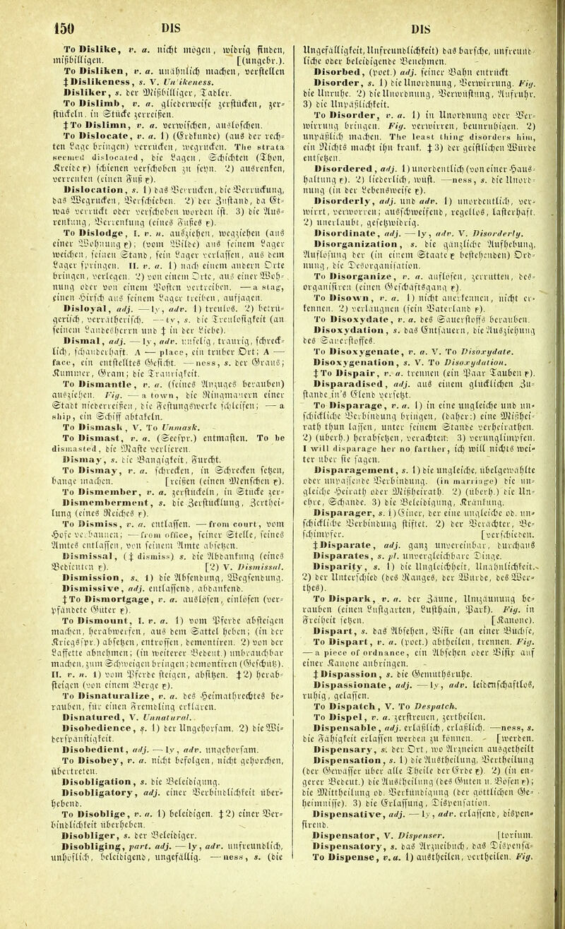 To Dislike, !'. a. m'(^t mijgcii, lufbvig ftnbcn, inifiiiHigcn. [(ungc6v.). ToDisliken, v. a. \i\\a.\)nV\&} niacf)cii, »crfte(tcn j:Dislikeness, s. V. Un'ikeness. Ilisliker, s. bcr iBi'iptn'ld'gci-, labfet. ToDislimb, v. a. gd'cbcvtucife jerftiicteii, jcr^ ftuifctii. Ill ©tiicfe ;cia-ci^eii. 4: To Dislimn, v. a. »evn.Hfct)Clt, aiislpfc^eii. To Dislocate, v. a. 1) (Sibtunbc) {axiS bcr ici-f)= ten ?aiic fcringcn) vcrcucfcii, '.vefinKfcii. Tlie strata st'ciufil dislocated, bic Sagcii, ©cl)id)tcu (Kjon, ^i-cibcf) fiiiencn verfrfjctcn 511 fcljn. 'i) nuiSrcnteii, vevrciifeu (ciiicn Siifj e). Dislocation, s. 1) biiS'i'cvinictcn, bi'c iicmitfitiu), baS aBciinicfeu, iicifiiiictcn. 'i) bcr S'lfl'inb, ba @t= luao I'cintcft obev \>ev|ct)c6cii wm-bcu i|t. 3) bi'c ilui= veiifinig, iicncnhmg (ciiieS SuficS f). To Dislodge, I. v. 11. au§5ic(;cii, tucg^ic^eii (aiiS ciner *iSof)'.uiug e); 5Bilbc) aiiS fn'ncm ?agci' luetctjcii, fci'iicii Stiinb, fciii ?agcv tcvUiffcn, nuo bcm Sagct' fvn'ngcii. n. v. a. 1) narti ciiiem aiibevn Ovtc bringcu, vcvlcgcii. '-J) vcii ciucni Ovtc, iius eiiiev $Bi>^-- iiung otcr sou cincm 'lu'ftcn uciti-citon. —a slag-, ciiicn iihiib au'i fciiiem Sagcv ticil'on, aufjaqcii. Disloyal, adj. —ly, aJv. 1) trCllU'^. 2) t'CU'U= gcrifct, V'cn-,1tf)cn'rrt). —ty, s. tic 5n'ii(ofigfcit (an fciiicni tanbcs(;cn-n luib i in ber Vick). Dismal, at/j. —ly, ade. Kiifclig, tvaniig, fcfjvecE» Ii'rt), fduiubcifjaft. A — place, cin trilfccr Ort; A — face, cin cntltctlteg ®iTirt)t. —ncss, «. bev ®ran»; ^nninici-, (Srnni; bie Jranrigfcit. To Dismantle, r. a. (fcincS 'Jln;ugc8 6cvau6en) anejic!;cn. Fiji. —a town, bic Siingma'ici-n einev ©tabt nicbcncijicii, bic ScftungsivcvEc fdikifcn; —a ship, cin Srfjiff ntitafcln. To Dismask , V. To Unmask. To Dismast, r. a. (©ecfpr.) cntmaftcn. To be disir.asted, bic Slfaftc I'd'ticvcu. Dismay, s. tic Sangigtcit, 5urct)t. To Dismay, r. a. fdnccfcn, in ©cfivccfen fc^cu, tmngc inad)cn. - [vcifien (eincn >J)(cnf(ijcn e). To Dismember, !'. a. jcrftnctctn, in Stiicfe jer= Dismemberment, s. bie 3eifiuctlung, ,3cvti)ci= tung (cinc« 9}cic()cS f)- To Dismiss, v. a. cntlaffen. —from court, »om ^ofc vc; t'aniicn; —from office, fcincv ©tcKe, fcinco Slmtcg cntiaffcn, tton fcineni 'Jlmtc atfclscn. Dismissal, (j dismiss) bic'.'16banfiing (cincS SScbicutcn f). [2) V. Dismissal. Dismission, s. 1) bic 9l6fcnbnng, SBcgfcnbung. Dismissive, adj. cuttaffcnb, adbiintcnb, JTo Dismortgage, r. a. auSlijfcn, cintofen (ver= pfcinbctc (iUitcr e). To Dismount, I. i'. a. 1) tiom ^Pfevbc atflcigcn marficn, f^evabrecifcn, an^ bcm ©attct ()c6cn; (in bcr ^vicggfvn-.) afcfelscn, cntroffcn, bcmontircn. 2) son bcr Saffcttc iiBnctjmcn; (in Vbcitcrcr '■Bcbeut.) nnfaiMnil)bar madicn, ;nm Scfiu'cigen bvingcn; bcmontircn ((Scfcfciilj). II. r. II. 1) vom l?fcvbc fteigcn, abfitien. $2) ^crafe-- flcigcn (yon cincm 'J?ci-gc e). To Disnaturalize, v. a. beg J5ein''itl)i't<ttf8 6e» vauten, fiii- cineti Srcmbting crtlaren. Disnatured, V. Unnatural. Disobedience, s. 1) bev Ungc^ovfam. 2) bie2Bi= berfpanftigfcit. Disobedient, adj. —^ly, adv. nngcflovfam. To Disobey, r. a. x\id)t tefofgen, nic^t ge[;orcIjen, ubcitreicn. Disobligation, s. bie !8e[eibignng. Disobligatory, adj. cincr !J3cr6inb(ict)tcit u6er= ^ebcnb. To Disoblige, i'. a. 1) tcteibigcn. j:2) cincr 3jcr= tinb(icI)Eeit itf)crf;c(3cn. Disobliger, s. bet Sctcibigcr. Disobliging, part. adj. —ly, adv. unfreunb(iif), unI;oftiif), tctcibigcnb, ungefaUig. —iiess, s. (bie Itngefaftigfcit, llnfrcnnblid^fctt) bciS bavfcije, iinfreuilt ticije obcr tetcibigcnbc iiencl)mcn. Disorbed, (i-'oct.) adj. fcinct 'JSaf^n entritcft Disorder, s. 1) tie Uncrbnnng,'I'cttoirntng. fiy. bie Unruf)c. 2) bicUitovbnuug, 'i^cnDiiflnng, Vliifrnlir. 3) bie UnpiiiHiditcit. To Disorder, v. a. 1) in Itnorbnung obcr *i^tv= unrrnng (uingcii. Fiy. I'cnuirrcn, ticunrn()igcn. 2) nnpall(iif) mailicn. The least thing- disorders him, cin Dlidjto nun-^t iijw tranf. XZ) ber geifllic^cn SlBilrbe eutfc(5cn. Disordered, adj. 1)unorbcntticf)(>joneincc'^au^' (;altung e). 2) licbcrlicl), >vnift. —ness, s. bie llnovb = nung (in bcr I'cbcnSa'cife f). Disorderly, adj. uiib adv. 1) nnorbciitiirl), vcr^ ivn'rrt, vcrii'orvcn; auSfitmeifenb, rcgclloS, laftcr(;aft. 2) uncrKnut't, gefelsnjibrig. Disordinate, adj. —ly, adv. V. Disorderly, Disorganization, bie gan;tirfic ','Uif[)cl'Ung, Vluflofung bcr (in cincm ©taatc'f bcftcf)cnben) Orb-- nung, bic ycciorganifation. Tu Disorganize, r. a. aiiftofen, jciriittcn, be^' organifircii (cincn @cfitiift?ganii f). To Disown, v. a. I) niffit aiici fciuicn, nit^t cr- fenneii. 2) verl>1ugncn (fcin '-Kntcvlanb p). To Disoxydate, v. a. beS Sauerfloff'3 6ci-aii6cn. Disoxydation , s. hag (Sittfaucrn, bic'.'lug;icf)nug bcs SiU'.ci-ftoifcS. To Disoxygenate, v. a. V. To Disnxydale. Disoxygenation, s. V. To Diso.rydulion. i'l'o Dispair, a. tvcnncii (ein »J!aar TauBeu r). Disparadised, adj. auS ciiieni ghtcftidjen ,3ii= flanbc ill's (5-(cnb vcvfeljt. To Disparage, r. a. 1) in cine ungfcidje unb nn> fi-{)i(f(ii[)c 3?citiiiibung (n-iiigcn, (baf)cr:) cine W\(if)ci' rati) t(;un liiffen, untcr fcincm ©tanbc ver^ciratijeu. 2) (u6cr().) I;cra6fct^cn, vcrac^tcit. 3) i^cvunglimpfen. I will disparage her no farther, id) wM niijig Wei tcr ut'ci- fie fagcn. Disparagement, s. 1) bie ungleic^e, n6etgcn\it;(te obcv unpaiTcnbe SSevBinbung. (in marri;ig-e) bic iin= gteidjc .§eirat() obcr 9JiipIjeivat(). 2) (likrl;.) bie UU' c(n-e, ©cijanbe. 3) bic SSelcibigung, Jlrantung. Disparager, s. I jCSiiicr, ber eine iingteid'c cb. nn fcfiicftiite ftjcriiiibung piftct. 2) bcv iBci-iidjtcr, >-Me= fdjimvfcr. [•ocrfdiictcn. j:Disparate, adj. ganj un»crein6ar, burdjanS Disparates, s. pi. iinsevgfciditiare Singe. Disparity, s. 1) bie llngtcir6[)eit, l(rt,i[)n(td^teit.^ 2) bcr Uiitcrfdjicb (bciS SfCangeS, bet- ilBitrbe, bcSSfl3ci-» t[;e0). To Dispark, v. a. ber 3'inne, Itmjaunung be^ raubcn (cineu Siiffgavten, 8utU;ain, SParE). F'iy. in Srei[)cit fctjcn. [JEanonc). Dispart, s. baS SlBfel^en, SSifir (an einer 33udiic, To Dispart, v. a. (foet.) abtfieilen, trennen. Fiy. — a piece of ordnance, cin Slbfc^ert obcr S^ift.v auf einer Jlanone anbringcn. j:Dispassion, s. bie ©emut^Sru^e. Dispassionate, adj. —ly, adv. leibntfc^aftto?, vufjig, gefaffen. To Dispatch, V. To Despatch. To Dispel, I', a. jerfircncn, jert^ciCcn. Dispensable, adj. ertafjiid), ertafitidj. ■—ness, s. bic 5a?;igfcit crtoffen wcrbcii ju tonncn. - [werben. Dispensary, s. bcr Ort, wo 2lr5nctcn auSget^ei£t Dispensation, s. I) bie .'liiStf)ciiung, 45crt^citung (ber ©cnniffcr nbcr al(c '5l)ci[c bcrtfrbct). 2) (in en^ gerer a?ebcut.) bie JlnStbcilung (beS QHitcn n.sgcfcne); bie SOiittbcidmg ob. '-BcvEnnbigiing (ber gottlic^en ®e' ■ ()cimni|Te). 3) bie Srtaffung, SiSpenfation. Dispensative-, adj. —ly, adv. crtaffcnb, biSi?cn» firenb. Dispensator, V. Dispenser. |torilim. Dispensatory, a. t>ai Slriiieibnd), baS Ti^'cnfiV To Dispense, v. a. 1) anStl;eitcn, vert^eiten. Fig.