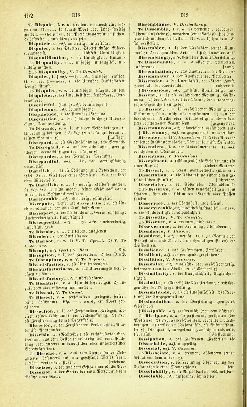 To Dispute, I. 1'. n. flVciten, roovtwcflifefi!, bi'5- piitivcii. ir. r. a. \) (blu-di SBoit cbci- Jf^at) firctttq martjcn. —the prize, bcii *4'vciS ab^iigeanniieii fudjcii. Z) tcfirciten , aiifccf)ten; 5ti)cife£ii. Disputeless, adj. iinftrcitin, imflveitfiav. Disputer, s. tcv ©tvettev, ©treitfitcttigc, SSSi'bcv fvnUifjSiieifi. |lic6fcit, Untmf tiqft-it. Disqualification, s. bic Uufa()igfctt, Uiitaug- To Disqualify, r. a. unfiUjig , untaitgtic^, iiit» tii(f)tig macftcu. \To Disquantity, V. To Diminish. Disquiet, I. % uJj- —Ij , «'/. itluitf;ig ; vafKoS. H. s. cbcv X — ness) Uiivii^c; !)tafl(ofigfeit, ®Livgc, *?lngfl. To Disquiet, v. a. tcuitvllf^igcii, I'tngen, quiitcii. Disquieter,s. bev llnru^cjiifter, Sfu^cftovcr, giic bcn^ftovcr. Disquietful, (fajt \) adj. tcuiivu^igenb. Disquietous, adj. icunvuf^igeiib. Disquietude, s. bic lliunil)c; ©torung. Disquisition, s. bk (V^ilofcVf^tfc^c f) Untcvfil- ff'Uug, 9}a*fi.'rfc6ung. To Disranlt, i'. a. 1) auS bcr SJeiT^c tningeit, in Unevbnung tn-ingcn. Fig. feineSKaugcS bcvaiifceii (ciiicii igcamtcn t). [trtfftgcit. Disregard, s. bic ©evingfct'iibuiig, baS aSerimdj' To Disregard, r. a. nuiS bci- 3lc()t taffcn, gering- fdialicn, »cruat{!tafftgfii (ten 9iu()m f). Disregarder, s. bcr :i)Crsd)tcr, SScvad)tcv. Disregardful, adj. —l.v, adv. gciiiigfdjal^ig, i5cracl)ttic6. Disrelish, s. 1) bie SJciguiig jimt ©rbvcc^en, bcr (Sfc(. 2) bcr @tct (scv ciucr ©V'cife e). Fig. bcr ©fci ebcv SLBibcrwiltc. To Disrelish, r. a. 1) \Btbrig, etctf;aft madjcn. 2) Fig. (JtUHis nicfit lubgcii, feiiien ©efc^mocE bavaii fiubcii, ben &cf*ma(f vevticrcu. Disreputable, adj. elHwibvig, fifiimpflicf). ^ Disrepute, (6ef(ev nlS disreputation) s. bic Hit' cfiic, ©djanbc, bcr liMe 9tiif, (jtife 3lamc. Disrespect, s. bic ?licf)fac6tung, @eringfd)iil,uing; lliiel)rcr6ictigtcit, Uiit)cf[i(i)fett. Disrespectful, adj. — ly, adv. unefitcrtictig, Hnftiifli*, gro6. To Disrobe, «'. a. cntHcibcii, 0lt8y'c(;cil. Disrober, s. bcr (Sntflcibeiibc. To Disroot, v. a. 1) V. To Uproot. 2) V. To Indermiiie. Disrupt, adj. (Ipcet.) V. Rent. Disruption, s. 1) ba^ 3crf!rcc£!cn. 2) bcr SPnitt), To Disrupture, v. a. V. To Rupture. Dissatisfaction, s. bic Un5ufricbcnl;cit. Dissatisfactoriness, s. ba^ Unucvmogcn bcfric bigcu 511 tfinnen. Dissatisfactory, adj. unicfvicbigenb. To Dissatisfy, r. a. I) nicj)t bcfricbigeii. 2) iin- jiifricbcn cbcr mipvscvgiitigt niactcn. To Disseat, V. To Unseat. To Dissect, v. a. jerfc^nciben, jevlcgen, feciren icincii Seidiiiain). Fig. — a -word, ciu SBort jer- gticbcvii. Dissection, s. 1) baS3e>fd)nelben, 3cv(cgen, ©c- ciren (cinc« 8eid)natu6), bie ^ctctenbffnmig. 2) Fig. bie 3erglicberting (eine« aBcgriffcS e)- Dissector, s. bcr Bevgticbercr, Seicficnbffncr, 3lna. tcmifl, ^(iiatomifer. Disseisin, j;. (9icc6tSt>v.) bie vccfittoibrige SScr- trcifcung au« bent '&([i^t (cincS ©rfcgnte^, ciner'43ac6> tung cbct anbever imicTOcgticfecr ober untdrperlit^ier ©crciftigteitcn). To Disseize, v. a. auS bem iiefi^e (eincS Qrb- gutc8er bcfonbevS auf cine gefel5ticJ)c SBeiie) fctjcn, ticibcit, yertrci6en, jiofen. [ttiebene. Disseizee, s. bcr ait3 bent!8efifec einer ©ac^ie Ser- Disseizor, s. bcr JBertreiber einer SPerfcit au3 bcni J^efi^c ciner ©ac^c Dissemblance, V. Dissimilarity. To Dissemble, \.v.a. 1) Ycv[)cl)(en, scvtcrgcii. 2) [)ciiil!cln (?tc(ic c), »i.n-gcten (cine ©adjc e). J^) (n- fcnntlicfi madjcn) Bcvficttcn. 11. v. n. 1) (;eiitficin. 2i fi(i[) serftcttcn. Dissembler, 1) ber 35crf;c^(cv (cinc« JIuni- nter^f). 2) bcr >*Jieud)Icr. Arise —; ftef), $cud)Icr, aiifl Dissemblingly, adv. r;euil)£erifd!, mil '-JicrftcKung. To Disseminate, v. a. au^ftrciieu, scvln'Ctten, aii^fprcngcu. [tung Dissemination, s. bao 5tu§flrcucn, bie SScrtn'ci- Disseminator, s. bcr 3liic>ftrcucnbc, 45cv[neitcr. Dissension, «. bic Uneinigfcit, bcr ©trcit, 3>i-n|^, 3»icfpatt, bie 3wietrad)t. [nttjrcrifit. 4:Dissensious, adj. jdntifd), ftveitfttt^tig, auf- Dissent, «. 1) bie «erfd)iebcnc ajJcinung, ®cftn- niing. 2) bev SBibcrftveit bev Shitur, bie entgcgcngc- fcMc (5igcnfc^aft (ungcti-.). To Dissent, v. n. 1) scrfcCicbcncr 50icinuiig cbct (Sicftnninig fetjn, itic^t titcvciitftimnicn. 2) »on bcr ^evvffficnbcrt Jiirific bbcv ©taatSreligion atiaicidicn. i 3) vcrfdiicbciKv flntnr fcljn. [gcgcngcfcLu Dissentaneous, adj. ablueidjciib, ijcrfdiicbcn, ent- X Dissentany, adj. cntgegcngefcijt, imserciniav. Dissenter, s. l)V. Dissentient (I). 2) bcr'ilnbcvS- bcnfenbe in @[ati6cnifad)en, Sionconfermift, 3)iffciitcr. Dissentient, I. s. ber 2lnbcr0meinenbe. II. adj. ijcrfd)icbcii in 9J!einnngcn. Disscntious, V. Dissensions. Dissepiment, s. (SPflanjenl.) bic ©djcibcluanb (in ciner .Savfcf). [gcte()rtc 2)Jaterie. To Dissert, v. a. vcben, aiovtiijccftI'cin (u6er cine Dissertation, s. bie VlH^anbtting (ilbev cinen gc- fdjiditiirfjcn ^pnntt f). [fdjvciter. Dissertator, s. bev 9lD^anbrcr, ?lt[)anbtnng6- J To Disserve, r. a. (5iitcn tienad)f^citigen, i|m fcfiabcu , ifirn eincit fditininien ©trcii-^ cber iPoffen fpicten. Disservice, s. bet 9lad)tC;ci(, uMc Ticnfl, Disserviceable,ffrfj. nacf|t[)cittg,fd)fiblicl3. —ness, s. bic 9iacl)tf;eitigtcit, ©d^ablidjfeit. To Dissettle, V. To Unsettle. To Dissever, v. a. tvcnncn, aOfonbcrn. Disseverance, s. bie Jrennung, Vlbfonberung Dissidence, V. Discord. Dissident, 1. adj. uncinig. II. s. pi. (Dtamcn ber SSrotcflanten unb (5hicc^en im e(;cntaligen iPt'icn) bic !Eiffibcnten. Dissilience, s. ba5 3erft.n-ingen, 3eri>raljcn, Dissilient, adj. ^erfpringcnb, jctvtatsenb. Dissilition, V. Dissilience. Dissimilar, adj. ttngtcid^- cber scrfi^liebcuartig, ()etcrogen (vcn ben J^cilen eineS rftorvcrg e)- Dissimilarity, s. bic llna^ntic^feit, Ungieif^ar- tigfeit. Dissimile, s. (9Jebct.) bie SSergicic^ung bur(^(Se« gcufalse, bie (5ntgegcn)icHung. Dissimilitude, s. 1) bic llnd(;n(ic^tett. 2)(3'iebc« tunfl) bic (Sntgegenficftnng. Dissimulation, s. bie JBerficilting, ^cuc6e(ei, ®(cijincrci. ' :(Dissipable, adj. jcrflreuiic^ (iicn bent fidjtCf). To Dissipate, v. a. 1) 5eifircnen, jertr;eitcn (bic SBcifent). 2) Fig. a) ijcrfc^TOenben, iiergeubcn, burdj- fcringen. b) ^crfireuen (aSefcrgniffe, bie lUufmcrffatn- tcitf). Dissipated, unrcgctmafiig, aiiSfcfuiicifcnb,luitb, ticbcrtid). [3crftreuung Dissipation, s. hai 3crflveucn, 3ert^eiicn; bic Dissociable, adj. ungcfettig. Dissocial, adj. V. Unsocial. To Dissociate, i'. a. trcnnen, atfcnbern (einen ©taat Bcn bcm anbcrn t). Dissociation, bicS^rennung, 2lljfcnberiing (bcr a3cftanbt^ei[e einet 2!Uonard)ie t). [feit Dissolubility, s. bie 2lnf(cs6tirteit, ©(6mef^(>av> Dissoluble, adj. anfrijstciv, fd>rtictU'iT'