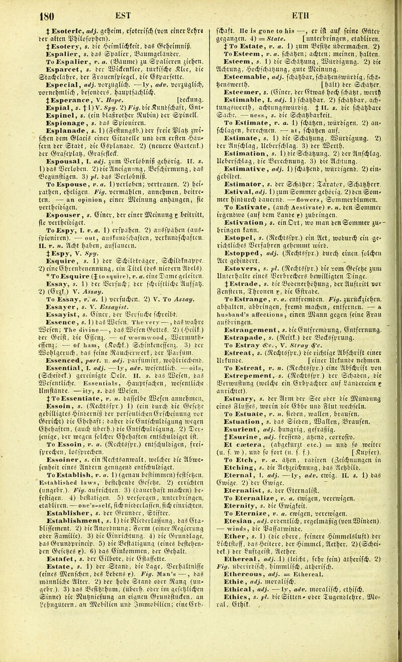 $ Esoteric, adj. gcl;eimi efoterifc^ (son ctncvScl^rd ^Esotery, s. bie ■'Jcfin(i(^fci't, baS @cI;E{milip. Espalier, s. biiS >S)>alicv, SaumgctAnbcr. To Espalier, r. a. (!8aiitnc) ju ©I'nttetcn 5iel;cn. Esparcet, s. bcv StGicfcnttee, titvtif(^e Jittc, bie ©tac^ctfi^ve, bcr Sraiicnftn'cgct, bie (SSjiarfette. Especial, arfj. fiorjugUcf). —ly, adv. Sovjiiglidj, »onief;mlic{), tcfciibcvg, |aiH3tfacf)li(^. JEsperance, V. Hope. [beefling. Espial, s. tOV. 2)FiV.bieJtlinbfc6aft, Snt- Espinel, s. (cin tlapvot^cv Siubin) bcv isaVineH. Espionage, s. bci^ ©Viomvcn- Esplanade, *. 1) (i?cfiung86.) bcv fveic $fab Jttji- fc^en bcm ®£aci3 ciiicv Sitat'cKc unb ben evfien -&au» fevn bcv ©tabt, bie @8t.'tanabc. 2) (ncueve ®avteuf.) bev ®vafe)5ta(5, (Svafcflerf. Espousal, I. adj. 511m 'isertotnif gel)brig. H. s. 1) baS 55ev(otcn. 2)bie3lneignnng, 33efdjtvmnng, ba§ 33cgitnfligen. 3) pi. baS sUcrloOniB. To Espouse, v.a. l)ticv(o6cn; ccvtvaucn. 2) I)ct' vatfjcn, e|c(igcn. Fj'jr. »evmii^(cn, annc^mett, bcitrc- ten. —an opinion, cinev 2)ieinung on(;angen, fie »evtl;cibigcn. Espouser, s. eincv, bcv cinet aJJeinung c Seitvttt, fic »evt(;eibigct. 1 To Espy, I. t'. ffl. 1) cvfiJ.i^cn. 2) an«fViiT)cn (niiS- fVnonivcn). — out, aiisfmibfrfjaften, ttcvtunbf<^iaftcn. II. V. n. Slcfit f)a6cn, aufKnieiii. JEspy, V. fipy. Esquire, s. 1) bev ©tSitbtvilgev, ©c^itbtnn^l'C- 2) cine(Sf;vent'encnnung, cin Sttet (be8 nicbcvn SlbclS)^ * To Esquire (J tosquiip), '• a. cine Tiamc ge leitcn. Essay, s. 1) bev aScvfni^i; bcv |(^iviftlicf)c Jluffalj. 2) (©vjf.) V. Assay. To Essay, v. a. 1) ttcvfucticn. 2) V. To Assay. Essayer, V. Essayist. Essayist, s. 6incv, bev iBevfn(t)c ft^vcit't. Essence, «. 1) baS SBcfcn. Tlie ver.i—, ba^ >i'nf;vc aBcftn; The divine — , bag SlBcfen ®ottcS. 2) (•§ci(t.) bev ®cift, bie ©ffcnj. —of wormwood, Sffievnnitf)' cn'cn,;; — of ham, (.ffottft.) ©i-fiintcneffcnj. 3) bcv SlBo^lgevucf), bas fcine StandjevivcvE, bcv ipavfiim. Essenced, part. n. adj. ^'avfumivt, n)o()lvicc[)enb. Essential, I. adj. —ly, adv. iccfcntlicf). —oils, (©djeibcl.) gevcinigte Gclc. II. s. baS SBefcn, ba^ ffBefcntlic^e. Essentials, .giau))tfiii^en, Voefcnttid)e llnifiiinbe. —ity, s. basS 2Be|cn. JToEssentiate, v. n. baffe[6e SBefcn nnne^mcr.. Essoin, s. (Oiectitofpv.) 1) (ein biivd) bie (Sefcl^ geJilligteS •giiubcvnip bev )ievfonlidien(fvft6cinung »uv ®evi(6t) bie (5()cf)iift; bnfjcv bic (fntrd)u[bigung ujcgcn (5f;el)aftcn, (auc^ nbev^.) bie Cfntfc^iiltigung. 2) 5)ev« jenige, bcv njcgcn fclt^cv G^c^nftcn cntfdinibiget ift. To Essoin, v. a. (3icc{)t«|>v.) cntfdjulbigeii, fvei- fVvc(^)en, loSfiivcc^cn. Essoiner, s. ein Siccft^antDatt, \«e[cfiev bic SifcVBC- fcn^eit cinC'S 2lnbcvn genngenb entfrfinlbiget. To Establish, r. u. 1) (genau beftimnicn) fcflfc^cn. Established laws, 6eftc()cnbe ©efclje. 2) evvicjjtcn (iingetv.). Fiy. nufvirfjtcn. 3) (bauevf)aft ma(tien) 6e» fcfligen. 4) t'cfldtigen. 5) wcvfovgcn, nntcvtningcn, etnblivcn. — onc's-self, fittnicbcvtaiTcu, ficQ einvictjtcn. Establisher, s. bev ®vnnbcv, ©tiftev. Establishment, s. 1) bie OJicbcvtaffung, baSGta^ tiiffcinent. 2) bieSlnovbnung, Sovm (cinev Ou'gicvung Dbcv gami(ic). 3) bic (Stnviclitung. 4) bic ®runb(age, isaS ®vunbtvincip. 5) bie fflcftiitigung (cine^ tcfle(;cn= ben ®cfc^eS -t). 6) ba« (Sintommcn, bcv @et;att. Estafet, s. bcv eil6ote, bic (Sftnffctte. Estate, s. 1) bcv-©tanb, bie Cage, fficv^cittniffc (eineS SOienfc^en, beg Sebenei f). Fig. Man's —, bag niAnnticfie SUtcv. 2) bev ^ofte ©tnnb obcv Siang (un- gct'v.). 3) ba0 iH-fibt^iim, (iticvr;. obcv ini gcfcl^fic^ien ©inne) bic STJut^nic^ung an eignen ©vunbftucfen, an 8t(ingutevn, an 9JJctn(tcn nnb 3ninio6ilicn; cinc(5vt= f<faft. lie is g-onc to his —, er ifl anf feme ©titct gegangen. ii)= Slate. [nntevivingen, etaBtivcn. J To Estate, v. a. 1) junt Sefilje nbevinac^en. 2) To Esteem, v.a. fctjciljcn; a<^tcn; meincn, fatten. Esteem, s. 1) bic ©cfia^ung, 2Bitvbigung. 2) bie 9lcf)tung, .^ot^ifcfiatuing, gute ajjeinnng. Estecmable, adj. fcjjalitav, fctja^cn'STOiivbig, fdjit- ^enanjcvt^. [()a(t) bcv ©cfjciftcr. Esteemer, s. (Sinev, bcv(5tmag t;oc^ f*a^t, wcvt^ Estimable, I. adj. 1) fcf)al^6av. 2) fdjabbav, nci)» tnnginvevt^, at^tuugovuiivbig. Xl\. s. bic fdja^bavc ©acf)C. —ness., s. bic ©c^agbavEcit. To Estimate, v. a. 1) fc^ci^cn, tBiivbigen. 2) on- fctiagcn, fccvccfjncn. •— at, ft^iafeen anf. Estimate, s. 1) bic ©dja^ung, SBuvbignng. 2) bev 3lnf(^(ag, UcOcvfrt)tag. 3) bcv SIBevtr;. Estimation, s. 1) bie©c^aljung. 2) bev 3lnfc^(ag, Uebcvfd)(ag, bic !8cvcd)nung. 3) bie 31ditiing. Estimative, adj. 1) fc^a^cnb, wuvbigenb. 2)ein- gc6ilbct. ^ Estimator, s. bev ®i^a|ev; !Eaiatov, ©c^a^^evr. Estival, arfj. l) 3unt©ommcv gc[)ijvig. 2) ben ©om« mev l^inbnvc^ bancvnb. —flowers, ©onimevtlumcn. To Estivate, (auc^ Aestivate) v. n. ben ©ommcv ivgcnbiuo (anf bent I'nnbe c) jubvingen. Estivation, s. cinDvt, xso man ben®oinmcv ju-- tvingcn tann. Estopel, s. (9tec^tgi>v.) ein 3tct, hjobuvc^ ein ge- vid)tlid)c§ aSevfa(;ven ger^cmnit wivb. Estopped, adj. (JRet^tgfpv.) bnv(^ cincn [oilmen 3tct gcf)inbcvt. Estovers, s. pi. (!Kfd)t6fvv.) bie vom ©cfcise jnni Untcvr^atte cincg $cvtnc(6cvg bcmiltigtcn linge. 4;Estrade, s. bic 43obencv('d(;ung, bev 31uftvitt sov S^enftcvH, S^voncn t, bie ©ftvabe. ToEsfrange, v.a. cntfvcmbcn. F/i/. juvuctjie^cn, a6t;altcn, abbvingen, fvemb madjcn, entfevncn. — a husband's affections, cincn SJiann gcgcn feinc gvan aufbiingen. Estrangement, s. bieSntfvembung, Sntfevnung. Estrapade, s. (9{citf.) bcv *Soctgf(ivung. To Estray Ac., V. Stray (J'c. Estreat, s. (3ie(^t8|>v.) bic vic^tige 9(bfcftvifl: cincc Itvtunbc. [cinev Itvtunbc nc^mcn. To Estreat, v. n. (OTecijtefvv.) cine 3tbfc5vift Sou Estrcpement, s. (Sfctfctsfpv.) bcv ©djaben, bie aScvnjnjlnng (wclc^c cin ©vb).-a(5tev auf Sanbcvcien c anvi(6tct). Estuary, s. bev 3lvm bcv ©ee obcv bic SKiinbiiug cincS Slnffeg, luovin bic @bbc nnb ghit wccbfctn. To Estuate, V. n. ftebeit, iDatten, bvaufen. Estuation, s. bag ©icben, SBaflcn, Svaufen. Esurient, adj. t;imgvig, gefvagig. fEsurine, adj. frcffcnb, dtunb, covvofiv. Et ctetera, (abgefuvjt etc.) = nnb fo njcitcv (u. f. \\>), unb fo fovt (u. f f.). [JTupfev). To Etch, I', a. ci^cn, vnbivcn (3ci(^nungcn in Etching, s. bie '3lefcjeictinniig, bag Vlcl^biib. Eternal, 1. adj. —ly, adv. cttig. II. s. 1) bag ©njige. 2) bcv Owigc. Eternalist, s. bev (Stcvnatifl. To Eternalize, v. a. cnjigen, Uevetotgcn. Eternity, s. bic ©migteit. To Eternize, v. a. enjigen, tocvetBigen. Etesian, nrfj.ovbent(tc6, rcgetmtipig(sonSBinbcn). — winds, bic S)3affattt)inbc. Ether, s. 1) (bic obeve, feincve .§immetgt«ft) bev Sidjtftoff, bag.ipeitcvc, bcv .gimmct, 3let^cv. 2)(©c^ei' bef.) bcv Suftgcift, 3lct^cv. Ethereal, adj. 1) (IcidBt, fcl^v fcin) <M)m\S). 2) Fig. nbcvivbifc^, f;inimlif(^, dt^cvifd). Ethereous, adj. = Ethereal. Ethic, adj. niovaiiff^. Ethical, adj. —ly, adv. movatifc^, ct.^ifc^. Ethics, s. })/. bic©itten obcv Jugenbtc^vc, £DUi= vaf, et^if.