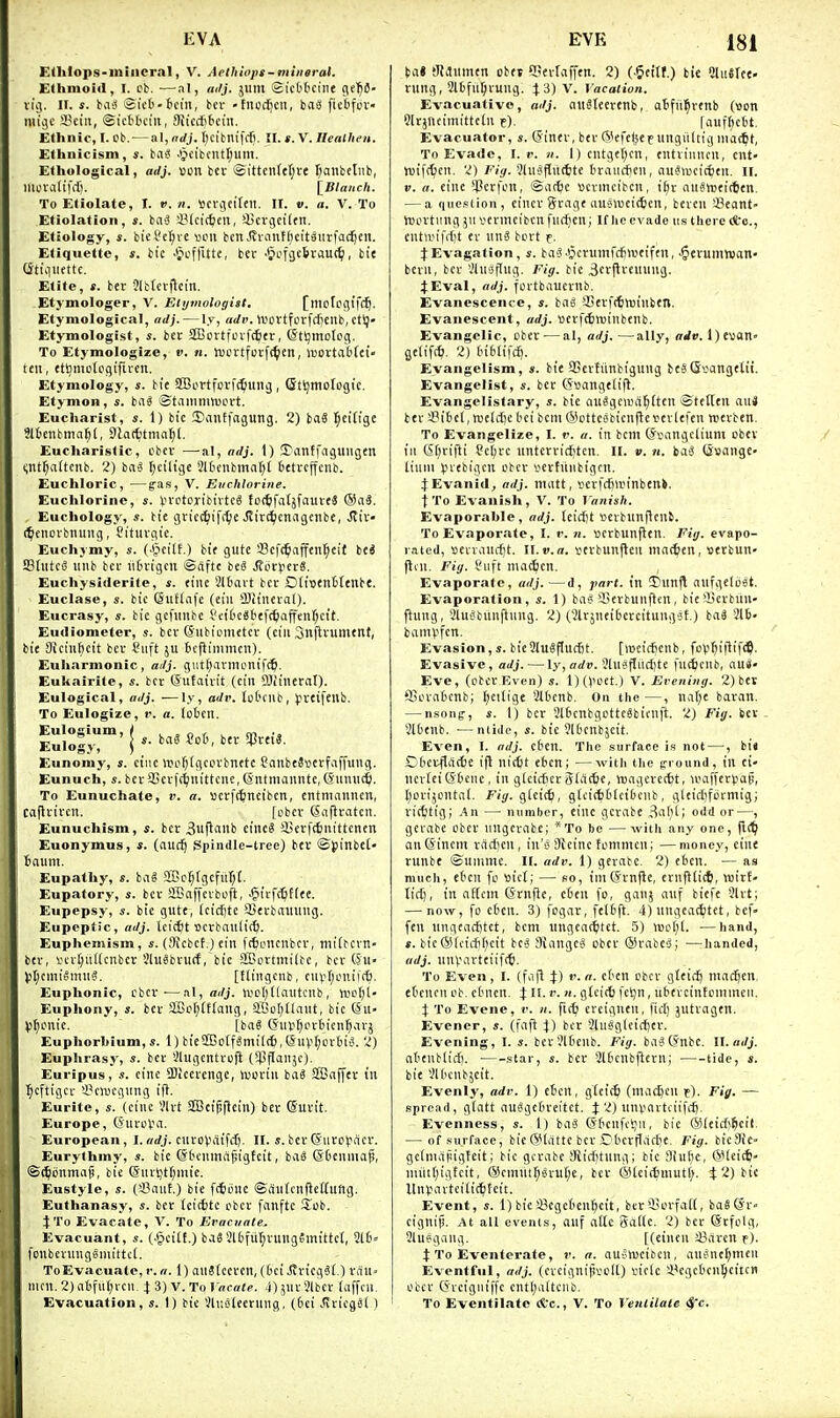 Edilops-miiieral, V. Aethiops-miiieral. Ethmoid, I. cb. ■—^.-il, adj. jum Si'ct'tuint 0,(1)6- vig. II. s. bciiS Sit't-tcin, bci- -tnodicit, bas fiebfuv- mijc 3?ciii, ©ietfccin, Sticcttchi. Ethnic, I. Ob. — al, aJj. I^cibntfrfi. II. *. V. Ilentlieii. Ethnicism, s. ba^ .>pcibcntl;um. Ethological, adj. »on bet ®ittenfcl;re r^aiibclnb, lllOVfl(ifcf). iBlatich. To Etiolate, I. ». n. Scvcieireil. II. v. a. V. To Etiolation, s. baS iMcic^cn, iScvgcilcn. Etiology, s. biei't(;re veil ben Jfrantf)cft^iirfa(^eii. Etiquette, s. bic .Jn-ffUte, ber .Jiofjcbvauc^i, tie Qtiqiiettc. Etite, s. ber Jlttcrflct'n. -Etymologer, V. Etymologist. [mctpgi'fd^. Etymological, adj. — ly, arfr. ivovtferfcfienb.ctt)- Etymologist, ber SBcrtfovfc^er, (Stijmolog. To Etymologize, v. n. jucrtfpi-fc^en, iDovtat'fet- ten, etl^motegifiren. Etymology, bie SBortforft^inng, Qtijmotogtc. Etymon, s. iai ©tammnjprt. Eucharist, i. 1) bic ©antfagung. 2) ba§ l^eifige ?l6enbmn^(, Dlatttma^l. Eucharistic, cbcr —al, adj. 1) 3?antfaguugen ^nt^altcnb. 2) ba6 f;ciltg£ Qlfcenbinal^t 6ctrcffcnb. Euchloric, —gaa, V. Euchlorine. Euchlorinc, s. trctoribtvtcS foffcfatjfauveS . Euchology, s. bie gric(^iif[^e Jtirc^cndgenbe, Siix- (^enovbnung, Citurgie. Euchymy, s. (j^etlf.) bie gute !8cf^^affcn[;eit bc« SBhttcd nnb ber iitnigcn ©ctftc beS .({ocyerS. Euchysiderite, s. tine Jltavt ber £)(i»enttenbe. Euclase, «. bic (Siiflcife (eiii iBiincval)- Eucrasy, s. bie gcfiinbc Sci['C«6ef(^ajfenf;cit. Eudiometer, s. bcv (Siibiometcr (cin Snftvumenf, bie Sicinficit bcv Siift ju icflimmcn). Euharmonic, aJj. gut[)anni,inif(6. Eukairite, «. ber (Sutairit (cin Sliinerat). Eulogical, adj. ■—ly, adv. Ict'ilib, preifeub. To Eulogize, c. a. lotcn. Eulogium, / . . o / t cn Eulogy, \ *■ ^ Eunoray, s. ciiic wufjigccrbnttc CanbeSsctfaffung. Eunuch, «. ber3Scrft£;nittcuc,©ntmannte,(Sumiti(. To Eunuchate, v. a. serft^ncibcn, entnmuncn, caflrircn. fobcv Sciftratcn. Eunuchism, ber 3uflanb cinc8 Sjerftfciiittcncn Euonymus, s. (auc^ Spindle-tree) ber ©{linbct- biium. Eupathy, s. ioi a?c^rgefiir;t Eupatory, s. ber aBaffevboft, -§irf(5f[ee. Eupepsy, i. bie gute, icicfite Q3erbniuiug. Eupeptic, adj. Icicfct ijcrbaulic^. Euphemism, i. (Wcbef.) ein (ttoncnbcr, ntitbcvn- bcr, I'cv^iitlcnbcr SluSbrurf, bic SfBcrtmilbc, ber (Su- V't;cmit<muS. [Hingcnb, cin?t;ouiic6. Euphonic, cbcr-—al, adj. \iip()[lautcnb , Vupfjl- Euphony, s. bcr 3Bc(;(t(ang, a.Oo[;ilaut, bic @u- 53f)cnic. [ba§ (5iivt;i-H-6icn^arj Euphorbium, s. 1) bieS!BDtfSmil(6,(SiiV^i-'rti3. 2) Euphrasy, s. bcr ilugentrcfl (^flaiijc). Euripus, s. cine fflicerenge, toortii bag Sffiaffer in l^cftigcr 3?c)ucginig ifi. Eurite, «. (cine Vlrt 2Bcipflciii) bcr ©urit. Europe, (SnrcV'a. European, I.orfj. cnroVrtifcfi- II. s. berGurcVacr. Eurylhmy, s. bic ®6cuma^igfeit, bag SDenniaf, ©^iinmag, bie (Siirtit()niic. Eustyle, (iBanf.) bie f(5iiuc ©auicnftcCtiUtg. Euthanasy, s. bcr (citfctc cbcr fanftc iTub. \'Vo Evacate, V. To Evacuate^ Evacuant, «. (.§eitt.) baS 2l6fu(;rung?mittc(, 2t6= fonbeningSniittct. ToEvacuate, t: a. 1) auStccrcn, (('ci JtricgSi.) rdu> nicn.2)atfut;vcn, X'i)V.T»Vaeate. jjjnrSlbcr (affcn. Evacuation, s. 1) bic Vli;ij(cening, (6ei v<iricg6l ) ta» tIMnmen obej C'erlaffen. 2) (.5ettr.) bic Slullee- rung, 2l[)fu^ruug. ^3)V. Vacation. Evacuative, adj. ciuSlecrenb, otifit^renb (vjon Strjncimitfcln f), rauf()cbt. Evacuator, s. ©iner, ber 6kfe(jef ungiiltig mac^t, To Evade, I. r. «. l)cutge(;cn, entriiuu'u, ent- mifttcn. 2) 51ugflit(6te traucten, au'Jmcicfeeu. ll. V. a. cine iCerfon, ©at^c »crmcibcu, i£;v nuSttjeitten. — a qiiesiion, cincr Srage nuenjeictcn, beren Scant' n)iu-tiing jii vcrmcibcnfucficn; If he evade us there (fcc, cntirifrfjt er unS bort f. t Evagation, s. baJ ^crumfcfinjeifen, ^gerumwan- bcrn, ber '.'Inaflug. Fig. bie Berjlreuung. JEval, adj. fortbaucrnb. Evanescent-e, s. bag SSerfttmiiubetl. Evanescent, adj. 'oerfittuinbenb. Evangelic, obcr — al, adj.—ally, (rrf». l)e»an« gelifc^i. 2) InbtifcE). Evangelism, *. bie SSerfiinbignng beS(Svangetit. Evangelist, s. ber (5»ange(i|l. Evangelistary, s. bie auSgea'a^ften ©tetlen au4 ber !8itiel, meidjc bei bcm (SctteobicnUeverlefcn njerben. To Evangelize, I. r. a. in bcm (Svangclium ober ill 6f)rifii Sc(;rc nntcrricf'ten. II. v. n. bag (Ssange- liuiu V'ebigcn cbcr vcrtiinbigcn. JEvanid, adj. inatt, vcrfcfinn'nben>. t To Evanish, V. To ^'anish. Evaporahle, adj. leicfit «crbun|lcub. To Evaporate, I. r. n. vcrbunflen. Fig. evapo- rated, nevrancfit. U.v.a. verbunften mncfcen, uerbun- flni. Fiij. Viift nia(^cn. Evaporate, adj. —d, part, in Dunj\ aufgelijst. Evaporation, s. 1) bag iBerbuinlen, bie33crbun- ftung, Slugbunftung. 2) (Slrjneibercitunggf.) baS 216- bamV'fcn. Evasion,«. bieSlugflucBt. [lucicfjcnb, foV'^iflif^P. Evasive, adj. —13', arfi;. 21ngfliicl)te fuitcnb, au*- Eve, (eberEven) s. l)(^^cet.) V. Evening. 2) ber fiScvciicnb; f;cilige SlOcnb, On the —, nat;e baran. — nsonff, s. 1) bcr 3l6cnbgcttcgbicnft. 2) Fig. ber 2lOenb. —nlidc, s. bic JiOcnbjcit. Even, I. adj. ct'Crt. The surface is not—, bit CterflaiSe ift nictit ebcn; —witJi the g-round, in ei« ncrieiGtcnc, in glcicticr ffiatljc, njagcrec^t, •ii>affer).iaB, r;orijcnta(. Fiy. gicic6, glcictbtciOciib, gleiclifdrmig; ricfctig; An — number, einc gcrabe ,3aM; odd or—, gcvabe obcr inigcvabe; *To be —with any one, flC^ an (Sincm rfirficn, in's Dicinc tomnicn; —money, eine runbe ©unimc. If. adv. 1) gerabe. 2) ebcn. — as much, ebcii fo »ict; — so, inid'rnfle, ernflli*, wirt- licC), in aftcm (Srnfte, cben fo, ganj auf biefe 3lrt; — now, fo ebcn. 3) fogar, felbft. 4) nngeac^tet, bcf- feu ungeac£)tct, bcm ungeat^tet. 5) lwci;[. —hand, *. bic®lciifif;cit beg Mangeg obcr @rabeg; —handed, adj. inivarttiif(ti. To Even, I. (fafl %) v. a. ebcn obcr gteiii^ madden, etcncn ob. cbiicn. % It. i\ n. gtci(6 fetjn, libtrcintommeii. X To Evene, v. n. fic^ crcignen, fid) jutragen. Evencr, s. (faft \) bcr 3luggleiff)cr. Evening, I. s. bcrJlbcub. Fig. bagCfnbe. II.«</j. abeublid). .star, s. ber 2lbcnbftern; tide, s. bie Vlbcnbjeit. Evenlj', adv. 1) ebcn, gtci(^i (mac^cn p). Fig. — spread, giatt auggcbreitct. J 2) unvnrtiiifffj. Evenness, s. 1) bag ©bcnfcljii, bic ®(cicf;§eit. — of surface, bic(Slattc bcr Cbcvjlafbe. Fig. bicSie- gcimapigteit; bie gcrabe iRicbtnng; bic ;)iui}e, QMciii?' nuitr)ig!cit, ®cmui^grui;e, bcr @(ei<6niutf;. ^ 2) bic Unvnvtciii(6tcit. Event, s. 1) bie sBcgcbeu^cit, ber'JJoi'fait, bag^r- cignip. At all events, auf aitc ga((e. 2) ber @rfolg, Sluggang. [(cinen JBarcn r). t To Eventerate, r. a. auglucibcn, augnel)men Ev^entful, adj. (crcignifa-oK) tUin 4<cgcbcn^cttc« ober C5vcigniffc cntl;altciib. To Eventilate &c., V. To Venlilate ■Sfc.