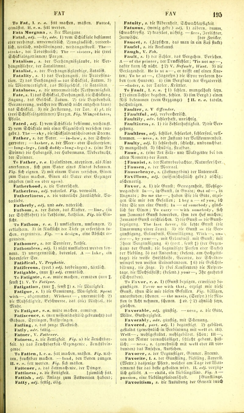 To Fat, 1. r. a. fett niaitcn, maflcn. Fatted, ilfiiiiifti't. U. r. H. fett Wcvtcn. Fata Morgana, s. 3cc 2IIovi)aiif • Fatal, adj. —ly, at/i<. I) iH'm «(6icffa(e ('cfltmmt otcf scvtianat, iiniioniicibliit. 'J)iiiiiiluctli(fi, vcvbccO= lii^, toMliit, iMit)eiltu-iniU'iit', »cvliaiuim');\.H'((. The— stroke, bCV :Jotc>)fttct(^; The — sisters, bic (bfci Siti(f Co l615L'tt i 1111 cn) !P>iv5011. Fatalism, s. bcc 'iH'vI^angliijjijtaubc, bic 35cv» tjaucinifilcijvc, bcv 5atalisinii?. Fatalist, s. bcf il'Cif^.ingnipglautiiic, Sntn(t(t. Fatality, s. 1) baS iiiertjaitiviifi, tic luMbc|tiua= tioii. 2) bag iH'vf;iingnif! = ba^ <£(6icffa[, gntiim. 3) bic SGitcvvuavtijfcit, baa fflcipgcfiticf, h'e gntaiit.it. Fatalness, bic iinscrmciblit^c Dlctfttucitbijitcit. Fate, s. 1) iai ©(ticffai,in'i-(;an;3nif!, bic ©itirfiiiuii, giiguiUT, ba§ WcKticf, ivatnm. '■!) (bic ~43ciicticn(H'it, '•licrdnbcntng, U'cUtcv bcv OJicnfd) niitt ctitgri)cii faiiii) baS ig(^)ictfat. 3) bie ,3cvftoruiig, bcv lob. i) yl. bic (bvet©c6ifEf.i(iSgettirincn) i'arjcn. Fiy. Wing-ed fates, $fcik. Fated, adj. 1) »om©dncffatc t'cflimmt, ucvljaiigt. 2) s>em. ©(^idfate ntit cinev Sigcnftbaft »cvfcl)cn gctr.). The — sky, bic ftfeicf fcil^ciitftbcibciibcn Stevnc. F'atlier, «. bcv luitcv. —in-law, s. bcv '2(6an'e= gev»atcv; —lasher, s. bev 9)iccv= obcv ©ccfcovpion; — loiiff-lefs, (auc^) da(ldy-Ioiig--le8s) s. (cine i'lvt Sl'innc) bic ■^^atcvgcip, bcv Jj>a[icvtnauii, iyefccvfuc(t;t, bcv ©VHiiitcv. To Father, v. a l)cintinbcn, abcvtivcii, af3,tiinb ancvtcmicu, fttt gum >-i>atcv ciiicS .<tinbcg tefcuiicii. Fi<j. fict cigncii. 2) init cincm 4!atci' vcvfc^cii, (Siiicu 511111 4>atcv iiiad'cu, (Siiicu C1I5 4'atcv cbcv (Svjcugcv aiigeticn (mit on ebcv uinin). Fatlierhood, i. bic 'i^atcvfc^iaft. Fatlierless, adj. Siitcvtog. Pig. ucvteai^t. Fatherliuess, s. bic Bcitcvlic^c .Savttidjfcit, Sii' tcvlictc. Fatherly, adj. linb adv. »atcv(ic6. Fathom, s. bcv gabcii, bas .<ilaftcv. ■—line, (in bcv ©ctifffiifivt) bie ?ot[;(cine, fotljlicii. Fig. bic(Siii» m- To Fathom, r. a. 1) umfiaftcvn, unifangcn. 'I) i cvftdftcvii. 3) in Siiicffic^t bcv Sicfc 511 cvfovfcficu fii= (ten, cvgvuiibcii. Fig. —a desig-n, cine Stbfic^t cv> gvmibcu. Fathomer, s. bcv ©oiibivcv, Set()fc. Fathomless, adj. 1) iucl)t nniHiiftcvt tticvbcu feu= ttcnb. 2) nncvgvnnbli(t), tiobcnlel A — lake, tin tcbcntcfcf 'Scc- Fatidical, V. Prophetic. Fatiferous, (Vet.) adj. tofctvingcnb, tobtlic^- Fatigable, (nuv J) adj. cvnntb(ic6. To Fatigate, r. n. miibc mac^icn, cvmubcn (miv J, fonft t). V. To Fatigue. Fatigatioii, (nuv J, fcnfl J) s. bic fflhibigfcit. Fatigue, s. 1) bic (Jcnuibung, fflZiirigEcit. Spent with —, abgcniattet; Withoutitnevmitbliff) 'I) bic yJiiit)fcligtcit, >.J?cfc6lt>crfe, baS (bic) lUu(;iat, bie !S;ut)e. To Fatigue, v. a. initbc nuicOcn, cmuiLCii, Fatisceiice, s. (nuv n)if)cu|'rt)aftltfi) gcOvnuctt) basi @iif)ncn, Sl-n-ingcn, '.Huf|>i iiigcn. Falling, s. bag junge 4)iaftuicf). Fatly, udr. t'cttig. Fatiier, V. Fatteaer. Fatness, s. bic Scttigtcit. Fig. a) bie (Vvnt6t6av' feit. b) bag S vuittlHivteit'tSvjcugcnbc, giuif;ttuin> genbe. To Fatten, I. r. n. fctt macOcn, mcijlcn. Fig. na(;- ven, fvnc^tt'av mac6cn. —land, ben i^cbcn bitngcn. II. f. n. fctt wcvten. Fig. fiifi inaften. Fattener, s. bag Scttniat^cnbc, bcv !?iingcv. Fattiness, s. bic gettigtcit. [sicililif^l fctt. Fattish , adj. Vintage ;um gettlucvben t;aljcub; Fatty, adj. fcttig, i.Hig. Fatuity, s. bie ?l(&evnr;cit, .2f[nua(tti.>vfigtcit, F'atuous, (tucnig get'v.) adj. 1) al6evn, bnnim, fttivaitti'Vftg. 2) tvaftlcg, uidjtig. ■—fires, ;uvliftitev, SvvwifdJc. [bev^wirfev. Faucet, s. (3aV'fitcii. man in cin gajj fiecft) Faufel, «. bic Jlvcfamil^ Faugh, V. Foh. Fault, s. 1) bev gcTjicv, bag a3cvget;cn, ^i'evfe^en. A — of the printer, bcvST'vucEfc^teT; 'Tis not my —, bafitv faun i(^ nittt. J?) \. Ttefault, Want. 3) bie fficvlcgcnfjcit. He is at a —, ev tvifft auf cincu Stwo' ten; To he at —, (Jcigcvfpv.) bie ©puv iievlovcn §a» ten (ven .tjunbcn). 4) (im iBcvgt'an) bcv Svsabcvvijj. finder, «. b£V Xnbtcv , Jvvitttcv. To Fault, I. V. n. \ \) fe^lcu, mangedjaft feljii. cincugef)lev £)cgcr)en, fc^lcn. 3) (imi'evgO.) cinen tfiifi t'cfonuiicn (»inn ©vjgangc) :f II. v. a. tabctn, befcfcnlbigcn. Faulter, s. V Offender. JFauItful, adj. iH'vtn-citcvift6. Faultily, «</!'. fe(jlcvt)aft, nnviittig. Faultiness, s. 1) bie ge^lcvl)aftigfcit. 2)bic'i5ev- gc^nng. Faultless, adj. fcIjUcg , fc()[evtog, fe^levfvci, so(t' fonimen. —ness, s. bcv3uftanb bev SSollfommcnf^cit. Faulty, adj. 1) fcl;(ev()aft, ffblet^t, unOvauc^Oav. 2) mangcKjaft. 3) fttuibig, ftvaftmv. Faun , s. (cine Vlvt geii>= uub SBatbgiittev fici bcu olten !)U'iiicvn)-bev gaun. f Faunist, s. bcvSlatiivtctiCuK^tcv, Slaturfovft^ev. JFausen, s. bcv iDiccvaat. Faussehraye, s. (gcftunget'au) bev Uutevttaff. Favillous, adj. (iviffcnfcfjafttid) gciv.) afi^ig; afticiiavtig. Favor, s. 1) bie ®nnfl; (5k>i'cgcn§cit, JiBof)(ge- ivegcnljcit In—, iutSiinfi, in ftSnabc; Out of—, in Itngnabe ; Do me the —, fjaOcn ©ic bic @iite, cvjci» gen ©ie miv ben (Slefaden ; I beg- a— of you, t(6 i'ittc ©ie mil cine (5hinft; In — of somebody , giitcf- (itb fnv (S'incn ; To curry — with somebody, fi(^ urn Sentanbg (iUinft Bclucvhen, i^m ben ^cf niat^cn; 3ciiianbg(yiinft cvft6tci<6en. 2)bte@unft= bic®nnft. tc^eiginig. Tlie last favor, tic lebte @r.iift (bie Uinavnuing ciiicv gvaii). 3) bic (SHinft = bic S)ev» gunftigung, CSilauOniil, (Simuillignng. V/ith—, un-\ del , by your—, niit ©vlaillinif! , mit (Siiuft; lllit ?I;vcv fficvgiinfligung. 4) (voct , fenft %) (bcv (Scgcn. ftaiib bev (Sunft; bie tiegiinftigtc ^.H'vfcn obcv ©acfie) bcv SicOting. 5) bag 5lnbentcn; (tefonb. am ■§ot^jcitg» tage) bie iveijie .§ntfd)tcifc, (Sccavbc, bcv ©fbultev tuini^ict »on tueipen ©ciben6dnbcvn. Jfi) bie ®cftcOtg' t'iltung, tie 3itgc. 7) (dei Jiauf(eutcn) bie 3icfl?cct« tage, bic 2Ber6fe(fvift; (tiefonb.) your ) 3^v gcc^vteg (©c6vci('cn). To Favor, r. a. 1) (®nnft tcgcigcn, cvwcifcii) f'c- giinftigen. Favor me witJi that, cvjcigt miv biefe ®unft, tt)un ©ie miv biefen ®cfa([en. Fig. Inftigcn, nntcvftii(5cn; fc^oncn. ■—the mast.s, (©ecfpv.) bic4Va= flcn in ai*t nc^mcn, fc^icncn. % ob. f 2) a^nlict) fcljn, gicittcn. Favorable, nd\. giinfiig. —ness, s. bic ©lite, ajJilbc, ®ut(}cv5igtcit. Favorably, adv. giinflig, mit lantoniing. Favored, yari. adj. 1) teguuftigt. 2) gctilbct, gcftaftct (gcmi'(;nli(6 in Slcvtuubung mit well 00. ill). Well —, luor^igcftaltet, lucl^lgcbiibct, fifcmi; III—, I son bcv Statuv uevnatfetaffigct, fAicf&t gctaut, t;ap= (ic^; —ness, s. (gciBo(;nli(5 mit well cbcv ill i.'cv» hinbcn) bag 2lnfef)cu, 'Jlugfcfjen. Favorer, «. bcv 'i^cgtinftigev, ®onnev, gvcunb. Favorite, I. s. bev iSiinfliing, Picbling, gauovit. (iSicttv.) bagjenige '^fci'b, lucldticg am'5agc begSBctt- venucng fiiv bas tcfte ge^a(ten u>ivb. II. adj. i30V5iig- lic^ gelict't. A — child, cin SicBftnggtinb. Fig. A — passion, cine Sicblinggfcibcnfi^aft. [®iinillinge. Favoritism, s. bic Vtugittiing bev 0cwalt biivc^