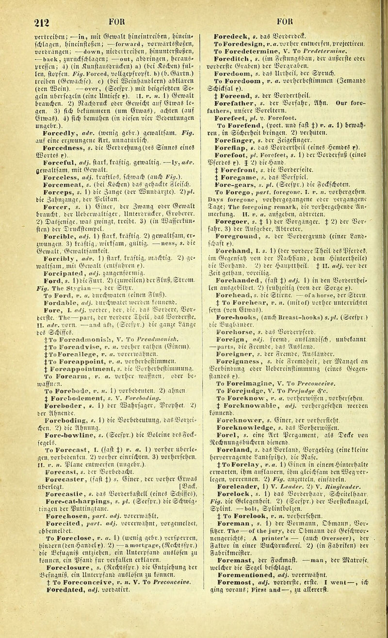 »n-ti-ci6cu; —in, iiiit ®cwa(t fjineiutrciten, r;iiieiii« frtjlagcn, t)iiKiiijlci);cii; —forward, »ciUHn-t«fio|;cit, »oi-bi'angcu; —down, uicbcvtvcifccn, f^ininitcrftopcn, — back, giivitcffitlaiicii; —out, atbringcu, t;ci-au3- Vveffcu; 4) (in jtunftiniSbriicfcu) a) (6ci Jiocficn) fitl- ten, floVfeit. /(f^. Forced, «oKge))fro(ift. b) (6. CScivtii.) trcibcn ((S^ctuarfifc). c) (&ci aBeint;aublcrii) afiflitven (ben SBeiu). —over, (©cc|>r.) mit tctgcfcfetcn ©c» gc(n ii(ievfe()e(n (einc llnticfe t). ;i. i-. n. 1) (Sen5a(t braut^en. 2) Silarfjbviic! cbcv ©auitfet auf (StreaS Ic- pen. 3) fic^ Defitmnictn (urn (StiuaS), ncfiten (iinf (StmaS). 4) fi(^> (leniiitjen (in biefen siei- iSebcutungcn ungedi-.). Forcedly, adp. (wenig gcdr.) <iciua(tfani. Fig. auf eine erjwmigcnc Jlrt, uniiatiivlitij. Forcetlness, s. bic j8crbve^ung(be3 ©inneS eineS aCuvte^ e). Forceful, adj. ftavf, fvdftig, gewattig. —ly, adv. geuinttfam, mit Wcwalt. Forceless, iidj. tvafttoS, fdjwatt (au(^ Fig.). Forcemeat, s. (Oci .Socmen) bnS gcf;ac{te gieifct). Forceps, s. 1) bie 3ange (ber aBiinbcirjtc). 2)pl. bic S'lr^njnnge, bcv ^IJetifan. Forcer, s. i) @inev, bet 3n'nng cber ©ewntt 6vanc6t, bev llebci-Wiiltigcv, llnftibvncfcv, (Svutcrcv. 2) ©ngienigc, \mi jwingt, tveibt. 3) (in $BaffevEun ftcn) bev t^nicfftemiicl. Forcible, adj. 1) ftavt, fraftig. 2) gewdifvim, cv- Sn.ningen. 3) fraftig, anvffam, giiitig. —ness, s. bie (Sevualt, (Sewaltfamteit. Forcibly, adv. I) ftart, frftftig, nuitttig. 2) ge- luaitfain, mit (5Hnualt icntfu()ven r). Forcipafed, adj. jangcnfovniig. For<l,s. Ijbicgiivt. 2) (5nweiten)bcvg(up,@tvom, Fig. The Stygian—, bev ©tSjX. To Ford, V. a. bnrc^TOaten (eincn Sinfi). Fordable, adj. buvi^matct lucvbcn tcnncnb. Fore, I. adj. votbcv, bev, bie, baS 53Dvbcvc, aSor- bevfie. The — part, bcv uovbcve 3:t;eiC, ba6 i8otbev|lc. 11. adv. tfcrn. —and aft, (©ec|>v.) bic ganjc Sftngc bc^ ©c6iffe«. J To Foreaditioiiisilj, V. To Preadmonish. 4:To Foreadvise, i'. n. sovI;cv vatt;en ((Jtnem). jToForeailege, v. a. V'CVCHi)il(;ncu. jTo Foreappoint, v. a. UDvftcvbcflimnien. X Foreappoiiitinent, s. bie SSt'vtjevbeftimmung. To Forearm, v. a. vov^cv Wiiffncn, obev 6c= waffncn. To Forebode, t'. n. 1) sovbebeutcn. 2) a^nen J Forebotlemeiit, «. V. Foreboding. Foreboder, ». 1) bev SBa^vfagev, 5Pvo)3l;et. 2) bev 3lf)ncnbe. Foreboding, «. 1) bie 95ovbebentnng, baSSLun-jei (^cu. 2) bie 3lf)nung. Fore-bowline, e. (©eefiJr.) bie a3oleine beegocf= fegels. To Forecast, I. (fafl i:) v. a. 1) Bov^ev iibcvle- flen,*ovbcbentcn, 2) viovfjev einvidjten. 3) »Dv^evfef;en. It. V. It. $(ane cntwevfen (uiigebv.). Forecast, s. bcv SBovbebat^t. Forecaster, (faft X) «• ©inev, bev vov^ev (5twa3 nbcriegt, [a?acf. Forecastle, s. iai iCovbcvfaficK (cineS ©d)iifes), Fore-cat-liarpings, s. pi. (©ecfpv.) bie©(6l«ig'' tiiigcn bev 5|3uttingtauc. Forecbosen, part. adj. SOveviUiiHt, Foreclted, part. adj. vovevfljaf^nt, »)OVgenie(bct, obbemelbct. To Foreclose, p. a. 1) (tucnig gebv.) scvfpevvcn, l)inbevn(ben.§anbe(c). 2) —amortgag-e, (SUeitSfpv.) bie aicfuguif cntjici^en, ein llntevvfanb au^fcfen jU fonncn, ein *j3fanb fuv »evfa((cn evtiaven. Foreclosure, s. (3ie(6t«fpv.) bic (Sntjief^nng bev !8efngnip, ein Itntevpfanb auSlofen ju fonncn. X To Foreconceive, v. n, V. To Preconceive. Foredated, adj. uovbativt. Foredeck, «. baS SBcvbevbeif. ToForedesign, r.a.'i.H'vflcv cntnjcifeu, Vn'jectiveii. To Foredetermine, V. To Predetermine. Foreditcli, s. (im geflnngSbau, bev rtiipevfle obcv sovbevftc (5h-abcn) bev iuu-gvaben. Foredoom, s. bii« llvtl;eil, bcv ©Uvud). To Foredoom, v. a. »cvf;cv6cftimmcn (Semanbs ©^icffat f). X Foreend, s. bcv 3Sovbevtt)ei(. Forefather, s. bev 3ScvfaI;v, 3l^n. Our fore- father!?, unfcvc iBcvcttevn. Forefeet, V. Forefoot. To Forefend, (poet, unb fafl X) 1) bewa?' ten, in ©ic^ev^cit btingcn. 2) vev(;uteu. Forefinger, s. bev ^eigcjxngev. Foreflap, e. ba3 aSovbevt(;ei( (eineS .§embeS t). Forefoot, pt. Forefeet, s. 1) bev ^Bcvbevfllji (eincS ^CfcvbeS t). I 2) bie^anb. X Forefront, s. bie aSovbcvfeitc. X Foregamo, ,<. baS SSorfpici. Fore-gears, 4-. pi. (©ccf^v.) bie (Vocffttoten. To Forego, pari, foregone. I. v. n. BOv()evger;en. Days foregone, vcvl^cvgcgangcnc obev pcvgangcnc Sage; The foregoing remark, bic Si)v(;evge(;cnbe Vln> mevtung. II. ». a. aufgebcn, abtvcten. Foregoer, s. X 1) bev SSovgangev. X 2) iiev SSov far;v. 3) ber Slufgcbcc, 3l6tvetcv. Foregrousid, s. bcv SSutbcvgvunb (cinev Sanb- Forehand, I. s. 1) (bev sovbcve !EI;eiC beSSPfcvbcS, im (Segcnfa^^ sen bcv Diar^^^anb, bem ■§intevtl;ci(e) bie !Biut;anb. 2) bev .Siaii))tt()ci[. X H- «''J- ^f^' 3eit getf)an, poveiltg. Forehanded, (fajl X) ''J- 1) in t' 9jovbevt(;ei ten aii8gcbi(bet. 2) fviit^jeitig (uon bev ©ovge p). Forehead,s. bic ©tivne. —ofahor.se, bev©tcvn. X To Forelioar, v. n. (mit of) uovr^cv nntcvvirf)tet fet)n (acn ©twaS). Fore-hooks, (ancf) Breast-hooke) s.pl. (©eefpv ) bic S?ug[Kinbcv. Forelnorse, s. bag SSovbcvpfcvb. Foreign, adj. fventb, auSdinbifcf), iinbefannt —parts, bie Si-embc, baS 2ln§[anb. Foreigner, s. bcv iVvcmbc, VluManbcv. Foreignness , s. bic gvemb[;eit, bev Sliangci an j iSevbinbung cbcv llebevcinflimmung (cine^ ©egcu' ftanbeS p). To Foreimagine, V. To Preconceive. To Forejudge, V. 'to Prejudge (Sfc. To Foreknow, v. a. Povf;eviuif[cn , »ovf;erft5en. X Foreknowable, adj. iMJvr;ergefet;cu Wevbcii j tijnnenb. I Foreknowcr, s. (Siner, bcv »orf)cvfict)t. I Foreknowledge, s. ba§ sBciv[;ev>uiffcn. Forel, s. einc 3lvt 5Pergamcnt, al3 iDcife von SRc^nungsbiittlevn bienenb. Foreland, s. baS Siovlanb, SSorgcbtvg (cinctteine ^cvsovvagenbc I'anbfpilic), bie Dfafe. JToForelay, v.a. 1) (Sinen in einem§iiitevf;alte cvttjavtcn, i^m anf(aiievn, i(;m gfcitbfam benSBegpev' tcgen, sevvcnncn. 2) Fig. anjcttctn, einfabein. Foreleader, 1) V. Leader. 2) V. Ringleader. Forelock, ,s. 1) bag a.tovbcv[;aav, ©c6eite(f)aav. Fig. bie ©clcgen^eit. 2) (©ccfi-'v.) bev sfiovftccfnagcl, ©)3lint. —bolt, ©plintbotjcn. X To Forelook, v. n. »or(;cvfer)en. Foreman, s. 1) bev SSovmann, Obmnnn, iJ^ov fi^ev. The — of the jury, bcv Cbmann be^ ®cf(^n)OV- ncngevt(f)t§; A printer's— (aurf) Overseer), bev gaftov in eiucv ffiuc^bvucfcvci. 2) (in Ifabvifcn) bev gabvifmeifiev. Foremast, bev Socfmaft. ■—man, bev 9)Jatvofe, njeic^cr bic ©cget bcfcfitagt. I Forementioned, adj. »ovcvi«a§nt. I Foremost, adj. sovbevfie, evfie. I went —, iff) ' ging oovauS; First and —, ju aKevev^.