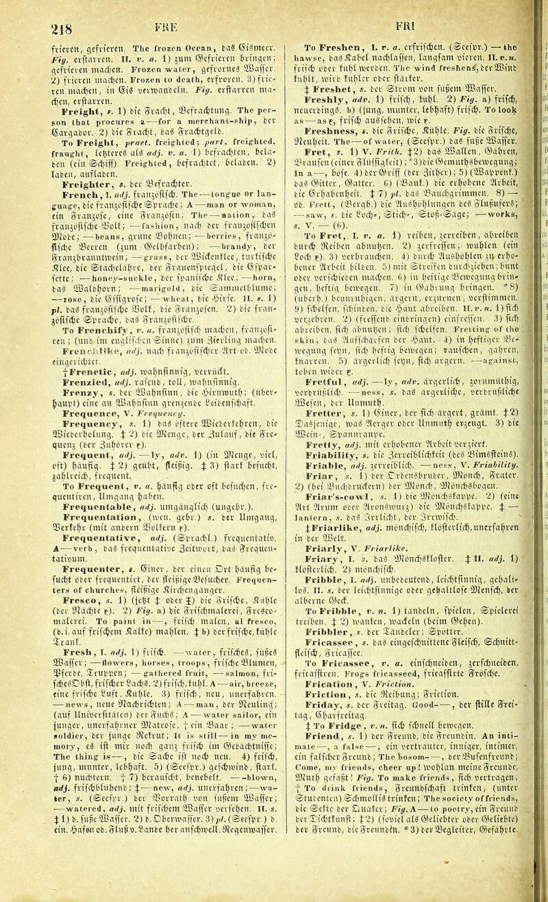 fvicvcn, gefvt'cvcn. The frozen Ocean, tag (SiSmccr. Fig. cvftavvcn. II. i'. o. 1) jum ©cfiicvcn firiiigcii; ((cfvtcvcn in(irl)£n. Frozen water, gefrovncS SBaffcr. 2) fvicvcii llUK^cit. Frozen to death, ctfvorcil. 3) flic- ten iiia(f)cn, in ©i3 vtvtt)anfceti!. Fiy. evjiarvcn ma- (^cii, evjlan-cii. Freight, e. 1) bte Svarfit, SBcfracfitmig. The per- son that procures a—for a merchant-phip, bcv (Sargabov. 2) bic gvac^t, ba« Sractitgctb. To Freight, praet. freighted; jiitrt. freighted, fraught, (cl^tcrea alS adj. v. a. 1) Ocfraditcn, icliT bcu (ciii Si^iff). Freighted, icfrarfitct, fcclabcii. 2) tabcii, auflabctt. Freighter, s. bcv a3efva<6tev. French, I. adj. fi-an5t'rif(^. The — tongue or lan- cuage, btc franjorifctic ©Vn-acfic; A — man or woman, tin Sranjofe, cine Svaiijofiii; The—-aation, baS fvaiijofifc^c iBoIE; —fashion, iinc^ bn- fi-aiijiififc^en SBiobe; —heans, gviinc a?o^ncu; —berries, fvaiijO flfdjc Sccrcn (jvim (ScltifavOeii); —brandy, bcv gvanstiranntlDcin; —grass, bcv aBitfeiiHcc, tuvfifctjc ,<J(ce, tie ©tac[)cta^ve, ber Svaiienfpicget, bic (Sfpav- fctte; —honey-suckle, bcr f\<aliifcf)c Stht; —horn, taS aSafb^ovn; ■—marigold, bic Samnutttiimc; — rose, bic ©ffigrefc; ■—wheat, bic ^§ivfc. II. s. 1) pi. ba^ fvanjiififcliic SSotf, bie Svaiijofcn. 2) bic fvaii- jofif(^c ©).u''i<^'Si baS (yranjofif(tc. To Frenchify, r. a. fvaiijiififcT] iiiac6cii, fvcinjiifi- rcii; (unb im ciigtifif cii Sttiuc) jum ^itvltiig iiiaciicii. Freni-.Jilike, uilj. iiad) fviinji'fifc^cv Vlrt eb. SDlcbe tingciitttci. •[Frenetic, adj. )uat;uftiniig, scvvilcft. Frenzied, adj. rafcub, tcU, Wcifinfimiig. Frenzy, s. bcv SBa^nfinii, bic .Ciivtmiitf;; (iitcv- {lauV't) cine an aBai)nfiun gvcn;cnbc Scibenfdjaft. Frequence, V. Frequenct/. Frequency, s. 1) hai i'fterc SBicbevfc^vcn, bic aSicbcv^dnng. i 2) bic SKcngc, bcv 3ulnf; bit 5vc- qiienj (ber 3u^ovcv t). Frequent, adj. —ly, adv. 1) (in SWcngc, vn'ci, eft) ^dufig. t2) geubt, fleipig. J 3) ftart tefucfjt, ja^lvcicf), fvcqucnt. To Frequent, v. a. ^ciliftg cbcr cft 6cfiict)cn, fvc- qucntivcn, llmgiing ^aOen. Frequcntable, adj. umgdnglid) (ungctr.). Frequentation, (U'cn. gc6v.) ». bev Umgaug, SCerfc^v (mit aitbcvn SBcUfevn f). Frequentative, adj. (Svvarfil.) fvcqueutatiD. A-—verb, ba« fvcqucntativ'c ^citwovt, bai Svcqucn- tati»um. Frequenter, «. (Sincv, bcv ciucn Drt Ijciufig ic- fucl]t obcv fvcqucutivt, bcv flctpigeScfuc^er. Frequen- ters of churches, flcijiige Jiivcijcnganger. Fresco, 1) (jc^t J obcv J) bic Svif(6c, JTiit;lc (bcv 3iact)tc f). 2) Fig. a) tjic Svifrfjnialcvci, ffvc^co' nialcvei. To paint in —, fvtfd) niaicn, al fresco, (b.i. auf fviff^icm ^a(tc) tnafjtcn. b) bet fvifc^e, tiif;(c Jvanf. Fresh, I. adj. 1) fvif(6. —ivater, fvtfd6c3, fiijieS SBdffcv; •—flowers, horses, troops, fvifcftc'-Blumcn, $Pfcrbe, !Jv«V>V'cn; —gatliered fruit, —salmon, fvi- f(^Ci-Ct'fl, fviftfcct Sac^8. 2) fvifii), tu[;(. A — air, breeze, cine fri)c6e Sitft, JtiifiCc. 3) fvifcf), ncu, nncrfa^vcn. — news, ncnc SJcicfrtcfctcn; A — man, bcv S'icuting; (auf Itniijcvfitatcii) bcv i'?iirf!'o ; A — water sailor, cin jungcv, nncvfaljvncv OJiatrofc, f cin >-8aar ; —water soldier, bcv jungc OJcfvut; It is still—in my me- mory, tS ifl miv nofl) ganj fvifcf im (Scbac^tniffc; The thing is —, bic Sac6c ift nei^ ncu. 4) fviW, jnng, mnntcr, lc6t)aft. 5) (@cci>v.) gcfc^inn'nb, flavf. t 6) nitrfitcvn. t 7) 6cvaiifci)t, tcneScit. blown, adj. fvi[c66iiifienb; i—new, adj. iincvfa^vcn;—wa- ter, s. (©ccfvv.) bcv 95ovvat(; von fiijicni SBaffcv; ■—watered, adj. mit fvifcfjcm SSaffcv vcvfc^cn. II. s. 11) b. fiijic aCaffcv. 2) b. Otcv^xiaifcr. 3) /</. (»ccfVv,) b. ein. 'Ipafeii ob.Stnptt.Sanbe f;cr anfc^mell. Sicgcnnjaffev. Fill To Freshen, I. r. a. cvfvift^cn. (Sccfpt.) —the hawse, ba^.5Jat'ct nacfjtnffen, tangfam ticvcit. II.p.h. fviitfc cbcv filf;t n)CVbcn. The wind freshens, bcvSS5inb tu^lt, U'ivb fitf}tcv cbcv ftavtcv. 4: Freshet, s. bcv Stvem von fnfem 9Ba|fcv. Freshly, adv. 1) frifdj, fUt)£. 2) Fig. a) fvifd^, neucvbingS. b) (jung, mimtcv, (et^nft) fvif^. To look as — asf, tvif(^ au6fct)cn, luic Freshness, s. bic 3vi[f6c, JJi:f)(c. Fig. bie Stifle, Dleut)cit. The —of water, (©cc|>v.) iai filpc Sffiaffci. Fret, s. 1) V. Friih. ^2) ba8 2Baf[cn, (Sat^vcn, a?vanfcn{cincv g(iiffigtcit);'3)bie(^icmut^efcewcgung; In a—, tofc. 4)bcr®riff (bcv 3itl)cv); 5) (SBnVVcnf.) ba« (Sitter, ®attcv. (1) ('Saut.) bic cvI;o6ciic Jlvtcit, bic (5rf;atcnt;cit. t 7) jil. bag aSaucftgvimmen. 8) — cb. Frett, (iBcvgfi.) bic 2lue[;et;tungcn beS StupufevS; — saw, s. bie Sudj-, iSttc^», ©top=@dgc; —works, s. V. — (6). To Fret,. I. v. a. 1) vcifccn, jcvvcifccn, fiBvei6en buvt^ atci^cn atnuljcn. 2) jcvfvcffcn; wiitiicn (cin Sod) t). 3) »cvtvau4cn. 4) burdfi ',Uu6pi;ien i,n cx\)C!' ficncv Slvt'cit fciibcn. 5) mit ©tvcifcn buvcl)5icf)cu; Inmt cbcv vcvft^icben mac^icn. 6) iit i)cftigc a3ctt)cgung Bvin- gcn, I;cftig bcwcgcn. 7) in @a()vung tningcn. *S) (iU'cvl).) lH'umnf)igcn, civgcvrt, cvjiivncn, scvfttmmcn. y) ffbctfcn, fiin'nbcn, bic .gant a6vci6cn. ILv.n. l)ftct) »cvjcl)vcn. 2) (fvefi'cnb einbringcn) cinfvc(fcu. 3) ftcf) atncibcn, fici) abnu^cn; firf) fcfcclfcn. Fretting of tho skin, bii8 Jluffifivivfcn bcv -&aut. 4) in i^eftigcv a?c- nicgung fcl;n, firf; (;cftig fccmcgen; taufc^cn, ga()vcii, tnavven. 5) avgevlict) fcljn, ficf( iivgcvn. —against, teOcn an'bcv t- Fretful, adj. —ly, adv. civgcriifS, jDvnmiif^ig, scvbriif)lic6. —ness, «. baS dvgcvtii^e, vevbnipiic^e aBefcn, bcv Unmnf^. Fretter, s. 1) (Sincr, bcv fiilj (ivgevt, grSnit. J2) Sa^jcnigc, waS 31cvgcv cbcv Unmutf; evjcngt. 3) bic 2Bcin=, is>annvnui.'c. Fretfy, adj. mit cvtiotcncv ^Ivtcit vcv^icrt. Friability, «. bic ,3cvvetHicf)fcit (bcS aimSi^cine). Friable, adj. jcvvcitlid). —ness, V. Friabililg. Friar, ,i. 1) bcv CrbcngBvubcv, Sliend), ifvatcv. 2) (6ei iyncl)bvutfcvii) bcr fflioncf), aJJonrSeiiogcii. Friar's-cowl, s. i) He i£lliincf)it<\wc. 2) (einc 9lvt Slvnm obcv ?lvcn«wiivj) bic a)Uincl)>3fa>))JC. t — lantern, s. baS 3vvtic£)t, bcv Swhiifc^. 4: Friarlike, adj. moncljtft^, ffij)levti(^,tincrfa(;vcn in bcv aCcit. Friarly, V. Friarlike. Friary, I. s. ba8 Slionc^Stlojlcv. J II. adj. 1) ftdftcv(ic6. 2) nu'nc[)if(^. Fribble, I. adj. nnbcbcutcnb, tcirfitfinnig, gcf)att- Io5. II. ,9. bcv Icidjtfinnigc obcv ge^attlofc 2)ienfc^, bcv iii6cvnc (5k'ct. To Fribble, v. 7i. l)tanbc(n, fyicten, ©picievci tvcilien. t 2) umntcn, iuactctn (6cim (Sc^en). Fribbler, bcv Saiibclcv; Spbttcv. Fricassee, «. Hi etngefcijnittcnc gteifd), ©c^nitt- Pcifc^, gvicaffce. To Fricassee, r. a. einfcfinciben, jcvrdjueibcn, fvicafflvcn. Frogs fricasseed, fvicnfflvtc Srofdjc. Frication, V. Friction. Friction, s. bic 3ici6nng; Eviction. Friday, s. bcv Svcitvig. C!ood- —, bet fiiftc jyvci- tag, Gi;avfrcitag. X To Fridge , v. n. fit^i fctmcil tcwcgen. Friend, s. 1) bcv fftcunb, bie Srcunbin. An inti- mate—, a false —, cin vcttvautcr, innigcv, intimcv, cin falfcficv gvcunb; The bosom , bevaSufenfveiinb; Come, liiy friends, cheer up! Ifollian nicineSreiinbc,- ailutl^ gcfapti Fig. To make friends, flcij vertvagen, t To drink friends, ijveunbfcijaft ttinfcn, (imtcv ©tubentcn) ScftmcftiStrinfcn; The society of friends, bie ©cftc bcr Quatcv; Fig. A—to poetry, ein 5veunb bcv3)i*ttnnfi; fZ) (fosiel a£6 ©clicbtcv obcv (SeiieStc) ber Sveunb, bicgtcnnbin. * 3) betaSegicitev, ®efa^vfe.