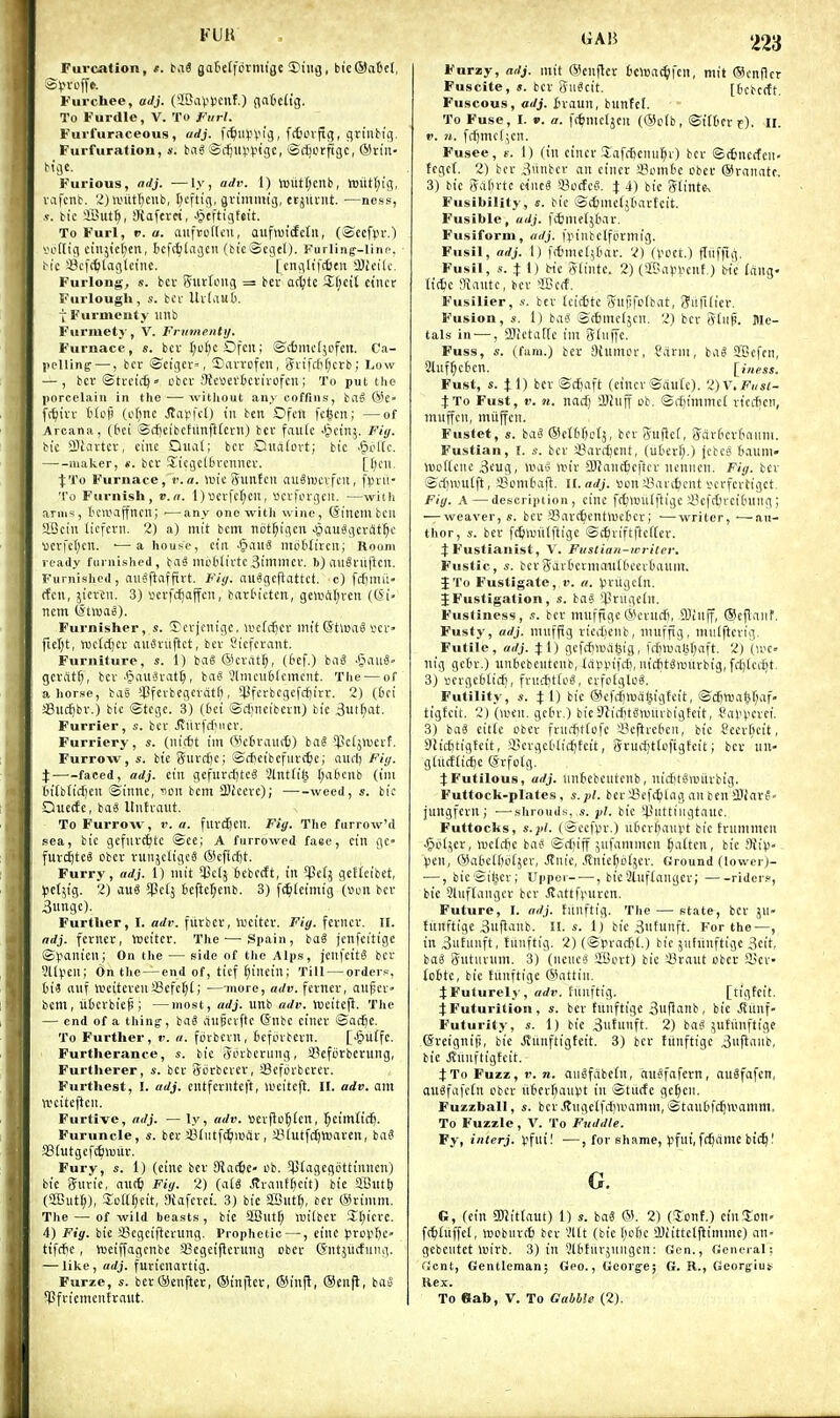 Furcation, t. ti\S gat'clfdrmige Sing, bic®a6el, Furchee, aJj. (IBaV't'cuf.) flatch'g. To Furdle, V. To Fiirl. Furfuraceous , adj. ^i^WfX^iq, ^cboxfiq, g,xini>\q. Furfuration, s. ba^ SrfjlH-'l-'tgc, ScJjorfigc, ®rtn- M'ge. Furious, ndj. —ly, adr. 1) »uiit(;cnb, iDutl;i'g, vafcnb. 2)\tnitr)eub, I)cftig, gvimiitig, tcjutut. —ness, .«. tie 3But§, Siaferri, .^tftigfeit. To Furl, V. a. auftoflcu, auf>ui(fetit, (SccfVH'.) vofttg cinjtcfien, ticfrblagcu (bie®Eget). Furling--linc. f-ic 3?cf(^tagletnc. [cnfllifcfitn QJicilc, Furlong, s. bcv gurloitg = ber at^jte %\)vX ciiict Furlough, s. bcv UvlauO. t Furmcuty imb Furmety, V. Frumenty. Furnace, s. bcv J;u()cOfc; ©c6mc(5Dfcn. Ca- pclling —, bcv Scigcv', 5)iivrofen, Jn'fditicrb; Low — , bcr ©tvcic^ » obcv ilfeuevfccvivofcii; To put the porcelain in the — without aii\ coffins, baS (Sc ft^ivv t'lofi (ofinc Jtapfct) in ben Dfcn fc^cn; —of Areana, (£>ci @(f)eibchmfl(cvn) bcv fautc ''^cinj. Fiy. bic SBiartcv, cine Qiial; bcv Oualovt; bic ■§ol(c. maker, «. bcv S^tcgcUivcnucv. ■jiTo Furnace, r.a. >Tjic guntcn auSlucvfcu, fpvii- To Furnisli, v.a. l)»cvfcr;cu, scvfcvgcil. —with arms, t'CWajfncii; ■—any one with wine, (Sinembcu gScin licfcvii. 2) a) mt't bcm not^tgcn ^auggevSt^c vcrfc()cn. •—a house, ciii ^mi motfivcn; Room ready furnished, bag iiluWivtc Similicv. b) angvuftcu. Furnished, niiSftafftvt. nuSgcftattct. c) fcfiimi (feu, ikxiw. 3) vcrfcfjajfcn, bart-ictcn, gewAt;veu (t5i» ncm (StwaS). Furnisher, s. ©evientgc, ivcti^cv im'tSHoaS vcv> fieTjt, njctcfjcv aiiSvufict, bcv Cicfcvant. Furniture, s. 1) bgSCScrat^, (6ef.) biiS JjaiiS- gcrdt^, bcv ■§au3vat^, ba§ Vlmcublcmcnt. The — of ahorse, bae $fevbcgcvdt(), iPferbcgefdjirr. 2) (Dei SBuc^bv.) bic ©tcgc. 3) (t'ct ®ct;iicibcvn) bic ,3ut^at. Furrier, s. bcv Jiiivfcfiiicv. Furriery, s. (nic6t im (Vcivaiitfc) bag 5pc(jVucvf. Furrow, bte giivdjc; ©cScibcfurc^c; aiirl) Fiy. %—^-faced, adj. ciu gcfurcf)te6 Slnttt'lj t;a6cnb (iiu tit{b[icj)cu ©innc, non bcm 3)(ccve); weed, bic Quecfe, baS llutvaiit. To Furrow, v. a. fuvctjcit. Fiy. The furrow'd sea, bic gefuvc^te @ee; A furrowed faee, cin gc- fut^te^ cbcv runjcltgce ®cfict)t. Furry, adj. 1) mit ^ct; bcbcdt, tit gcffeibct, ^jetjig. 2) auS ^ctj 6eftet;enb. 3) f<^(etniig (Don bcv 3ungc). Furtlier, I. acft'. fiirbcr, lueiter. Fiy. \txntx. II. ndj. fcvncr, ttieiter. The'—Spain, ba^ jcnfeitige ©V'Tl'C'i; On the — side of tlie Alps, \m]dti bev SUpen; On the — end of, ticf fliitetn; Till — orders, iis nuf iveitcvcuScfctj(; —more, adv. fcttter, aiijscv bcm, ubcvbicf!; —most, adj. unb adv. Yucitefl. Tlie — end of a thing-, bag aupcvfte ©nbc ctnev ©ac^e. To Further, v. a. fcvbcvu, tefovbcvlt. [•§uCfc. Furtlierance, s. bic Sovbcniiig, SBcforberuiig, Furtherer, s. bcv giivbcvcv, '-Bcfcvbcvev. Furthest, I. adj. eiltfcrlitcft, U'citcft. II. adv. am wcitejleu. Furtive, adj. — ly, adv. eevjlo^fcn, ^Ctmticft. Furuncle, s. bcv 431iitf(^imiSv, iMutfc^waven, ba? !8(utgcfc6luiiv. Fury, s. 1) (cine bev SRacfec- ob. ^pCagcgijttinneii) bic giivie, aut^) Fiy. 2) (atg .Svaiif^eit) bie aOut^ (2Gutr)), Soft^eit, afafcvci. 3) bie aBut^, bev @rimm. The — of wild beasts, bie SButf; Un'tbcv Jf)icre. 4) Fiy. bie i8cgeifievung. Prophetic —, cine Jirovftc- tifdic , lueiffagcnbe iBegcifienmg cbcv (Siitjurfiiiig. — like , adj. fuvtciiavtig. Furze, s. bev®enftec, ®(n|lcr, ®iu|l, ®enjl, bao 5) Sfviemcntvaiit. Farzy, adj. mit ©eiifler bcwac^fcn, mit ®cnilcr Fuscite, s. bcv SuScit. [tcbcttt. Fuscous, adj. Inauii, bunfcL To Fuse, I. ». a. fc^mcljeu (®cfb, ©t'tbtv t). ll. «'. n. fd)mcl,;cn. Fusee, s. 1) (in cincv 3,affBcnu§v) bcv ©cbnccfcn. tcgct. 2) bcv 3iibcv an cincr aJomt'C ober ®ranatc. 3) bie 8al)vtc dnti !8c({c3. % 4) bic gtinte^ Fusibility, s. bie ©cfemefjtiavteit. Fusible, adj. fitmetjbav. Fusiform, adj. fliinbclfovmig. Fusil, adj. 1) |itmcl5tiav. 2) (Voct.) ITiifrig. Fusil, s. 4: 1) bic gtinte. 2) ('Bapl'cnt.) bic fang- ttdjc Mantc, bcv 'IBcif. Fusilier, bcv tciittc giljifofbat, <?uri[iev. Fusion, s. 1) bas ©ttmcljcn. 2) bcv Sliip. Me- tals in —, fflictaftc iut Sdiffe. Fuss, s. it-urn.) ber Otumov, Sdrm, bag ffCefcn, 3luf^c6cn. [ ill ess. Fust, s. Jl) ber ©c£)aft (cincv Saute). 2)\,Fi(st- .-fTo Fust, V. 71. nacf) i!)!uiT ob. ©cfjinimct vicifeii, miijfcn, mitjfcn. Fustet, s. bag ®cttr)ctj, bcv SuPct, Savtcvfmiim. Fustian, I. s. bev sBavi^cnt, (utcr^.) jcbcs £ianm» wottcnc 3cug, unig iinr aj}an<^cftcv ncnnen. Fiy. bcv Srfiwulft, aBomtafl. n.adj. son iSavt^cnt vcvfcvtigct. Fiy. A—description, cinc ft^wutftige iH'fctncitnuig; — weaver, «. bcr Savc^entlucbcv; •—writer, ■—^au- thor, s. bcr ft^lDlKftigc ©c^viftfteffev. JFustianist, V. Fustiaii-uriter, Fustic, s. bcvgavliccmanll'cctOaum. J To Fustigate, v. a. VH'ugcIn. JFustigation, s. bag ^Prugetn. Fusliness, ,v. bcr muffigc ®cvucfi, SJinff, ®cfiaiif. Fusty, adj. miiffig riciiicnb, muffig, miilftevig Futile, adj. 4:1) gcfcfi^uatjig, jrf)iual5l)aft. 2) (a'C- nig gc6r.) tinticbciitcnb, lapinfct), lu'cfitgiunrbtg, fcf)lcc^t. 3) sevgcblicfi, fru'ittog, cvfofglog. Futility, s. J 1) bie ®cfcijn)di^igfcit, ©cjnjal^af- tigfcit. 2) (wen. getn-.) bteyfiifitgnjitvbigteit, Sai'Vcrci. 31 bag citfc cber fvnfftttofe iBeftveOcn, bic ?cer()cit, Slicfitigfcit, a,<evgcMiff)fctt, 5rucf)t(ofigfcit; ber iin- gtiicflirfje (Srfotg. ^Futilous, adj. iintcbciitcnb, nicfitsnntvbig. Futtock-plates, s.pl. bev3?ef(^lag an ben SJiarg- jungfevn; •—shrouds, s. pi. bic i^iittingtanc. Futtocks, s.pl. (©cet\n-.) uDcvliauft bic fvnmmcn .§i.iljer, n)cfcf)c bag ©cfiijf jufammen ^laitcn, bic 9iip- Ijcn, @a6eI()o(jev, Jtnie, Jlnie^otjer. Ground (lower)- —, bicSitjev; Upper , bieSlllflangev; ■ riders, bic Slnffangcv bcr itattfrurcn. Future, I. adj. tiuiftig. The — state, bcr ju- fimftige 3u|lanb. I!, s. 1) bic Bntunft. For the—, in 3utunft, fiinftig. 2) (©prac[)(.) bic 5iifiinftigc 3cit, bog gufnvnm. 3) (ncucg SBovt) bic Sraut obcr ii!cv (cttc, bic funftige ®attiti. JFuturely, adv. hmftig. [tigfcit. fFuturiiion, bev tunftigc 3nfJanb , bie .Rimf- Futurity, s. 1) bie 3utnnft. 2) bag ^ufiinftige ©veignip, bic Jinnftigtcit. 3) bcr tiinftigc 3iiftaub, bic iJuuftigfcit. J To Fuzz, r. n. angfdbcin, gugfafern, augfafcn, augfafdn obcr ntev^aiipt in ©tiiifc ge^en. Fuzzball, bcv.(tngc(fd)U'amm,©tau6fc^tvamm. To Fuzzle , V. To Fuddle. Fy, inlerj. ijfuil —, for shame, )ifni,fcfiame bic^I G. G, (cin SJJittauf) 1) s. bag ®. 2) (Jonf.) c(n3:on- f(^£uffel, »obiirc6 bcv Vllt (bic l^^fic OJiittclftimnic) an- gebcutet \uirb. 3) in Vlbtuvjiiiigcn: Gen., General: ficnt. Gentleman; Geo., Georje; G. R., Geor^ius Rex. To Bab, V. To Gabble (2).