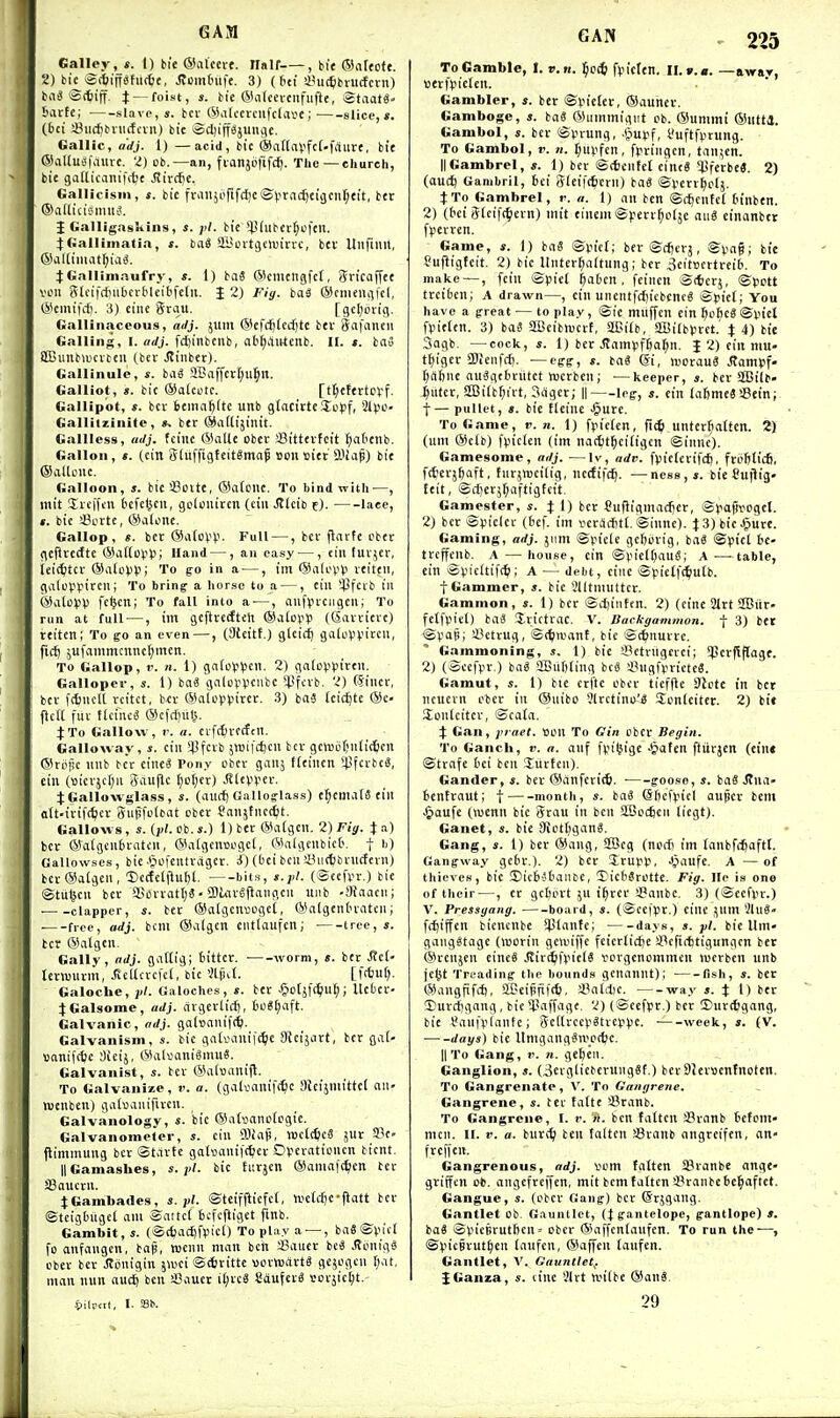 GAM Galley, t. 1) bit (Satcert. Half , bit ®a[cofe. 2) bK ®(tiiffstu(6t, Jtomtnifc. 3) (btt a^iic^brucfctn) baS ©(tiff, t — foist, s. bie (SKntecvciifufle, StaatS' baite; slavo,*. bcv ©atcevcufclave; slice,*. (feci Siicfibviiifciu) bie iSdfipjunflc. Gallic, adj. 1) —acid, bit ®anal.'fc[-frtiire, bie ®aUu£(iaitre. 2) ob.—an, fianjijfifc^. The—church, bie gatlicaniffbe Siittfit. Gallicism, s. bie fraiijorifd)c'S('rfi<^ci3cnf;eit, ber ©iiflicisimit^. {Galligaskins, pi. bie'^piuber^cftn. iGalliinatia, s. bn« SKoitjOuirrc, btv Ullfiuu, ®al[imat^ia^. J Gallimaufry, s. 1) taS ®cmengfct, 5ricaf[ee veil glcifdiiibcvMcibfctii. J 2) Fig. bai ®cnieni)fcl, ®emifc{). 3) eine Srau. [gcl;6rig. Gallinaceous, ailj. jum @cfd)(ed)te bev Safnneti Galling, 1. adj. fc£)inbcnb, aM;aiitcnb. II. s. iai iSJunbaicitcu (bev Jlinber). Gallinule, s. baS aBaffcvI;u^n. Galliot, ». bic ®aici)tc. [tt;etertoff. Gallipot, s. bev 6cinal)tte unb gtacivtcSoff, Sipo- Galliizinite, ». bev ®a([ijinit. Gallless, adj. fciiie ®aUe obcv Sittevfcit t;atienb. Gallon, t. (cin Stiiffigteit^map uon oiet SJiaf) bie ©allcuc. Galloon, s. bicSSoite, ®a(one. To bind with—, mit Jvcifcu tcfcljcii, goUiiivcn (ciii Jtlcib f). lace, t. bic iV'Vtc, ©alone. Gallop, «. bev @a(oV(.'. Full —, bev jlavfe ober geilvedte ©aitovVi; Hand —, an easy —, ein tuvjer, teit^tcv ®a(c>.'13; To go in a —, im ©alcp*.' veiteii, galcvpivcui To bring a horse to a —, eiu 'Ijfcvb in ©iitoVV fcfeen; To fall into a-—, aiifyvciigcii; To run at full —, im gcftredtch ®alop13 (Savvicvc) teiten; To go an even—, (Steitt.J gleicf) galoppir'. ficij jufammcnnci;mcn. TO Gallop, V. H. 1) gnio^ljen. 2) gntoVViven. Galloper, s. I) ba« galopvcutc *4.!fcvb. 2) (5iiicv, bev fi^iKU vcitct, b^:v ®alcjn.nr£''. 3) ba3 Icic^te ®C jlctC fuv ficincS ©cfc^uli. J To Gallow, r. a. cvftfivccfcil. Galloway, s. cin ipfcvb jwifiijcu tcv gciui.U;nti(6cn ©rpijc unb bcr einc^ Pony cbcv gauj tieincn 43fcvbcS, cin (t)icvjct;ii Sauflc (;o(;er) JlteiiVEv. 4;Gallowslass, s. (aitrf) Galloglass) ef;eniate ein alt.ivifc^icv giiiifoltat cbev Sanjtiietfit. Gallows , s. (i>t. cb. s.) 1) bev ®a(gcn. 2) Fig. % a) bev ©aigcnbrnfcn, ©algcncogef, WalgcnbicO. f b) Gallowses, bic-giofentvagcv. ^) (bci benaiiKfcbvnctevn) bcv@algen, Dccfclfluf)!. bit.s, (Seefi^r.) bie ©tul^cn bev ffiovratt;S • aJuivSjlangcn uiib -Siaacn; clapper, s. ber ®algcn»Dgct, ©algentnatcn; ■ free, adj. bcni ©aigcn eiitlaufen; tree, s. bcr @algcn. Gaily, adj. fliiHig; fcittcv. ivorm, s. ber J?ci- leviuuvm, J5cllcvc|ct, bic 'AfiU. [fffeut;. Galoche, jil. Galoches, s. ber ^otjic^ul;; llcbcr- :(Galsome, adj. civgevlidj, 6o8t)aft. Galvanic, adj. gabanifrtj. Galvanism, s. bic gaivanif^e Oicijovt, bev gat- vjaniftfcc dicij, ®alvani6niu8. Galvanist, s. bev ©alijanifl. To Galvanize, r. a. (gatsanift^c 3Jcijniittc( au' njcnben) gadjanifiveu. Galvanology, s. bic ©abanoicgic. Galvanometer, s. cin 0}iaji, WclcfccS jur Se- jlimmung bev ©tavfc gaKmniitter Ovevatiunen bicnt. IIGamaskes, s. jd- bic tuvjcn ®ania|i^cn bev SBaucvn. JGambades, s.fl. ©teifjlicfct, n.^e[cf)e•|latt bev ©teigbugct am ©attcl icfcftiget finb. Gambit, s. (©t{)ac£)l'picO To play a — , ba«©picl fo anfangcn, bajj, tucnn man ben iViucr bc8 ifonigS cbev bcr J?onigin jwci ©itjvitte uovMsavtS gejogcii ftat, man nun auc^ ben SJauer il;rcS Sdufcra vovjici;!. i>ilp<tl, I. GAN , 225 To Gamble, I. v.n. ^c(^ ftn'cten. !!.».«. —away, ttevfvielen. Gambler, s. ber ©yieter, ®aunev. Gamboge, s. ba8 ©utnmigiit cb. ©unimi ®utti. Gambol, s. bev ©vnung, -(jurf, I'uftfpvung. To Gambol, v. n. t;ui.'fen, fpvingcn, tan^cn. IIGambrel, *. 1) bev ©(fccntct cint6 ^JjferbeS. 2) (auc^ Gambril, 6ei 3(ei|(6crn) bag ©i>crr^elj. 4:To Gambrel, r. a. 1) an ben ©cj)cntel frinben. 2) (bci 5tcif(tevn) mit einem ©).'err^o(jc ang cinanbcr fpevven. Game, s. 1) ba8 ©yic(; bev ©(fjcvj, ©vag; bie fuftigfcit. 2) bic Itntcv^altung; bev 3eit»evtrei(i. To make—, fein ©pict ^aten , feinen ©(icvj, ©pctt tvciben; A drawn—, ein uncntf(f)iebcncS ©pie(; You have a great ^—to play, ©ie muffcn cin ^oficS ©in'et fVielen. 3) baS aBcibttjcrt, SlCiib, aBilb^vct.' i 4) bie 3agb. —cock, «. 1) bev .(tamiifRa^n. J 2) cin niu- t()igcr SDJcnfcJ). —egg, s. ba« (Si, wovauS .Ramtjf- f;Af)nc auSgtbriitet njcvben; ■—keeper,*, bev Sffiilb- iutcv, 2Bi(b^ivt, 3agcr; || leg, «. ein lafemeSSein; f— pullet, s. bie fteine .§uve. To Game, r. 71. 1) fpiclcn, ftit untcv^attcn. 2) (um @elb) fpicten (im nactt^ciligcn ©innc). Gamesome, adj. —ly, adv. f^iielcvifcft, fvel)lic6, fcterjftaft, turjwcilig, netfif(^. —ncss, s. bie Cuilig- teit, ©lijevj^aftigteit. Gamester, *. t 1) bcr Suftigmacfjcr, ©Jiapvogcl. 2) bcr ©pielcv (£)ef. im vcvacfitt. ©inne). t3)bicJ^ure. Gaming, adj. jiim ©pieie gcfjurig, baS ©(.n'cl fce- tvcffcnb. A —house, cin ©V'iclOauS; A—table, ein ©picltifct; a — debt, cine ©fietf^iutb. J Gammer, s. bie illtmnttcv. Gammon, s. 1) bcr ©djinten. 2) (eine S!lrt 2Bnr- fetfviet) baa Jvictvac. V. Backgammon, f 3) tet ©pip; iBctrug, ©ctjivant, bie ©(tnurvc. G.tmmoning, s. 1) bie iPetrugcrci; !perpf[age. 2) (©cefpv.) bag aBufjiing bc« i^ugfpvicteS. Gamut, s. 1) bte cvftc obcv ttcffte 3}ote in bet neucvn obcv in ©uibo ?lvctini>'g Sonleitct. 2) bit Sonlcitcv, ©ca(a. Gan, jitael. son To Gin obcv Begin. To Ganch, v. a. auf fin'tjige Jpafen ftitrjcn (eine ©tvafe fcci ben luvtcn). Gander, s. bev ©anfcvitfe. ■ goose, s. baS Jtna- Bcntvaut; t month, s. baS (Sljcfpicl aujscv bem .^aufe (wenn bic 5vau in ben SBocfeeii liegt). Ganet, s. bic 3ietf)gang. Gang, s. 1) ber ®ang, SBeg (noit im lanbfcijaftt. Gangway gc&v.). 2) bcr Ivurp, J^aufe. A — of thieves, bic ©icB'taiite, (DieNrotte. Fig. lie is one of their —, er gctjovt ju i^ver 3?anbc. 3) (©ccfpr.) V. Pressgang. board, s. (Scefpr.) cine jum 21u8» ffl)iffcn bicncnbe S}5lantc; days, s. pi. bie Um- ganggtagc (wcrin goviffe fcicvlicfje !Befi(ttigungcn ber @venjcn cincS Stix^^picU vovgcnommcn lucvbcn unb jcl^t Treading the bounds gcnannt); fish, s. bcr ®angfifcl), SL£'cipfi|(6, iVitdic. way s. X D ber Duvd)gang, bie *l'affage. 2) (©cefpv.) bcr 25uv({?gang, bie Saufpiantc; 3c((vccp8tvcppc. week, s. (V. days) bie Umgangen.''_otbc. II To Gang, v. n. ge^cn. Ganglion, s. (3erglicbevung8f.) bev DJcrwcntnotcn. To Gangrenate , V. To Gangrene, Gangrene, s. tcv tatte JBranb. To Gangrene, I. r. n. ben fatten i^ranb tefom- mcn. H. V. a. buret ben fatten Sranb angrcifen, on- frcifen. Gangrenous, adj. vom fatten Sranbe ange- griffcn 0*. angcfrcffcn, mit bem fatten I'ranbctcl^aftct. Gangue, s. (obcv Gang) bev Qvjgang. Gantlet ob Gauntlet, (Jgantelope, gantlope) *. bag ©vneBrutIjcn= obcv ®a)fcn(anfen. To run the—, ©picBvut^en lanfen, ®affcn taufen. Gantlet, V. Gatinllet^. {Ganza, s. tine I'lvt voiibe ®an8. 29