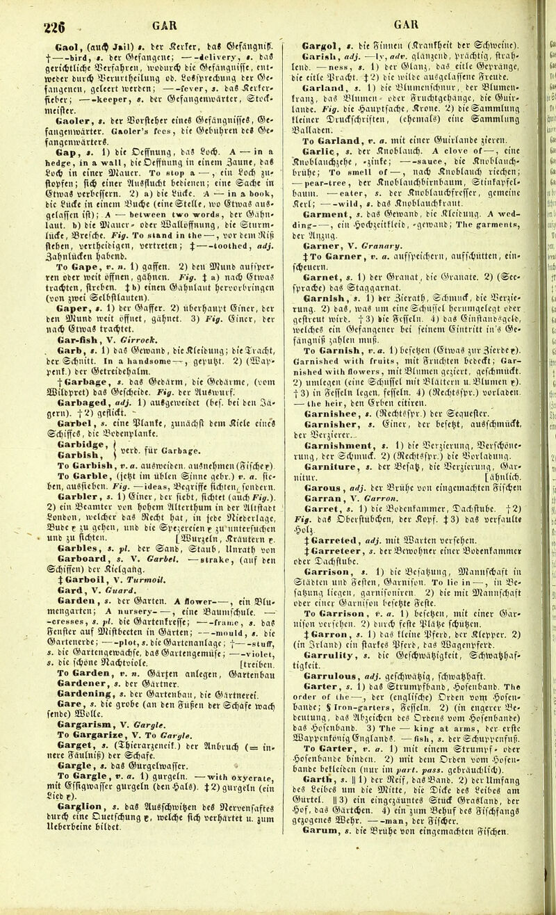 Gaol, (a\\9i Juil) : tcr ^tvltr, ta« ©tfdngmlf. I—'-bird, t. btc (S^tfnngcut; iclivery, t. tat gcttittlic^e aStvfn^vtii, U'0bur(5 bie ®cfAiigiiiffe, tiit- njtbtr buv(^ 'litvuvtfjcilunj ob. Sc*|>rediuiig btt ®e- faiigcncii, gctteit >«erbcn; fever,*. ba6 Jtcvfcv- fitttv; —-keeper, «. bev ©efaiigcmi'drtct, ©tctf. mtifltc. Gaoler, t, b<r aSorfle^er etn«8 ©cfangniffeS, ®e- fangtmuArter. Gaoler's fees, bit @etnt^ven bc« ®c» fangcmvitttftS. Gap, ». 1) bit Dcffnung, biiS So<^». A — in a hedffe, in a wall, bitOtffnung in tintm 3aunf, ba« I'oif} in cincr SJiautr. To slop o ■— , tin foc^ jn- (lo^ftn; \i(S) einer JlnSflucfit btbitncu; tint ©acfet in ©ttvaS tttrl'cfftrn. 2) a) bie I'ucfc. A — in a book, bit Surfe in tintm 'SuiS)( (tint<Ste(tt, wo (Stwai au8- gttnffen ifl); A ■— between two words, btr @ii^n' laut. b) bie >3Jfanc> - cbtr SBalloffnung, bit ©turm- (itdt, aSrefcfie. Fig. To stand in the — , vor btmSiifi (Itfetn, «ttt^cibigcn, tttrtreten; X toothed, adj. Sa^ntiidtn ^a6enb. To Gape, r. n. 1) gaffen. 2) ben aWunb nufi>ev- ttn ober roeit ijffntn, gd^ncn. Fig. J a) nii(6 (Stwnf txa<t)ten, ^Ireten. Jb) tintn ©a^ntaut ^cri'inlningcn (vcn jreti <Sel6fltautcn). Gaper, ». 1) bcr ®afftr. 2) «6ev^ant?t ©iner, bet- ben aJiunb weit iiffntt, gd^nct. 3) Fig. ©incr, btv \u\<b (StwaS tvac^tet. Gar'fish, V. Cirrock. Garb, ». 1) ba6 ®ett)nnb, bit Jlttibung; bitjracijt, bcr ©cfinitt. In a handsome —, fltvufet. 2) (2Ea)>- ytnf.) btr ®ttteibcl;atm. tGarbage, ». bn« ®ebdtm, bit ©cbdime, (vein SBilbyret) ba8 ®ef(^tibt. Fig. btc 3ln««)Uif. Garbaged, adj. 1) auJgewtibet (t>tf. bti btu 3a- gtrn). t2) gtfiicEt. - Garbel , s. cine SPtanfe, jund(i)ft bcm .Riclc cinc^ ©cftiffcS, bic a^cbenvtanft. GMblsh!' ! f^ Garbage. To Garbish, v. a. auSrociben, aii^nt(;mtn(iyifc^cif) To Garble, (je^t im liblen @innc gebr.) v. a. fic- 6tn, ausfiet'cn. Fig. —ideas, a?Cflviffe fidjtcn, fcnbcvn. Garbler, ». 1) einct, bcr fiebt, fic^ttt (aiidiFig.). 2) tin aScamtcv von ^o^cm 31ltert^um in bet 3l(tftabt Sonbon, U'eldjcr ba« 9{c(f)t Ijat, in jcbt Slitbcrlagt, SBube e 5U gcljcn, unb bie ©^it^trcitnr jn-iinftrfucf)cn unb jn fiiittii. [StBurjtln, Jlrautevn e- Garbles, s. pi. bcr ©anb, ©taub, llnrat^ vcn Garboard, s. V. Garbel. — strake, (auf ben ©c^iffen) bcv Jticlgang. j:Garboil, V. Turmoil. Card, V. Guard. Garden, s. bcr ®artcn. A flower , tin S8fu- mengavtcn; A nursery , eine i8nuinf(^u(e. — -cresses, s. }<i. bie ©artcnfieffe; • frame, ». iat Scnfter nuf 5B!iftbcettn in ®cirten; mould, ». bic ©artcncvbc; plot,«. bie©avtcnantagc; | stuff, s. bic ©artcnfiewdcljfe, baS ©avtengemiife; violet, s. bie fc^ijne Slat^itriofe. [treibcn. To Garden, v. n. ®ar{en ontegen, ©ottenbau Gardener, ». ber ®dvtner. Gardening, s. bcr ®avten6aii, bie ®,1rtnei-et. Gare, s. bie grebe (an ben guptn ber©(^ofe h5a* ftnbc) 2Bcl(e. Gargarism, V. Gargle. To Gargarize, V. To Gargle. Garget, s. (J^ierarjEneif.) bet Slnbvuc^ (= in- nete ffdutnip) ber ©c^afc. Gargle, bo« ©urgetoaffer. To Gargle, v. a. 1) gurgeln. —with oxycratc, mtt (Sfrtgwaifcr gurgetn (ben^ate). t2) gurgeln (cin Sicb e). Garglion, s. ba8 SluSfc^wi^en bc« S^crvenfafteS bur(^ einc Ouetf^ung e, wetdEie fi(^ ser^cirtet u. jum Uebcrbeine btlbet. GAR Gargol, t. bie Sinncn (Jtrant^tit ber ©il)lt)ciiu). Garish, adj. —\y,adv. g(anjcilb, I'rdC^tig, ftlill;- Icnb. —ness, ». 1) bcr ®lanj, ba3 eitfe ®cvrdnge, bie title tpvattt. J2) bie anlbc auogctaffene Srcube. Garland, s. 1) bie iUumcnfdinur, ber Slumcn- franj, baS 4Mnnun-- cbcr Snict)tgc(;dnge, bie ®uir- Innbc. Fig. bie Jjauiitfacfje, Strone. 2) bie©ainmtung fteincr Diutffc^rifteu, (c^cniat^) eine ©ammlung ajadaben. To Garland, r. a. mit cincr ©uirlanbe jieven. Garlic, s. btr JJnoblauc^. A clove of—, cine .Stncbtauc^je^e , '^inte; • sauce, bic JJnob(an(^ brii^ic; To smell of ^—, natt Jtnebtaucft riedjen; •—pear-tree, ber J?uob[aucI)birnbaum, ©tinfapfct- bauni. —eater, s. ber J?ncb(au(tfrcffcr, genuine ^crl; wild, I. iai JIiitiblan(J)fviint. Garment, s. baS ®cn)anb, bic ,(?lcituug. A wed- ding , cin •&C(bjcittleib, 'gcruanbl The garments, bcr Jlnjug. Garner, V. Granary. if To Garner, ». a. ailffvciifcrn, nuf fifjiittcn, cin- ftljeuern. Garnet, «. 1) ber ®ranat, bic ®vanatc. 2) (@ee- f()ra4e) baS ©taggarnat. Garnish, ». 1) ber ^icrat^, ©itinucf, bie '-Serjic' rung. 2) baS, nja3 nm cine©c^ii|Tcl ^ciunigcfcgt cber . gcflvcut tt)ii-b. t 3) kit Scffcln. 4) ba8 (Sinftanb'Jgctb, wcldicS cin ®cfangcner bei feinem (Sintritt in'i ®c- fdngnip ;(if)lcn innfi. To Garnish, v.a. l)bcfcl^en (©tluaS jnr3ierbct). Garnished with fruits, mit Snicbten bcbcift; Gar- nished with flowers, mit aSdimcn gc;icrt, geftfimitcft. 2) umicgen (cine ©ct)nffe( mit '-Blaltcrn u. sBlunicn f). I 3) in Scffcin tegcu, fcffctn. 4) (9icct)t8|>r.) vot£aben. — the heir, ben (Srbcn citiren. Garnishee, ». (SJiccfit^fvr.) ber ©equeflcr.' Garnisher, s. (Sincr, ber bcfc^t, auSft^miirft, ber SSevsicrcr.- Garnishment, s. 1) bit I'tvjicriing, SScvfe^ione- rung, bcr ©(^mu(f. 2) (SRcditSfvv.) bie >i>or(nbnng. Garniture, s. berSBcfat}, bie SScrjicruiig, ®av- nituv. [d^nlif^. Garous, adj. bcr SBriitjc i)on cingcmad^tcn Sift^en Garran, V. Garron. Garret, *. 1) bic iBcbcntammcr, 5)adiflube. t2j Fig. ba« Obcvftiibt^en, ber .(tcpf. J 3) bnS ocrfautte JGarreted, adj. mit SBaitcn ttcrfe^cn. :j:Garreteer, s. beraJcttjct^ncr cincr Scbcntanimcr cber 3)acl)ftubc. Garrison, $. 1) bie Scfat'ung, 9JJannff6aft in ©tdbtcn unb Seftcn, ®arnifi.'n. To lie in —, in ilc- faljnng ticgcn, garnifonircn, 2) bie mit aJJannfc^aft I'bcr cincr @arnifon befc^te Scftc. To Garrison, v. a. \) befci^cn, mit ciner ®ar- nifon scifctjcn. 2) biirc^i fcftc ^pldlse ft^titcn. :^Garron, s. 1) baS tieine '^\ni, bcr J?fc)ij.icr. 2) (in Srfanb) cin flai-teS ^fcrb, ba« SBagcnl'fcrb. Garrulity, s. bic ®ef(^injdl)igtcit, ©ci)tt)a5f;af» tigtcit. Garrulous, adj. gefd^Wd^ig, fc^Wa^t^aft. Garter, s. i) baS ©ttumvfbanb, ^pfenbanb. The order of the —, ber (engtifcfje) Drben »cttt •§ofcn banbc; $ Iron-farters, (jcffctn. 2) (in engcrer'JBe- bcntung, ba« Slbjcicficn bc8 OrbcnS uom Jgcfenbcinbc) ba« ^cfcubanb. 3) The — king at arms, bcr cvfic SBayvcnfonigCSnglanbJ. —fish, s. bcr ©cf)U).n'Cnfnfi. To Garter, i>. a. 1) mit etnem ©trunU'f- eber .(jofcnbiinbc binbcn. 2) mit bcm Orbcn vom .(jcfen- banbe betieibcu (iiur im part. pass, gcbvdudititb). Garth, s. || 1) bcv 9icif, baSSBanb. 2) bcillmfang bc8 CeibcS um bie SWittc, bie ©icte bcS Scibe8 am ®urtcl. II 3) cin eingcjduntcS ©tiid ®ra8(anb, ber ^of, ba8 ®drt(5en. 4) ein'jnm sBe^uf bee (Jifc^fangS gcjcgenc8 SEBc^r. man, ber Stft^cr. Garum, s. bie SBriil^e Son eingcmnd^ten tjifd^cn.