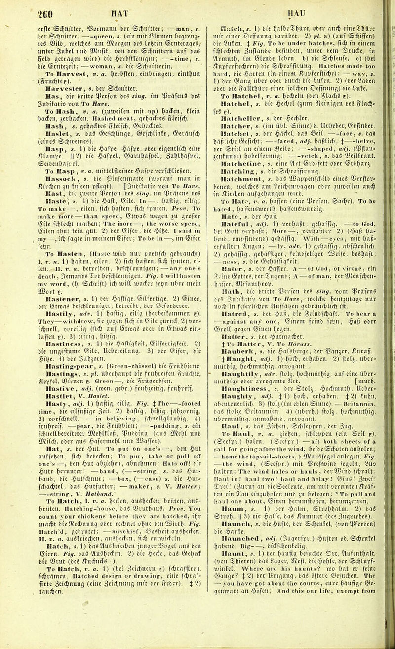 m\ AT erfle ©i^nittcv, SUoriiianu bcv ©(^Jiittev; —man, ». tcr ©c^nittev; queen, s. (ein mifiMumen begvenj- tci 33itb, aH'lcijcS am 5!iovgcii bcS lebtcn ©vntctaijcS, unter SuBet imb 5)tiiftf, Bon ben @cl)iutteru auf ba3 Jfelb gctvagcii vuiib) tie ^cvfifftonifliii; time, s. tie @riite;eit; —woman, s. tic ©diiu'tttviii. To Harvest, ti. a. I)cvl'ftcn, cinbiiiiijtn, eint^un - ('5ruc£)tcr). Harvester, s. bcr ©c^m'tter. Has, bic britte $ei-fcn iei sing, un 5Priifeu3 itS SllbifatiB iJCU To Hare. To Hash, r. a. (;iitt)ei(en mit up) ^aifcii, Hem tjaiJcii, }crl;actcii. Jlashed meat, cic^iitftcS (Jteifcfj. Hash, s. gcfjarftc? 3(eifc^, @cOii(ftc«. Haslet, s. baS ®efc^linge, ®cfd)tinft, (Sevitiifcij (ctiie^ Sdiu'ciiiC'J). Hasp, s. 1) bie -Siafve, •^iifpe, cber eigentHc^ eiiit .*t(amvc. iro tie .§afv'et, (Savnljaf^ict, 3a^tf)afp((, Scibeuf^inct. To Hasp, r.a. iiiittclflci'ncr^af^c V'Eifdjticficit. Hassocli, a. bic Siiifciimattt (aun-auf man iit Jtic(i)cn ju fniccii V'flegt). [Siibitatiw «ou To Have. Hast, bi'i- jwcite ^Pcvfon bcS sing, im ^Pi'iifcnS beS Haste', .«. I) bie |iafi, Site. In —, iHiftig, citig; To make —, cilcn, fici) I^aftcn, fid) fvutcn. Prov. To mnko ninro — than speed, (StluaS »uegcil ju groiiec (Site fc{)(e(tt marfKll; The more—, the worse spe&d, @ilcn tfiut fciii gut. 2) ber (Sifer, bic .^>i(ie. I said in my—fagte in mcincmSifer; To be in-—, im ©ifcv fetjn. To Hasten, (Haste ioirb nuv Vetifcfi gctraiicfjt) I. r. H. 1) f)C[\ttn. eilcii. 2) Tirfj ^affcn, fic^ (>nfen, ci- lcn. 11. r. a. bctreit'cn, fccfdjfennigcn;—anyone's death , Semanb^ Icb befdjlennigen. Fig. I will hasten mv word, (t;. ©rfirift) id) anl( nsacfcv fcljn liOct mein 2Bovt f. Hasfener, s. 1) bcr -Siafligc, (Siffertigc. 2) (Stner, bev (5troa^ I'cfdjicuniget, t'ctvcibt, ber SJcfiubcvcr. Hastily, a<lr. 1) ^aftig, eilig (f)fr('eifi'mmcn t). They—withdrew, fie jogen fic^ in (5ilc jurilcf. 2)«oc» fctfnctl, vin-ci(ig (fitt cinf ©troaS cbcr in GtwaS cin» laffcn f). 3) cifvig, I)iliig. Hastiness, s. 1) bic ^infiigtcit, ©ilfcrtigfcit. 2) tie nngcftitmc @i(c, Uefccrcitung. 3) ber Sifer, bic .§it5C. 4) ber 3al}jorn. Hasting-pear, s. (Green-chissel) bie Sriirjtirnc. Hastings, s. j>(. nticr()auvt bie fnil^reifen grndjtc, Slcvfet, !8ivncu f. Green—, bic Jritpcrbfen. Hastive, adj. (men. gcbr.) frii()jeitig, frii^rcif. Hastlet, V. Haslet. Hasty, adj. 1) ^aftig, Ctfig. Fig. J The footed time, bic citfiipigc 3eif. 2) ^aflig, Ijifeig. jaf^iin-ntj. 3) unrfc^nett. —in believing, fd)iie(tglaittn'g. 4) friifiveif. —pear, bie (5rti()6irn; pudding, s. cin fitncdtcrcitctcv SOte^lttep, Rubbing (cini a)icl)( unb 'llfildi, cbcr au'3 Jjaferme^t nnb SBaffcr). Hat, s. ber ■'put. To put on one's —, ben ^ut auffc^cn, fic6 tcbecfcn; To put, take or pull ofT one's—, ben •&ut abjietjcn , atncf^men ; Hats off! bic Jjute tjeruntcr I —band, ( string-) s. ba^ .(but- I-anb, bic -^ulfdinur; ■—box, (—case) s. bic JJiit- fdiac^tet, baS J'mtfutter; •—maker, s. V. Halter; string, V. Hatband, To Hatch, I. V. a. ijccfcn, nnSfjfcfen, tniten, cinS- tniten. llalching-hou.<.e, bag 'i'nitfiau?. Prov. You count your chickens before they are hatched, i^r maitit bic SKcdjnnng obev rccbnct e[)nc bcn'lBirtf). Fig. Ilatch'd, gc'oriitct; —mischief, 'i'cSficit nn«(;crfcn. II. V. n. auSfvicc^cn, nnSf^ccfcn, fi(t cntiuirfdn. Hatch, J. 1) bag?luehicc6cn jungcriniget auS ben (Sicrn. Fig. bnS MuiJ^ccfcn. 2) bie .§cctc, ba3 (Select tie '.Brut (bc8 JtuifndS ■). To Hatch, f. a. 1) (tci ?icic6ncvn f) fttvfiffircu, frtjramcn. Hatched design or drawing, cine f(tiraf= firtc 3et(^nung (cine 3eid)nnng mit bcr ffcbcr). J 2) . tiTU(^cn. HAU n.'Uch,«. 1) bit ^\\^i't\)v.xt, cbev au(^ eine^fiSvc mit cincr ©effnung baritter. 2) fl. a) (iiuf @d)iffcn) bie Snfcn. \ Fig. To be under hatches, in einem f(^(c(titen Buftiinbe bcfiubcn, nntcr bem ©rude, in '.Jlrmut^, im ©(enbe Ictcn. b) bic ©r^teufc. c) (Ijei .(tnV'ferftecticrn) bie ©djraffirung. Haiches made ton hard, bic Jjartcu (in cinem Jtiil'fcrftitfce); —way, ». 1) ber ®ang riber cber bnrd) bie 8utcn. 2) (ber ?abcn obcr bie Satit^itre einer foldien Ccffnnng) bie I'ute. To Hatchel, r. a. t)e<teln (ben Starve f). Hatchel, s. bie .^ec^iet (jum Sieinigcn beS Sfac^' fe« f). Hatcheilcr, s. ber .!5cd)(cr. Hatcher, ». (ini uC'l. ©inne) b. llr[)ctifr, (Svpnber. Hatchet, ». bcr -^acfcl, ba3 SBcit. face, j. ba3 1) .iii!i(6c @cfi(6t; faced, adj. fiajilid); % helve, ber ©tie! an einem sBeife; shaped, adj. ('Jflan- jcutnnbe) ^oOctformig; ■ vetch, s. baS sl^cittraut. Hatchetine, s. einc 'JUt (Jrb=fett obcr ©rb^arj. Hatching, ». bic ©ctvafftvung. Hatchment, j. bat^ 'IBavVcufrfiitb einc6 *l>cr|lor- tiencn, welcfecS am Jeitbcnnmgen cbcr jnweilen ou(^ in Jtirt^cn anfgeljangcn luirt. To Hat:-, r. a. fjaffcn (cinc QJcrfcn, ©a(^c). To be hated, l^affenSnjcrtt), I^affenSroiivbig. Hate, ». ber .§aft. Hateful, adj. I) cer(;apt, gcl)affig- —to God, t'ci (^ictt verfiafit; More —, _i'eri)a|jtcr. 2) (Jpaji f;a- I'cnb, cmVfinbenb) gct^ilffig. with — eyes, mit ()aij. crfudtcn 'Jlngen; —ly, ndr. 1) gc^affig, nt'f^enlid), 2) gcl;afrtg, geljaffigcr, fcinbfctiger 2Scife, boS^ft; — ness, 3. bie (5)el)a|'pgfeit. Hater, 4. bcr .§affer. A — of God , of virtue, cin S;inb ®Dt(ct^ bcr Tngcnb; A — of man, bcriUicnfc^en-. , gaffer, 2)iifantl)rov. Hath, bie britte SJicrfcu be? sitig. som !Prafcn5 bc-S Jnbitativ V)cn To Hare, wctdjc fjcut^ntage nnr net in feierliitcn JUiffabcn gcbrauc6(ii^ ijl. Hatred, s. ber .§aH, bie Sciubft^aft. To bear a — against any one, Gincm fcinb fct;n , i§ap cber ®volt gcgcn (Sincn t)cgen. Hatter, s. bcr .t^ntmadier. J To Halter, V. To Harass. Hauberk, s. bie .^algbcrgc, bcr 53anjfr, .Kitvap. JHaught, adj. 1) ()c!t, er^abcn. 2) ftctj, itbcv- miitl;ig, Ijccfjmiit^ig, arrogant. Haughtily, adr. ftct;, I;cd)mut^ig, auf cine itbcr. mut()ige obcr arrogante '3lvt. [mut^. Haughtiness, s. bcr©to(j, ^odjmnt^, llcbcr- Hauglily, adj. ^\) t)c(6, crtjaben. J2) tiit)n, abcntcuerlid). 3) fio(j(im cb(en©inne).—Britannia, ba3 ftofje 'I'titannien 4) (nber^.) flctj, ^)c(^mutl;ig, ubcrmut^ig. anmapcnb, arrogant. Haul, s. baa 3ie(;cn, ©d)(ci'lien, ber 3ng. To Haul, 1'. a. jicrjen, fdjleppcn (ein ©cif t), (©ccfpr.) [jalcn. (©ccfyr.) —aft both sheets of a sail for going afore the wind, beibc ©rf|cfcn an[;o(en; —home the topsail-sliects, b.SBiarSfcgct anlcgcu. Fig. — the wind, (©cc|>r.) mit $rcptvinb fegctn, 8uv) balten; The wind hales or hauls, berffiinb fcbratt; Haul in! haul two! haul and belay! ©inS! Snjcil 5?rcil (3ucuf an bie©ee(entc, nm mit ccrcintcu Jtvaf- ten ein !Ian einju(;plcn nnb ;n bctegcn; *To pull and haul one about, (Sincn t)crnmHof!cn, ^ernmjcrren. Haum, s. 1) bcr Jpatm, ©trof;()alm. 2) baS ©tro^. II 3) bic .§a[fe, ba3 Jiumniet (bc3,3ug\M'c^c§). Haunch, s. bie-^iiftc, ber ©(^entef, (ron ^Pferbcn) bic .§ante. Haunclied, adj. (Sagcrfpr.) -^iiften cb. ©i^enfcl ^abenb. Big , birffd)cntclig. Haunt, s. 1) bev I^aufig bcfud)tc Ort, Slnfent^att,- (»cn $f)icrcn) baS Sager, 5Rc)l, bic-fic^fe, ber ©djiu¥f« njintef. Where are his haunts? )uo t)at et feinc ®ange? J2) bcr Kmgang, ba'j oftcrc 33efud)en. The — you have got about the courts, euve fjaufigc ®C' gcnwart an •&ofcn; And this our life, exempt from