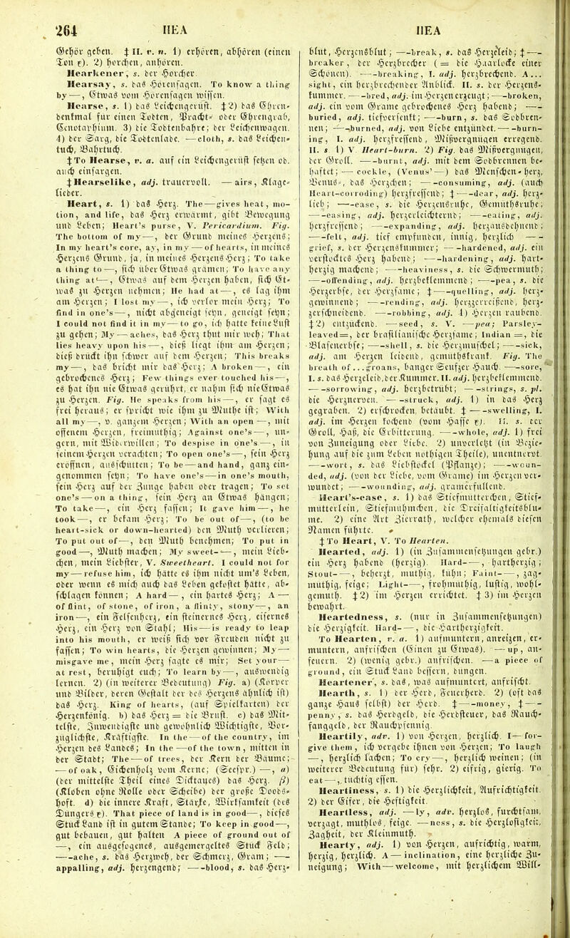 ®e^6i- gctcu. i n. v. n. 1) £rf)ovcn, at^cfcn (cincii %cu t). 2) fiorcficn, ant^dvcit. Hcarkener, s. ice ^cvd)Cl'. Hearsay, s. bai ^iijiciifncicn. To know a thing- by —, ©tnjiiS ucm •*?orcnfciijcu wifftit. Hearse, s. 1) baiS I'cittciigcnlft. J2) biiS 6f;icn- bentmal fiiv cincn Jcbtm, 513rac6t' cbci- S^veiigvad, (Scuotavr^ium. 3) tic Jobtciita^re; bev ScicfjcurBngcii. 4) bcr oavg, bi'e !Ii>titcn(abc. —cloth, baS t'etctcn- tu^, a}at;vtu(^i. it To Hearse, r. a. nuf cin Scit^cnjciiifl fcfecii cb. aii(6 ctnfavgcn. j:Hearselike, adj. tvaucr\3cU. —airs, JtdigC ticbct. Heart, «. 1) baS -§erj. The — fives heat, mo- tion, and life, bnS .§trj cuVDatnit, gibt 43emcgimg nub SctcTi; Heart's purse, V. Pericardhtm. Fig. The bottom of my —, bcv ®vunb mcineS JperjcnS; In my heart's core, ay, in my — of iiearts, llUlUMtlcS §cr;cug (Sniub, fa, iumctiicS -^cvjeiiS Jjcvj; To take a thing to—, ficfc ut'CV (Stttia^ gidmcii; To have any thing at'—, Gtwa-S niif bent-^crjcn i^atcit, fit^ I5t- uiaS jii •§evjen iictjmcn; He liad at —, (ag if;m am ■^ovjcii; I lost my —, i(t) vovfov mcin -Cicvj; To find in one's —, iiicfct atgcneigt fcljn, gcucigt fctjn; I could not find it in my—to go, id) r;attc teiiicSlifl ju ge^m; 31y — aches, ba8 ■§cv; t^iit nu'r U'cf;; That lies heavy upon his —, biep liegt am -^cfjcii; bicf) bviicft i^n fifclucr aiif bem .t^evjeii; This breaks my —, bag fcvicftt mtv ba« -*pcij; A broken —, ciii gcbveitcncS •§crj; Few things ever touclieJ his—, ea ^lat iljii nic (StnjaS gcvuljvt, cv na(;in fi(^ nieCSttua? JU -^crjcn. Fig. He speaks from Iiis —, cv fagt fret f)cvau«; cv un-ictt luic if)in ju *I)iiUt)e ifl; With all my—, ». gatljem -Picr^cn ; Witli an open —, nut ojfcuem ■§cvjcn, ficimuttjig ; y\gainst one's —, un» gcrii, init SBibivVDillen ; To despise in one's —, ill tcincm^i^cvjcn vcratijtcu; To open one's—, feiii J^'} cvbffncn, au.efttuttcii; To be — and hand, ganj ein- gcttommcil fctjii; To have one's — in one's mouth, fein >&erj auf bei- 3uiige I;ateu obct tcagcn; To set one's — on a thing, fcin .^crj an ©troaS ^angcn; To take—, cin Jpcr.; faffcu; It gave him —, he took—, cr tcfant 'pcrj; To be out of—, (to be heart-sick or down-hearted) ben SBiut^ ticilicven; To put out of—, ben !l)iut6 t'cnc^men; To put in good—•, >Biutt; ma(6cn; My sweet-'—, mcin Sie6- Ct)cn, mcin t'icbfter, V. Sweetheart. I could not for my—refuse him, i(6 t^atte ti i(;m nirfit wm'i Cebcn, cber wcnn ti mirf; aut^ ba6 t'cben gctuflct ^atte, ab- f(6(agcn ttinnen; A hard—, cin [)avtc8-^erj; A — of flint, of stone, of iron, a/linty, stony —, an iron—, cin Sclfcn^crj, tin ftcinevnc« ^^cvj, cifetncS Jjevj, cin '^erj son ©ta^l; His — is ready to leap into his mouth, cr njeip ftc() tiot gvcubcn nitfct jU faffcn; To win hearts, bic JJcrjcn gewiiincn; My—• misgave me, mcin .§crj fagtc mir; Set your — at rest, bcru^igt end); To learn by —, au^wcnbig Icrncn. 2) (in rocitcrcv '-Bcbcutniig) Fig. a) (Jliirijcr iinb Sitbct, bcvcn ®cfialt bcv bcS J^cvjcn^ al)nti(^ ifl) ba8 -Sievj. King of hearts, (auf ©piclfavteu) bcr ^erjcntonig. b) baS -Cicvj = bic i?ruft. c) baS ffliit> tclftc, SuttJeiibigfic unb gewo(;nli(6 SBic^tigfte, Sjei-- juglirfjfte, JlvAftigfie. In the — of the country, im Jpet^cn iti I'anbcS; In the —of the town , mitten in ber ©tabt; The^—of trees, bcr ^crn bcr aSfiumc; ■—of oak, @i(6enfjol5 ijom .(tcine; (®ccfvi.)—, «) (bcf mittclfte S^cit cines ©icttaucS) ba« ^cvj. (1) (Jtlctcn o[;nc 9tD((e cber ©cfjcibc) ber grope 2)ocb'o» t)oft. d) bic inncvc Jiraft, ©tar^e, aBirtfamteit (bt6 SDungcvjf). That piece of land is in good—, bicfeS ©turfCanb ijl in gutemStanbc; To keep in good—, gut bcbaucii, gut ^alten A piece of ground out of •—, cin auegcfogeneS, au3gemcrgc[tc3 ©tiicf Sctb; ache, s. iai .fierjwe^, bcv ©cljmcvj, ®ram; ■ appalling, adj. ^crjengenb,' blood, s. baS ^crj- thit, ^crjcnSWut; —break, s. ba8 Jjcvjc^eib; — breaker, bcv $crj6rcrt)cr (= bic J^.iavieSe ctncv ©(^oncu). breaking, \. adj. ^cv56vc(tcnb. A... sight, cin [)ev;tn-cct)enber 5ln(ili(f. II. s. ber -gcv^cnS- fumnicv. bred, adj. im J^crjcucrjcugt; broken, adj. cin vem ®rainc gcbrcd^cncS ^er; (;a('cnb; ■— buried, adj. ticfvJCvfcntt; burn, s. boS ©cbbrcn- nen; —-burned, adj. «on Cicbc cntjiinbet. burn- ing, I. adj. l)ev,^fvcffenb, *11fifwcrgniigcn errcgcnb. II. s I) V. Ilearl-burn. 2) Fig. bag QJJifi'otrgimgen, ber ©roiC. burnt, adj. mit bcm ©ebbrcnncn 6c- l;aftet; — cockle, (Venus'—) bag -Bicnfcfecn-[;ci-j, ft5cnug», bag Jjcrjdjcn; consuming, adj. (aurt) Heart-corroding) Ijcvjfvcffcnb ; 4 dear, adj. (;evj- lieb; ■—^-easc, s. bie Jjcv^enSvu^c, @emutI)Svu()C; — -easing, adj. t^cvjcvleitfctcvnb; eating, adj. 1) cr5frcficnb; expanding, adj. (jcrjangbe^ncnb; ■ felt, adj. ticf cmvfunbcn, iunig, ^erjlict) grief, «. ber >§cv^cnetummcr; hardened, adj. cin »effloettc8 J^crj ^aOenb; ■ liardening, adj. [)ai-t- l^erjig matfecnb; heaviness,!, bic ©rf)wermutl); ■ olfending, Ijcvjtctlemmcnb ; pea,*, bic .§cr^cvbfc, bcr .ipcvjfanic; X quelling, adj. \)txY genjinncnb ; rending, adj. [;cvjjcvreipcnb, I)crj- jcvfAncibcnb. robbing, adj. i) .(jer5eu raubcnb. X'l) cntjucfcnb. ■—seed, s. V. —pea; I'arsley- leaved = , bcr bvafilianifctic J&cvjl'amc; Indian =, bie iBlafenei'bfc; shell, s. bie -gievjmufc^ct; sick, adj. am .§evjcn Icitcnb, gcmut()gfrant. Fig. 'this breath of... groans, bangcf ©eufjcf Jjauffe.—-sore, I. J. bag.§erjctcib,bev Jtummcr.II. aJj. ()erj('ctlcmmcnb. sorrowing, adj. Jcrjbetnibt; sirings, s. pi. bie ^evjnerueii. struck, adj. 1) in bag J^erj gegraOen. 2) cifttroefen, betaut't. X swelling, I. adj. im J^evjeii foctctib (uom J^affe fj. !!. s. tcv ®roll, Jpap, bic (Svbitfevnng. whole, adj. 1) frei Bon Suncigung cber !?ic6c. 2) unsevlel^t (in Sicjic- ^ung auf bie jum i.'cben not(;igcn S^ciie), unentncrst. wort, s. bag Picbftotfel (^pflanjc); woun- ded, adj. (Bcn bcr Siebc, «om ®tamc) im Jpcrjenvcv- luunbct; wounding, adj. gvamcifnllcnb. llearl's-oase, s. 1) bag ©ticfntiittevctcn, ©ticf- mnttevlein, ©fiefniu[)mc6cn, tic 'Ercifaltigtcitgbin- me. 2) cine 3lrt ^i^i'i't;; wclt^icr c[)cnialg biefcu Seamen fitl)rtc. » 4:To Heart, V. To Hearten. Hearted, adj. 1) (in 3'.ifammenfel>ungen getr.) cin .(jerj ^abenb (^crjig). Hard , (;art^erjig ; Stout , 6ef)evjt, mut()ig, tii[)ni F.iim , jag- mut^ig, feigc; Light , frofjmuttiig, luftig, wo^i- gemutf). 42) im .§crjcn crvi(6tct. J 3) im .tjerjen Heartedness, s. (nnr in 3nfammcnfefeuugcn) bie Jjicrjigfeit. Hard , bic .l^art()erjigfeit. To Hearten, r. a. 1) aufuiuntcrn, anretjcn, cr- muntern, aufvift^en ((5inen ju (Stiuag). —up, an- fciievn. 2) (njcnig gebr.) anfvifdjen. —a piece of ground, cin ©met Sanb beffevn, bungen. Heartener', s. bag, mag aufmnntert, anfriftfct. Hearth, s. 1) bcr .§erb, Scnev^erb. 2) (eft bag ganjc §aug felbft) ber .§crb. X nioney, X penny, s. bag .§erbgc(b, bic .§ei:bjlcuev, bag SRaut^- fonggeib, ber SJaucfjpfcnnig, Heartily, adr. 1) Bou -Jicrjcn, ^erjtit^. I—for- give them, ic6 Bcvgebe i^ncn \)on .(Screen; To laugh —, ^erjlidj fatten; To cr\—, ^ccjlit^ wcincn; (in iBcitcfct i^cbeutung flic) fc[;v. 2)cifvig, gierig. To eat —,, tnditig cffen. Heartiness, s. 1) bic .^erjiit^ltcit, Qiufric^tigfeit. 2) bcr eifcr, bic .gcftigteit. Heartless, adj. —ly , adr. ^evjtog, fur4tfam, scrjagt, mutf)log, feigc. — ncss, s. bie .gerjtofigtcit, 3ag^cit, bcv Jileinmut^. Hearty, adj. 1) »on-&cr5cn, aufritStig, Warm, :^Cfjig, ^erjtic^i. A—inclination, cine tjcrjlit^e 3u- ucigung; With — welcome, mit perjtit^cm 2Bi(t-
