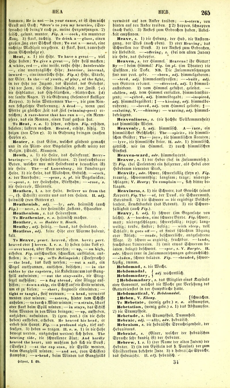 foimiicii; He is not—in your cause, I'fl I'^mm't^t ©lllfl init ©licft; *Here's to j ou my hearties, (©cc» fVvaitc) (uiiij'S cii(^ ju, mcine Jicvjcn^jungcii. 2) fviftt, gcfxiub, milliter. Fig. A — cock, till imilltcrcc Jtaitj. 3) ftavt, (U(ttig. To drink a — glass, ciiicn gvo|Kii3w!l L'beriSlc^iicf t[;iili; To eat a — meal, cine tuc^tiiu' a'Ja^tjeit wcrje^rcii. 4) flarf, ^art, t'aiicvt;aft (Bom Qi^cn^otjc f). Heal, «. 1) bic §i^C. To have a great—, Bict .§i(je (;a6cn; To give a great —, fe[;r ^cip mac^cn; A white, red — , cilic lucijic, vct^c ^t(5C; Intolerable —, cine lliuvtvaglittie •S'l'je; Interior, internal, inward—, cine inncrli({)c ^ligc. Fig. a) •fiifec, ©tiUfc, ber ©ifcv. In the — of youth, of play, of the fight, in bcv-§i^c ber Sugcnb, beg ©yieteS, beg ©cfec^tg; fb) bcv 3t>cn, bie^i^c; llncinigtcit, ber i5wtft. 1 c) bie -^i^btattcv, ba« -'pi6'ti(dS(t)en, =t(attert^icn, ||d) ber fanfte 9Jegen. 2) bieSil^rung (C'cfonbcvS flnffiger ^crycr). 3) beim aBcttvcnncn The—, bie jum 9icn= ncn feflgefclste (Sntfcinung; A dead —, lucnn ^luci iPferbe jii gleic^cv 3cit bag 3i'fl (winning-post) cr= reil^cn; A race-horse that has run a —, ein 3icnn» (ifcto, bag ein Sieniien, cincn Sauf get^an l^at. To Heat, v. a. 1) [)i6en, er^i^en. Fig. er^iben, telct'Cii; liijlcvn iiiac^en. Heated, ev^il^t, ^i§ig. 2) ^eijen (ben Ofcn e). 3) in ®a(;rnng iuingcu (naffcn Jpc^fcn f). Heater, s. (bag (Sifcn, Wclt^eg gtiit^enb gema^^t unb in eiii !P(att« obev aSiigeteifcn gcftctft luivb) ber !8c(jcn, ll®ta()(, ^(umVcn. Heath, s. 1) bie ■gieibc, bag .^cibetraiit. Berry- bearing , bie .§eibe^^lcevfta^l^e. 2) (iiiifiiirfjttavcv Scben, luet^iev miv mit JJcibctrautf bciuacjifcii ift) bie .^eibe. The — of Lunenburg, bie SancOnvgcv .§eibc. 3) bic-§eibc, bag aBiitbi^cn, OJetnifcfe. cock, s. ber 2Uiev^a(;n; peas, s. bie SBcgeduicfcn; pout, s. ber .tpcibe^afjn, !J3irff)a(;n; rose, s. bie ^^cibcvofe, aBeinvofc. Heathen, I. s. ber .§cibc. Deliver us from the —, (i). ©cf)vift) cvrette inig aii3 ben .&cibcn. II. adj. [jcibuifc^ (»on (Sottcrire). Heathenish, adj. —ly, adv. r;cibiuf(t (au(^i Fig.) —ness, s. ber fjcibnifcfee ^nflanb, (Sf;atattev. Heathenism, s. bag .§cibciit(;iim. To Heathenize, r. a. l;cibnif(^i niacfen. , Heiither, s. = Iladder 11. Heath. Heathy, adj. t;cibig. —land, bag .&cibc(aiib. Hcatless, ai/j. tcinc .fiiljc ubcr SBavme f;aDenb, ta(t. To Heave, praet. heaved, c^eill. hove; yait. heaved cbec J hoven. I. v. a. 1) l)cOcu (cine Saft f), — overboard, libev SBcib lucvfcn; —up, — on high, cr^ctc'i- Piy- auffctwcKcn, fc^iuedcn, anfbiafcn, aug= ftcpen; it. f — up, ='ro Itelinquish; (©eef^rat^c) ■—the lead, bag Sotti luevfcn; —out a sail, citl ®ege( augfvannfn, augfc^cn, bcifc^en; — in the cables by the capstern, bit Jtabcltauc uin bag ®ang» f)5if( aufwinbcn; —out the stay-sails, bie ©tag= fegcl anf^iffen; —a flag abroad, eine Slaggc auf= t)if|cu; —downaship, ein©ctjiffaufbieSeitewinben, «m eg ju ticlcn; —short, ftagtucife ciniuinbcn; — tight or taught, fteif vcitcucn; —a head, »envartg IDcnbcn cberlDinbcn; —astern, ^intev bem ©tftiffe au^oten; — to burt^ b.SBinb luinbcn; —a strain, fcfiavf obcr flavt 6cim©pi(( (v'inbcn;—in stays, bagSctjiff ieim SBcnben in bcn2Binb bringen; —up, auf^cbcn, aiifjic^cn; anfnjinben. 2) (gciu. poet.) (in bic Jpctje t^ebcn) anftjcbcn, cv^ctcn. He heaved his head, cv evbcb fcin ^an^Jt. Fig. — a profound sigh, tief auf= fcufjen. 3) f)cbcn = tragcn. II. v. n. 1) in bie.&oI;c bciBcgt merbeii, auggcbct;nt wcrbcii) fii^ J;cben. The heaving tide, bic fltilrcttcnbc Slut; And hardly heaved the heart, nnb miiljfam tjob fic£ bie sBrujl; (Seefpr.) —at the cap stan, bic ©piitc tticnben, bcim ®angf).M(( ivinben; —and set, (ven ©ttiiffen) l^amVifcn; —a-head, tcim SBinbcn beg ®angfvif(g fiilpat, I. Sb. 265 voinjiiitg auf ben 5lnfcr trcibcii; —a-stern, ton (;inten nuf ben Jlnfcr tveibcn. 4:2) ^at3)icn, fcj)navi'cn (nac^i Siift). 3) Slnfiop jnm (Svbvct^cn [;abcn, Uetcl. fcit cmpfinben. Heave, s. 1) bic Jjebung, bet Jpiib, bie Jlnflvetl gung, ber ©tep (nac^ cbeu). 2) cbcv Heaving, bag ©t^njcitcn bci- 4H-ufl. 3) ber Slnftcp jum (5rbrccf)en, bic Uebclteit. ■—otTering, s. (bei ben aftcn Sitbcn) bie ■tjcbe, bag Jpebcvfcr. Heaven, s. ber Jjiinmct. Heavens! i^r ©otter! By —! beim Jpimmd: Fig. im jU. (im Sweater) bic ©uffitcn, bie 3)c(fe. NB. Tic 3ufamnienfebungcn finb nnv vcct. gebr. born, adj. l}imniclgcbcren; bred, adj. I;iniincUntfvvoffcn; built, adj. von @ottcvn cvbaiict. directed, adj. 1) ^imnict» aiiflrebcnb. 2) vent .§immcl gefii^vt, geleitct. — -fallen, adj. bem •§iminel cntfallcn, fiimiiiclcntftiu^ jenb; gifted , «</;. (;ininiclbcgabt; inspired, adj. tjimmclbcgciftcrt; t kissing, adj. I;iimnelbc' riiljrcnb; loved, a</j. scm •Oimnicl gclicbt; % — -saluting, V. hissing; —warring, arfj. ^immcl- befviegenb. Hcavenlines.s, s. (bie l^bc^fte ^loUfonimcu^cit) bag f)imm(if(^e SBcfen. Heavenly, I. adj. I;imm(ifc^. A—race, ein ^iiumlifdjeg @cf(6(c(tt; Tihc—spirits, bic ^immti- ft^icn @ci|lcr; The — joys, bie f)immli|(6cn Svcnbcn; — lyre, bic ()imm(ifrt)e tcier. II. adi\ 1) ^ininitiftt;, gottlictj, luic im .^immcl. 2) bur(^ l)immlif(^cn (Sinflup. Heaven-Avard, adv. t)immc(a\utg. Heaver, s. 1) bcv .Cicbcr (bcf. in 3nfamnicnfe(5.). 2) Fig. (bei ©eclcntcn) cin ^blserncv, alg -Siebel cbcv ^cbcbauin bicnenbcv ©tab. Heavily, adv. f(ttt>er, fctiucrfcidig (fcl)n r). Fig. tvaurig, f^wcrmittl)ig; tangfam; tvagc; nicbergc- fctilagen; V. llearg; To complain —, ficij bitter be- tlagen. Heaviness,*. 1) bic ©c^weve, bag ©eivit^it (eineg .'^ovverg).Fiy.The—of, bcv 5)rncf, bic ©(^iwerinnt(i, sBctiiibnifi. 2) bic ©cfnucve = bic ergiebige 33cfcl)af« fcnf;cit, Scuciitbarteit (beg SBobeng). 3) t>ie ©(^wct. fiifligfcit (aut^i Fig.). Heavy, I. adj. 1) fd^lucv (im ©egenfa^c 'oon (ci(tt). A — burden, cine fitlwevcajiirbc. Fig.^Awn; matt; iiicbcrgefcbtagen; f(6»vcrfal(ig; tra()c; tang> U'cilig; tvubc, finftcr; ficftig; - wiih .'ileep, »ol( ©rf)lafS; It goes ofl —, eg finbct fdjlccbtcn V'Ibgang obcr Jlbfalj; —roads, bcf(^\uei(ic6e, auSgcfaljvene aScge. 2) ffbli'cr = crgiebig, fruttitbav. —lands, frutbtbavc I'anbcrcien. 3) (mit ctiuag ©djiucrem bc> labcn, belcgt) bcfttiuevt. ■—sp:>r, s. V. ISaiyie. II. adv. ft^ii'criuuv in 3ufammcnict5ungen gcbraiirtjlid;). laden, ft^wcv bclabcn. Fig. lieaded, fcfjnjer' foV'fig, bumm. Hebdomad, s. bic SS^oc^e. Hebdomadal, j j,i,t^cntti(^. Hebdomadary, ) ' JHebdomadary, s. bag lliitglicb eincg .(laVntclg obcr Sonvcntg, ludi^eg bic aBot^e jur !Berfc(;ung beg ©ottegbicnfteg in ber -iJauV'tfivtfcc I)attc. Hebdoniatical, V. Hebdomadal. \nehen,\. Ebony. [f(!)lva(5en. To Hebetate, (luenig gebr.) i-. a. abftnnU'fen, Hebetation, (wcnig gebr.) s. 1) bag 3lbftumVfcn. 2) bic ©tunH3f()eii. Hebetude, s. bie ©tlimi!f(;eit, Sninmfjcit. Hebraic, adj. —ally, adv. I)ebraifrf). Hebraism, s. bie l;ebiflif(^ic ©»ra(^etgcnt)eit, ber .f)ebraismug. Hebraist, (©inev, wctcticr bcv t;cbraifdien @pta(t!e fe()r tnnbig ift) bcv .Picbviicv. Hebrew, I. s. 1) (bcv 9^ame bcv altcnSubcn) ber C-icbrrtcv. 2) (in bcn (Spiftcln beg t). S^janlug) bcv jum (St;viftciitruim bi:fcl)vtc 3ubc. 3) b ticbvai^i^ic©Vrat^c, bag 4icbvai|*c. I!, alj. tjebvaifc^j. - 34