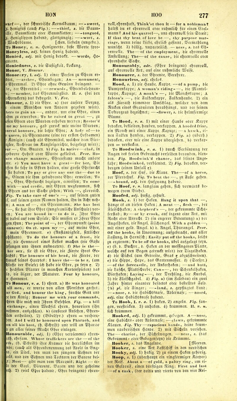ivarf —, ber fc^webtfdie Jtcrncltaitm; svreet, . l^om'gfiiii (iiucb F/'s.); thief, bie SBaum- ilte, i^aumfUttc obcu iSiiumfU'ttcv; tongueii, . ^onii(lipVcn t;a&cub, glattjuugig; ■ wort, s. SBat^obhmie. [djen, licbcln (uiigcbv.). To Honey, v. n. JpcitigU'ovte, fiific SCorte fpre- Honej'less, adj. tcincii .>pi)uig (}a6cnb. Honied, adj. mt't ■^unig fccbcrft. —words, J^o- gii'ovte. floniedness, s. bic ©itfjigtci't, Sccfiing. Honor, V. Honour. Honoriiry, I. adj. 1) ciiKr 5Pcvfi;u }U S^vcu cr- .ttct^ —arelios, (Sfircntogcn ; An—monument, •J @[;reiima(. 2) (5f;i-c c^uc (Sewimi tviiigcnb. — ic, bcv C^l;rcutitcl; —rewnrds, ©f^vciidcli'tlliuu- i;—member, baS C5f;rciimitgticb. H. s. (Oci bcu K^bructcrn) baS Sc^vgctb. V. Fee. Honour, «. 1) bic (Sl)rc. a) (bcc auficvc iun-jllg, eiiicm Sl)fenf(^ieu bpu 3lubcni gcgct'cii icivb). hers to g-ain an —, anbevc, llii! cine @f;vc, cilicn ll^llt JU cvmcvtcn; To he raised to freat —, JU pen dtjvcii cbcv SBiivbcu cvt;i'tcu rocvbcu; Restor'd me my lionoiirs, gaO ^uniff niir iiuiiic SBiivbcn; neral honours, bic teljtc @[)CC| A lady of—to ! queen, bic (5(;i-cnbamc (cine bcv cvflcn J^cfbumen) ■ J?6nigin; (nu({) al8 ©t)rcntitcl, luclcbcr bcm ffiicc» tjkr, !)Ur6i»ar tni ^anjlcigeric^tc, bcigctegt tt)itb); >ur—, C5'W. (Siuibcn. h)Fi(j. In native — clad, lit geSoviic ^iot;cit cber SBlivbc gcflcibct. Prov. Ho- urs cliang-e manners, (Sf;rcnftanb luat^t anbcre Itc. e) Vou must have a ^reat — for her, @ic ■ifcu fic fcljr in (S^-en ^altcn, cine gvojie (Jtjvfnvi^t fic ^abcn; To pay or give any one the — due to 3, (Sincin bie i^m ge6ul;vcnbc CStjc-; cvwcifcn; To —, (S^rc, (S^rfnrt^t fccjcigcn, cvwcifcn; To come with — and credit, mit (S()rca Wegtcmmcn, fi<^l t e§vcn auS bev ©at^e jict;cn; With —, glon-cicfe. Pi<j. To take care of one's —, auf fcinen gutcn f, (luf fcinen giiten Sliiiiicn fjaiten, ir;n in 3l(^t net;- li; A man of—, ein CS()venmann; She has lost —, fic ^at ir;vc (5()i-c (jnngfi-anliclje llnfcfjuib) «er- cn; Vou are bound in — to do it, 3()vc 66ce )t batei auf bcm ©i.ne(i'; niuffen Ci^ S^rcr (*f;rc jcnt^un; T)ie point of—, bev CS[;vcn>.nintt (point onneur); On ob. upon my—, auf meine G'^ve, ■ tncin (SfjtcnVDcrt. e) (3(nftanbigfcit, fitttiti^cr J^lflanb). To do the honours of a feast, bie I'c, bic ^unncuv^ cincS Scftcg mat^cn (bic ®afte (ifangcn unb i()ncn aufwartcn). f) She is the — her sex, fic ift bic @^fc, bic 3ievbc i^rcS (Se- C^t§ ; Tlie honours of his head, bic 3icrbc, bcr ^mu(f fcinc8 >1?aiH>te§ ; I have the-—to be f, (am rtnffc bcv fflvicfc) id) ^obc bic (5f;ve, ju fel^n f. 2) . f)p(I)ftcn Slattcv in maut^cn J?avtenffiielcn) baS lb, bie Signv, bev SBiatabov. Four by honours, V .^onncurS. To Honour, ». a. 1) el;vcn. a) He was honoured all men, ev univbc Bon a((en SDicnfrfien gec^vt; ar God, and honour the kinff, fuvdjte ®ott nnb c ben J?cnig; Honour me with your commands, §ren Sic mic^ mit 3§rcn iBefcljlcn. Fig. —a bill exchange, eincn 2Gec^fc( e^ven, I;cnoviven (i(;n nc()mcn, auSja^tcn). b) (aupcvcS 3Infct;cn, (5r;ven« Icn ert^ei(cn). 2) (a3i(ielfpv.) ctjren = iierl)cw 5Cn. And I will be honoured upon Pharaoh, and on all his host, (§. ©(tvift) nnb wxii an SJJ^avao b an adev fcincv ffliaitjt (i'ftve ctnlcgcn. Blonouraiile, adj. 1) ((5t;vc vjcrbiencnb) cf)ven- it^, e^vfani. Whose traffickers are the — of the rth, (f;. ©rfnift) i()vc Jtvdmcv bic tjcrvtic^flcn im nbc; (auc& a(» (5§rcnbcncnnung bc« SlbelS in (5ng> iib, cin Sitel, ben man ben jungevn ©ij^nen bev vis, nnb ben ©d()ncn unb Sccfitevn bev SBavcnc I)ci» t; Jlost— gilit man bcm 3)favquiSj Right — CV It bcv ®avl, il)i«connt, Saven nnb bcv ge^eimc it^. 2) (sicl (Sljvc ftabenb, (S^ve bvingenb) c^ven- '277 tfert,e5ren5aft, Think'st thou it —for a noblemanT ^altft bu eg e^venvoll cbcv rn()mlit6 fiiv eincn (5bet- mann ? And his quarrel—, unb e^vcnsolt fein ©tveit; If that thy bent of love bo —, thy purpose mar- riage, liienn beine I'ictc, eftvlicfi gcfinnt, i'cvmatjlnng >unnfd(jt. 3) lu'ltig, nnvavtciifcf). —ness, s. baS (51). venvi'llc. The — of the employment, bie cI;venvot(e ilnftcltnng; The-—of tho cause, bic e^veniu'llc cbcr c^rent;afle ©a<6e. Honourably, adv. (@(;vc liivingcnb) cljvensofl, auf c^vcnvedc Slvt, auf cine vnl^mlicijc 4t>eifc. Honourer, s. bev S'l)venbc, ifievctjvev. Honourlcss, adj. el;vle6. Hood, *. 1) bie 4futc, Jlapiie. ■—of a pump, bic ^JJunH-'enfali^-'C; A woman's riding , bic >Diantc(= ta).'ye, Jva^'uje; A monk's —, bic 2)}oncl)?favBe; A falcon's —, bic SaltcntaVV^c, Saltenl^autc. 2) ein ats 3icvatt) bicncnbcv Itmfdilag, tuclclier von bem SHiirfen cinc« ©vabuirten l)eratl)angt, unb bcv fcinen ©cttorgvab bejeisifnct; flower, s. bic f;ctmfovmigc SSlumc. To Hood, V. a. 1) mit einer ■5ante obev Jtavvc tcbceten, t'cflcibcn, f;an('cn, sevtaVVen. A hooded friar, cin iBicnd} mit cinev JtaVpe, Jva^uje; —a hawk, ei- nen ffalfen ^aut'cn, sevtavpcn. 2) Fiy. a) (ubcvl;.) tebectcn, ebev njie cine Jvappe ilbcvjict^cu. b) vevtav- ))cn = Bcvflccfen. To Hoodwink, r. a. 1) buvi^ SScrbinbiing bev 91ugen bcS fveicn ©ct'caudjS bcvfclten Ocvauben, bleu- ben. Fiy. Ilondwink'd chance, baS blinbc llnge- fiit;r; Hoodwinked, vcvblcubct. 2J Fig. bebccfen, «cr» tcvgen (eincn Unfall f). Hoof, s. bcv bic ^laue. The —of a horse, tev '45icvbcr)uf. Fig. To beat t}ie —, JU guisc gcficn. bound, adj. ben .§nfj>uang l;atcnb. To Hoof, r. 71. langfam ge|cn, fic^ scvtvavts te> ivegen (Bom SBic^c). Hoofed, adj. l;ufig, gcf;uft. Hook, s. 1) ber ^aten. Hang it upon that —, tjange eS an bicfcn .§afcn; A meat —, flesh —, bee (51cifc6^atcn; A shepherd's —, bev getviimmtc ©c6d» fcvftaO; By — or by crook, auf ivgcnb cine 5lvt, mit f)iert)t obev Itnvecbt. 2) (in cngevcv !J?ebeutung) a) bev 31ngell;atcn, bie^lngel, Sifdjangcl. With a golden—, mit einer gclb. Slngel. b) b. '.Hngel, J^iivanget. Pr«r. Oir the hooks, in itnovbnung; aufgebvac^t, auS atlcv Saffung, in -Piavniftt; Easily put off the hooks, (eii'M JU evjiivncn; To be off the hooks, ubcl aufgdcgt fcV;n. c) (6. b. JBuc^bv., b. •'paten an bev mcfringencn *).Uattc, hjclcfcc auf ben SBcgen gebvutft iuivb) bcv 'Iiegcl()atcn. d) bic ©icficl (urn ©ctvcibe, ®vaS t atjufdineiben). e) bic .§ip^^e, Jpdvc, ba« ©avtenmeffev. f) (©eefvn-.) — of the forecastle, bev Slntev^aten; —and butt, bic Caf(^e, Splattfttievte; Can , bcv ©c(;cntell)atcn, a3ievf)atcn; Laying , bcv ©veiling, bic JJuvbel. 3) bic 5tcif(figa6cl. 4) Fig. a) (im Sdbtau) cin jwei Sal^vc ^intev cinanbev tefdetc^ obev tcftedte? 5elb. fb) pi. bic ginger; land, s. gepflugteg Canb; nose, s. bie .'Jabiett^nafc, !?lblcvnafe; —nosed, adj. cine JpabicfjtSnafc (;a6cnb. To Hook, I. V. a. 1) tjaten. 2) angctn. Fig. fan- gen, scvftviden. 3) an^aten. 4) fviimmen. II. v. u. fi(^ fviimmen. Hooked, adj. 1) getvitmmt, gcK-gen. A — nose, cine Jpa6it6tg= obev Slblevnafe; —tl.iws, gefvitmmtc Jltauen. Fig. Thy — rapacious hands, bcinc fvum' men vdubcvifct)en .§dnbc. 2) mit ©icfectn Bevfeljcn. The—chariot, bev ©ic^ehuagcn. —ness, (baS ®cfvummt= obev®e6ogcnfcl}n) bie Jtviimmc. Hooker, s. baS 3lnge(nbc. [iDiccvcn. Hooker, s. eine 2ivt Sajlfct)iff in ben novbifdjeu Hooky, adj. 1) ^atig. 2) ju einem ■§atcn ge()ovig. Hoop, s. 1) (iliev^aupt ein vingfijrmigcv iJovVev) bev 9Jcif. About a — of gold, a paltry ring, nm ei- ncn ®otbveif, eincn biivftigen SJing; First and last — of a cask, (bcv bvittc unb vievtc ton bcu Bier 9ici-