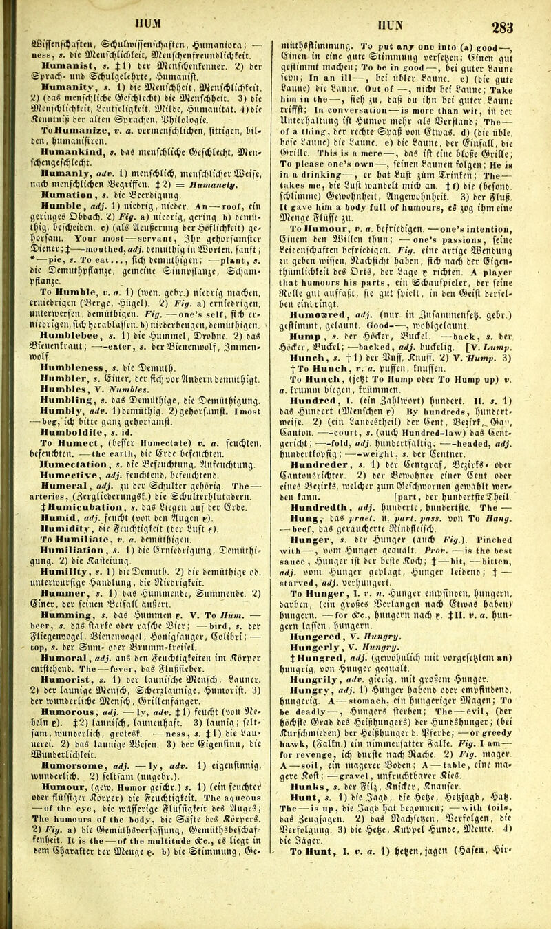 HUM aCiff<nf(?aftcn, ©(^utoiffenfc^aften, J&iimaniorai — ness, s. tit a)2eiif(^lid[)fcit, ajJcnfd^cnfreunbhcbfett. Humanist, «. $1) bev a)icnff6cntonn£r. 2) btr ©pvac6> uiib ©c^utgetc^rte, Jpiimantft. Humanity, s. 1) tie a)icnfct)f;cit, a)Jcnf(6ftitftit. •Z) (ba6 menf(^lic6e @ef($(c(^t) bic a}Jenf*[;cit. 3) bic fflienf(tilicf)tcit, Cciitfcfigtci't. iDit'lbc, ■§iimanitat. 4)bif Jtcuntiu'ji bcv nttcn ©pvadien, !l.U)ili.ilcgic. To Humanize, v. a. »cimcnfd)(i4)en, fittigen, tit- bcii, ^umam'fiicn. Humankind, *. baS menfd){i(^c ®cf4tecf}t, Sien- fcfjcngtf(J)lccl)t. Humanly, ndv. 1) mciif(bli(6, menfcfjliifiev SBcife, na* meitfc^Uifcen aScgiiffcn. 4:2) = Humane^/. Humation, s. bi'e SSceibigung. Humble, adj. 1) ntcbiig , mcbcr. An—^roof, cm gcvingeS Obba*. 2) Fig. a) ntebrig, gcn'ng. b) bcinit- t^ig, 6cf(6eiben. c) (at§ SMeu^ccmig bcr^oflidjfcit) gc> t)orfam. Your most—servant, 3t;i- gtf;orfflmficr 3)ienei-;4:—mouthed, aJj. bemiitbig in SBoittn, fanft; * — pie, *. To eat..., fief) bcmiit^tgcn; - -pl»nt, s. bic ®emut^)jflanje, gcmcme ©innvflauje, ©cfjam- To Humble, v. a. 1) (>ucn. gctr.) nicbng ma<ten, crntcbrigen (Scvgc, -^ligel). 2) Fig. a) ei-iiicbvigen, untevnierfcn, beiimt&igen. Fig. —one's self, ft* cf- nicbrigcn, fitti ^crattaffcn. b) ntcbevbcugcu, bcmiitfji'gen. ■ Humblebee, *. 1) bic •giiimmcf, ®rof)iie. 2) ba« i8i«itenfratit; eater, s. bcr !8icuemuclf, Smmcn- Wctf. Humbleness, s. bi'e ©emut^. Humbler, s. feincv, bei ftdjsorSlnbernbemiit^igt. Humbles, V. Nnmblea. Humbling, s. bnS I)cmutf;ige, btc !Ccmiit^igiing. Humbly, adv. l)bcniutf;ig. 2)ge^cvfainft. Imost •—be^j'it^ bittc ganj gc^ci-famft. Humboldite, s. id. To Humect, (teffcr Humectate) p. «. fcut^tcil, bcfeucttcn. —the earth, bic ©rbc ticftU(J)tcil. Humectation, «. bic iBcfcucttung, !)liifciid)tmig. Humectivc, adj. fcuc^tciib, fccfciicfctciib. Humeral, 511 bcv ©djultcr gc(;(irig The — arteries, (^crglicbcrungSt.) bic ©(6u(tev(iiutabevii. IHumicubation, s. ba^ Sicgeii auf bev (Sibe. Humid, adj. fciicfjt (vnjn ben Jliigcn p). Humidity, bit (5-cucf)tigtcit (bcv Siift f). To Humiliate, v. a. bciniittjigcn. Humiliation, s. 1) bic Ovnicbiigung, 't'cmiitf)t> gung. 2) bie Jlaftciung. Humility, s. 1) bicScniiitf). 2) bie bcmiitl;ige cb. untermuvfige Jpanblung, bic *Jitcbvigtcit. Hummer, s. 1) bal ^unimcnbe, ©imimenbe. 2) (Siner, bev fcinen SJcifnfC auficvt. Humming, s. iai .§umincn c. V. To Hum. — beer, s. ba^ (lavfe obcv vaf(t)e 2?icv; —bird, s. bev 3(iegen»cgcl, SSiencnuogcl, .(ponigumgcv, Sotifivi; — top, s. bcv ©nm= obcv !i3vumm = fvcifet. Humoral, adj. auS ben Seiictitigfeiten ini .Icv^cv cntfte^cnb. The—fever, bciS Sinpfieber. Humorist, s. 1) bev taunifi^c 2)Jeuf(^, fauiicv. 2) bev taunigc aiicnfct, ®c6cvjiaiinigc, .fiumovifl. 3) bev wunbcvlicfic a)icnf(6, ®riilcnfangev. Humorous, adj. —ly, adv. %{) fcudjt («CU 9lc- fccln e). X2) (aiinifc^, launen^aft. 3) taimig; felt» fant, njiinbcvlid), gvote«f. —ness, j. tl) bi« S'^' iicvei. 2) bnS taunige SBcfen. 3} ber (Sigenjinn, btc aBunbevticf)teit. Humorsome, adj. ■—ly, adv. 1) cigenfinnig, wunbcvlic^), 2) fcttfatn (ungefrv.). Humour, (genj. Humor gel4v.) ». 1) (cin feuc^tc^ obev fliiffigcv Jlovpev) bie gcuc6tigteit. The aqueous — of the eye, bie ttJciffcvigc Sliifftgfcit id SliigeS; The humours of the body, bie ©Aftc bcS JtovVCvS. 2) Fig. a) bie ®emut:^3t)ci-faffung, @emiif^^6efc6af= fent^eit. it is the — of the multitude *c., e8 ticgt in ilUN 283 miit^Sflimmung. To put any one Into (a) pood—, (Sineii in einc giite ©timmung sevfeten; (Sincn gut gcftinimt niiitticn; To be in g-ood—, feci gutcv Saunc fctju; In an ill-—, bci ttblev Saunc. c) (bie gutc taunc) bic Saline. Out of —, ni*t I'ci {nunc; Take hiin in the —, fic^ ju, bn§ bn i()n 6ei gutev Saune triffH; In conversation-—is more than wit, in bcv Untcvf)altiing ift Jpumuv mc^v aii SBcvfianb; The — of a thing, bcv vcfftte ©vag sou ©tluaS. d) (bie itbte, tu'fc t'annc) bic Saune. e) bic Sanne, bcv @infal(, bie ®vii(c. This is a mere —, bnS ifi cine 6(o§e ©vide; To please one's own—, fcinen Sauncn fotgen; He is in a drinking—, cv ^at Suft jtlm Svinten; The — takes mo, btc Suft iv)anbctt mi* an. Jf) bie (tcfonb. f(6(imnic) @ereoI;n(;eit, SlngcwoOn^fi't- 3) bev 5(ui It gave him a body full of humours, ti jog i^m einc SWcngc Sluffe ju. To Humour, v. a. Bcfciebigen. —one's intention, (5inem ben S!Bi((cn t^un; ■—one's passions, feint Ceibcnfc^iiften bcfvicbigcn. Fig. cine nvtige 2Benbung jn gebcn tviffcn, Slaebficfet ^a6en, fi(6 nac^ bev ©igcn- tf)iimtit6teit bc8 OvtS, bcv Cage t viiijten. A player that humours his parts, cin ©(taiifpielev, bev feine 3{i.'((c gut auffafit, fie gut fviclt, in ben ®eift bcvfcl- ten cirUvingt. Humoared, adj. (nuv in 3iifamincnfc(j. ge6v.) gcflimmt, getaunt. Good , UH'Ijlgelaunt. Hump, s. bev -^pcfev, SJucfcl. —^back, s. bev ^crtcv, i'ucfcl; —backed, adj. burfctig. [y.Lumf,. Hunch, *. fl) 5puff, Jtnuff. 2) V. Hump. 3) ■j-To Hunch, r. a. Vuffcn, tnuffen. To Hunch, (je^t To Hump obev To Hump up) v. a. fvunim fcicgcn , fvummcn. Hundred, I. (cin 3at;lirovt) ^imbcvt. II. ». 1) ba8 Jpunbcvt (llienfctcn f) By hundreds, tjunbcrt' njcife. 2) (ein fanbe?tf)ci() bcvCient, fflcjivf ,^ ®ai', (Santcn. court, ». (aurfc Hundred-law) bag Scnt- gevict)t; fold, adj. ^unbcvtfaltig, headed, adj. ^unbertfiivfig ; weight, s. bcv (Scntncv. Hundreder, s. 1) bev (Scntgvaf, aSejivfg- obev (5antonSvi(6tcv. 2) bev SSouo^nev eincv (Sent obcv cine« iBcjivtS, njelt^cv jum ©efdjmcvnen gcwa^lt ttiev» ben tann. [part, bcv ^unbcviftej^eil. Hundredth, adj. ^uiibcvtc, l;unbevtftc. The — Hung, baS jirael. U. part. pass. Son To Hang. — beef, ba3 gevanrtjcvte 9JinbfIcifrt). Hunger, s. bcv ijungcv (aucfc Fig.), Pinched with—, »om .tpnngcv gcquatt. Prop. —is the best sauce, -^ungcv ift bcv tcftc j?o(ti; J — bit, —bitten, adj. vom -t^ungcv gcvi(agt, J^iingcv Icibenb; J — starved, adj. ttcv(;ungcvt. To Hunger, I. r. 71. Jjungcv em^jftnbcn, l^ungcvn, bnvt'cn, (ein gvcBCiS iGcvlangcn nai @tnja6 ^atcn) l;ungcvn. —for (Sc., ^ungcvn nac^ e- tH. i'. a. ^un- gcvii taffcn, I)ungevn. Hungered, V. Hungry. Hungerly, V. Hungry. ^iHungred, adj. (gcu'oi^ntiil) mit vovgcfe^tem an) ^ungvig, «on ^uiigcv gegualt. Hungrily, adv. gievig, mit gvopem ^ungev. Hungry, adj. 1) ^ungcv (;atcnb obev cmvfinbcnb, ^ungcvig. A-—stomach, cin ^lungcvigcv 9)Jagcn; To be deadly —, '§iingcv3 ftevtcn; The —evil, (bev ^bi^flc ®vab bc8 -§cif!^ungev«) bcv ^lUnbS^ungev; (tei iluvfcSmieben) bev ^cip^iungcv b. '.pfevbc; —or greedy hawk, (Satfn.) ein nimmevfattcv 3flltc. Fig. I am — for revenge, ic^ biivjlc nadj 9iacf)C. 2) Fig. magev A—soil, cin magcvev !8obcn; A — table, cine ma- gevc Jtoil; —gravel, unfrnditfciivev J7ic8. Hunks, s. bcv Si^, JInidev, ilnaufcv. Hunt, I)bic3agb, bie-^el^, J^ic^jagb, ^a^. The — is up, bie Sagb ^at fccgonncn; —with toils, ba8 3cngjngcn. 2) baS Slad^fefecn, aSevfotgen, bic aSevfotgung. 3) bic .§c§c, .ffmjpet ^unbe, ajJeute. i) bie Siigev.