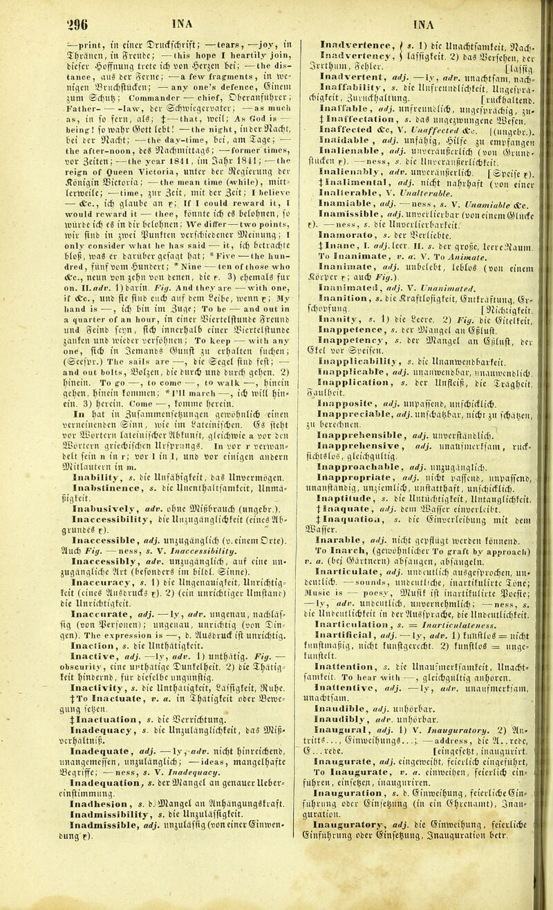 —print, til cincr Jirmffdin'ft; ■—tears, —joy, in !Ef;iaiicn, in ffvciibe; —this hope I heartily join, biefcv •^offimng tretc tc6 ton •§etjcn 6et; ■—the dis- tance, iiuS bcr Jeviie; ■—a few frag-ments , in U>C' tligcn 33ni(ifiu(fen; —any one's defence, (Siucm juni ©djiife; Commander — chief, 06cmnfut)vcv; Father law, bcv ©djtviicgcrontev; —as much as, in fo fern, aU; i — that, VBcil; As God is — being! fo nsaljv @ctt (eit! —the night, inbcvSlac^t, iet bcv S^acfit; —the day-time, hd, am Sage; — the after-noon, beS SinftjmittagS; —former times, ijor 3eitcn;—^the year 1841, ini Safit 1841; —the reign of Queen Victoria, untcr btr 9tegieiHng bcv ^ijnigin SSictovia; —the mean time (while), mitt- (crwcirc; •—time, jnr^cit, mit bcr3cit; I helieve — (fee, icfj gtanbc an e; If I could reward it, I would reward it — thee, fimntc irf) tS 6eiot;nen, |'c Wiirbe icf) cS in biv tciejncn; We differ — two points, mix finb in imi *|3unftcn ucvMu'cbcncv SlJeinung; I only consider what he has said— it, id) tctvacfitc Blo§, VMS ev bariibcv gcfngt Bat; * Five-—the liun- dred, fiinf »om -giunbcvt; * Nine — ten of those who (fcc, neiin ijon jc^n «on bcnen, bic f. 3) ct)emat^ fur on. ll.adv. 1) bavin. Fiij. And they are —with one, if (Sc., unb fte finb ciicfc aiif bem Seibe, waxn c; My hand is —, id) tin ini 3ugf; To be — and out in a quarter of an hour, in cincr iJSiertetflunbc Srcunb und gcinb fcl;n, ftc^ innev()a(b eincv SPicctclftunbc janfcn unb ivicbcv scvfbf;iicn; To keep — with any one, fic6 in Scmanb« ®unfl jn cvt;atten fndjcn; (©ecfl'v.) The sails are —•, bic ©cgct finb fcft; — and out bolts, 93i3tjen, bie biircS unb bnvct) gcl;cn. 2) I;inein. To go —, to come —, to walk —, ^inciu gct;cn, fiincin fcmmcn; *ril march—, itb un'it ^in» eill. 3) ()cvcin. Come —, fcmmc f;evcin. In tiat in ^nfanimcnfcjinngcn gcwb^nli* cincn vcvncinenbcn ©inn, luic im i'atciniftten. (Si ftcl)t vox SBovtcvn tatcinif(6cr 5l6tnnft, glcidjtvie a ver ben SBi'vtcvn gvicftiftficn UrfVv.ing?. in i'cr r iicvwan' belt fein n in r; »ov 1 in 1, unb Vox cinigen anbern ■Biitlauti'vn in m. Inability, s. bic Unfa^igtcit, baS Itnucvmcgen. Inaltstincnce, s. bic Uncnlf;altfani£cit, Unmrt' jiigteit. Inabusively, adv. cfjnc SUijibraudj (nngcBv.). Inaccessibility, bic Unjnganglic^fcit (cincS3l6 gvunbcS t). Inaccessible, adj. unjugcingiic^ (D.eincmOvte). 2lud) Fig. —ness, s. V. Inaccessibility. Inaccessibly, adv. unjugdngti{i), auf cine nn- jugangiir^e 31vt (bcfonbcrg im iilti. ©innc). Inaccuracy, s. 1) bie llngcnnuigtcit, Unridjtig' fcit (cinc6 2lnSbvu(f5 f). 2) (cin unricfjtigcr lImfta^^) bie llnvirtitigtcit. Inaccurate, adj. —ly, adv. ungcnau, liaditdf^ fig (uon !Perfonen); ungcnau, unvicfjtig (oon 3)in= gen). The expression is —, b. SluSbvucf iji unvii^tig. Inaction, s. bie Itnt^ittigfcit. Inactive, adj. —ly, adv. 1) unt^dtig. Fig. — obscurity, cine ui'tf)dtige !Punfel§eit. 2) bic !E^dtig= tcit t)inbcvnb, fiiv bicfctbc nngiinftig. Inactivity, s. bie Unt^aiigtcit, Saffigtcit, !Rn^c. ■fTo Inactuaie, v. a. in 3,^atigfcit obcr SSenjC' giiug fel^icn. :t:Inactuation, s. bic 93cvviditung. Inadequacy, bie Unjuianglic^fcit, ba3 2)h'p« \)cv^altnij!. Inadequate, adj. —\y, adv. nicf)t ^invcicfienb, unangemeffen, unjutdngtid); —ideas, mangclf;aftc SBcgviffc; ■—ness, s. V. Inadequacy. Inadequation, s. bcr!l)iangct an gcnauevUc6cv= cinjlimmnitg. Inadhesion, s. b. ilUanget an 3ln^dngung6Evaft. Inadmissibility, s. bie Unjuldfftgteit. Inadmissible, adj. un5u£afng(B0ncinci'©innien- bung t). Inadvertence, ; s. 1) bic llnacBtfamfcit, 3Iad). I.'iadverlcncy, j tdffigteit. 2) bag !Bcvfcf;cn, bcv 3rrtt)iim, Sef^lev. [Idffig. Inadvertent, adj. —ly, aJr. unac^tfam, nad). Inaffabilily, s. bie Uiificnnblidjteit, llngefvvd- rfngfcit, 3iivuctf)a(tHng. [vitctfialtenb. InaiTable, adj. unfvcnnttii-B, ungcfin-ditig, ju- tliiiHTectation, s. iai lUigcjlDnngcne aSefcn. Inadei^teA &c, V. Unaffected &c. |(ungcliv.). Inaidable , adj. unfdijig, J^iifc ju cmiifangcii Inalienable, adj. unvicvdnficrlicB (son (Sivnnb' fturfcn f). —ness, .V. bic llni-cvdHiicrlifbfeit. Inalienably, adv. unvicrdiifleviid). [iSycifc f). tinaliniental, adj. iiic^t uafirf;aft {von eincv Inalterable, V. Unalterable. Inamiable, adj. —ness, s. V. Unamiuble *c. Inaniissible, adj. unijcviicvbav (v>on eincmSfitifc f). —ness, s. bie llnocvlicvtMvteit. Inamorato, s. bev il'Cviiebte. :j;Inane, I. adj.itn. II. bcv gvope, lecvc'liaum. To Inanimate, v. a. V. To Animate. Inanimate, adj. unficfett, IcHoS (Don cinem Jlovtcv f; and) Fig.). Iiiaiiimatcii, adj. V. Unanimated. Inanition, s. bic Jtroftfofigtcit, (Sntfvdftung, (5v- fd)i'Vfuug. [StIfJitigfeit. Inanity, s. 1) bic Secve. 2) Fig. bic ©itelteir, Inappelence, s. bcv sDiaugci an ©jluft. Inappetency, bev 'Jlangel an (Spfnfl, bcv (Stcl ^jov Speifcn. Inapplicability, s. bic ItnanlDcnbfavfcit. Inapplicable, adj. unainDcnbtmv, iinanwcnblicO. Iiiapplication, s. bcv Itnflcit), bie Xcag[;cit, Saulf'cit. Inapposite, adj. un)iaffenb, unfitirfiitti. Inappreciable, adj. unfibdWav, nictt ju fc^dt^cii, jn bcvcdjncn. Inapprehensible, adj. unuevfidiiblid). Inappreliensive , adj. unanrmcvtfam , viicf- fid)t*(os, gtcidjgiiltig. Inapproachable, adj. nnjug.inglidi. Inappropriate, adj. niitt luiffcnb, iint.'affcnb, nnanftdnbig, unjicmli;t), iniftattBaft, unfd)i(f(id). Inaptitude, s. bie llutiidjtigtcit, llntaugliri^fcit. t Inaquate , adj. bem >iBaffcv einsevtcibt. 4:Inaquatioii, 4-. bic (Sinv'cvfcilning mit beni SEaffcv. Inarable, adj. nid)t gepfjiigt luevben tijnnenb. To Inarch, (gcii3bf;iilid)ev To graft by approach) V. a. (I'cj ®avtncrn) abfdngcn, abfangcln. Inarticulate, adj. nnbiut(id) au'Sgefwod^cn, un« beuttid). —sounds, unbciitlid)c, inavtifulivtc Simc; Music is — poesy, iDiufif ift inavtifulivtc *Poefic; — ly, adv. unbeuttid), unscrnc^mlid); —ness, s. bie Unbcutlicttcit in bev31n«fvva^e, bie Unbeutiic^tcit. Iiiarliculation , s. = Inarticulateness. Inartificial, adj. ■—ly, adv. 1) funfttoS = nid^t tiinftmdpig, nirfjt funflgevccSf. 2) fiinfttoS = iingc» tunfteit. Inattention, s. bic Itnciufincrtfamteit, Ilnadit' famteit. To hear with —, gleicfcgilftig ant;oven. Inattentive, adj. —ly, adv. unaufmevffani, unndJtfani. Inaudible, adj. uiifjovbar. Inaudibly, adv. unt;iubav. Inaugural, adj. 1) V. Inauguratory. 2) 9ln- trittS..., (SinweifjungS...;. —address, bic 31..rcbc, (S... vebe. [eingcfeijt, inauguvivt. Inaugurate, adj. cingenjciijt, fcicvlicfi eingefitf;vt, To Inaugurate, v. a. cinweit;cn, fcievlitti cin fil^vcu, einfcgen, inaugnvivcn. Inauguration, s. b. SintDci^ung, feicvli(6e(5in= fu(;vinig obcv SinfclMtng (in cin (J^vcnanit), 3nau« guvation. Inauguratory, adj. bic (SinlBci^ung, feicv£i({ic Sinfit^rnng cber @infe§ung, Snauguvation 6etv.