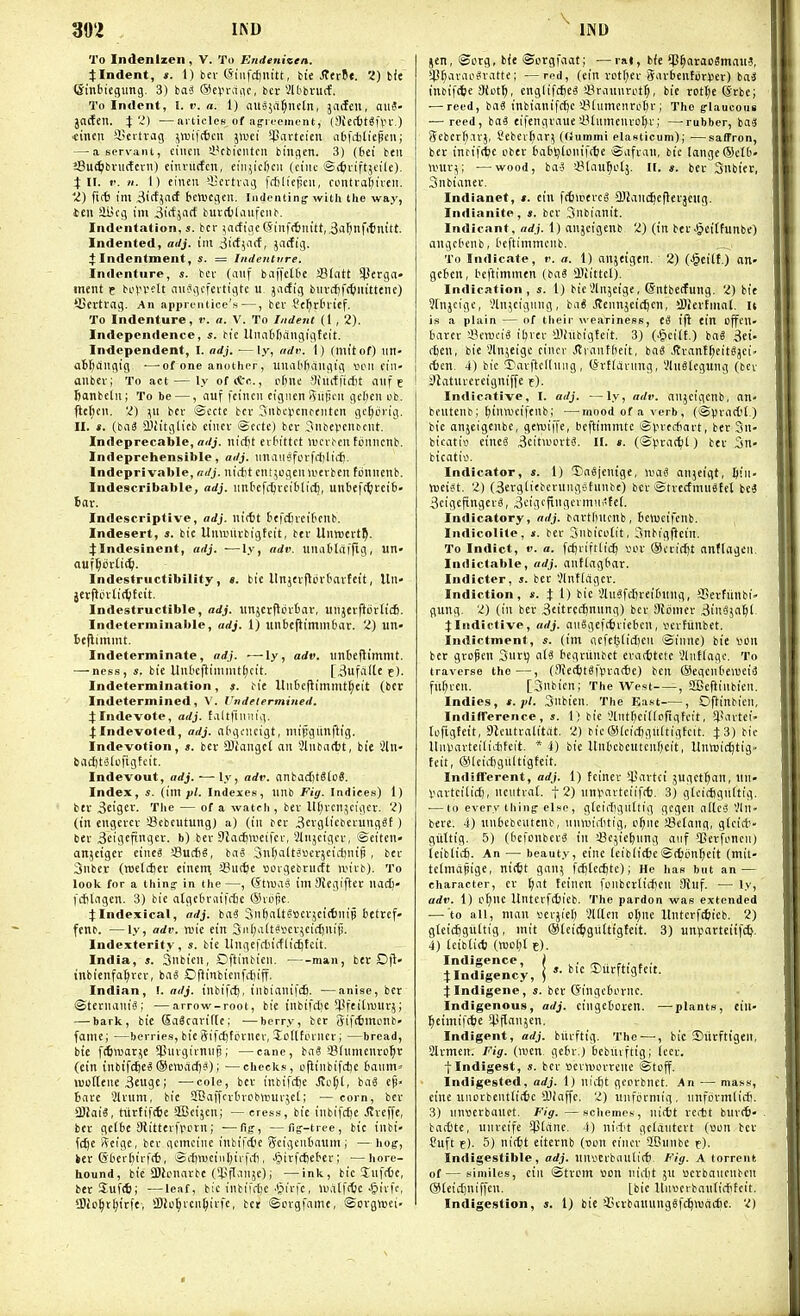 To Indenlzen, V. To Endenizen. j:Indent, s. 1) bev (Siiifcftnitt, bie SttvU. 2) bit (Sinbiegung. 3) hai (Scvvaiic, bcr 2ltbvucf, To Indent, I. v. a. 1) au^jfi^neln, jaden, aiiS- jacfen. i'Z) —mliclcs of ag-ifement, (SictbtSfrv.) •cincn iBertrag jwiftttu jii'ci ^cicteieii abfitliepen; — a servant, cincn a.*cbicntcn biiuicn. 3) (bet ben i!8u(^biMi(tern) einvncfcn, cin^icfecu (ci'nt 'Si^iriftjfile). 4:11. V. n. I) cineu i-ertiMg frtilicfjcn, contvaliiiven. 'Z) fiit im 3irfj(iif tcrucgen. indenting with the way, ten aiicg im ^irfjnrf burctlanfcnb. Indentation, 5. bcr ^ictioc 6inff6nitt, ^a^nfitnitt. Indented, adj. im iidimi, jacfig. + Indentment, s. = Indenture. indenture, s. bev (aiif bviffelde SSIatt 93erga» ment p bovvflt nnSgcfertigtc u. jcicfig biivitfctiiiittene) ffiertrng. An apprentice's—, ber fc^rtnief. To Indenture, r. a. V. To Indent (1,2). Independence, ^^c Itnabbfingigfeit. Independent, I. adj. —ly, adv. I) (mitof) un- abfjdngig ■—of one another, unabfiangtg vhmi fiu- anbcvi To act — ly of*c., [i()nc yhiiffidit niif e fianbetn; To be —, nuf feincn cigncn Qiijicn gcl)cn ub. ftct;cn. 'I) \A bcr Scctc bcr Snbclicnrcntcn gcl^crig. II. ». (ba6 a'citglicb cincv ©cctc) bev ^nbepenbcnt. Indeprecable, nrfj. nicfit erbittct nJcr^cn tcniicnb. Indeprchensible, adj. nnaiijfi.n'fcl)li('f!. Indeprivablc, adj. niitt cnt^ogen wevbeu fonnenb. Indescribable, adj. imbefcijrciblicj), uiibef(^!vei6- 6av. Indescriptive, adj. nictt bcfc^rcibenb. Indesert, s. bic Uumilvbigteit, btr Unrecvt^. jllndesinent, adj. —ly, adv. unattlitljlg, un» a«f^ov(i(^. Indestructibility, «. bie llnjevjlordnvfeit, Uit jerflcvIit^Jcit. Indestructible, adj. iinjcrflcvbar, unjevfiorlicfi. Indeterminable, adj. 1) unbcflimniOar. 2) tin- Bejlimmt. Indeterminate, adj. —ly, adv. linDeflimmt. — ness, s. bie Unl'cfliinnitljcit. [^ufctlte e). Indetermination, s. bie Unbeflimmt^eit (ber Indetermined, V. I'ndelermined. 4:Indevote, adj. taltfinuig. 4;Indevoted, adj. nfigciicigt, mipgitnftig. Indevotion, ». bet SBJangct an 2luba(t)t, bie Qln- 6acl)t'3lL'figtcit. Indevout, arfj. — ly, adv. anbacfitSlo?. Index, s. (\m pi. Indexes, linb Fig. Indices) 1) bev 3cigci'- T'le — of a watch , bev U(;vcnjcigcv. 'I) (in eugercv SJebcutung) a) (in bev 3cvgliebevunggf) bev Beigefinqev. b) bev SJacfiweifcv, Slnjcigcv, @ettcn» anjeigev cines SSuct^, bao 3iit)altj«evjcirt)ip , bev 3nber (wjelcftev cinem SSut^e »orgebrntft ivivb). To look for a thing- in the—, (StmaS ini9{egiftev nacC- ftfilngen. 3) bic atge6v(iif<tc (Svijfie. JIndexical, adj. baS Snbalteijcvjeittnip betrcf- fenb. —ly, adv. njie etn 3ii(;altarcv^ci({)iiii!. Indexterify, s. bic llngcfilniflidjtcit. India, s. 3nbicn, Dftinbicn. man, bev Dfl' (nbienfal^tev, ba^ Oflinbicnftfiiff. Indian, !. adj. inbifctj, inbianifcfi. —anise, bev ©tevnaniS; —arrow-root, bie tnbifdie I'feihuiirj; — bark, bie Sa3cavif(c; —berry, bcr gifttmonb- fame; —berrie.s, bie Sifcijfpvnev, Sollfinncv; —bread, bie fiworje *l}nvgirnnp; —cane, baS i'lumcnvc^r (ein inbifc^e^(Sevuacfj?); —checks, ojlinbifdje baum= »i)of(ei\e 3euge; —cole, bev inbifcjje .!vc[;l, baS cjj» biive 5lvnm, bie SBvtlfcvbvcbltiuvjel; — corn, bev 3)Iai^, tilvfif(6e SSBcijen; — cress, bic tnbifcfte Jvveffe, bev getbc Slitterfppvn; ■—fig, —fij-tree, bic inbi- fdje geigc, bev gcmciiie inbtfciic (?cigcnbaum; —hog, kev (5ber(n'v|'(6, Si'6n!ciii(;iifrfi, ^ivfcfiebcr; —hore- hound, bie SDlonavbc (T'fl'Tije); —ink, bic 5nfc6c, bevJuftS; —leaf, bic inbifdjc'^irfe, u\i(f(6c-JiivK, »Bto§t^ivf<, SDJo^icn^ivfc, bet ©cvgfnme, ©ovgwei- jen, ©otg, bie ©orgfaat; —va«, bfe !p^arac3mau3, *4}f;avac^vatte; —red, (ein votf;ev'SavbcntorVet) bai inbif^ie 3(ot^, englifcfie^ sBviiiinvotf), bie rotl;e ^'vbe; — reed, iai inbinnifc^c IMumenrpbr; The g-laucoiis — reed, iai eifengviiue iUnmenvoIjv; —rubber, baal (?ebcrf).ivj, Cebev^av; ((Jummi elasticum); —saffron, bev tntifrtjc cbev babljlDnirrfje ©afvan, bic Iange®ctb- univ^; —wood, ba5 'i^Uiu^oIj. H. s. bev Snbiet, Snbianev. Indianet, *. ein fciwevcS 3)fand^eflevjeiig. Indianite, s. bev Snbianit. Indicant, adj. 1) aujcigenb 2) (in bev^gciffunbe) angcbcnb, bcftimmcnb. To Indicate, r. a. 1) anjeigen. 2) (•§citf.) an- geben, beftimmen (ba« 031ittel), Indication, s. 1) bieVHnjcige, (Sntbecfung. 2) bit Slnjcigc, Vlnjeigiuig, ba« Jtcimjeidjcn, iDievtniat. It is a plain — of their weariness, ti ift ein cffcn- bavev SeiuciS il)vev aihtbigteit. 3) (-f>ci(t.) ba8 ,3et. rficn, bie Vln;eige cincv .Srantfieit, iai .Rvant^eitSjci- t6en. 4) btc 3)avftclliing , (SvtdSvnng, VlnStegung (bev iliatuveveigniffe r). Indicative, I. adj. —ly, adv. anjeigcnb, an- beutenb; [)inn)cifenb; ■—mood of a verb, (©pvactl.) bie anjelgenbe, gevuiiTc, tcftimmtc ©V'l'eitovt, bev 3n- bicativi einea Bcitivcvtl II. *. (Spvac^t) bev 3n- bicatii'. Indicator, s. 1) 'EnSjenige, U'iiil anjcigt, Jin- tuei^t. 2) (3evg[iebcvuiigc'funbe) bev ®tvecfmu«tct be4 3cigefingev3, Bcigtfii'gcvmni'fel. Indicatory, adj. bavtftitcnb, beiucifenb. Indicolite, s. bev Snbicctit, 3nbi'gjlcin. To Indict, V. a. fcftviftlicb sov ®(vif()t anflageiL Indictable, adj. anflagbar. Indicter, s. ber Jlnttcigcv. Indiction, s. i I) bic 'JluSfc^teibting, S5evfunbi» flung. 2) (in bev ^eitrecbnnng) bev 9i(jmev 3i3jabl. vindictive, adj. aiiSgeftfcviebcn, vcvfiinbct. Indictment, s. (im iiefet3licl)en Sinne) bie «on ber gvDpen Siirl) aii bcgvitnbct evacttctc Jlnttagc. To traverse the—, (9iectit«i>vac6e) ben (Seqenbeiueia fut)ven. [Siibicn; The West—-, SEBeftinbien. Indies, t. pi. Snbien. The Ea.ft , Oflinbieii, IndifFerence, s. \ ) bic Jtutbcitfofigfcit, 5)!nvtei» tofigfeit, aieutvalitiit. 2) bieOlcic^giiftigfcit. 4:3) bic Itnliavteilicbtcit. * 1) bie UnbebeuteufKit, UntoicJjtig- feit, (S)lcid)gnltigteit. Indifferent, adj. 1) fcinev >4Javtci' jugct^an, iin- Vavtcitict), nciitvat. 12) iinyavteiifrf). 3) glcidignltig. •—to every thing: else, gleiffiguttig gcgen allcS VIn- beve. 4) iiubcbcutenb, iinwiditig, o^iie !8ctang, gtci*- giiltig. 5) (bcfoiibcvg in ^Bejie^nng aiif *Ccvfi'ncn) teiblicb. An — beauty, cine leiblitte©(ion^eit (mit- telmdpige, nictt gan^ ftftlccbtc); He has but an — character, cv ^nt tcincn fonbcv(id)cn iJiuf. — ly, adv. 1) pt;ne Untevfttieb. The pardon was extended — to all, man verjieft ?lHcn ot;ne llutcvf^ieb. 2) gteic^guttig, init @lei(^igu(tigteit. 3) unparteiifc^. 4) leibti(t) (mctil c). Indigence, / ^ • rrv r^' » • ilndigency, \ 3)uvftigteit. j Indigene, s. bev (Singcbovne. Indigenous, adj. eingeboren. —plants, eiu- l^cimifc^e il-'flansen. Indigent, adj. bitvftig. The—•, bic 35iivftigen, Slvmen. Fig. (wen. gcbv.) bebiuftig; (ccv. tindigest, *. bev Beviuovvene ®toff. Indigested, adj. 1) nicbt gecvbnct. An — ma.ss, cine unovbeiitli6c !Diaffe. 2) unfijvmig, nnfbvmlirf). 3) nnvevbaitct. Fig. —schemes, nictt rcftt bllv(6- bacCte, unveifc ^ptrtne. 4) iiirf't gcldntevt (con bev Suft f). 5) nitbt eiternb (uon cincv 2Biinbe e)- Indigestible, adj. iinverbnnlirt). Fig. A torrent of— similes, ein ©tvem con nirtit ju ucvbancnbcn @tei£l)niffen. [bie Un«erbiui(iiffcit. Indigestion, s. 1) bie SScvbaiuingsfc^mncbe. 2)