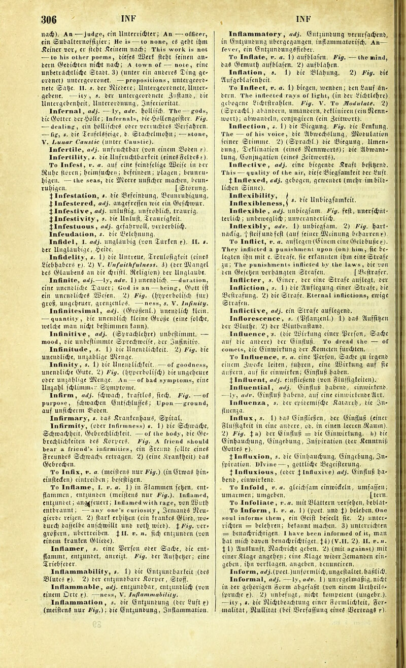 iia^). An—judge, eiit Unttn'i(6ter; An—-officer, tin ©ubatternoffijiev; He is — to none, eg gtljt it)m Reiner ucv, et ftcfet Jtcincm iiacft; This work is not ■—to his other poems, biefeS StBeif jlc^t feiiuu an- bevn (Sebi(6tcii iiiiit naS); A town of— note, eine un6etvnc^tli(te -Stabt. 3) (unter ciii anbcieS 3)ing gc- cibnct) iMiti'vgccfciiet. —propositions, iintevgcoib' tittc ©iilK- II- ber Sh'ebtrc; Uiitevgcoibnctc, UiUer- gebcne. —ity, j. bev untEvgcorbnctc Jiiftjnb, bie lliuci-gcbcn§cit, Uiitcnnbuung, 3iifcviDritat. Infernal, aJj. —ly, adv. ^ollifcf). The — ffods, tic®cttcr bcrJjoIllc; Infernals, bie.^oUengeifter. Fig. ■—dealing, tin ^cilifd)c« cbcr ocnuittcS i'cvfa^i'Ell. — fig, s. bit XtiifclSfciiic, b. ©tacticlnio^ju; —stone, V. Lunar Caustic (iilitcv Caustic). Infertile, ailj. iinfiiirt)t6av (»oit cincin fflobeii f). Infertility,*, bit Uiifviid^tbai-fcit (tintSSelbcS ()■ To Infest, r. a. auf ciiit ftiubfclige SlBcifc in bcv Stii^c flcfcn; [nimfutieii i bcfcinbeu; (jlagcii; fceunru ^igeii. —the seas, bit llitett unfic^ec macfcen, btun- rul)igcn. [iStcning. j: Infestation, ». bie iBffcinbung, SJeiiiuiibigting, X lufestercd, ailj- nngefrcjfeii Unc tin ®cf(6n)ur. jInfestive, arfj. unluftig, unfroftlict), tvauiig. jinfestivity, s. bie llnluft, Siatuigteit. ):Infestuuus, adj. gcfal;r»k)Il, vtvbecblic^i. Infeudation, i. bie iyclcfjuimg. Infidel, I. adj. luigliiubig {von Siirten f). II. t. ber Uiiglaubige, .^leibc. Infidelity, i. 1) bie Untveue, Ireudifigteit (ciiieS Sieb^abcre e)- v. Unfaiihfulness. A) (bet !})iaiigel be3 ®laubeii3 an bit t^viftl. Sieligion) bev Unglaiibe. Infinite, adj.—l.v, adi\ 1) nnenblifi). —duration, cine unenbliitie taucr; God is an — being, ®ott ift tin uncublidjeS SBeftn. 'I) Fig. (l;l))iccboliid) fur) gvo§, ungc^tuec, gvenjcnloS. —nes.s, s. V. Inpnity. Infinitesimal, adj. (©rtipent.) iinenbli(^ ffciu. ■—quantity, bie iincnblid) tleine ®iu|je (eine fcldje, wtldjt man niiipt beftininitn tann). Infinitive, adj. (®vta(^le^te) tinbcftimmt. — mood, bit unbcftininitc Sv'i:e£^meifc, bcv Snfiiiitiv. Infinitude, s. 1) bie llneilbliitifcit. 2) Fig. bit uuenblitfct, uiijablige SlVengc. Infinity, s. 1) bie Uneiibiic^fcit. —of goodness, unciiblirfjt ®utc. 2) Fig. ([;!9i>evbulif(^) bit nugcl;euvt ebet unjaTjligt QJienge. An — of bad symptoms, eine Unja^t fc^lininu:' Sljmvtpnie. Infirm, adj. fcfcmacf), tvafttoS, ficc^. Fig. —of purpose, fdjlDat^Eit (Sntfc^luj'fcS; Upon — ground, ouf unfiievm a?oben. Infirmary, ». bag .!tvanfen]^ai(6, 'SfitaX. Infirmity, (cber Infirmness) *. I) bie ©c^Wat^ie, -Scfjnjat^^cit, ©ebvccfjlictifeit. —of the body, bie ®e« btEdjlidjftiten beg Jicvpevg. Fig. A friend should bear a friend's infirmities, tin SvEuub fi'Ilte cineg Steunbeg ®t^njacf)t evtvagen. 2) (eine Jivaiifl)eit) bag ©cbvcttien. To Infix, V. a. (meifieng nucFij.) (inStrtag t;in« tinfttcten) eintveibcn; befcjligen. To Inflame, I. v. a. 1) in Slammen fcfecn, ent» flammen, cntjunbcn (meifteng nuv Fig.). Infiamed, tntjnnbet; ang^feutrt; Infiamed with rage, BonSButl) entbrannt; —any one's curiosity, Senianbg 9ieU gierbc veijen. 2) ftavt evl;i^trt (cin fvantcg ®lieb, xeo- buv£^ baffelbe anfc^wittt unb rot^. njivb). JFijr. ver» grofievn, ubectvciben. 4:11. v. n. entjiiuben (son einem ftanten ®licbe). Inflamer, s. eine SPevfon obec ©nctie, bie cnt» flammt, entjunbet, anveijt. Fig. ber Shif^clseri eine Stiebfeber. Inflammability, i. 1) bit G'ntjilntbavteit (beg SBIuteg f). 2) bet entsiinbbare bovver, igtoff. Inflammable, adj. entjunbbar, entjnublic^ (uon tinem Octe e). —ness, v. luflammabiiilij. Inflammation, s. bie Qntjunbung (bev Suft f) (meiflcng nut Fig.) ; bie ©ntjunbung, 3iiflammatton. Inflammatory , adj. ©ntjiinbiing stvuvfac^cilb, in (Sntjiinbiiug libcvgegangeu, inflaitiniatotifc^. An— fever, ein QntjunbunggfiEbev. To Inflate, r. a. 1) aufblafEll. Fig. —the mind, bag ®Emut^ aufbtafen. 2) aufbtd^cn. Inflation, s. 1) bit !SlaI;ung, 2) Fig. bit V'lufgeblafenljcit. To Inflect, II. a. 1) biegEu, luenben; ben Sauf dn- bEin. The inflected rays of light, (in bEV i.'id)tl<^re) gel'ogcne Si(t)tfival)len. Fig. V. To Modulate. 2) (Spvatbt.) abanbevn, iimanbcvn, bcttiniren (ein !)itnn- luort); abiuanbcln, conjugivcn (ein ,3Eit>iJt'rt). Inflection, 4-. 1) bie Sicgung. Fig. bie (?Enfnng. The — of his voice, bie Slbmedislung, ajiebulation feinet ©tiinnie. 2) (©I'vacfji.) bie ffliegung, Umen' bung, ©eflinafion (eineg DlennvBL'rtg); bie iJlbreanb- lung, Conjugation (eineg 3cit>Dortg). Inflective, adj. cine biegenbc Jlraft iefigenb. This — quality of the air, biefe iBiegfnnifeit bcv I'uft. j:Inflexed, adj. gcbogcu, gODcnbct (mel;t imbilb lic()en Sinnc). Vnflexlb'l'eness,! t'cgfamteit. Inflexible, adj. nnbiegfam. Fig. ft|i, unerf^iit- tevtidj; unbemcglicfe; iin«cvanbcvti(6. Inflexibly, adr. 1) unbiegfam. 2) Fig. §art- ndrfig, tftEifunbfefl (auf feincv SBitinung bf^artenF). To Inflict, 1'. a. auflcgcn (C^inem cine ©clbbupCf). They inflicted a punishment upon (on) him, fie bc' icgtcn if)n mit c. ©tvafe, fie ertanntcn i(;in eineStvafc ju; The punishments inflicted by the laws, bie van ben ®efc^en Bevlidngten ©tvafEu. [SUftrafcr. Inflicter, s. (Jincv, ber cine Stcafe anftegt, bev Infliction, s. 1) bie ilnflegung cinev iStvafe, bie a?cftvafung. 2) bie ©tvafc. Eternal inflictions, elvige ©tvafni. Inflictive, adj. ein ©trafe auffcgenb. Inflorescence, ». (*4JfIanjenl.) 1) bag Stufft^en bcv !8hit^e. 2) bcv y3lutf)cnflanfc. Influence,s. (bic SllJivtnug cinev Sl^cvfon, ©at^c auf bic anbcve) bcv @influp. To dread the — of comets, bie (Jinroivtnng bev JTomcten fuvcfctcn. To Influence, t'. n. eine !l>'rfi'i'. ©aci)e ju ivgenb cincm 3iocrfc leiten, fuljven, eine SBivfung nnf \ie aiipcvn, auf fie cinnjivfen; ©influp f)abeu. 4Influent, adj. einflieHenb (son SiuffigJeiten). Influential, adj. Sinfluji l)abenb, cinwirfcnb. ■—ly, adv. (Sinflufi l)abcnb, auf cint cinivivfcubt'Jltt. Influenza, *. bcv cpibeniifc^c .Statarii;, bic 3n- flucuja. Influx, s. 1) bag Ginfliepcn, bev (Sinjlup (cinev Stuffigteit in cine anbcve, ob. in cinen leevcn Sfaum). 2) Fig. 4 a) bev (Siuflup = bie (Sinwivfung. b) bie @in^|auct)ung, (Singebung, Snfpivation (bev Jtcnntnifi ®otteg e)- j:Influxion, i. bie 6in()au(6ung, (Singcbung, 3n- fpivation. Ulvine —, gbttlic^ie iBegeiflevung. Ilnfluxious, (obcv JInfluxive) adj. (Sinflup ^a- benb, einreittenb. To Infold, V. a. gfeicSfam einluicfeln, umfaffen; umavmen; umgeben. [tevn. To Infoliate, v. a. mit SBlattevn vcvfef^en, beblat- To Inform, I. v. a. 1) (poet, unb J) belebcn. One soul informs them, tin ®eift befeelt fie. 2) untcv vic^ten = bele^ven; befaunt macfjcu. 3) iintcvvicftten = bcnattivic^tigen. I have been informed of it, man 6at mict) baton benadjvtc^tiget. 4:4) (v.ll. 2). II. v.n. 4 1) iJlugtuuft, SJacfnicijt gcben. 2) (mit against) mit einevJllagc angelieji; cine Jtlage roibcrSenianbcn ein- gebcn, i^n tevElagen, angcbcn, bcnunciven. Inform, orfj.(poet.)unformli(ti,ungeftattet,Ijai!(ittl. Informal, adj. —ly,adv. 1) uuvcgelindpig, nittit in bet gel;bvigcn Sovin abgcfafit (von einem Urtf)eilg- fpvucljc f). 2) unbefiigt, nicfet tompetent (ungebv.). —ity, ». bie Slic^tbeacjjtung eincr ffovmticfcfeit, 5ov- motitcit, StuUittit (bci SSevfaffunq eineg aSettcagg r)-