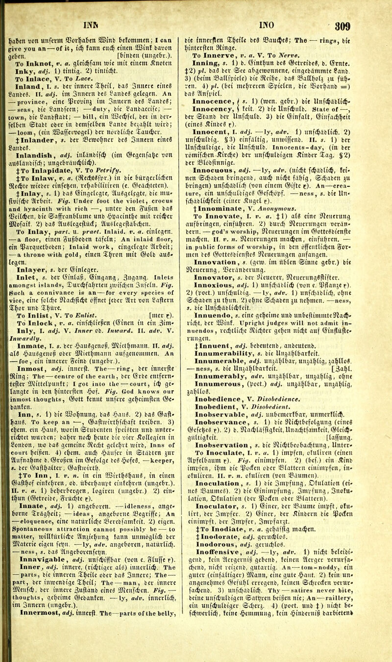 ^aitn »cn iinfcm SBor^aBen 2Bmb fcefommen; I can give you an — of it, iis^ fann cuc^ eiucn SBint bavcn gebeii. [6inbcu (ungebv.). To Inknot, v. a. gtetd^fam wit mtt eiiicm Jtncten Inky, adj. 1) tiiUifl. 2) ttntic^t. To Inlace, V. To Lace. Inland, I. s. bet inncte Zf)tH, baS Sniieie tiiieS I'anbeS. li. adj. im SniKtii be§ fanbe? gctcgfu. An — province, cinc !Pio>3inj ini Snncrn be3 SaubeS; — seas, bte Sanbfecn; —duty, bie Sanbaccifc; — town, bie Sanbjlabt; — bill, iin SBct^fel, bet in bcc- fetten ©tabt obcr in bemfcI6en Panbe bc^sfilt U'irb; — loom, (eiu aSBaffcvwgeO bev nci-blic^c laut^icr. :(Inlander, s. bet S?eit)cl;ncr bc3 Snnertt eineS SniibcS. Inlandlsh, adj. intanbif^ (im ©etjcnfafec von au8tanbifd); ungctvaut^ili^). JTo Inlapidate, V. To Petrify- JTo Inlaw, r. a. (8ie(^t«flit.) in bie biitgcrticfien SRe^te wiebct cinfe^cii, ret;a6i(itivcu (e. (Siead^tctcn). J Inlay, s. 1) bag (Singclcgte, *2lu8gelfgte, bie mu- jiuifcfie 2ir6eit. Fig. Under foot the violet, crocus and hyacinth with rich —, imter ben ^upcn ba« '-Beit(6«ii. tie ©affranbtuine unb JpljacintlK tuit rcit^cr gjJofait. 2) biiS 3Ut«tegcjlucf; Slusiegeflati^cu. To Inlay, pari. U. praet. Inlaid, v. a. eintegen, — a floor, eincn gupobcn tdfcXn; An inlaid floor, ein 513atqiiet6oben; inlaid work, eingclcgtc 3lrbeit; — a throne with gold, eincn Zijvon mit ®o(b auS- legcn. Inlayer, s. bev ©integer. Inlet, «. bet (5in(ag, (Simjang, Bii<ll9- Inlets amongst islands, 3)ut(^fal)tt<:it janTcf)cn Sufetn. Fig. Such a connivance is an — for erery epecies of vice, einc fclrfje Dlnt^fi^t offnet Jebet 3ltt eon Cajietn SJ^DV unb S^itte. To Inlist, V. To Enlist. [met t). To Inlock, V. a. einf(^liepen (©inen in ein ,3im- Inly, I. adj. V. Inner cb. Inward. II. adv. V. Inwardly. Inmate, I. s. bet JjauSgenop, 3)iict^mann. II. adj. aXi •^)au^9euop obev ©Jictfmann aufgeucnimen. An — foe, ein innetet Seinb (ungeOr.). Inmost, adj. innevji. The—ring, bcr innerfte King; The — centre of the earth, bet @rbe entfetn- tefler !Dcittet)>un{t; I got into the — court, it^i ge- tnngtc in ben ^interften -§of. Fig. God knows our inmost thoughts, @ott fennt unfite ge^eimjtcn @c- banfen. Inn, J. 1) bie SBo^nung, ba« .6aii«. 2) ba« SSafl- ^aii8. To keep an •—, ®aflnnttf)fcf)aft ttciten. 3) ci^em. ein ^mi, njotin ©tubcntcn fiiciatcn nnb nntet> riifitet TOUtben; ba^et notfc ^cutc tie viet Jloilcgien in Sonbon, VDO baS gcmcine 9{ect)t gclcl;vt ttiitb, Inns of court ^eipen. 4) ejem. auct) J^au[ct in ©tabten jut Slufnci^me b. (Stolen ira®efolge bcS.$cfe3. —keeper, «. bet ®afi§aaet, ®afl>Bivtr). JTo Inn, I. V. n. in ein 2Bivtt;«5au3, in eincn ®ajit)of eiiifc[)ren, ob. itfcet^auvt cinte^vcn (ungefcr.). II. ». a. 1) tet;etfiergen, togiteu (uuge6t.) 2) tin- t^un (®etteibe, Stuc^te f). Innate, adj. 1) angefccten. —idleness, ange- Botne Stdgf;eiti —ideas, nngctorne sBegtiffe; An —eloquence, einc natutlid)e i^etcbfamfeit. 2) figcn. Spontaneous attraction cannot possibly be—to matter, njiUtiitliffce 2lnjie^iing fann unniijglicfi bet SDJatetie cigcn felju. —ly, adv. angeOoten, natiittic^. — ness, s. ba^ Stngefiotenfetjn. Innavigable, adj. unf(tiiff£iat (son e. Wtuffe f). Inner, ndj. innere, (ticljtigct aU) innetiii^. The — parts, bie inneren S^eite obec bnS Snnetc; The — part, bet inwenbigc Sl^eit; The — man, bet innete CSJenft^, bet innere 3ufianb eineS SBienftfccn. Fig. — thoughts, get)eimc ®ebanlen. —ly, adv. innetlic^, ini Snnern (ungeBt.). Innermost, adj. inncrfl. The—parts of the belly. INO 3ft9 bit fnnetflen !£^eile be8 Bau^eS; The — rings, bie (;intetflen SHinge. To Innerve, v. a. V. To Nerve. Inning, s. 1) b. Gint^un beS ®etreibe8, b. Grnte. J2) pi. bag bet @ce aBgereonnene, eingebflmmtc 8nnb. 3) (6eim i8ar(|>ic(e) bie JRci()c, baS JBatt^otj ;u fii^. ren. 4)(6ci mef;tcten Spieien, bie SGorJianb =) ba« ?ln[vic(. Innocence, j ». 1) (reen. gcbt.) bie Unfi^dbli^' Innocency, j teit. 2) bie UnfAutb. State of —, bet Stanb bet Unfc^ulb. 3) bie Sinfatt, (Sinfai^l^eit (eine3 JtinbeS f). Innocent, I. adj. —ly, adv. i) nnfc^rtbticfi. 2) nnfcSuibig. §3) einfaitig, unmiffcnb. II. s. 1) bet UnfcBulbige, bic Unfc^utb. innocents-day, (in bet tomifcfienJJirc^e) bet unfc^ulbigen Jtinbet Sag. §2) bet Slbbftunigc. Innocuous, adj. ■—ly, adv. (nic^t ft^ablii^, fei- ncn ©c^aben btingcnb, aud& nittt fil^ig, ©c^aben ju btingen) unfcftitbtii-fj (■oon ciuem ©iftc t). An—crea- ture, ein unfcftu(bige§ ®cfc^opf. —ness, s. bie Un- fdjabti^teit (einet .Rugel f). ^Innominate, V. Anonymous. To Innovate, I. v. a. %{) a(g cine 3'Zeuetung aufbtingen, cinfu^ren. 2) butcJ) Steuetungcn »etan- bern. —god's worship, SJciierungcn im @otte«bicnjle matticn. II. r. n. SJeiietiingen maiifien, einfit^ren. — in public forms of worsiiip, in ben offeiittic^en Sot- men be« ®otte6bicnfteg Steuerungen aufangen. Innovation, s. (gew. im itbien ©inne gebr.) bie Sicueiung, 93et;inbetung. Innovator, «. bet Sieucret, SJeuerungSftiftet. Innoxious, adj. 1) unfrf)ablic6 (tton e. ^CHanjet). 2) (yoct.) unfdjulbig. —ly, adv. 1) unfcf)abticQ, o^nc ©c^aben ju t^iin. 2) o^ne ©c^aben ju nc^men. —ness, s. bie Unfc^dblicbfeit. Innuendo, s. eine ge^eime unb unbefiimniteSlai^' tii^t, bet 2Bint. Upright judges will not admit in- nuendos, tct^tlidjc 9ii(^tet ge^en nic^t auf (Sinfliifte- tungcn. 4:Innuent, adj. bebeutenb, anbeittenb. Innumerability, s. bie llnja^tbatteit. Innumerable, adj. unja(;lbat, unjal;lig, jal^UoS. — ness, s. bie Unjii^tbartcit. Innumerably, adv. unjdf;lbat, nnjii^iig, o^nc Innumerous, (^)oct.) adj. unja^tbat, unjrtl^tig, ja^KoS. Inobedience, V. Disobedience. Inobedient, V. Disobedient. Inobservable, adj. unbcmcttbat, unmcrfti(^. Inobservance, s. 1) bie 9lit^itbefo(gung (cineS ®efe|c« f). 2) b. 5Racti(afrtgteit,llnad|tfamteit, ®(ei(5. guttigtcit. [(ajfung. Inobservation, s. bie 9^i(^tbeoboc5tung, Untet- To Inoculate, I. v. a. 1) impfen, otutiven (eincn ■ilpfeU'aum f). Fig. einim^fcn. 2) (be)'.) ein JJinb imvfen, i[;m cic ^Porfen obct sBiattctn cininipfcn, in- otutiten. II. v. n. ofulitcn (won 'JSaumcn). Inoculation, s. 1) bie Sm^^fung, Otuiation (ci- ne? a3aumc'3). 2) bic ©ininiijfung, Smvfung, Snofu- liUion, Otnlation (bcr $ocfen obec 58tattetn). Inoculator, s. I) ©iner, bet Sdume inipft, ofu» litt, bet Smpfet. 2) (Sinct, bet JJinbern bie SPorfen cinim^'ft, bet SmVfct, Smvfatjt. jTo Inodiate, v. a. gctjafflg ma(^en. 4:Inodorate, adj. gevuc^lO'S. Inodorous, adj. geruc^loS. Inoffensive, adj. —ly, adv. 1) nic^t bcfeibt- gcnb, fcin 5lctgetnifi gebenb, feinen 3lctgct serutfo- cijenb, nicbt vcijcnb, gutattig. An-—-tom-noddy, ein gutct (cinfa(tiger) Sjiann, einc gute ^aiit. 2) tein UU' angenel)mc5 ®efu[;t cttcgcnb, feinen ©c^tccten »etUf fatjicnb. 3) unfct)abtic^. Thy — satires never bite, beinc unfrfjulbigcn ©at^ven beipen nic; An-—raillery, ein unfd&ulbiger ©djctj. 4) (poet, unb J) iiicbt be- fc^TOCtlid), feine ■^emmnng, fcin Jpinbetnip batbictenk