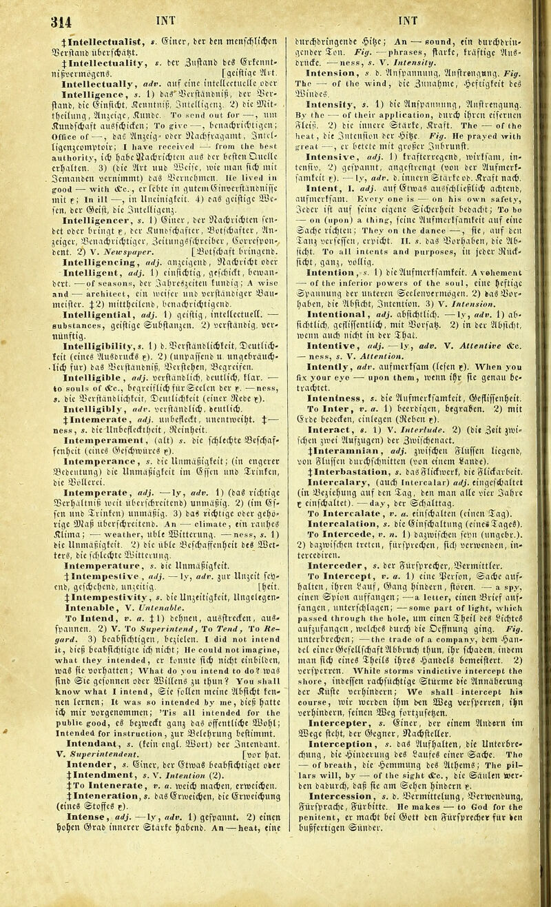 flntellcctualist, «. ©incr, bet ben menfd[)ti(^cn aSetftaitb itfcevfttialjt. J Intellectuality, s. Hv 3uftttnb bcS @i-fcniit- nij)ttcnno(icn«. [sciftiflc 5lvt. Intellectually, adv. niif cine I'litcllcctucKc obcr Intelligence, s. 1) baS'4!i'rftanbnifj, bei' Hcv- j^anb, bic ©inftt^t, Jicnntuijj, SntcKigenj. 2) bic ailit tt)eitinig , Slnjeige, Jvunbc. To send out for—, \un Jtunbfi^aft auSft^iicfen; To give—, tcnncfci-itttigcn; Office of—, has Vtnjcig. obei: SlndEjfi-aisanit, 3ntc(- tigenjcomptciv; I liave received — from the best authority, ic^ fjatc Stacfivictjtcn aiiS bcr teftcnQncftc ctt;attcn. 3) (bie 3[vt nnb aBcifc, luie man fit^ niit Semanben acvnimmt) baS a.!cvnct)mcn. lie lived in good — with ifcc, crfcfctc in gutcmCSiinjcvftanbniffe niit t; In ill —, in Uiiciniiifcit. 4) taS gciftigc SBc- fcn, bee ®eift, bic Sntcffigenj. Intelligencer, s. l)'(Siner, bcr Slactrirfctcn feu- bet obcf t'tingt c, bcr .<tunbf(6aftcr, 43ctf({(iiftcc, 3ln> jcigcr, iBcnac^rit^tigcr, 3citiiiig§rt5rcit)cr, Sorrcfpon- bent. 2) V. Newspaper. [!8otf(6aft Iningcnb. Intelligencing, adj. anjcigenb, SJacftrit^t ober Intelligent, adj. 1) ciufit^tig, gtfffiictt, OcTOan- bcrt. —of seasons, ber Safjre^jeiten tunbig; A wise and — architect, ein mcifcr unb scrjtanbiger i8an- meiftcr. ^2) niitt^eitcnb, tcnae^ric^tigcnb. IntcUigential, adj. 1) geiftig, inteltcetuett. — substances, geiftigc ©iiifianjen. 2) scrjianbtg, ttcr- iiiinftig. Intelligibility,*. 1) b. aScrflanbli(6fcit, 5)eut(i(ti. teit (cine8 3tu3bru(fS e)- 2) (untaffenb u. nngtirouc^- • lit^ fur) baS ajcijiiiubnip, 35crftc^cn, iBcgrcifeu. Intelligible, adj. •oerflanblid), bcutli({), ttar. — to souls of (fcc, fccgveiftic^ fnr©ce(cn bcr f. —ness, J. bie fficrftanblid^tcit, ©cntlidjteit (eiucr 9febc t)- Intelligibly, adv. verftanbli(£j, beuttit^. 4:Intemerate, adj. uii6eflec!t, nncntroci^t. t'— ness, s. bie Un6cflctft(;eit, Sfcin^ett. Intcmperament, (alt) s. bie fdjfec^tc fflcfc^af- fenl;cit (eineS @efc^tt)iire« e). Intemperance, s. bic Unmafiigteit; (in engctet a?cbeutung) bie Unmapigtcit im Sffcn unb Srinfen, bic SjpUerci. Intemperate, adj. —ly, adv. 1) (ba6 vidjtigc SScr^iUtnij) wcit lit'crfiSrcitenb) unmapig. 2) (im ©f- fen nub Srintcn) unmapig. 3) baS rit^tigc ober gc^O vigc 9)Jaj? iibcrft^ireitcnb. An — climate, ein ranges Ultima; ■—weather, ttbte SIBittcrung. —ness, s. 1) bie Unmapigtcit. 2) bie iible ;8cf(^affen5eit beS 2Bct- UxB, bie ftijtcttite ffiittcrung. Intemperature, s. bie Unmcipigfeit. :j;Intempestive , adj. —ly, adv. jur Unjcit fcl)« cub, gefd)c(;enb, un^eitig. [^cit. JIntempestivity, s. bic Unjeitigtcit, Ungcltgen' Intenable, V. Untenable. To Intend, v. a. Jl) betjnen, auSftrccEcn, au8« fpanneu. 2) v. To Svperinteiul, To Tend, To Re- gard. 3) 6caificf)tigcn, iejielen. I did not intend it, bicp teatflcijtigte ict) nict)t; He could not iinag-ine, what they intended, cr fcnnte fi<^ nicl)t cinbilbcn, >Da6 fie Sorl^atten; What do you intend to do? >»aS fmb ®ie gefonnen ober SffiiltenS ju t^un? You shall know what I intend, (gie follen meine 3l6fi(^t ten- nen lernen; It was so intended by ine, biep §atte mir scrgenommen; 'Tis all intended for the public g-ood, ii iejttjetft gauj iai offeuttit^c ffio^t; Intended for instruction, jur SBele^ruug teflimmt. Intendatvt, s. (tcin cng(. SBort) ber 3ntenbant. V. Superintendent. [Sor Ijat. Intender, s. ©incr, ber (Stma6 fieaBfii^'tiget oker :(Intendment, s. V. Intention (2). X'to Intenerate, v. a. njei(6 mat^ieu, ervt)ci<teu. jinteneration, s. bnS ©tvueic^ien, bie ©rweic^ung (eineS ©toffee e). Intense, adj. —ly, adv. 1) gcf^anut. 2) einen ]§o^en ®rab tnnerer ©tartc ^abenb, An — heat, einc bnrc^bringenbe 'gi^c; An—^ sound, etn buri^bviu- gcnbcr !Jon. Fig. —phrases, flarfc, traftige 'iiwi- briiife. —ness, ,f. V. Intensity. Intension, s, b, Vlnfpannung, 3luftrengi<ng. rig. The — of the wind, bie ijuna^nic, ■§eftigfeit beS 4Binbe'5. Intensity, s. 1) bic 2lnfpainning, Sliiftrcngung. By the — of their application, bur^ i§rcn eifcrncu Steip. 2) bic inuere ©tarfe, Jtraft. The — of the heat, bit Sufcuften ber ^i^c. Fig. He prayed with jfreat —, er tetctc mit greficr Siifirunft. Intensive, adj. 1) traftcrrcgcnb, wirffam, in- teufiv. 2) gef))annt, angcftrcngt (ttou bcr 3hifmert- famteit r). —ly, adv. b. innern Starfc cb. ,(?raft naf&. Intent, I. adj. auf (Stiua* auSfrfjticptic^i nt^tcnb, anfmcrtfam. Every one is — on his own safety, 3cbcr ift auf feinc cigcne ©ic^cr^cit tebacfit; To bo — on (upon) a thinj, fctnc 3lufmcrffaniteit auf einc Snc^e vidjtcn ; They on the dance —fte, auf ben Xauj ycrfcffcu, cnncftt. II. s. bag 35orf;a6en, bic 21['« ftdjt. To all intents and purposes, ill jcbcr i)Jiitf- fic^t, ganj, sbttig. Intention, .v. 1) bicSlufmcrffamtcit. A vehement — of the inferior powers of the soul, eiuc ^eftigc ©Vounnng ber nutcrcn ©ceteuttermogcn. 2) ka8 iSor- t;a6cn, bic ^Ibfidjt, Sntcntion. 3) V. Intension. Intentional, adj. a6fid^tlii^. —ly, adv. 1) at- fidittict), gcfIiffentlic^), mit iBorfab. 2) in ber 211jfict)t, lueun aucfi uict)t in bcr !Et;at. Intentive, adj.—ly, adv. V. Attentive &c. — ness, s. V. Attention. Intently, adv. aufmcrffom (tefen t)- When you fix your eye — upon them, wenn i^r fic genau 6e- tract;tet. Intentness, s. bie Shifmertfamfcit, ®efliffen:§eit. To Inter, v. a. 1) teerbigcn, tegraSen. 2) mit (Jibe fcebecfen, cinfegcn (3fet>cn e)- Interact, s. 1) \. Interlude. 2) (bit 3eit jnii- fdjcn jwci Slufjitgen) ber 3>uifc^enact. :):Interamnian, adj. jwifc^en Sluffcn liegenb, vcn gtuffcn burc^fdjnittcn (son eiucm ^ianbc). :t:Interbastation, s. baSSIicfnjcrf, bie Sticfarfeit. Intercalary, (aucfj Intercalar) adj. eingefctfaltct (in ftJejic^ung auf ben Sag, ben man alte tier Safirc E cinfc^altet). —day, bcr ©ctjatttag. To Intercalate, v. a. eiufi^iatten (et'ncn ITag). Intercalation, s. bic (Sinfc^attung (cine* ?agc8). To Intercede, v. n. 1) bajttjifcijcu fehn (ungcbr.). 2) bajnjifrfjcrt tretcn, furf^)rc(^en, fid) wcrtoenbcn, in- terccbiren. Interceder, s. bcr 5iirf|irec6er, 3SermittIer. To Intercept, v. a. 1) cine $erfon, ©oc6c auf- fjalten, i^ren Oauf, @ang t;inbern, floren. — a spy, cincn ©piou auffaugen; —^a letter, cinen !8ricf auf- fangen, unterfdjiagcn; —some part of light, wliich passed through the hole, um cinen S^cil beg 8icJ)teS aufjufangen, melcfieS burc^ bie Ocffnung ging. Fig. unterfcrc^cn; —the trade of a company, bem .§an- bet eincr(Sicfe(If(^aft 2l66ruc^ tf;un, i^r fi^aben, iubeni man ftc^ eineS %l)t\\.i i^rcS ^lanbets fiemetjlert. 2) serfVerren. While storms vindictive intercept the shore, inbeffen rat^ifiid^tige ©tiirme bic 3tnndl)erung ber J^iiftc Bcv[)inbern; We shall intercept hi.'* course, wir njerbcn if;m ben StCcg «erf)3crren, »er^inbcrn, fcincn SSScg fortjufe^en. Interceptor, s. (Siner, ber einem Slnbtrn t'm aBcge |iet;t, ber (Segner, Slad&petter. Interception, s. ba« 2luft;atten, bic Unter6rc» cfjnng, bie -§inberung be8 SaufcS einer ©ac^ic. The — of breath, bie ^emmung bc« 21t;^em«; The pil- lars win, by — of the sight (fee, btc ©allien Wer- ben baburc^, bafi fie am ©cften l^inbcrn f. Intercession, «. b. aSermittetung, SSethjenbung, giirfpradje, ijiirtitte. He makes — to God for the penitent, er mat^t 6ei ®utt ben ffiirfSrecfter fiiv ken tuffertigen ©iinber.