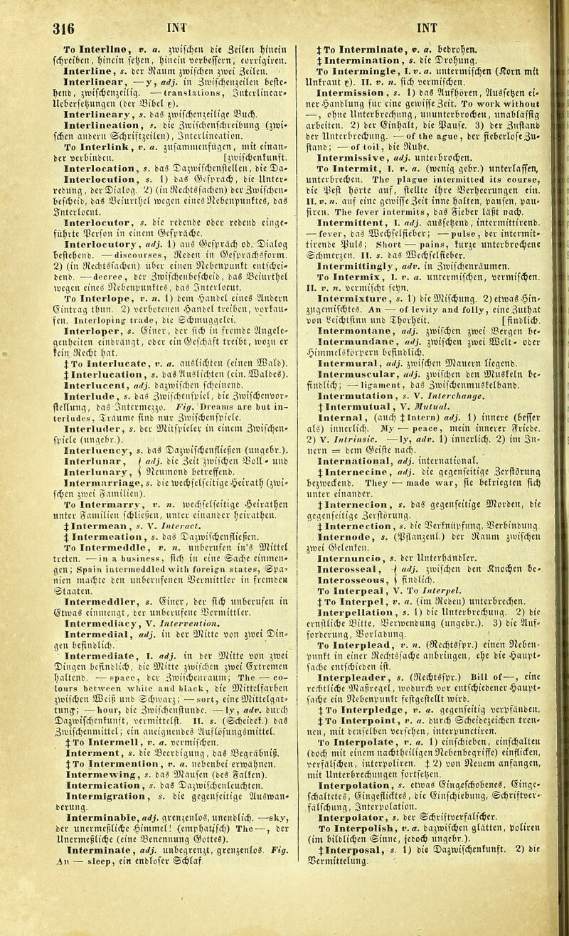 To Interline, r. a. 5«jifcf)Cii bit SidUv. ^(netn fc^vcifcen, t;incin fcticn, I)iiKiii tietbeffcrn, corrigiveii. Interline, s. bcv 9{aHm jwiftiieii jiuci 3«ifc»- Interlinear, —y, adj. in ,3tt'ifcijen5etteu Befte- ^ciib, jtinfc^citjcitig. —translations, 3ntci'tineor» UetevfclMingen (bcv SBifcct f). Interliiieary, «. bnS jwifc^cmei'fige 33ltc5. Interlineation, bte 3tt!iM)CW'--ci6iiug (jnji' fifien aiiberii ©djriftjei'Ccii), 3ntcv(ineation. To Interlink, r. a. jufiimmcnfugcn, mit ciiunt= bcr »ev6inbcn, [jwifc&cnfunft. Interlocation, s. ba3 Sa^iDift^cnfteneii, bte CDa- Interlocution, s. I) baS (Stfvra^, bic Untcr- vebuug, berDtatog. 2) (in 9Jccf)t«fac{jcn) bev 3>i-Hfcf)cn- tief(^cib, baS a3ciuvtr;el wegcii ciiicaSlcteupuiitteS, baS SntciCociit. Interlocutor, s. bic vcbcnbc cbcv rcbciib ciiigc- fii^rte SPetfon in ciiicm (Sefpvdic^c. Interlocutory, adj. 1) aii3 ®cf).n-ad) ob.. !Dta(og tcftc^ciib. —discourses, Sftcbcit in ®cf).n-dcij'3fovm. 2) (ill 3ficcf)tSfg(5cn) u6ev cinen 31c6en^untt cntft6ci« bcnb. —decree, bcv ^wifc&cnlicftfccib , ba6 a3ciuvtl;et lucgcn cincij 9tc6cn)junttcS, io.i Sntcviocut. To Interlope, i'. n. 1) bcm '(janbct cine6 3lnbevn Sintvag t(;uii. 2) vcvtiotcncu .(panbct tvcitcu, vcvfau- feu. Interloping trade, bic ©ffcinuggclci. Interloper, «. (Sinev, bcv ft(6 in fvcmbc Slngefc gcn^citcn cinbviingt, cbec cin®efc6aft tvciSt, Ibcju ev hin 9iec6t [;at. jTo Interlucate, v. a. au8licl)tcn (ciiicit S!Ba(b). Jlnterlucation, s. ba3 31us(icf)tcn (cin. SfGatbcS). Interlucent, adj. bcijwifctjcn fc^cinenb. Interlude, «. ba« 3»ifcf)eii|>ict, bic 3wifc^cntiov» jlcttuiig, ba6 Sntevmejjo. Fig. Dreams are but in- terludes, Sviiumc finb nuv 3>«if<6cnfi3ic(c. Interluder, s. bcv 3Mitfpic(ev in cincm Bwifci^cn' fpiefe (ungctn-.). Interluency, s. baS JDajVuifi^cnjlic^en (ungcBv.)- Interlunar, ) adj. bic 3cit jwift^cn SCoH- unb Interlunary, \ SJcumonb fiefrcffenb. Intermarriage, s. bic tucc^fctfcitigc •5ctcat§ (5lui» fr^en imi gami(icn). To Intermarry, v. n. lucdjfelfcitigc •ijeivatlpcn untcv Samtiicit fcfiiicjicn, tintcv ciiumbcv ^civat^eu. JIntermean, V. Interact. 4:Intermeatioa, s. bii« ©ajwife^cnfticpcn. To Intermeddle, v. n. unBevufcn SJJttteC trctcn. ■—in a business, ftrif) ill cine @ai-fje cinmen- gcfi; Spain intermeddled with foreign states, ®Jia' nien mat^te ben untieviifeiieit SScvmitttev in fvcmbew ©taatcn. Intermeddler, s. @tnev, bcv fi(^ ttirtcvufeit in ©tociS cimiiciigt, bcv unbcvufcnc 95evmitt(ev. Intermediaey, V. Jnterrention. Intermedial, adj. in bcv 2)2ittc tion jwei ©in» gen teftnbticf). Intermediate, I. adj. in bcv SDh'tte »Dn jlroet ©iiigen Jicfinblitf), bic Sliittc jmifrijen jwei ©vtremen I;iittcnb. —space, bcv ^wtfrfecnvaum; The — co- lours between while and black, bic SJh'ttctfavten jltjift^cn 3Bcip unb ScJuuavj; —sort, eiiic2liitte(gat« tuncf; —hour, bic 3njifdjcnflunbc. —ly, adv. buvcfj ajajwifcficntunft, vcvmittcljl. IT. s. (©d^eibet.) ba8 3wirc^cnnuttc(; cin ancigncnbcS ?luf(6fung^mittcl. J To Intermell, v. a. BCvmiftScn. Interment, s. bic SSccvbigung, baS SJcgratnip. jTo Intermenlion, v. a. nctenSei evwa^ncn. Intermewing, s. baS 2Kaufcn (bcS gn(ten). Intermication, s. baS ©ajtrifc^cnlcuc^tcn. Intermigration, s. bie gcgcnfcitige 2lu^H3an» berung. Interminable, ffrfj. gtcn^entoS, itncnbficlj. —sky, bcv unevmcpti(t?e .^intmci! (einii(;atjfcl)) The^—, bcv Uncnnep(i(^e (cine SBencnnung @DttcS). Interminale, adj. untcgvenjt, grenjcnio^. Fig. ,in — sleep, cin cnbTofcv ©^fif- JTo Interminate, ». a. icbro^en. Jlntermination, s. bie ®vo|iung. To Intermingle, I. v. a. nntevmifc^ett (Jtovn mit Untvaut e). II. V. n. fic^ »evmif(6cn. Intermission, s. 1) bn6 3luf()ijvcn, 9lu3fcfeen ei- nev.§anb(ung fiiv cine ge\uiffe3cit. To work without —, c^iic UntcvBvccijnng, uiiuntcvivorticn, unatfafitg avticitcn. 2) bcv ©in^att, bie Spaufc. 3) bev 3nftanb bcv Itntcvtirc^nng. ■—of the ague, bcv ficJievtofe3«« ftanb; —of toil, bic 9Uit)e. Intermissive, adj. untevivoc^ien. To Intermit, I. v. a. (wenig gc6v.) imtevtaffen, imtcv6rc(6cn. The plague intermitted its course, bie $e|l tjiivte auf, ficUte i§vc aSevtjcevungcn tin. U.V.71. ant E'' 9C»iffe3cit inne ^alten, iiaufcn, ^a\\- fircii. The fever intermits, haS Sicbec (rtft natf). Intermittent, I. adj. auSfc^cnb, intcvmittivenb. ■—fever, bciS SEct^fcificbcv; —pulse, bcr intermit- tivenbe !pu(8; Short — pains, fuvje untcvbvc^cne ©cSnicv^cn. II. s. ba8 SfBcrbfcificbcr. Intermittingl}', adv. in 3ttiifc[)cnvaumfn. To Intermix, I. r. a. nntcvmifc^cn, scvmifc^en. II. V. n. vicrmifcijt fci^n. Intermixture, s. t) bic SKif^inng. 2) ctVt)a« .^in- jngcmift^tcg. An — of levity and folly, eine3nt^at son ScitJjtftnn nnb 3;^ovI)cit. [pnbtitC. Intermontane, adj. jwifc^cn jttjei SScvgcn be- Intermundane, adj. jluifctien jwei SBctt- Obcr .gimmctsftiviicvn beftnbtitS. Intermural, adj. j^uifc^cn aRauevn licgenb. Intermuscular, adj. jiuifdjcn ben SHnSfctn te» ftnbtic^; —ligament, bag 3«'ifi^ienniu§felbanb. Intermutation, s. V. Interchange. JIntermutual, V. Mutual. Internal, (andj 4:Intern) arfj. 1) inneve (beffer a(8) innevlidj. My'—peace, tiiciu innevev Sriebc. 2) V. Intrinsic. —ly, adv. 1) innevlidj. 2) ini 3n- nevn = bcm ®eifie nac^. International, adj. intcrnattiinaf. J Internecine, adj. bie gcgcnfcitige Scvflavung bcjlDCcfcnb. They — made war, fie befviegten fld^ untcv einanbev. JInternecion, s. baS gcgcnfcitige SWovben, bte gcgcnfcitige 3evfltiruiig. JInternection, s. bic SevfniiV'fimg, 93evbinbung. Internode, s. (iPflanjcnt.) bev ainum j»uif(^cn jTOci ®e(cnfcii. Internuncio, s. bcv Untert)i1nblev. Interosseal, -( adj. ^luifdjen ben Jfno^cn Bc- Interosseous, ) finb(idj. To Interpeal, V. To Interpet. J To Interpol, v. a. (im 9hbcn) untevbtcd^en. Interpellation, s. 1) bie Untcvbvccfjuiig. 2) bie evnfi£i(^e asitte, SSernjenbung (nngebv.). 3) bie 2lnf» fovbevung, 93oviabung. To Interplead, r. n. (Stec^t^fsv.) eincrt SJeben. Vunft in einev SRedjtefai^e aiibvingen, el^e bie §am)t- facbc cntffticbcrt ifi. Interpleader, s. (3Jee^t8fliv.) Bill of—, cine vcifitlicSc aiiapvcgct, a'obnrcb sov entft^icbenev ^aupt- fa^e cin SJcbcnvnmtt fcftgcftcitt wivb. X'Vo Interpledge, v. a. gcgenfeitig »er^>fanbcn. JTo Interpoint, t'. a. buvi-^ ©cbcibcjcidjcn tvetl- ncu, mit benfelben scvfc^en, intevvunctivcn. To Interpolate, v. a. 1) cinfcbieben, cinfcbaltcii (bod) mit cincm na(6tr;pi(igcn9^cbenbcgriffc) ein^iden, •oevfrtlfcficn, intcvjiolircn. % 2) son 9ieuem anfangcn, mit Untcvbvcc^ungen fovtfelien. Interpolation, s. etisaS <5iMgffc6obenc«, Singc- fctjattctco, ©ingeflicftcg, bic Sinfc^icbung, ©d^viftsev- fiitfc^iing, Sntcviiotation. Interpolator, s. bev ©d)vift»erfalfc6ev. To Interpolisli, v. a. bajtBif^en gtatten, totircn (im bitbtit^cn ©inne, (eboi^ ungebv.)- tInterposal, s. 1) bie ©ajtsifc^entunft. 2) bie SSermittetung.