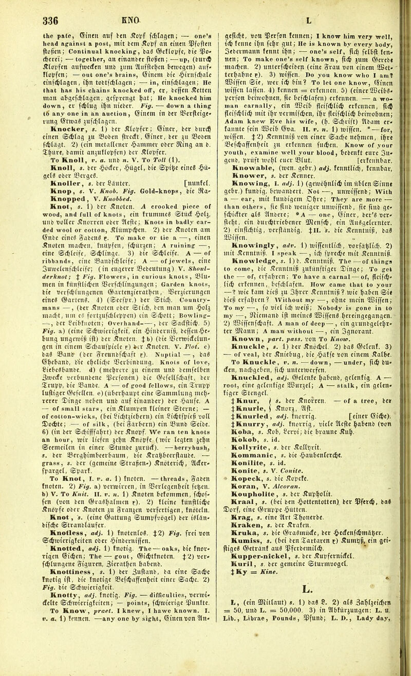the pate, ©I'neii nuf ben Sto\^f fcfilngen; — one's head against a post, mit bcm JJcJif an cintii ?Pfcften jle^cu; Continual knocking, ba3 ®ef(oVfe, bie $D» (fierci; ■—tog-ether, an einanbtr flof en; —up, (burtt ^(ovfcn aufiDccfen unb jiim 5iiifftc(;cn ttiDcgen) aiif- Ifo)3fen; —out one's brains, ©incm bit ^icnft^nic cmfi^tagcn, i^n tobtfcfetagen; —-in, cinfcfilageii; He that has his chains knocked off, et, beffeu Jtettcil man aBgcfciitagcn, gcfprcngt l^at; He knocked him down, ev fd)lug il^n nieber. Fig. — down a thing to any one in an auction, ©intm in ber a'crjleige- vimg ©twaS jufc^tagcii. Knocher, s. 1) bcr Jl(o)3fcr; ©iner, bcv burd? ctncn ©41ag 311 Sobcn fivctft, @inet, bcr jii SBoben fc^tftgt. 2) (ctn metinKcner ^animci- obcv Ming an b. Zl)nrt, baniit anjuffci-ifcn) bcr Jtloyfcr. To Knoll, r. a. unb 71. V. To Toll (1). Hnoll, ». bcr ^ticfcv, -^itgct, bie ©piljc cinc8 gets ober ScrgcS. Hnoller, «. ber Cdutcr. [minfct. Knop, s. V. Knob. Fig. Gold-knops, bie Sid' Knoppetl, V. Knobbed. Knot, s. 1) bcr Jtnotcn. A crooked piece of wood, and full of knots, ein frumineg ©tiitf -&o(j, unb ttuKcr .(tnorrcn ober ?lcflc; Knots in badly car- ded wool or cotton, Jtliimpt^cn. 2) bcr J?notcn ant ©nbe cincS gabenS e. To make or tie a —, eincu iJnotcn mac6cn, tniivfcn, fijurjcn; A ruining —, cine ©(^tcife, ©ittingc. 3) bic ©iiteife. A — of ribbands, cinc 58anbfc[jteife; A — of jewels, einc 3uiuc(cufct)(cifc; (in engerer SBcbeutung) V. Sftoj//- derknot; J Fig. Flowers, in curious knots, SBlU' men in fiinftlic^en fficrfcfjfingungen; Garden knots, bie »crfc6(iingcnen @arten5icrot(;cn, 3>crjierungcn eineS ®artcn«. 4) (®ecfpr.) ber ©tic|. Country- mans —, (ber Jtnotcn ober ©ticfi, ben man um -^ofj marfit, uni eg fortjufcii(c)ipen) ciii ©i^ictt; Bowling- •—, bcr ?ei6tiiotcn; Overhand , ber @ad^i^. 5) Fig. a) (einc ©cftwicrigtcit, ein ^inbernifi, beffen^e- Bung ungcwi^ ifi) bcr .^notcn. Jb) (bie il5crttiitftlun» gen in cincm ©c6oufpie(e f) itr ^notcn. V. Plot, c) ba« SBanb (bcr 3rcunbfc£)aft t). Nuptial—, ba3 ©^c6anb, b'ic e^clirfjc 4)cr6inbung. Knots of love, 8ie6c66anbc. d) (me^rcvc ju einem unb bemfel6cn 3n3ecfe iicrtninbcne *perfonen) bie (SicfeKfdjaft, bcr Srupp, bie 25anbe, A — of good fellows, ein SruVV tufliger (ScfcHcn. e) (iiicr^aupt cine ©ammlung mc(;- terer Singe ncten unb auf einanber) ber .'Jaufe. A — of small stars, ein J?[uniV'en fteiner ©tcrne; — of cotton-wicks, (6ei Sic^tjiefecrn) cin f ic^tflsieg voll 5) o4tc; — of silk, (iei Sartern) ein !8unb ©cibe. 6) (in ber ©cJjifffa^rt) ber^nopf. We ran ten knots an hour, wir liefcn jc§n Jtnopfe (wir Icgten je^u ©cemeiten in ciner ©tunbc jurilcf). —berry bush, s. ber 58crg^im6ecr6aum, bic JJra^6ccrjlaube. — grass, s. ber (gemeine ©trafen-) Stniittxi^, Slrfer» f^argcl, ©vart. To Knot, I. V. a. 1) Inotcu. —threads, i?abcn tnoten. 2) Fig. a) Bcrwirrcn, in aSerfcgenfteit fe^cn. b) V. To Knii. II. v. n. 1) itnotcn bcfommcn, f(6cf. fen (son ben ®ra«^a(tnen f). 2) tleine tiinfiiic^c .Rndvfe ober Jlnotcn ju Sranjcn serfcrtigcn, fniitcln. Knot, s. (eine ®nttung ©umjjfvijgcl) ber istrtn- kifc^e ©tranbfaufer. Knotless, adj. 1) tnctento^. J2) Fig. frei son ©(5>v)icrigteiten ober -§inberni|fcn. Knotted, adj. 1) tnotig. The — oaks, bic Tnor- rtgen ©ii^en; The — gout, ®i(l)ttnotcn. J2) »cr« ft^lungene Siguren, 3icratf;cn 6a6enb. Knottiness, «. 1) ber 3iiflanb, ba eine ©ac6c fnotig i|l, bie tnotige SSeft^iaffen^cit ciner ©ac^c. 2) Fig. bic ©cfinjicrigtcit. Knotty, adj. tnotig. Fig. —difficulties, 'oertvi' dcltc ©djnjicrigtcitcn; — points, f^njierige 5Cnnfte. To Know, jpraet. I knew, I hawe known. I. i». a. 1) fenncn. —any one by sight, @incn«on 21n- gefitiit, »on $ctfcn fcnnen; I know him very tvell, fenne it;n fc^r gut; He is known by every body, Sebcrmaun fennt i^n; — one's self, fit^ fetfcfl Icn- ntn; To make one's self known, ft(^i jnm ®creb( marten. 2) unterfi^cibcn (eine Srau con einem aSet- ter^a^ne f). 3) njiffen. no you know wlio I am? SCBiffen ©ie, mer iiti 6in? To let one know, (Sincn iniffcn laffcn. 4) tenncn = crtcniieii. 5) (cinerSOcibS- ^jcrfon fcciwo^ncn, fie t'efttlnfen) erfenncn, — a wo- man carnally, ein 2Beit) flcif(ti(i^> ericuncn, fit^ flcif({)[i(^ mit il;r »ermifttien, i^r flcif^li* 6cinjof)nen; Adam knew Eve liis wife, (f;. ©djrift) ?lbam er' fanntc fein S[Bei6 Sua. II. v. n. 1) miffen. * — for, Unffen. ^:2) Jtcnntnig ton ciner ©acfie nc^mcu, i^rc Seft^affen^cit ju erfenncn fiitteii. Know of your youth, examine well your blood, tebeutt cure Sn- gcub, liriift nH'l;t cucr SBiut. [crtcnntar. Knovvable, (ttjen. gcBr.) adj. tennttic^, tcnnbar, Knower, s. bcr .(tenner. Knowing, I. adj. 1) (ge>vii^nli<6 im iitten ©inne getr.) funbig, bcroanbert. Not-—, unnjiffenb; With a — ear, mit funbigem O^rc; They are more — than others, fie finb >ueiiigcr unwiffcnb, fie fiub gc- fttiiffer ate SInberc; *a — one, Ciner, bcr'S »er- flcr;t, ein bur(6tric6cner SUcnfc^, ein 3ln«ge(crntcr. 2) cinrid^ttg, ocrflanbig. ^:II. s. bie .Senntnip, ba« aSiffcn. Knowingly, adv. 1) luiffcntticfi, ttorfcifelid^. 2) mit ilenntnifi. I speak —, id^ fprecbe mit .Senntnip. Knowledge,*. l)b. Jtcnnfnip. The—of things to come, bie .Renntnip jufiinftigci Singe; To get the — of, crfatjrcn; To have a carnal — of, flcift^' (i(ti eriennen, tefc6£afcn. How came that to your — ? M)ie tam biep ju 3f;rcr jJcnntnip? tuic ]^a6cn ©ie bieji erfal;rcn? Without my —, ofine nicin SBiffen; To my ■—, fo »icl id} \vt\^; Nobody is gone in to my —, DJicmanb ijl meincg S[Biffcn« ^ertingegangen. 2) SBiffenfcSnft. A man of deep—, cin grunbge(et;r» ter aJJanu; A man without ■—, ein Sgnorant. Known, part. pass, ijon To Know. Knuckle, s. 1) ber Jtnocticl. 2) ba8 ®clent. 3) — of veal, ber Jtniclnig, bic -^atfe son einem Jtalfet. To Knuckle, v. n. —down, —under, fi(^) bu» den, nnc£igc6en, \iS) untcrHjcrfcn. Knuckled, adj. ®clcnte ^atcnb, getenfig. A — root, eine gctentige SCDurjel; A — stalk, cin gclen tiger ©tenget. j:Hnur, I s. bcr .ffnorrcn. —of a tree, belt 4:Knurle, ( Jtnorj, 21 fl. :):KnurIed, arfj. fnorrig. [ciner ©ii^c). ifKnurry, adj. tnorrig , sietc 2lc|le ^abenb (Son Koba, s. Steb, Ccrsi; bie braune J?n§. Kokob, s. id. Kollyritc, s. bcr .Ro.HSjrtt. Kommanic, s. bie >§auien(er($(. Konilite, s. id. Konite, s. V. Conite. ■> Kopeck, s. bic Jtopcfe. Koran, V. Alcoran. Koupholite , 5. bcr J7ut}^oIit. Kraal, s. (bei ben .Oottentcttcn). bcr ?Pf«r^, ba« Sorf, eine ©ruuije •§uttcn. Krag, s. einc 9lrt Sljonerbe. Kraken, s. ber .Straten. Kruka, s. bie ®ta8miicfc, ber J&e(fcnf(tm(S|cr. Kumiss, s. (bet ben Sartaten t) Jtumljp, ein gei- fligcS ®etrant anS $fcrbcmi((^. Kupper-nickel, «. ber Jtupfernicfel. Kuril, s. bcr gemeine ©turmsogcl. JKy = Kine. L. t, (ein SDlitlaut) s. I) baS C. 2) ot« Sa^fjeic^en = 50, unb L. = 50,000. 3) in Slbtiirjungcn: L. u. Lib., Librae, Pounds, SPfunb; L. D., Lady day,