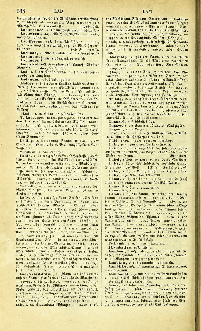 bie mi^^i-ci^c, (vott.) tie 3)Jt((^6a]^n, ber !»Jit(6n)tg. 2) >D;il(f) fii^vciib. — Tcssels, {3ergtietn-iing«t.) bie aifttctflcfape. V. Lacteal (II). [fcfiaffcii^cit. Lactesceiice, t. hit inifc^iidjtc obei- miltfeigc !8c- Lactescent, adj. S>liictf erjcugcnb. —plants, mil(f)i(6tc ^^flanjcu. Lactiferous, adj. 1) aijili-fj fii^ieitb. —duct, (3crglicbcruiigSf.) ber SDfad&gnng. 2) a)h'((t) tjnvov- triiigenb. [felte ^imnicrbccfe. Lacunar, s. cine gemc(6tc obcv ilbei-^aiipt gcta- Lrc::::r:i''^^--^wan,e„t.e).ert,eft, Lacustral, adj. A — plant, einSumyf', aBaffci- ®cnjrt(l)S; —fishes, Jei'c^ftftte. Lad, J. 1) bcr Stncibe, Sungc. 2) (in bee ©c^fifev fprac&c) bcr Siiiigiing. Ladanum, s. bag Cabangummi. Ladder, s. I) bieSeiter. Scaling-ladders, ©tutiii- Ititciii; A rope , cine ©tricfjeitcr; Round of a —, bie Ccitevfproffc. Fig. bie Ceitcv, ®tufcn(citci-; (aU Slame cincr ^Pflanje) — to heaven, basS iSUi- fclumcften. 2) (©ec|>r.) bie ©^iptrei^tje, iSc£nff«. ficicfteitct. Poop , bie ©tcictteiter am J&intcvt^eil bc3 @(^iffe6; Accomodation- — , ba« Saittau, bcr gcittrcif. j:Lade, ». bie SDhinbung (einc8 ff(uffe6). To Lade, priet. laded, pari. pass, laded cbcr la- den. I. V. a. 4) taben, tetaben (ein ©ctiiff e)- Laden in bulk, mit ©tlitjgiitcrn bctaben. Fig. Laden witli honours, mit tS[;rcn belabcn, libcrljauft. 2) (leer) ft{;o>)fcn. —out, auSfdjo^'fcn. JII. r. n. [(^dpfen (au8 eincm !8runnen f). Lading, s. tie Sabnng, ffrad^t. Bill of—, bcr ©litcrtnicf, iSccfrai^itbrief, QScrtabungSft^cin, b. Son- ncijfcincnt. :(Ladliin, s. bao ^nabtfcen Ladle, s. 1) bcr grope fpffel, ©i^iclsfloffel, StcSl' (bffcl. Paying-—, (im ©rtjiffbau) ber >4Jcc[i(offcl; To make wax-candles with the —, SBocfiSferjcu mit bcni Seffcf, burt^ SBcgicBcu ber £)ort;te init cincni St)ffe( mat^icn; (in ciigcrer sBcbeut.) (auf Sttjijfcii u. bci Si*tiic[;crn) bcr Sijffct. 2) (an iDiu^lritbcrn) bie ©c^aufct. —board, s. (au(6 Float-board) V. Ladle (2). ful, i. ein »oflcc Poffcl. To Ladle, v. a. —wai upon the cotton, (6ci aBac^^tif^tgttpcm) bic jiucitc Sage SSA(ifS an bic 5)octte angiciicn. Lady, s. I) bie abctige rail; (Sbcifran, grcifran (al8 Zitcl fommt biefe !8encnniing ben jrancu nnb Sccfttern ber Jpcr^ugc, DJiartiS unb ®rafen nnb ben Srauen bcr Baronets and Knig-hts JU). My —, gna» bigc 5rau. 2) ein BorncfjmcS, bcUMiber? vicr^ciratt)c. teS Srauenjimmer, bie 5)ame, (and) al6 >3cncnnnng sen minber iicrncftnicn ofcer sen iJraucn ntcv^anpt). Your—, 3^re ©cnialjlin; I met the (gentleman and his —, i<t) begcgnetc bem .§a-rn n. fcincrSrau; Our—, unj'erc lic6c graii, bic 3ungfraii iDiaria; A — of easy virtue, J a — of uneasy virtue, cin 5rcubenmab(^icn. Fig. — in the straw, cine Stiwb- bctterin. 3) bie .^errin, ®c6icterin. —bird, —bug-, — cow, —ny, s. bcr SDiaricntafer, ©onncntafer, baS a)iarienl)u^n, {DiarienfalbcScn, unfcrS ^erin .§ii[;n. ■—day, s. (ein gcfttag) 3)larid iBcrtunbigung. — fowl, s. baS {Bcibc^icn einer f(^macf(;aftcn ©ntcnart, IBOUon baS CBidnntfeen Easterling ^eipt. —like, adj. 1) mcibitenl^aft. 2) (ini tabefnben ©innc) mdb^cn' ^aft = rDcilnfit, TOeicfttic^. Ladj's-bedstraw,_ s. (9lamc beS SnBfrautcS) unfcrcrSranen Settflrof;, baSSCBaUjlro^, StBaibftro^; — bower, s. bie iBalbvcbc; —comb, *. bcr 3ung» fernfamm, SJabetterbcl (iC^anje); —cushion, s. ber 9lat>elftein6rect), baS ^Rabcttraut, bcr Sraucnnabcl, ba^ Sraucntraut; —tingcr, s. b. ®licbtrnut, SBunb- fraut; —foxglove, s. baS 'iBottfraut, '-Barcntraut; bie JtijnigStcrje; —glove, s. ba8 t'ungcnfraut; — hair, s. baS Srauen^aar (ipflfij')' — laces, s. pi. bnS (ffac^Sfrant, fjitjtvant, ©cibentratit; —looking- glass, s. (cine 21rt ®(oifcnb(nmc) bcr 3rauenf)3icgc(; — mantle, s. bcr 5rancn», 3)iaricn=, !Eraucr=, Sett- lerS^-mantet, ©inau, bag ©itbcrtraut, bic 3l((^cmi(Ic; — seal, 5. bic 3aunrubc, 3aUnrcbe, ©ticfmurj; — slipper, ». ber Srauenfttiii^, ®cnfter (iPflanjc); — smock, s. b. aSaffcrfrefi'c, SBiefenfreffe, SCBiefcnganc^- bluoie; —rose, V. Aspalalhus; —thistle, s. bic 9JiaricribiftcI, Srauenbiftcl, nnferer licbcu Sraucn Eiftct. Ladyship, ». } 1) bcr ©tanb einer sorne^men grau, 3)anicnftanb. 2) <\U litet einer »crncl;mcn 5rau obcr Dame. Your cbcr Her, 3^re ©nabcn, giidbigc Srau. 4:Lag, I. *. 1) ba? (5nbc, .§intert[;cil. Fig. The common —of people, bie Jpcfcn bei SSotfS. 2) bcr Sc^tc, llntcrfic auf cincr Sant, in einer ©cfcultlaffc e). II. adj. (e§t (bem Orte, ber3eit t nac^). Fig. Too—, alljufvat. —flesh, baS trdgc Slcifc^; * — last,*, ber •§intcr|ic, ©djtcc^tefic, Untctfic, Se^te; —wort, s. bie ©eipraiite, *45«f*i'cnjvrur}, ba^ $e)lilcnjtraut. To Lag, V. n. tangfam, trdgc ein^crgctjen, trdn» beln, trenttln. The nurse went lagging after with the child, bic Vlmme fam trdnbclnb mit bent ^inbc ^intcnbrein. I shall not lag behind, it^ iverbe nic^t jurucfbtciben. Fig. His lessons lagg'd behind, fein Unterridjt fonnte nic^t na(f)fommcn. Laggard, adj. Wtaff, trdgc. Lagger, s. ber Baiibcrer, Srdnbtcr, 3JacI)jiigter. Lagoon, s. bie I'agune. Laic, ober—al, I. adj nicfet geifKidj, n)clt(ic^. II. ». (cine lucUtit^ic iperfcn) ber Paie. Laid, prtet. u. pari. pass, son To Lay. Lain, pare. pass, son To Lit (licgcn). Lair, s. 1) (bevjcuigc Ort, njo fic^ )si(bc S^icvc aufflatten unb rut)cn) bd8 ?ager. 2) tai Sagcr = bie SiBeibe, ber ®runb. [®riinb^err. Laird, (fd^ott. = Lord)*, ber ■Iperr, ®ut*t)err, Laity, s. 1) bic SiBcUlitj)fcit, ber niettiici^c ©tanb. 2) bic Saicn, ba« SSoU. [3) (cine garbe) bcr Saif. Lake, s. 1) bic Padje, $fu6e. 2) (bcf.) ber @ee. Laky, adj. einm Sec bctreffcnb. Lama, s. 1) ber Sania; Dalai—, id. 2) (dU^ Llama) bavi Cama ober pevnanifrfic ©c^affameeJ. Ljiraantiii, / ,r r , M s. V. La7/tettltne, L:>iuentin, ) Lamb, s. 1) bciS Sainm. To bring forth Iambs, laninieit, tdmmern. Fig. O — of God, o Samm ®tft' te^, 0 (Svlbfer. 2) baS Sanimflcifc^. —^ale, s. ein (5cft, wclt^eS bci ®c(egcnl)cit b. Sdmmcrftfcur iu@ng- Idnb gcfciert isivb. — lettuce, s. bcr Sdmmcrldttig, I'ammcrfalat, Slupcfjenfalat; —quarters, s. pi. bie ivilbe 2)ielbe, SBiiftmclbc (Spftanjc); —skin, s. baS Sdmmcrfcll; Slink —, baS gcU son cinem ungcbor ncn yainm; -j-■ men, Siittltcr; —stone, ». bic CanunSnicrc; —tongue, «. bie ©ttiafjungc, b. grope ober breite SBegcrit^. —wool, ». 1) b. SdmmctwoHc. 2) Fig. ein ®etrdnf, wcl^cS au8 !8icr (ale) unb bem iDiujic gcbratener Slcvfet bcflel)t. To Lamb, v. n. (ammcii, Idmmern. j:Lambative, adj. Icdcnb. Lambent, I. adj. lectcnb, bariibcr ^infpiefcnb, (u. bdf)cr) unfc^dbticj). A — flame, cine Uic^te Stamme. II. s. (SBaiJiJcnf.) bcr gcyingctte Sijnjc. Lambkin, s. tai I'dmrni^cii, i^dnimtein. Lamblike, a</j. l)tammartig. 2) lammfromm, Idmnicrfromm. Lamdoidal, adj. mit bem gricd^ifcfien aSui^jldbcn Sambba(^)Sic^n[i(6tcit ^dbenb. The-—suture, (3cv- gliebcrung^f.) bie Cambbandf;t. Lame, adj. lat;m. —of one leg, (a^m an cinem 3npc; To go •—, l^inten. Fig. —verses, ^intcnbe SScrfe; A-—expression, cin laijmcr (unrit^tiger) 2(u8> bruct; A — account, cin unsoltiidnbigcr Serit^t; A — comparison, ein (d^mcr ober ^intcnber SJct- glcitti; A—excuse, cine eCenbe (Sntfttintbigitnj.