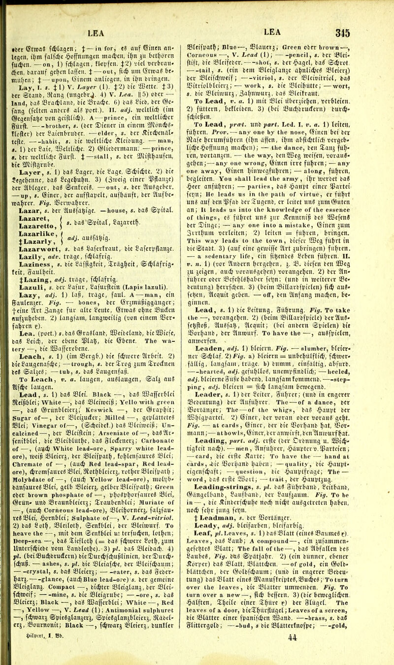 iber (5t»a3 f^tagcn; t—'nf'> «8 ouf einen nn- Itgen, i^m falfcftc .^offmmgcn ma^m, 511 bctljbrcn fui^ien. —on, 1) fc^lagcn, fkvfcn. ^2) sie( tterbcau. fjen, barauf ge^cn taffeii. J —out, ficfi urn (Strvai 6c- tmiljtii; t — upon, tSiiicm anlicgen, I'ti it)U bvingeu. Lay, I. s. 11) V. Layer (1). ^2) bic fficttc. JS) bet Stanb, aiang (imgcbrj. 4) V. Lea. ||5) obev — land, bti3 !8va(tlniii!, bic iBracfec. C) bag i'tcb, bet @c- fang (felten anbctS al3 (J^tt )- •'J- «cltlicft (tm (Scgeiifatje 13011 gciftd'tti). A — prince, ctn lueltlidjct giitjl. brotlier, s. (bet JBieiict ill eiliem aiibli(t3> tloilct) bet t'aicnbtubet. —cider, s. bet Jtitffcciidl' tcflc. habit, ». bic iDcltlittie .(JlcibUlig. —man, a. 1) bet Safe, 9BeItti(^c. 2) (Sliebevmaiiu. —prince, ». bet wctttif^c (Jiivi^. J—stall, s. bet aUift^aufeii, tie aJIiflgvuOe, Layer, s. 1) ba3 ?agct, bic I'agc, ©Sfcic^ite. 2) bie Jegcl^ciinc, bag Scgc^ufin. 3) (3>ucig einer ^Pflfliije) ber Slblegev, bo« ©euttciS. —out, s. bet 31u«gebct. — up, 3. eiiiet, bet aiifflav'cit, ouft)auft, bet 21uf6c- rea^rct. Fi</. SSctwa^tet. Lazar, s. bet iJluSfd^igc. —house, «. baS ®^ntal. Lazare«o,| - barSmUt, Cajnret^, Lazarlike, JLazarly, adj. auSfit^tg. Lazarwort, s. bag Cafettinut, bte Cafer^iflanjc. Lazily, orfr. ttcige, ftfelaftig. Laziness, «. bic I'atTigteit, Srtigl^ett, ©(^laftig- fcit, gaul^eit. j:Lazing, adj. tvdge, f^tciftig. Lazuli, s. bet Safut, Cafutflcin (Lapis lazuli). Lazy, adj. 1) lap, ttagc, faul. A — man, eiu fyauteiijet. Fig. — bones, bet (Stjmupiggdngct; f cine 3ltt 3angc fitt ottc Ceute, @tn)a3 o^ne iBurfeii nufju^ebcn. 2) [angfam, laiigmcilig {\>on eiiiem U5ef fasten e). Lea. (poet.) ».ba8®ta8(anb, SBeibelonb, bicSBiefc, baS Ccic^, bet cbenc SPla§, bie ©bene, The wa- tery —, bie 2Bnffctcbene. Leach, s. 1) (im sBctgb.) bte fttiwcte 3lt6eit. 2) bieSaugenafc^ic; —trough, *. betStcg jum Jtocfnen its ©aljc^; —tub, s. baS Saugciifap. To Leach, v. a. laugeu, ausiaugen, ®oIj nu3 Slft^e laugeii. Lead, s. 1) ba« SBtci. Black —, baS SBaffetHei SRcipbtei; White—, baS Sfeiraeip; Yello with g-rcen —, baS ®tunb(eietj;' Keswick —, bet ®tav[)it; Sugar of—, bet S3tctju(fetj Milled—, geVlattctcS 58lei; Vinegar of—, (©djcibet.) ba6 a^lcimeip,' Un- calcined —, bet SBlcijleill; Arseuiate of—, baS5lf fenitbtci, bic sBlcibhU^c, iai ^iodenexy, Carbonate of—, (ai)(^ White lead-ore. Sparry white lead- ore), iveip JBlcictj, bet SSIeifyat^, fo[;lenfauteg !i31ct; Chremate of —, (oiK^ Red lead-spar. Red lead- ore), ^itpmfauteei !8(ei, SJot^blcictj, rut[)et JBleifpatlj, Molybdate of—, (auc^ Yellow lead-ore), niult^b bftnfauteg aStci, gelb '^Icietj, gelbeta31eifi>atl); Green Obet brown phosphate of —, Vi^o8).'t;orfaure8 23(ci, @tun» unb aStaunbleictj; Staubenblci; Muriate of -, (auc^ Corneous lead-ore), 43(ci^ornetj, fa(jfau> VC8 33lei, -^ctnilci; Sulphate of—, V. Lead-vilriol. 2) baS 8ot^, Sleifot^, ©eiilbtci, bet Sleinjutf. To heave the —, mit bem @eiit6(ei ui tetfu^eii, lot^cn; Deep-sea —, baS Sieflotl) (= baa fi^iiuetc ?ot[), 5Uin Uittetft^icbc com Canblot^e). 3) yf. baS a3leibad[). 4) ■pi. (beiJBuc^btudetn) bie!But^f(f)up[inicit, bet!I)iit(ti> ft^up. — ashes, s. yl. bie !8(eiaf(^e, bet iBIcifi^aiun; -crystal, s. baS SBIeietj; eater, s. iai (Jebcr» I)at5.' glance, (auc^BIue lead-ore) s. bet genicilie ffileigtans. Compact —, blister Steiglanj, bet JBlei-- fefiWeif; mine, s. bie aSIeigtllbe; ore, s. ba8 JBlcictj; Black —, bag SDSaffetbtei; White — , Red -, Yellow —, V. Lead (1); Antimonial sulphuret -, fc^niat} ©^ieSgtanjctj, ©»ie6gloiij6teiet}, iJidbet- ctj, SSournonit; Black —, fi^lttjotj sBteictj, bunttet pilpctt, I. Sb. SBtcifpot^; Blue—, iBlauetj; Green cbcv brown—, Corneous —; V. Lead (1); pencil, s. bet !i?(ei» ftift, bie SBteifcbct. shot, s. bct-Piagcl, bag'©ctjrot, . tail, s. {eilt bem Sleiglanje a^itlidjcg Sleierj) bet JBteifcftlueif; -—vitriol,*, bet iBlciBitriol, baS SBilriolbleietji — work, s. bie fflleifiiittc;—wort, s. bic a?(eiwutj, 3al)nn)iitj, bas 4?leittaut. To Lead, v. a. 1) mit SIci iibet;ie[;eii, set6leieii, 2) fiiftetn, bcKciben. 3) (bci a3ucl)btu(feiii) burt^i' fd^iepen. To Lead, fra-t. linb part. Led. I. t'. a. 1) teitcil, fii^teil. Prov. — any one by the nose, (Siiicit bci ber Slafc ^etumfut)ten (t^n dfieii, it)m dbficfctlirt) sergeb* lie^c^icffuuiig md(^icn); — the dance, beii !£anj fitl;« veil, »ovtanjen. ■— the way, benSJBeg tocifcn, v'OtaaS- gcfieit; — any one wrong, teincn ittc fu^tcn; —any one away, ©inen l)in«)cgfu^tcn; — along, fii^vcn, bcgleiten. You shall lead the army, i^t hJCtbet bo8 .^cct anfii^ien; — parties, bag Jjaiivt einct $attei' fekjli; He leads us in the path of virtue, or fli^tt ung duf ben ipfdb bct S'ugenb, et Icitct 11118 jum@iiteti an; it leads us into the knowledge of the essence of things, ti ful;tct U118 jut Jtcmunip bc8 SBcfenS bet 2)iiigc; — any one into a mistake, (Siucn jum 3tttl)um uctleitcn; 2) leiten = fu^teii, btingen. This way leads to the town, bicfct SBeg fu^tt ill bie©tdbt. 3) (auf eine geiuiffe 3lrt jubriugcn) fiil)tcn. — a sedentary life, cin fitieiibcS Sebeu ful)tcil. II. V. n. 1) (vice Jliibctn [)etgcl)eii, j. 2?. biefcii ben 2Beg ju jeigen, au(^ ijotauege^en) sotange^en. 2) bet 3ln fii^tct cbct a?efct)18f)dbet fci)n; (unb in lucitcter Se» bcntung) f)ettfcl)en. 3) (beini !8i(lavbftiiclcn) fi(^ auS febcn, Slcguit gcben. — off, ben Qlnfang inac^cn, be- ginncn. Lead, «. 1) bie Scitung, (Jit^tnng. Fig. To take the •—, uotangcficn. 2) (beini SBitlatbfvn'clc) ber21u8- fe^ftcp, 2lu8fd§, Slcquit; (bci anbern ©yicten) bie a5ot(;dnb, bet Jlurcutf. To have the ■—, au8fpie(en, aniDcvfen. Leaden, adj. 1) bieictn. Fig. ■— slumber, treiet net @c6(df. 2)Fig. a) b(eiern = uiibc^ulfliit, [(fcwet- fdllig, Idngfam , ttdge. b) bumm, cinfdltig, abfiitb. hearted, adj. gefu^Ue8, uiiennifinb(icl); —heeled, orfj.bleietncSufie ijabenb, Idngfdintcmmeiib. —step- ping, ailj. blcietu = ficfe langfam beiuegcnb. Leader, s. 1) bet Scitet, 8ur;tct; (uub in engctev a3cbcutung) bet Jlnful)tct. Tlie — of a dance, bci SSottdnjer; Tlie — of the whigs, bd8 §dnpt bet 2B()ig(?dttet. 2) Sinet, bet «otdn obet tiotaii8 ge^t. Fig. — at cards, (Siner, bet bic Sovl^anb ^dt, '-Bot- mann; — at bowls, (Siner, bet antoitft, bcn'^lniruvf ^at. Leading, part. adj. ctftc (bet Otbniuig u. SIBic^i- tigtcit nai^)). — men, !;infnl)tet, -§duptct».3pattcicn; — card, bic cvfle itattc; To have the — hand at cards, J^ic iGctt)anb l)alicn ; —quality, bie ^aupt- eigenft^idft; —question, bie .^dnptfi'dgc; The — word, ba8 ctffe iSott; —trait, bet .^auptjug. Leading-strings, s. pi. baS Sii^tbanb, Scitbdnb, ®dngclbdnb, Saiifbdnb, bev Sdufjaum. Fig. To be in— , bic J?inbcvi(^ul)c nod) nic^t du8gctvctcn I;dbcn, no(^ fel)t jung fcl)n. X Leadman, s. bet SBottdlljcr. Leady, adj. blcifatbcn, btcifatbig. Leaf,/)/. Leaves, s. 1) baS'J3fatt (cineS SdumeS c). Leaves, bd8 Saili; A compound —, cin jufdmmen- gefcljteS a31att; The fall of the —, bd8 SlbfaKen bcs Caube8, Fig. tai ©pdtja^t. 2) (cin biinnet, ebener Jlbtpet) baS JBtatt, iMattcfecn. —of gold, cin ®ci(b- bldttct)cn, bet @eibfc6aum; (unb in engctet i8cbeu= tung) bd8S5tatt eine8 a.1fanufftipte8,!8u(6e8; To turn over the leaves, bie i'ldtter ummeiibcn. Fig. To turn over a new —, jit6 beffetn. 3) (bie bclDcgli^icn .§d(ften, S^eife einct !E(;utc f) bet 3tilgc(. The leaves of a door, bieS^iitfiuget; Leaves of a screen, bie SBidttct einet f)janii'(6en 2Banb. brass, s. baS glittcrgolb; —bud, * bie Sldttcttncf^jc; —gold, 44