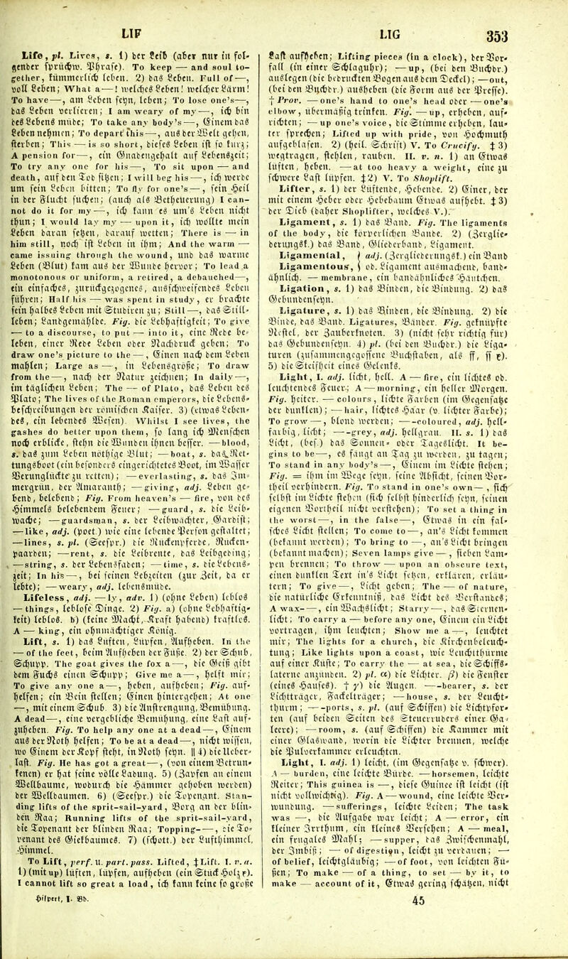 LIF life, ft. Lires, t. 1) bcr td't (afcer mit in fot- jtnbfr fpruifcw. 5?t;iafe). To keep — and soul to- ffelher, tummci-titb IcOtii. 2) ba8 Scbtw. Full of—, ttcU SebEn; What a —! welcfjcSSebtnl lueIct)CtCcivm! To have —, am I'cbeii fc!9n, Icbeit; 'I'o lose one's—, iaS Seten tterticvcn; I am weary of mj—, icfc bin be6?c6enS miibc; To take any body's—, (Siuem tiiS Cffccn ne^mcn; To depart this —, aii« bcv iBett gcl;cii, ftevben; This —is so short, biefcg Scbeu i|l |o fiir^; A pension for—, cili (Siiabenj)cf;alt oiif fel-enSjcit; To try any one for his —, To sit upon — and death, niifbeii lebfi^cii; Iwillbcfhis —, idj WnH um feiii ScDcn tn'ttcii; To fly for one's —, fein -^cit in ber glucftt fut^tii; (and) a3ett;cucrutU5) I can- not do it for my —, faiin C5 um'S SeOeii nid)t t|un; I would lay my — upon it, id) luolltt llicin Se6cn baian fegeu, barouf luclten; Tliere is — in him still, nod) ift Sc6eu lU ii)m; And the warm — came issuing- throngli the wound, unb baS njatmc Ccfcen (Slut) tarn aui ber ffiuiibe ^eivcv; To lead a monotonous or uniform, a retired, a debauclied—, tin cinfat^ics, jitriiifjc^ogciKs, auSfrfjii-'eifcnbc^ 5?ctcu futjvcii; Half his — was spent in study, cr £ira(t)tE fei'n |al6c6 Scbcn mit iStiibivcn 5u; Still—, ta« Stilt' Icben; Canbgcma[;lbc. Fig. bte teb^aftigtcit; To g-ive ■—to a discourse, to put — into it, cine 9JebC t>e= Icben, cincr SRebe Set'cn obec S)tiic6bni(f gcbcn; To draw one's picture to the —, (Sincn u<ii) bem Seben mal^ten; Large as—, in t'efcenggib^e; To draw from the —, Hiid) bcr 0Jatur jeicijiien; la daily^—, im trtglic^cn 8e6cn; The — of Plato, baS Sebcn bc« SPlati); The lives of the Roman emperors, bie f cbcn^- befrt)rct(iungcn bfv vomtfcficn ^aifer. 3) (cttunS iJcbcU' be«, ein letcnbeS Sffiefen). VViiilst I see lives, the gashes do better upon them, fo fang i(^ 3)ieufci)cn neH) crbticfe, fte[;n bie'ffiiinbcn i^ncn ticffev. —blood, I. iai jiim t'cbcii not()tgc i'lut; —boat, s. ba4!)ict- tungsboot (ciu befonbciS cingcritfitctcS'-Boot, im ®aifcr aSetungdtrfte'ju vcttcii); —everlasting-, *. bii3 3iii= mcvgtitn, bcv '.Uniarautf;; —g-iving, adj. Scbeii ge> benb, belebcnbj Fit/. From heaven's — fire, l^OU tci J^immei^ betcbenbem Sciicv; —g-uard, bie I'cib- njatie; —guardsman, s. bcr Ccibmiicbtcr, SKivbiff; — like, adj. ()JOet.) liu'e cine (cknbc!JJerfcn gcftattct; — lines, «.;)/. (©ecfpr.) tie Sintfenvfcrbe, SJuffcn' yaavbeu; —rent, «. bie Seibrente, baS ?eibgcbing; — string-, s. ber Scben-Jfiibcn; —time, s. tiefebcn8» jeit; In his —, bei feinen Scbjciten (jur 3ett, ba ec lebte); —weary, adj. lebcnSnmbc. Lifeless, adj. —ly, adv. 1) (cl;nc febcn) Icbtog — things, lebiofe iBinge. 'Z) Fiy. a) (of)ne Pcbbaftig' teit) lebloS. b) (teine Sla^it, .<tviift ^abenb) tvafttcS. A ■— king, ein of;nnia(6tiger .(tpnig. Lift, s. 1) baS Cnftcu,'Sntfcn, Sluf^eben. In the — of the feet, bcim ~,'liifl)cbcn beti5ii|lc. 2) ber@tjiib, @d)UVV- The goat gives the fox a —, bie ®ciS gibt bm (juiJS eincn ©(^iiV^i; Give me a—, l^etft mir; To give any one a —, ^icben, iinfljeben; Fig. auf- ^etfen; cin !Bcin flcftcn; ©inen ^intcvgel;en; At one —, miteinemStfcub^ 3) bie'Jlnprengung, aSemitbitng. A dead—, cine sergcblic^e fflcmii^ung, cine Caft auf- Jll^cben. Fiij. To help any one at a dead —, (5tncm mi bcrDlot^ ^etfcn ; To be at a dead —, ni(6t tuiffcn, m @inem bcr Jfo^jf jlcjt, inSIott) feijn. || 4) bicllcbcr' Ia|l. Fig. He has got a great —, (v>cn einem'-Bctrun' tencn) er ^iit fcine sbllcSabung. 5) {3al'fcn an cincm 3Be(lbaume, Wcburcf) bie Jjcimmcr gcfjoben tuerbcn) bet SQJctlbaumen. 6) (©ecfVr.) bie So^enant. Stan- ding lifts of the sprit-sail-yard, iBcvg an bcr b(in> ben SJaa; Running lifts of the sprit-sail-yard, bie Sofennnt bcr blinbcn 9iaa; Topping , rie5o= tenant be« ®ietbaunicg. 7) (ft^ott.) bev 8uft[;immct, •§immet. To Lift, jterf.M. part. pass. Lifted, JLift. 1. v.ii. l)(mitup) liiften, titvfcn, auf^ebcn (ein©tiicf ^loljp). I cannot lift so great a load , icfi fann teine fo gvoRc t>ilV'tt, I. S31). LIG 353 taft aufljcben; Lifting pieces (in a clock), bcr33or- fal( (in einer ©cti(agut;r); —up, (bei ben iBnt^ibr.) auSlegen (bic bcbrntftcn i'ogcn aui bcm ^Tcctcl); —out, (bei ben aSijtfcbr.) aueftebcn (bie fform au« ber 5lJreffe). I J'roi'. —one's hand to one's head cbcr -—one's elbow, nbcrmajiig trinfen. Fig'. —up, cr^eben, auf- ritfctcn; —up one's voice, bic ©timme er(;cbcn, laU tfr fprcften; Lifted up with pride, Son Jpodfmut^ anfgcblafcn. 2J (l)eil. Scbrift) V. To Crucifg. % 3) wegtragen, fle(;Jen, raubcn. IL v. n. 1) an @tma« liiften, bcben. —at too heavy a weight, cine JU fctroere ?afl Inlifen. J2) V. To Hhoplifi. Lifter, s. 1) bet Siiftenbe, ^§cbcnbe. 2) (Siner, bcr mit einem -§eber cbcr Jpcbcb.mm (5taHi6 auf^cbt. % 3) bcr iEieb (baftcr Shoplifter, wclctice! V.). Ligament, s. 1) baS sBanb. Fig. Tlie ligaments of the body, bic ftinicviicficn '-Banbc. 2) (3crglie- betungSt.) ba^ !8anb, GUicbcrbanb, Sigamciit. Ligamental, j ai/j. (3erglicbevung«t.) ein'-Banb Ligamentous-, \ ob. Sigamcnt au^mactienb, banb- a^nlic^. —membrane, cin banbabnlitbc?'.^antifjcn. Ligation, s. 1) baS !8inbcn, bic iBinbnng. 2) ba? ©cbnnbcnfeijn. Ligature, s. 1) ba§ Sjinbcn, bic Sinbnng. 2) bic a?inbe, baS SBanb. Ligatures, a3,inbcr. Fig. gefniivfte 3h-flc(, bcr Sauberfnctcn. 3) (nicbt fcbr ricfitig fiiv) ba-j ®cbunbenfctjn. 4) ;)/. (bei ben '-Oiitbbr.) bie tiga- turcn (^ufamnungcgcffcnc '-i?uci)flabcn, aU- ff, ff c)- 5) bic©tcifl)cit einc8 ®clentS. Light, I. adj. [icbt, (;ci[. A — fire, ein licfiteS ob. Icuct;tenbcS Scucv-; A—morning, cin bcllcr 'DJorgcn. Fig. bjtiUx. —colours, li(ttc Sarbcn (im ©egenfa^c ber bunf(cn); —hair, (ic^itcS .§aar (b iicbtcr Savbc); To grow —, b(cnb werbcn; coloured, adj. ^ef(- faibig, lii-bt; grey, ^c[(gran. II. s. 1) ba« Sirfjt, (bef.) baS ©onncn- obcr 'lagcelit^t. It be- gins to be —, c3 fangt an Jag 5n ivovbeu, ju tagnij To stand in any body's —, (Siiicm ini i'i(ite ficbcn; Fig. = it)ni ini SBege fcljn, fctnc Jlbficijt, fcincn'i?or- ti^eil ocr()inbern. Fig. To stand in one's own— , |ic^ fclbfi in-iSicbte Pctu-n (fiit) fdbft tjinbcrlidi fct;n, feinen eigcncn 'Jjortl^cit niitt vcrftc^en); To set a thing in the worst —, in the false —, (5ta'a8 in ein fa(> fcbci^ Cicbt flellen; To come to—, an'>5 ?icbt tommcu (bcfannt wrrbcn); To bring to —, an'gSictit btingen (bcfannt niatben); Seven lamps give — , ficben dam- pen brcnncn; To throw— upon an obscure text, cinen buntlcn Sert in'i Sitbt fdjcn, ertlarcn, cr(iiu» tern; To give —, ficftt gcbcn; The — of nature, bie natutlic^c (Srfcnntiiiji, baS I'ittt beS i'cvftanbcS; A wax , ein 5Ba-.-b6(i(^t; Starry —, baSSiCvnen' tiitt; To carry a — before any one, (iincm ein Sitfit ^ortragcn, i^m Icur^itcn ; Show me a—, (cu(6tct mir; The lights for a church, bic .(viritcnbclcu(t- tung; Like lights upon a coast, tuie S.'cuc6ttbnrmc auf eincr JTuftc; To carry the ■— at sea, bie@(^iffS- [aternc anjiinben. 2) pi. ot) bie Sic^tcr. /S) bie Scnfler (cine? >§aufcS). t y) tie Slugen. bearer, s. bcr }?ic()ttca9cr, gac!eltrager; —house, s. ber ?eut^t' tl;nrm; ports, s. pi. (auf ©ttiffen) bie l'idjt)ifot» ten (auf bciben ©citen be? Stcucrrubcr'J einer ©a- tccre); —room, s. (auf ©fbiffcn) bie .Rammer mit cincr (Slaeiranb, uun-in bie Sicfcter brennen, njcldje bie >13ulwcrtammcr crlcudjtcn. Liglit, I. adj. 1) Iciifit, (ini ®cgcnfa^c v. fitter). A — burden, cine tci(tte aSurbc. —horsemen, Icicijte Stciter; This guinea is —, biefc (Suince i(l teicijt (ift nicbt voKiuicbtsg). Fig. A — wound, cine Icicbtc SSer» iDunbuug. —sufferings, (eitbtc I'citcn; The task was —-, bic Slufgabe Wax Icirfjt; A — error, ein tleincr 3rrtf;um, cin tlcincS Sjcvfetjcn; A—meal, ein frngalcS CDla^t; —supper, baS 3wii<tcnma(;l, ber Smbifi; — of digestiffn , teicSt ^u yerbauen; — of belief, Icii^tglaiibig; —of foot, von Icid)ten Sii' 5cn; To make — of a thing, to set — by it, to make — account of it, ©ttuaiJ gcring fc^iaben, nitfet 45