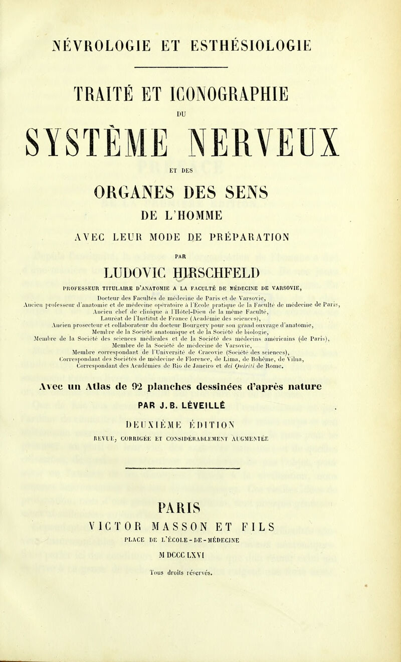 iNÉVROLOGIE ET ESTHÉSIOLOGIE TRAITÉ ET ICONOGRAPHIE i»u SYSTÈME NERVEUX ET DES ORGANES DES SENS DE L'HOMME AVEC LEUR MODE DE PRÉPARATION PAR LUDOVIC HIRSCHFELD l'KOFESSEUR TITULAIRE D'ANATOMIE A LA FACULTÉ DE MÉDECINE DE VARSOVIE, Docteur des Facultés île médecine de Paris et de Varsovie, Ancien professeur d'auutomie et de médecine opératoire à l'École pratique de la Faculté de médecine de Pari Ancien clief de clinique ù l'IIôtel-Dien de la même Faculté, Lauréat de l'Institut de France (Académie des sciences). Ancien prosectenr et collaborateur du docteur Bouri^erv pour son i;rand ouvrai^e d'anatornie, Membre de la Société anatomique et de la Société de biologie, Membre de la Société des sciences médicales et de la Société des médecins américains (de Paris), Membre de la Société de médecine de Varsovie, Membre correspondant de l'Université de Cracovie (Société des sciences), (.'.orrespondant des Sociétés de médecine de Florence, de Lima, de Bohème, de Vilua, Correspondant des Académies de Rio de Janeiro et dei QvivUi de Rome, Avec lin Atlas de 92 planches dessinées d'après nature PAR J.B. LÊVEILLÊ DEIIXIÈME ÉDITION nLVlL; CORRIGÉE ET CU.NSIDÉRAltLEMEM AIGMENTÉE PARIS VICTOR M A S S 0 N ET FILS PLACE CE L'ÉCOLE-CE-MÉDECINE M DCCC LXVI Thus droils ic'fcrvés.