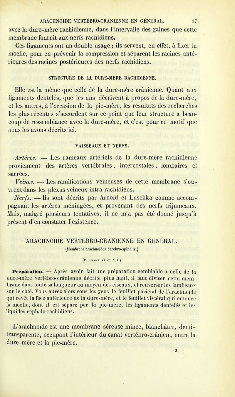 avec la dure-mère rachidienne, dans l'intervalle des gaines que cette membrane fournit aux nerfs rachidiens. Ces ligaments ont un double usage ; ils servent, en effet, à fixer la moelle, pour en prévenir la compression et séparent les racines anté- rieures des racines postérieures des nerfs rachidiens. STRUCTURE DE LA DURE-MÈRE RACHIDIENNE. Elle est la même que celle de la dure-mère crânienne. Quant aux ligaments dentelés, que les uns décrivent à propos de la dure-mère, et les autres, à l'occasion de la pie-mère, les résultats des recherches les plus récentes s'accordent sur ce point que leur structure a beau- coup de ressemblance avec la dure-mère, et c'est pour ce motif que nous les avons décrits ici. VAISSEAUX ET NERFS. Ai'tères. — Les rameaux artériels de la dure-mère rachidienne proviennent des artères vertébrales, intercostales, lombaires et sacrées. Veines. — Les ramifications veineuses de cette membrane s'ou- vrent dans les plexus veineux intra-rachidiens. Nerfs. — Ils sont décrits par A.rnold et Luschka comme accom- pagnant les artères méningées, et provenant des nerfs trijumeaux. Mais, malgré plusieurs tentatives, il ne m'a pas été donné jusqu'à présent d'en constater l'existence. •ARACHNOÏDE VERTÉBRO-CRANIENNE EN GÉNÉRAL. (Membraiia araclinoïdca cerebro-spinalis.) (Planchas VI et VII.) Préparation. — Après avoir fait une préparation semblable à celle de la dure-mère vertébro-crânienne décrite plus haut, il faut diviser cette mem- brane dans toute sa longueur au moyen des ciseaux, et renverser les lambeaux sur le côté. Vous aurez alors sous les yeux le feuillet pariétal de l'arachnoïde qui revêt la face antérieure de la dure-mère, et le feuillet viscéral qui entoure la moelle, dont il est séparé par la pie-mère, les ligaments dentelés et les liquides céphalo-rachidiens. L'arachnoïde est une membrane séreuse mince, blanchâtre, demi- transparente, occupant l'intérieur du canal vertébro-crânien, entre la dure-mère et la pie-mère. 2