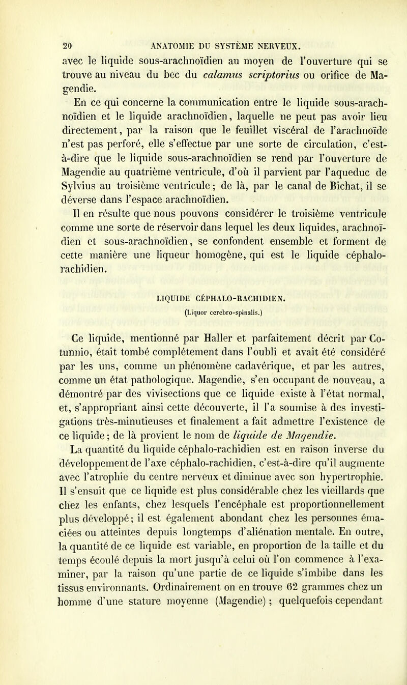 avec le liquide sous-arachnoïdien au moyen de l'ouverture qui se trouve au niveau du bec du calamus scriptorius ou orifice de Ma- gendie. En ce qui concerne la connnunication entre le liquide sous-arach- noïdien et le liquide arachnoïdien, laquelle ne peut pas avoir lieu directement, par la raison que le feuillet viscéral de l'arachnoïde n'est pas perforé, elle s'effectue par une sorte de circulation, c'est- à-dire que le liquide sous-arachnoïdien se rend par l'ouverture de Magendie au quatrième ventricule, d'où il parvient par l'aqueduc de Sylvius au troisième ventricule ; de là, par le canal de Bichat, il se déverse dans l'espace arachnoïdien. Il en résulte que nous pouvons considérer le troisième ventricule comme une sorte de réservoir dans lequel les deux liquides, arachnoï- dien et sous-arachnoïdien, se confondent ensemble et forment de cette manière une liqueur homogène, qui est le liquide céphalo- rachidien. LIQUIDE CÉPHALO-RACHIDIEN. (Liquor cerebro-spinalis.) Ce liquide, mentionné par Haller et parfaitement décrit par Co- tunnio, était tombé complètement dans l'oubli et avait été considéré par les uns, comme un phénomène cadavérique, et par les autres, comme un état pathologique. Magendie, s'en occupant de nouveau, a démontré par des vivisections que ce liquide existe à l'état normal, et, s'appropriant ainsi cette découverte, il l'a soumise à des investi- gations très-minutieuses et finalement a fait admettre l'existence de ce liquide ; de là provient le nom de liquide de Magendie. La quantité du liquide céphalo-rachidien est en raison inverse du développement de l'axe céphalo-rachidien, c'est-à-dire qu'il augmente avec l'atrophie du centre nerveux et diminue avec son hypertrophie. 11 s'ensuit que ce liquide est plus considérable chez les vieillards que chez les enfants, chez lesquels l'encéphale est proportionnellement plus développé ; il est également abondant chez les personnes énia- ciées ou atteintes depuis longtemps d'aliénation mentale. En outre, la quantité de ce liquide est variable, en proportion de la taille et du temps écoulé depuis la mort jusqu'à celui où l'on commence à l'exa- miner, par la raison qu'une partie de ce liquide s'imbibe dans les tissus environnants. Ordinairement on en trouve 62 grammes chez un homme d'une stature moyenne (Magendie) ; quelquefois cependant