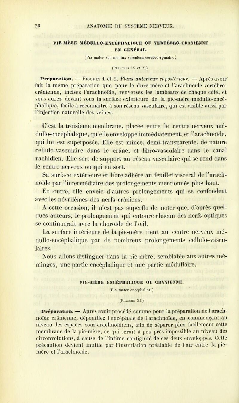 PIE-MÈRE MÉDCLLO-ENGÉPHALIQtJE OU YEBTÉBRO-GRAnjlENiVE EN GÉNÉRAL. (Pia mater sen meninx vasciilosa cerebro-spinalis.) (l'LANClUiS IX et X.) Préparation. — FiGUBES 1 et 2. Plans antérieur et postérieur. — Après avoir' fait la môme préparation que pour la dure-mère et l'arachnoïde vertébro- crânienne, incisez l'arachnoïde, renversez les lambeaux de chaque côté, et vous aurez devant vous la surface extérieure de la pie-mère médullo-encé- phalique, facile à reconnaître à son réseau vasculaire, qui est visible aussi par l'injection naturelle des veines. C'est la troisième membrane, placée entre le centre nerveux mé- dullo-encéphalique, qu'elle enveloppe immédiatement, et l'arachnoïde, qui lui est superposée. Elle est mince, demi-transparente, de nature cellulo-vasculaire dans le crâne, et fibro-vasculaire dans le canal rachidien. Elle sert de support au réseau vasculaire qui se rend dans le centre nerveux ou qui en sort. Sa surface extérieure et libre adhère au feuillet viscéral de l'arach- noïde par l'intermédiaire des prolongements mentionnés plus haut. En outre, elle envoie tl'autres prolongements qui se confondent avec les névrilèmes des nerfs crâniens. A cette occasion, il n'est pas superflu de noter que, d'après quel- ques auteurs, le prolongement qui entoure chacun des nerfs optiques se continuerait avec la choroïde de l'œil. La surface intérieure de la pie-mère tient au centre nerveux mé- clullo-encéphalique par de nombreux prolongements cellulo-vascu- laires. Nous allons distinguer dans la pie-mère, semblable aux autres mé- minges, une partie encéphalique et une partie médullaire. PIE-AIÈBE ENCÉPHALIQUE OU CRANIENNE. (Pia mater cnceplialica.) (l'LA^CIIH XI.) Préparation. — Après avoir procédé comme pour la préparation de l'arach- noïde crânienne, dépouillez l'encéphale de l'arachnoïde, en commençant au niveau des espaces sous-arachnoïdiens, afin de séparer plus facilement cette membrane de la pie-mère, ce qui serait à peu près impossible au niveau des circonvolutions, à cause de l'intime contiguïté de ces deux enveloppes. Cette précaution devient inutile par l'insufflation préalable de l'air entre la pie- mère et l'arachnoïde.