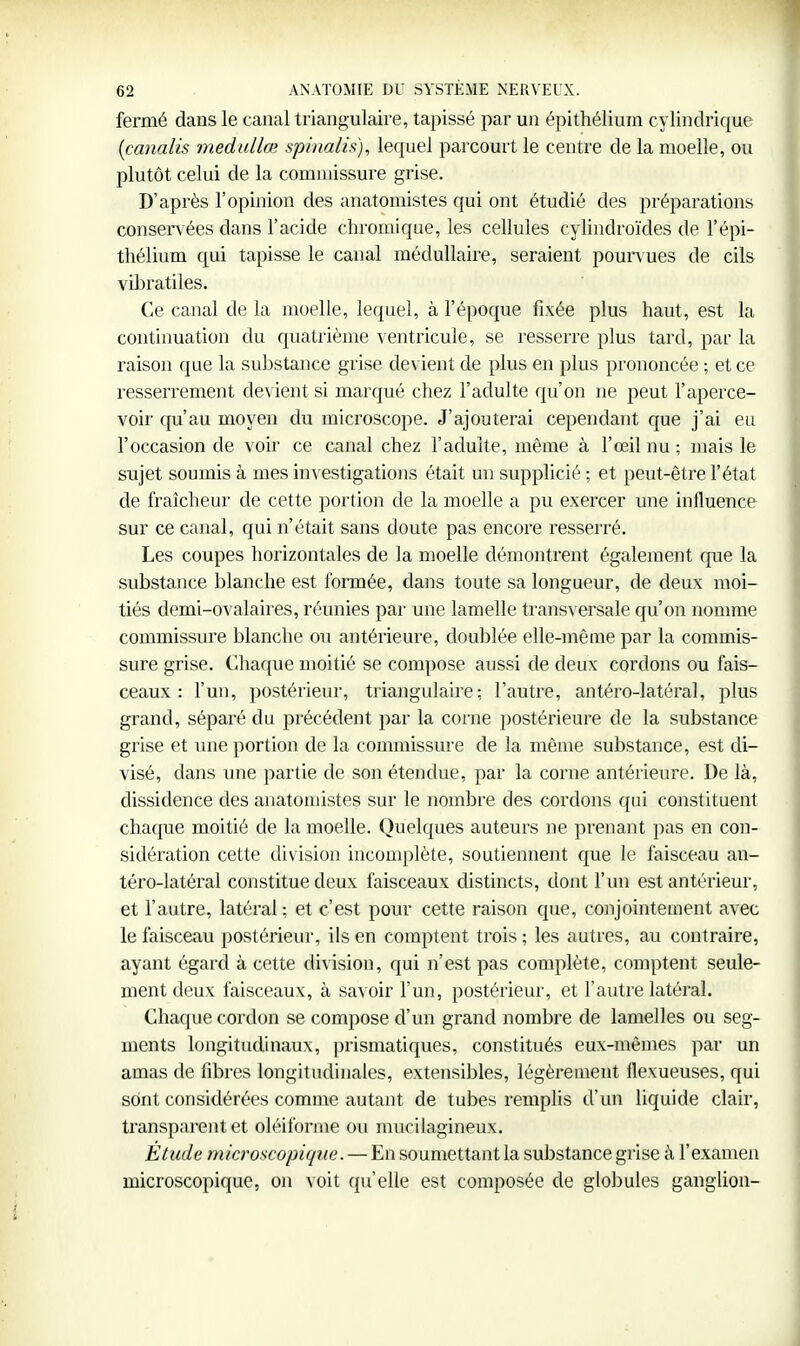 fermé dans le canal triangulaire, tapissé par un épithélium cylindrique [canalis medullœ spinalis.), lequel parcourt le centre de la moelle, ou plutôt celui de la commissure grise. D'après l'opinion des anatomistes qui ont étudié des préparations conservées dans l'acide chromique, les cellules cylindroïdes de l'épi- thélium qui tapisse le canal médullaire, seraient poun ues de cils vibratiles. Ce canal de la moelle, lequel, à l'époque fixée plus haut, est la continuation du quatrième ventricule, se resserre plus tard, par la raison que la substance grise devient de plus en plus prononcée ; et ce resserrement devient si marqué chez l'adulte qu'on ne peut l'aperce- voir qu'au moyen du microscope. J'ajouterai cependant que j'ai eu l'occasion de voir ce canal chez l'adulte, même à l'œil nu ; mais le sujet soumis à mes investigations était un supplicié ; et peut-être l'état de fraîcheur de cette portion de la moelle a pu exercer une influence sur ce canal, qui n'était sans doute pas encore resserré. Les coupes horizontales de la moelle démontrent également que la substance blanche est formée, dans toute sa longueur, de deux moi- tiés demi-ovalaires, réunies par une lamelle transversale qu'on nomme commissure blanche ou antérieure, doublée elle-même par la commis- sure grise. Chaque moitié se compose aussi de deux cordons ou fais- ceaux : l'un, postérieur, triangulaire; l'autre, antéro-latéral, plus grand, séparé du précédent par la corne postérieure de la substance grise et une portion de la commissure de la même substance, est di- visé, dans mie partie de son étendue, par la corne antérieure. De là, dissidence des anatomistes sur le nombre des cordons qui constituent chaque moitié de la moelle. Quelques auteurs ne prenant pas en con- sidération cette division incomplète, soutiennent que le faisceau an- téro-latéral constitue deux faisceaux distincts, dont l'un est antérieur, et l'autre, latéral ; et c'est pour cette raison que, conjointement avec le faisceau postérieur, ils en comptent trois ; les autres, au contraire, ayant égard à cette division, qui n'est pas complète, comptent seule- ment deux faisceaux, à savoir l'un, postérieur, et l'autre latéral. Chaque cordon se compose d'un grand nombre de lamelles ou seg- ments longitudinaux, prismatiques, constitués eux-mêmes par un amas de fibres longitudinales, extensibles, légèrement flexueuses, qui sont considérées comme autant de tubes remplis d'un liquide clair, transparent et oléiforme on mucilagineux. Étude microscopique. — En soumettantla substance grise à l'examen microscopique, on voit qu'elle est composée de glolmles ganglion-