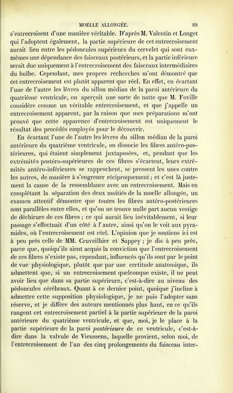 s'entrecroisent d'une manière véritable. D'après M. Valentin et Longet qui l'adoptent également, la partie supérieure de cet entrecroisement aurait lieu entre les pédoncules supérieurs du cervelet qui sont eux- mêmes une dépendance des faisceaux postérieurs, et la partie inférieure serait due uniquement à l'entrecroisement des faisceaux intermédiaires du bulbe. Cependant, mes propres recherches m'ont démontré que cet entrecroisement est plutôt apparent que réel. En effet, en écartant l'une de l'autre les lèvres du sillon médian de la paroi antérieure du quatrième ventricule, on aperçoit une sorte de natte que M. Foville considère coiume un véritable entrecroisement, et que j'appelle un entrecroisement apparent, par la raison que mes préparations m'ont prouvé que cette apparence d'entrecroisement est uniquement le résultat des procédés employés pour le découvrir. En écartant l'une de l'autre les lèvres du sillon médian de la paroi antérieure du quatrième ventricule, on dissocie les fibres antéro-pos- térieures, qui étaient simplement juxtaposées, et, pendant que les extrémités postéro-supérieures de ces fibres s'écartent, leurs extré- mités antéro-inférieures se rapprochent, se pressent les unes contre les autres, de manière à s'engrener réciproquement; et c'est là juste- ment la cause de la ressemblance avec un entrecroisement. Mais en complétant la séparation des deux moitiés de la moelle allongée, un examen attentif démontre que toutes les fibres antéro-postérieures sont parallèles entre elles, et qu'on ne trouve nulle part aucun vestige de déchirure de ces fibres -, ce qui aurait lieu inévitablement, si leur passage s'effectuait d'un côté à l'autre, ainsi qu'on le voit aux pyra- mides, où l'entrecroisement est réel. L'opinion que je soutiens ici est à peu près celle de MM. Cruveilhier et Sappey ; je dis à peu près, parce que, quoiqu'ils aient acquis la conviction que l'entrecroisement de ces fibres n'existe pas, cependant, influencés qu'ils sont par le point de vue physiologique, plutôt que par une certitude anatomique, ils admettent que, si un entrecroisement quelconque existe, il ne peut avoir lieu que dans sa partie supérieure, c'est-à-dire au niveau des pédoncules cérébraux. Quant à ce dernier point, quoique j'incline à admettre cette supposition physiologique, je ne puis l'adopter sans réserve, et je diffère des auteurs mentionnés plus haut, en ce qu'ils rangent cet entrecroisement partiel à la partie supérieure de la paroi antérieure du quatrième ventricule, et que, moi, je le place à la partie supérieure de la paroi postérieure de ce ventricule, c'est-à- dire dans la valvule de Vieussens, laquelle provient, selon moi, de l'entrecroisement de l'un des cinq prolongements du faisceau inter-