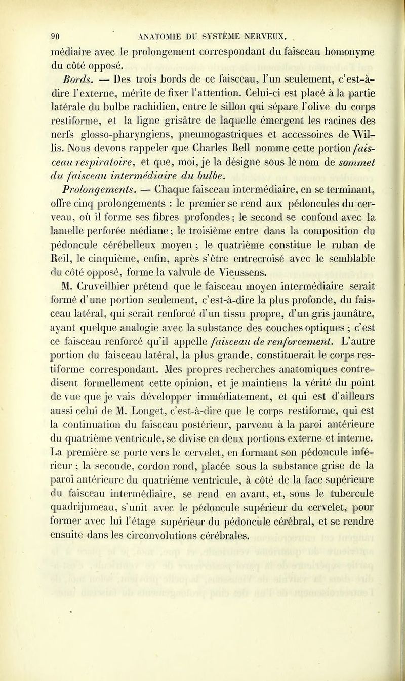 médiaire avec le prolongement correspondant du faisceau homonyme du côté opposé. Bords. — Des trois bords de ce faisceau, l'un seulement, c'est-à- dire l'externe, mérite de fixer l'attention. Celui-ci est placé à la partie latérale du bulbe rachidien, entre le sillon qui sépare l'olive du corps restiforme, et la ligne grisâtre de laquelle émergent les racines des nerfs glosso-pharyngiens, pneumogastriques et accessoires de AVil- lis. Nous devons rappeler que Charles Bell nomme cette portion fais- cemi respiratoire, et que, moi, je la désigne sous le nom de sommet du faisceau intermédiaire du bulbe. Prolongements. — Chaque faisceau intermédiaire, en se terminant, offre cinq prolongements : le premier se rend aux pédoncules du cer- veau, où il forme ses fibres profondes; le second se confond avec la lamelle perforée médiane ; le troisième entre dans la composition du pédoncule cérébelleux moyen ; le quatrième constitue le ruban de Reil, le cinquième, enfin, après s'être entrecroisé avec le semblable du côté opj)osé, forme la valvule de Vieussens. M. Cruveilhier prétend que le faisceau moyen intermédiaire serait formé d'une portion seulement, c'est-à-dire la plus profonde, du fais- ceau latéral, qui serait renforcé d'un tissu propre, d'un gris jaunâtre, ayant quelque analogie avec la substance des couches optiques ; c'est ce faisceau renforcé qu'il appelle faisceau de renforcement. L'autre portion du faisceau latéral, la plus grande, constituerait le corps res- tiforme correspondant. Mes propres recherches anatomiques contre- disent formellement cette opinion, et je maintiens la vérité du point de vue que je vais développer immédiatement, et qui est d'aillem^s aussi celui de M. Longet, c'est-à-dire que le corps restiforme, qui est la continuation du faisceau postérieur, parvenu à la paroi antérieure du quatrième ventricule, se divise en deux portions externe et interne. La première se porte vers le cervelet, en formant son pédoncule infé- rieur ; la seconde, cordon rond, placée sous la substance grise de la paroi antérieure du quatrième ventricule, à côté de la face supérieure du faisceau intermédiaire, se rend en avant, et, sous le tubercule quadrijumeau, s'unit avec le pédoncule supérieur du cervelet, pom' former avec lui l'étage supérieur du pédoncule cérébral, et se rendre ensuite dans les circonvolutions cérébrales.