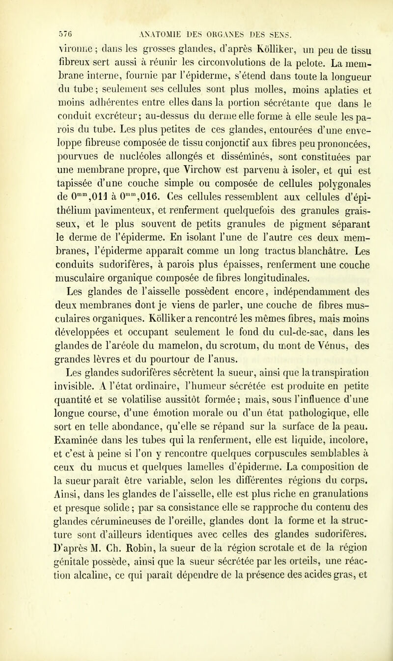 viroiihc ; dans les grosses glandes, d'après Kolliker, un peu de tissu fibreux sert aussi à réunir les circonvolutions de la pelote. La mem- brane interne, fournie par l'épiderme, s'étend dans toute la longueur du tube ; seulement ses cellides sont plus molles, moins aplaties et moins adhérentes entre elles dans la portion sécrétante que dans le conduit excréteur; au-dessus du derme elle forme à elle seule les pa- rois du tube. Les plus petites de ces glandes, entourées d'une enve- loppe fibreuse composée de tissu conjonctif aux fibres peu prononcées, pourvues de nucléoles allongés et disséulinés, sont constituées par une membrane propre, que Virchow est parvenu à isoler, et qui est tapissée d'une couche simple ou composée de cellules polygonales de 0'°',0H à 0,016. Ces cellules ressemblent aux cellules d'épi- théliuin pavimenteux, et renferment quelquefois des granules grais- seux, et le plus souvent de petits granules de pigment séparant le derme de l'épiderme. En isolant l'une de l'autre ces deux mem- branes, répidémie apparaît comme un long tractus blanchâtre. Les conduits sudorifères, à parois plus épaisses, renferment une couche musculaire organique composée de fibres longitudinales. Les glandes de l'aisselle possèdent encore, indépendamment des deux membranes dont je viens de parler, une couche de fibres mus- culaires organiques. Kolliker a rencontré les mêmes fibres, mais moins développées et occupant seulement le fond du cul-de-sac, dans les glandes de l'aréole du mamelon, du scrotum, du mont de Vénus, des grandes lèvres et du pourtour de l'anus. Les glandes sudorifères sécrètent la sueur, ainsi que la transpiration invisible. A l'état ordinaire, l'humeur sécrétée est produite en petite quantité et se volatilise aussitôt formée; mais, sous l'influence d'une longue course, d'une émotion morale ou d'un état pathologique, elle sort en telle abondance, qu'elle se répand sur la surface de la peau. Examinée dans les tubes qui la renferment, elle est liquide, incolore, et c'est à peine si l'on y rencontre quelques corpuscules semblables à ceux du mucus et quelques lamelles cVépidémie. La composition de la sueur paraît être variable, selon les différentes régions du corps. Ainsi, dans les glandes de l'aisselle, elle est plus riche en granulations et presque solide ; par sa consistance elle se rapproche du contenu des glandes cérumineuses de l'oreille, glandes dont la forme et la struc- ture sont d'ailleurs identiques avec celles des glandes sudorifères. D'après M. Ch. Robin, la sueur de la région scrotale et de la région génitale possède, ainsi que la sueur sécrétée par les orteils, une réac- tion alcaline, ce qui paraît dépendre de la présence des acides gras, et