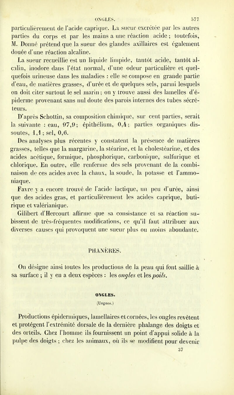 particulièrement de l'acide caprique. La siicur excrétée par les autres parties du corps et par les mains a une réaction acide ; toutefois, M. Donné prétend que la sueur des glandes axillaires est également douée d'une réaction alcaline. La sueur recueillie est un liquide limpide, tantôt acide, tantôt al- calin, inodore dans l'état normal, d'une odeur particulière et quel- quefois urineuse dans les maladies : elle se compose en grande partie d'eau, de matières grasses, d'urée et de quelques sels, parmi lesquels on doit citer surtout le sel marin ; on y trouve aussi des lamelles d'é- piderme provenant sans nul doute des parois internes des tubes sécré- teurs. D'après Scholtin, sa composition chimique, sur cent parties, serait la suivante : eau, 97,9; épithélium, 0,4; parties organiques dis- soutes, i,i ; sel, 0,6. Des analyses plus récentes y constatent la présence de matières grasses, telles que la margarine, la stéarine, et la cholestéarine, et des acides acétique, formique, pliosphorique, caibonique, sulfurique et chlorique. En outre, elle renferme des sels provenant de la combi- naison de ces acides avec la chaux, la soude, la potasse et l'ammo- niaque. Favre y a encore trouvé de l'acide lactique, un peu d'urée, ainsi que des acides gras, et particulièrement les acides caprique, buti- rique et valérianique. Gilibert d'Hercourt aftirme que sa consistance et sa réaction su- bissent de très-fi-équentes modifications, ce qu'il faut attribuer aux diverses causes qui provoquent une sueur plus ou moins abondante. PHANKRES. On désigne ainsi toutes les productions de la peau qui font saillie à sa surface ; il y en a deux espèces : les ongles et les poils. ONGLES. (Ungues.) Productions épidermiques, lamellaires et cornées, les ongles revêtent et protègent l'extrémité dorsale de la dernière phalange des doigts et des orteils. Chez l'homme ils fournissent un point d'appui solide à la pulpe des doigts ; chez les animaux, où ils se modifient pour devenir