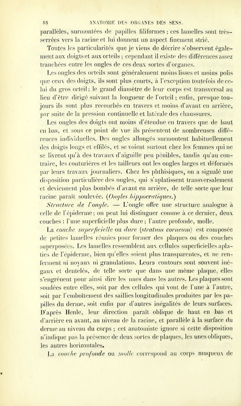 parallèles, surmontées de papilles filiformes ; ces lanielles sont très- serrées vers la racine et lui donnent un aspect finement strié. Tontes les particularités que je viens de décrire s'observent égale- ment aux doigts et aux orteils ; cependant il existe des diirérences assez tranchées entre les ongles de ces deux sortes d'organes. Les ongles des orteils sont généralement moins lisses et moins polis que ceux des doigts, ils sont plus courts, à l'exception toutefois de ce- lui du gros orteil; le grand diamètre de leur corps est transversal au lieu d'être dirigé suivant la longueur de l'orteil ; enfin, presque tou- jours ils sont plus recourbés en travers et moins d'avant en arrière, pïir suite de la jjression continuelle et latérale des chaussures. Les ongles des doigts ont moins d'étendue en travers que de haut en bas, et sous ce point de vue ils présentent de nombreuses difl'é- rences indi\iduelles. Des ongles allongés surmontent habituellement des doigts longs et effilés, et se voient surtout chez les femmes qui ne se livrent ([u'à des travaux d'aiguille peu pénibles, tandis qu'au con- traire, les couturières et les tailleurs ont les ongles larges et déformés par leurs travaux jom'naliers. Chez les phthisiques, on a signalé une disposition particulière des ongles, qui s'aplatissent transA ersalement et deviennent plus bombés d'avant en arrière, de telle sorte ([ue leur racine paraît soulevée. {0/irjles hippocratiqucs.) Structure de l'on(/le. — L'ongle olFre une structure analogue à celle de Tépiderme; on peut lui distinguer comme à ce dernier, deux couches : l'une superficielle plus dure; l'autre profonde, molle. La couche superficielle ou dure [stratum corncum) est composée de petites lamelles réunies pour former des plaques ou des couches superposées. Les lamelles ressemblent aux cellules superficielles apla- ties de l'épiderme, bien qu'elles soient plus transparentes, et ne ren- ferment ni noyaux ni granulations. Leurs contours sont souvent iné- gaux et dentelés, de telle sorte ([ue dans une même plaque, elles s'engrènent pour ainsi dire les unes dans les autres. Les plaques sont soudées entre elles, soit par des cellules qui vont de l'une à l'autre, soit par l'emboîtement des sailhes longitudinales produites par les pa- pilles du derme, soit enfin par d'autres inégahtés de leurs surfaces. D'après Henle, leur direction ])araît oblique de haut en bas et d'arrière en avant, au niveau de la racine, et parallèle à la surface du derme au niveau du corps ; cet anatomiste ignore si cette disposition n'indique jms la pré'^encede deux sortes de plaques, les unes obliques, les autres horizontales. La couche profonde ou )uollc cuirespond au cor[)s nmqueux de