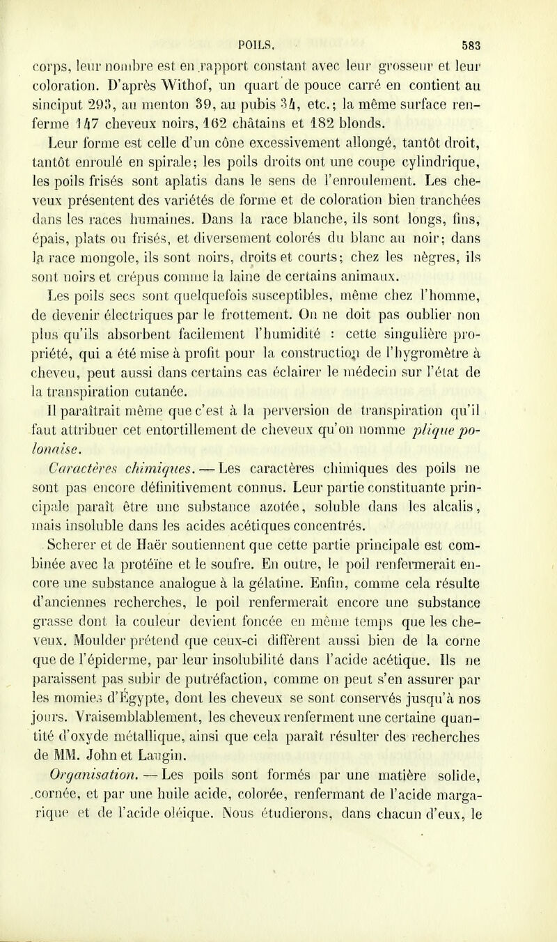 corps, leur noiiilire est en .rapport constant avec leur grosseur et leur coloration. D'après Withof, un quart de pouce carré en contient au sinciput 29), au menton 39, au pubis Si, etc.; la même surface ren- ferme là! cheveux noirs, 162 châtains et 182 blonds. Leur forme est celle d'un cône excessivement allongé, tantôt droit, tantôt enroulé en spirale; les poils droits ont une coupe cylindrique, les poils frisés sont aplatis dans le sens de l'enroulement. Les che- veux présentent des variétés de forme et de coloration bien tranchées dans les races humaines. Dans la race blanche, ils sont longs, fins, épais, plats ou frisés, et divei'sement colorés du blanc au noir; dans Iji race mongole, ils sont noirs, droits et courts; chez les nègres, ils sont noirs et crépus comme la laine de certains animaux. Les poils secs sont quelquefois susceptibles, même chez l'homme, de devenir électriques par le frottement. On ne doit pas oublier non plus qu'ils absorbent facilement l'humidité : cette singulière pro- priété, qui a été mise à profit pour la constructio;i de l'hygromètre à cheveu, peut aussi dans certains cas éclairer le médecin sur j'élat de la transpiration cutanée. Il paraîtrait même que c'est à la perversion de transpiration c[u'il faut attribuer cet entortillement de cheveux qu'on nomme plique po- ionai&e. Caractères chimiques. — Les caractères chimiques des poils ne sont pas encore définitivement connus. Leur partie constituante prin- cipale paraît être une substance azotée, soluble dans les alcalis, mais insoluble dans les acides acétiques concentrés. . Scherer et de Haër soutiennent que cette partie principale est com- binée avec la protéine et le soufre. En outre, le poil renfermerait en- core une substance analogue à la gélatine. Enfin, comme cela résulte d'anciennes recherches, le poil renfermerait encore une substance grasse dont la couleur devient foncée en même temps que les che- veux. Moulder prétend que ceux-ci difi'èrent aussi bien de la corne que de l'épiderme, par leur insolubilité dans l'acide acétique. Ils ne paraissent pas subir de putréfaction, comme on. peut s'en assurer par les momies d'Egypte, dont les cheveux se sont conservés jusqu'à nos jours. Vraisemblablement, les cheveux renferment une certaine quan- tité d'oxyde métallique, ainsi que cela paraît résulter des recherches de MM. John et Langin. Organisation. — Les poils sont foi'més par une matière solide, .cornée, et par une huile acide, colorée, renfermant de l'acide marga- rique et de l'acide oléique. Nous étudierons, dans chacun d'eux, le
