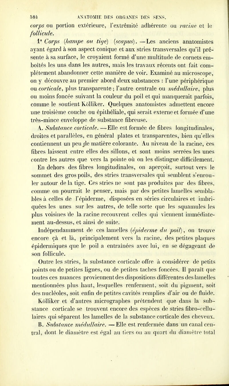 corps OU portion extérieure, l'extrémité adhérente ou racine et le follicule. 1° Corps {hampe on ti</e) [scapus). —Les anciens anatomistes ayant égard à son aspect conique et aux stries transversales qu'il pré- sente à sa surface, le croyaient formé d'une multitude de cornets em- boîtés les uns dans les autres, mais les travaux récents ont fait com- plètement abandonner cette manière de voir. Examiné au microscope, on y découvre au premier abord deux substances : l'une périphérique ou corticale, plus transparente ; l'autre centrale ou médullaire, plus ou moins foncée suivant la couleur du poil et qui manquerait parfois, comme le soutient RoUiker. Quelques anatomistes admettent encore une troisième couche ou épithéliale, qui serait externe et formée d'une très-mince enveloppe de substance fibreuse. A. Substance corticale. —Elle est formée de fibres longitudinales, droites et parallèles, en général plates et transparentes, bien qu'elles contiennent un peu de matière colorante. Au niveau de la racine, ces fibres laissent entre elles des sillons, et sont moins serrées les unes contre les autres que vers la pointe où on les distingue difficilement. En dehors des fibres longitudinales, on aperçoit, surtout vers le sommet des gros poils, des stries transversales qui semblent s'enrou- ler autour de la tige. Ces stries ne sont pas produites par des fibres, comme on pourrait le penser, mais par des petites lamelles sen)bla- bles à celles de l'épidémie, disposées en séries circulaires et imbri- quées les unes sur les autres, de telle sorte que les squamules les plus voisines 'de la racine recouvrent celles qui viennent immédiate- ment au-dessus, et ainsi de suite. Indépendamment de ces lamelles [épiderme du poil), on trouve encore çà et là, principalement vers la racine, des petites plaques épidermiques que le poil a entraînées avec lui, en se dégageant de son follicule. Outre les stries, la sulîstance corticale olïVe à considérer de petits points ou de petites lignes, ou de petites taches foncées. Il paraît que toutes ces nuances proviennent des dispositions différentes des lamelles mentionnées plus haut, lesquelles renferment, soit du pigment, soit des nucléoles, soit enfin de petites cavités remplies d'air ou de fluide. KoUiker et d'autres micrographes prétendent que dans la sub- stance corticale se trouvent encore des espèces de stries fibro-cellu- laires qui séparent les lamelles de la substance corticale des cheveux. B. Substaiice médullaire. —Elle est renfermée dans un canal cen- tral, dont le diamètre est égal au tiors on au quart du dinuiètre total