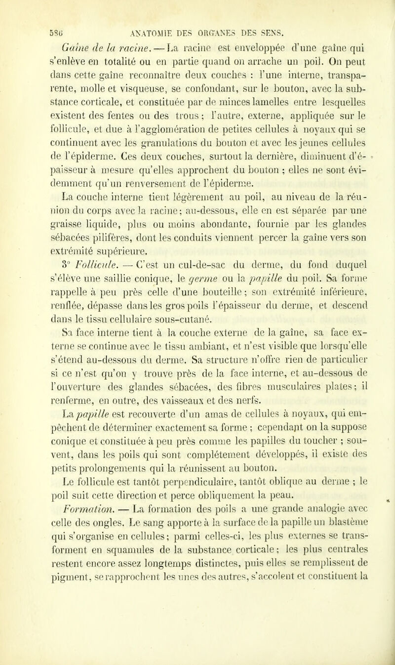 Giu/ie de la racine. — La mcino est enveloppée d'une gaine qui s'enlève en totalité ou en partie quand on arrache un poil. On peut dans cette gaine reconnaître deux couches : l'une interne, transpa- rente, molle et visqueuse, se confondant, sur le bouton, avec la sub- stance corticale, et constituée par de minces lamelles entre lesquelles existent des fentes ou des trous ; l'autre, externe, appliquée sur le follicule, et due à l'agglomération de petites cellules à noyaux qui se continuent avec les granulatiojis du bouton et avec les jeunes cellules de l'épiderme. Ces deux couches, surtout la dernière, diminuent d'é- paisseur à mesure qu'elles approchent du bouton ; elles ne sont évi- demment qu'un renversement de l'épidémie. La couche interne tient légèrement au poil, au niveau de la réu- nion du corps avec la racine; au-dessous, elle en est séparée par une graisse liquide, plus ou moins abondante, fournie par les glandes sébacées pilifères, dont les conduits viennent percer la gaîne vers son extrémité supérieure. 3° Follicule. — C'est un cul-de-sac du derme, du fond duquel s'élève une saillie conique, le germe ou la papille du poil. Sa forme rappelle à peu près celle d'une J)outeille; son extrémité inférieure, renflée, dépasse dans les gros poils l'épaisseur du derme, et descend dans le tissu cellulaire sous-cutané. Sa face interne tient à la couche externe de la gaîne, sa face ex- terne se continue avec le tissu ambiant, et n'est visible que lorsqu'elle s'étend au-dessous du derme. Sa structure n'offre rien de particulier si ce n'est qu'on y trouve près de la face interne, et au-dessous de l'ouverture des glandes sébacées, des fibres musculaires plates; il renferme, en outre, des vaisseaux et des nerfs. h^L papille est recouverte d'un amas de cellules à noyaux, qui em- pêchent de déterminer exactement sa forme ; cependant on la suppose conique et constituée à peu près comme les papilles du toucher ; sou- vent, dans les poils qui sont complètement développés, il existe des petits prolongemeiUs qui la réunissent au bouton. Le follicule est tantôt perpendiculaire, tantôt oblique au derme ; le poil suit cette direction et perce obliquement la peau. Formation. — La formation des poils a une grande analogie avec celle des ongles. Le sang apporte à la surface de la papille un blastème qui s'organise en cellules; parmi celles-ci, les plus externes se trans- forment en squamules de la substance corticale ; les phis centrales restent encore assez longtemps distinctes, puis elles se remplissent de pigment, serappi-oclient les imes des autres, s'accolent et constituent la
